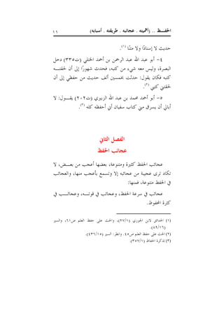 ‫١١‬                  ‫ﺍﳊﻔـﻆ .. )ﺃﳘﻴﺘﻪ . ﻋﺠﺎﺋﺒﻪ . ﻃﺮﻳﻘﺘﻪ . ﺃﺳﺒﺎﺑﻪ(‬

                                    ‫ﺣﺪﻳﺚ ﻻ ﺇﺳﻨﺎﺩًﺍ ﻭﻻ ﻣﺘﻨًﺎ )١(.‬
‫٤- ﺃﺑﻮ ﻋﺒﺪ ﺍﷲ ﻋﺒﺪ ﺍﻟﺮﲪﻦ ﺑﻦ ﺃﲪﺪ ﺍﳋﺘﻠﻲ )ﺕ٥٣٣( ﺩﺧﻞ‬
‫ﺍﻟﺒﺼﺮﺓ، ﻭﻟﻴﺲ ﻣﻌﻪ ﺷﻲﺀ ﻣﻦ ﻛﺘﺒﻪ، ﻓﺤﺪﺙ ﺷﻬﻮﺭًﺍ ﺇﱃ ﺃﻥ ﳊﻘﺘـﻪ‬
‫ﻛﺘﺒﻪ ﻓﻜﺎﻥ ﻳﻘﻮﻝ: ﺣﺪﺛﺖ ﲞﻤﺴﲔ ﺃﻟﻒ ﺣﺪﻳﺚ ﻣﻦ ﺣﻔﻈﻲ ﺇﱃ ﺃﻥ‬
                                       ‫ﳊﻘﺘﲏ ﻛﺘﱯ )٢(.‬
‫٥- ﺃﺑﻮ ﺃﲪﺪ ﳏﻤﺪ ﺑﻦ ﻋﺒﺪ ﺍﷲ ﺍﻟﺰﺑﲑﻱ )ﺕ٢٠٢( ﻳﻘـﻮﻝ: ﻻ‬
           ‫ﺃﺑﺎﱄ ﺃﻥ ﻳﺴﺮﻕ ﻣﲏ ﻛﺘﺎﺏ ﺳﻔﻴﺎﻥ ﺃﱐ ﺃﺣﻔﻈﻪ ﻛﻠﻪ )٣(.‬



                         ‫ﺍﻟﻔﺼﻞ ﺍﻟﺜﺎﱐ‬
                        ‫ﻋﺠﺎﺋﺐ ﺍﳊﻔﻆ‬
‫ﻋﺠﺎﺋﺐ ﺍﳊﻔﻆ ﻛﺜﲑﺓ ﻭﻣﺘﻨﻮﻋﺔ، ﺑﻌﻀﻬﺎ ﺃﻋﺠﺐ ﻣﻦ ﺑﻌـﺾ، ﻻ‬
‫ﺗﻜﺎﺩ ﺗﺮﻯ ﻋﺠﻴﺒﺔ ﻣﻦ ﻋﺠﺎﺋﺒﻪ ﺇﻻ ﻭﺗﺴﻤﻊ ﺑﺄﻋﺠﺐ ﻣﻨﻬﺎ، ﻭﺍﻟﻌﺠﺎﺋﺐ‬
                                  ‫ﰲ ﺍﳊﻔﻆ ﻣﺘﻨﻮﻋﺔ، ﻓﻤﻨﻬﺎ:‬
‫ﻋﺠﺎﺋﺐ ﰲ ﺳﺮﻋﺔ ﺍﳊﻔﻆ، ﻭﻋﺠﺎﺋﺐ ﰲ ﻗﻮﺗـﻪ، ﻭﻋﺠﺎﺋـﺐ ﰲ‬
                                      ‫ﻛﺜﺮﺓ ﺍﶈﻔﻮﻅ.‬

‫)١( ﺍﳊﺪﺍﺋﻖ ﻻﺑﻦ ﺍﳉﻮﺯﻱ )١/٧٢(، ﻭﺍﳊﺚ ﻋﻠﻰ ﺣﻔﻆ ﺍﻟﻌﻠﻢ ﺹ١٦، ﻭﺍﻟﺴﲑ‬
                                                    ‫)٦١/٩٨(.‬
                ‫)٢( ﺍﳊﺚ ﻋﻠﻰ ﺣﻔﻆ ﺍﻟﻌﻠﻢ ﺹ٥٤. ﻭﺍﻧﻈﺮ: ﺍﻟﺴﲑ )٥١/٦٣٤(.‬
                                         ‫)٣( ﺗﺬﻛﺮﺓ ﺍﳊﻔﺎﻅ )١/٧٥٣(.‬
 