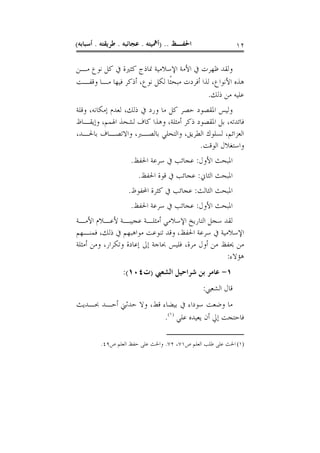 ‫ﺍﳊﻔـﻆ .. )ﺃﳘﻴﺘﻪ . ﻋﺠﺎﺋﺒﻪ . ﻃﺮﻳﻘﺘﻪ . ﺃﺳﺒﺎﺑﻪ(‬                 ‫٢١‬

‫ﻭﻟﻘﺪ ﻇﻬﺮﺕ ﰲ ﺍﻷﻣﺔ ﺍﻹﺳﻼﻣﻴﺔ ﳕﺎﺫﺝ ﻛﺜﲑﺓ ﰲ ﻛﻞ ﻧﻮﻉ ﻣـﻦ‬
‫ﻫﺬﻩ ﺍﻷﻧﻮﺍﻉ، ﻟﺬﺍ ﺃﻓﺮﺩﺕ ﻣﺒﺤﺜﹰﺎ ﻟﻜﻞ ﻧﻮﻉ، ﺃﺫﻛﺮ ﻓﻴﻬﺎ ﻣـﺎ ﻭﻗﻔـﺖ‬
                                            ‫ﻋﻠﻴﻪ ﻣﻦ ﺫﻟﻚ.‬
‫ﻭﻟﻴﺲ ﺍﳌﻘﺼﻮﺩ ﺣﺼﺮ ﻛﻞ ﻣﺎ ﻭﺭﺩ ﰲ ﺫﻟﻚ، ﻟﻌﺪﻡ ﺇﻣﻜﺎﻧﻪ، ﻭﻗﻠﺔ‬
‫ﻓﺎﺋﺪﺗﻪ، ﺑﻞ ﺍﳌﻘﺼﻮﺩ ﺫﻛﺮ ﺃﻣﺜﻠﺔ، ﻭﻫﺬﺍ ﻛﺎﻑ ﻟﺸﺤﺬ ﺍﳍﻤﻢ، ﻭﺇﻳﻘـﺎﻅ‬
‫ﺍﻟﻌﺰﺍﺋﻢ، ﻟﺴﻠﻮﻙ ﺍﻟﻄﺮﻳﻖ، ﻭﺍﻟﺘﺤﻠﻲ ﺑﺎﻟﺼـﱪ، ﻭﺍﻻﺗﺼـﺎﻑ ﺑﺎﳊـﺪ،‬
                                        ‫ﻭﺍﺳﺘﻐﻼﻝ ﺍﻟﻮﻗﺖ.‬
                    ‫ﺍﳌﺒﺤﺚ ﺍﻷﻭﻝ: ﻋﺠﺎﺋﺐ ﰲ ﺳﺮﻋﺔ ﺍﳊﻔﻆ.‬
                       ‫ﺍﳌﺒﺤﺚ ﺍﻟﺜﺎﱐ: ﻋﺠﺎﺋﺐ ﰲ ﻗﻮﺓ ﺍﳊﻔﻆ.‬
                   ‫ﺍﳌﺒﺤﺚ ﺍﻟﺜﺎﻟﺚ: ﻋﺠﺎﺋﺐ ﰲ ﻛﺜﺮﺓ ﺍﶈﻔﻮﻅ.‬
                    ‫ﺍﳌﺒﺤﺚ ﺍﻷﻭﻝ: ﻋﺠﺎﺋﺐ ﰲ ﺳﺮﻋﺔ ﺍﳊﻔﻆ.‬
‫ﻟﻘﺪ ﺳﺠﻞ ﺍﻟﺘﺎﺭﻳﺦ ﺍﻹﺳﻼﻣﻲ ﺃﻣﺜﻠـﺔ ﻋﺠﻴﺒـﺔ ﻷﻋـﻼﻡ ﺍﻷﻣـﺔ‬
‫ﺍﻹﺳﻼﻣﻴﺔ ﰲ ﺳﺮﻋﺔ ﺍﳊﻔﻆ، ﻭﻗﺪ ﺗﻨﻮﻋﺖ ﻣﻮﺍﻫﺒﻬﻢ ﰲ ﺫﻟﻚ، ﻓﻤﻨـﻬﻢ‬
‫ﻣﻦ ﳛﻔﻆ ﻣﻦ ﺃﻭﻝ ﻣﺮﺓ، ﻓﻠﻴﺲ ﲝﺎﺟﺔ ﺇﱃ ﺇﻋﺎﺩﺓ ﻭﺗﻜﺮﺍﺭ، ﻭﻣﻦ ﺃﻣﺜﻠﺔ‬
                                                  ‫ﻫﺆﻻﺀ:‬
                 ‫١- ﻋﺎﻣﺮ ﺑﻦ ﺷﺮﺍﺣﻴﻞ ﺍﻟﺸﻌﱯ )ﺕ٤٠١(:‬
                                               ‫ﻗﺎﻝ ﺍﻟﺸﻌﱯ:‬
‫ﻣﺎ ﻭﺿﻌﺖ ﺳﻮﺩﺍﺀ ﰲ ﺑﻴﻀﺎﺀ ﻗﻂ، ﻭﻻ ﺣﺪﺛﲏ ﺃﺣـﺪ ﲝـﺪﻳﺚ‬
                        ‫ﻓﺎﺣﺘﺠﺖ ﺇﱄ ﺃﻥ ﻳﻌﻴﺪﻩ ﻋﻠﻲ )١(.‬

         ‫)١( ﺍﳊﺚ ﻋﻠﻰ ﻃﻠﺐ ﺍﻟﻌﻠﻢ ﺹ١٧، ٢٧. ﻭﺍﳊﺚ ﻋﻠﻰ ﺣﻔﻆ ﺍﻟﻌﻠﻢ ﺹ٩٤.‬
 