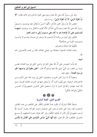 ‫وا‬      ‫ا‬   ‫إ‬      ‫ا‬

‫ﻭﻗﺪ ﺑ‪‬ﻦ ﺭﺳﻮﻝ ﺍﷲ ﺻﻠﻰ ﺍﷲ ﻋﻠﻴﻪ ﻭﺳﻠﻢ ﻣﻌﲎ ﺍﻟﻘﻮﺓ ﺍﳌﺬﻛﻮﺭﺓ ﰲ ﺍﻵﻳﺔ، ﻓﻘﺎﻝ: "ﺃﻻ‬
‫ﹶ‬                                                       ‫ﹸ‬     ‫ﻴ‬
                                    ‫ﺇ ﱠ ﺍﻟﻘ ‪‬ﺓ ﺍﻟ ‪‬ﻣ ‪ ،‬ﺃﻻ ﺇ ﱠ ﺍﻟﻘ ‪‬ﺓ ﺍﻟ ‪‬ﻣﻲ"، ﺭﻭﺍﻩ ﻣﺴﻠﻢ.‬
                                                 ‫ﻥ ﻮﹶ ﺮ ﻲ ﹶ ﻥ ﻮﹶ ﺮ ‪‬‬
‫ﻓﺨﺺ ﺍﷲ ﻋﺰ ﻭﺟﻞ ﺍﳋﻴﻞ ﺑﺎﻟ ﱢﻛﺮﹺ؛ ﻷ‪‬ﻬﺎ ﺃﺣﺴﻦ ﻣﺎ ‪‬ﻘﺎ‪‬ﺗﻞ ﻋﻠﻴﻪ ﻳﻮﻣﺌـﺬ‪ ،‬ﻭﺧـﺺ‬
‫‪‬‬                  ‫‪ ‬ﻳ ﹸ‬            ‫ﻧ‬      ‫ُ ‪ ‬ﱠ ﹶ ﺬ‬
‫ﺭﺳﻮﻝ ﺍﷲ ﺻﻠﻰ ﺍﷲ ﻋﻠﻴﻪ ﻭﺳﻠﻢ ﺍﻟ ‪‬ﻣﻲ ﺑﺎﻟ ﱢﻛﺮ؛ ﻷ‪‬ﻪ ﺃﻗﻮﻯ ﻣﺎ ‪‬ﻘﺎﺗ‪‬ﻞ ﺑـﻪ ﻳﻮﻣﺌـﺪ‪ ،‬ﺗﻨﺒﻴﻬـﺎ‬
‫ﹰ‬                         ‫ﻳ‬          ‫ﻧ‬     ‫ﺮ ‪ ‬ﺬ‬                            ‫ﹸ‬
             ‫ﻟﻠﻤﺴﻠﻤﲔ ﻋﻠﻰ ﺃ ﱠ ﺍﻹﻋﺪﺍﺩ ﻫﻮ ﻣﺎ ﻛﺎﻥ ﻋﻠﻰ ﻣﺴﺘﻮﻯ ﺃﺭﻗﻰ ﻣﺎ ﻟﺪﻯ ﺍﻟﻌﺪﻭ.‬
                                                    ‫‪‬‬      ‫ﻥ‬
‫ﻓﻜﻴﻒ ﻳﺄﰐ ﺍﻟﻴﻮﻡ ﻣﻦ ﻳﻮﳘﻨﺎ ﺃﻥ ﺍﳌﺴﻠﻤﲔ ﻗﺪ ﻭﺻﻠﻮﺍ ﺇﱃ ﻫـﺬﺍ، ﻭﻫـﻢ ﻻ ﻳﺰﺍﻟـﻮﻥ‬
                                        ‫ﱠ‬
                                              ‫ﻳﺴﺘﻮﺭﺩﻭﻥ ﺍﻹﺑﺮﺓ ﻣﻦ ﻋﺪ ‪‬ﻫﻢ؟!‬
                                                   ‫ﻭ‬       ‫ﹶ‬
                                        ‫ﻓﺎﱠﻠﻬﻢ ﺍﻫﺪ ﻋﺒﺎﺩ‪‬ﻙ ﻭﺍﻧﺼﺮﻫﻢ.‬
                                                        ‫ﻟ ‪ ‬‬
‫ﻭﻫﺬﻩ ﺍﻟﻔﺎﺋﺪﺓ ﺍﳊﺪﻳﺜﻴﺔ ﺍﺳﺘﻔﺪ‪‬ﺎ ﻣﻦ ﺷﻴﺨﻲ ﺍﻟﻌﻼﻣﺔ ‪‬ﺎﺩ ﺑﻦ ﳏﻤﺪ ﺍﻷﻧﺼﺎﺭﻱ ﺭﲪﻪ‬
                     ‫ﲪ‬
                                                                                     ‫ﺍﷲ.‬
                                                                                  ‫ﺗﻨﺒﻴﻪ:‬
‫ﻗﺪ ﺩﱠﺖ ﺍﻟﻨﺼﻮﺹ ﻋﻠﻰ ﺃﻥ ﺍﷲ ﺟﻌﻞ ﺍﳋﲑ ﰲ ﻧﻮﺍﺻﻲ ﺍﳋﻴﻞ ﺇﱃ ﻳﻮﻡ ﺍﻟﻘﻴﺎﻣﺔ، ﻓﻌـﻦ‬
                                  ‫‪‬‬          ‫ﱠ‬              ‫ﻟ‬
‫ﻋﺮﻭﺓ ﺑﻦ ﺍﳉﻌﺪ، ﻋﻦ ﺍﻟ‪‬ﻨﹺﺒﻲ ﺻﻠﻰ ﺍﷲ ﻋﻠﻴﻪ ﻭﺳﻠﻢ ﺃ‪‬ﻪ ﻗﺎﻝ: "ﺍﳋﻴﻞ ﻣﻌﻘﻮﺩ ﰲ ﻧﻮﺍﺻﻴﻬﺎ ﺍﳋﲑ‬
              ‫‪‬‬                 ‫ﻧ‬                   ‫‪‬‬
                                                           ‫ﺇﱃ ﻳﻮﻡ ﺍﻟﻘﻴﺎﻣﺔ"، ﻣﺘﻔﻖ ﻋﻠﻴﻪ.‬
‫ﻭﻣﻌﻠﻮﻡ ﺃ‪‬ﻪ ﻻ ﻳﺰﺍﻝ ﺃﻫﻞ ﺍﳊﺮﻭﺏ ﻳﺴﺘﻌﻤﻠﻮﻥ ﺍﳋﻴﻞ ﺇﱃ ﻳﻮﻣﻨﺎ ﻫﺬﺍ ﻋﻠﻰ ﺍﻟ ‪‬ﻏﻢ ﻣـﻦ‬
        ‫ﺮ‬                                                       ‫‪ ‬ﻧ‬
‫ﺍﻻﺧﺘ‪‬ﺮﺍﻋﺎﺕ ﺍﻟﺮﻫﻴﺒﺔ، ﺣﱴ ﺇ‪‬ﻬﻢ ﺫﻛﺮﻭﺍ ﺃ‪‬ﻪ ﱂ ‪‬ﺴﺘﻐﻦ ﻋﻨﻬﺎ ﰲ ﺍﳊﺮﻭﺏ ﺍﻟﻌﺎﳌﻴﺔ ﺍﻟﻘﺮﻳﺒﺔ، ﺑـﻞ‬
                                      ‫ﻧ ﻳ‬             ‫ﻧ‬
‫ﺇ‪‬ﻨﺎ ﻧ‪‬ﺠﺪ ﺟﻬﺎﺕ ﺭﲰ‪‬ﺔ ﰲ ﺍﻟﺪﻭﻝ ﻻ ﺗﺰﺍﻝ ﺗﺴﺘﻌﻤﻞ ﺍﳋﻴﻞ ﻛﺎﳊﺮﺱ ﺍﳉﻤﻬﻮﺭﻱ ﺃﻭ ﺍﳊـﺮﺱ‬
            ‫‪‬‬                 ‫ﹶ‬                            ‫‪ ‬ﻴ‬                ‫ﻧ‬
                                                          ‫ﺍﳌﻠﻜﻲ ﻭﻏﲑﳘﺎ، ﻓﺘﺄ ‪‬ﻞ!‬
                                                            ‫ﻣ‬            ‫‪‬‬


                             ‫ﺍﻟﻘﺴﻢ ﺍﻟﺜﺎﱐ: ﺍﻟﻌﺪﺓ ﺍﻟﺒﺸﺮﻳﺔ‬
‫ﺿﺎﺑﻂ ﺍﻟﻌ ‪‬ﺓ ﺍﻟﺒﺸﺮ‪‬ﺔ ﺃﻥ ﻳﻜﻮﻥ ﻋﺪﺩ ﺍﳌﻘﺎﺗﻠﲔ ﺍﻟﻜ ﱠﺎﺭ ﻋﻠﻰ ﺍﻟ ‪‬ﻌﻒ ﻣﻦ ﻋﺪﺩ ﺍﳌﻘﺎﺗﻠﲔ‬
                 ‫ﻀ‬          ‫ﻔ‬             ‫‪‬‬            ‫ﻳ‬       ‫ﹸ ‪‬ﺪ‬
‫ﺍﳌﺴﻠﻤﲔ، ﻓﺈﻥ ﺯﺍﺩﻭﺍ ﻋﻠﻰ ﺫﻟﻚ ﻟﹶﻢ ﳚﺐ ﻋﻠﻰ ﺍﳌﺴﻠﻤﲔ ﺩﺧﻮﻝ ﺍﳌﻌﺮﻛﺔ، ﻭﻗـﺪ ﻛـﺎﻥ ﺍﷲ‬
‫ُ‬
‫ﺃﻭﺟﺐ ﻋﻠﻴﻬﻢ ﰲ ﺃﻭﻝ ﺍﻷﻣﺮ ﺃﻥ ‪‬ﻘﺎﺗ‪‬ﻠﻮﺍ ﺍﻟﻜ ﱠﺎﺭ‪ ،‬ﻭﻟﻮ ﻛﺎﻥ ﻫﺆﻻﺀ ﻋﺸﺮﺓ ﺃﺿﻌﺎﻓ‪‬ﻬﻢ، ﰒ ﻧﺴـﺦ‬
     ‫ﱠ‬                                 ‫ﻔ‬            ‫ﻳ‬         ‫‪‬ﹺ‬
‫ﺫﻟﻚ ﺇﱃ ﺍﻟ ‪‬ﻌﻒ، ﻗﺎﻝ ﺍﷲ ﺗﻌﺎﱃ: ﴿ﻳ‪‬ﺎ ﹶﺃ‪‬ﻬ‪‬ﺎ ﺍﻟ‪‬ﺒ ‪ ‬ﺣ ‪‬ﺽ ﺍﹾﻟﻤﺆﻣﻨﲔ ﻋﻠﹶﻰ ﺍﹾﻟﻘﺘ‪‬ﺎﻝ ﺇﹺﻥ ‪‬ﻳ ﹸـﻦ‬
  ‫ﻳ ﻨﹺﻲ ‪‬ﺮ ﹺ ‪  ‬ﹺ ‪   ‬ﹺ ﻜ‬                                             ‫ﻀ‬

‫61‬
 