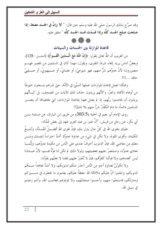 ‫وا‬     ‫ا‬    ‫إ‬      ‫ا‬

‫ﻭﻗﺪ ﺻ ‪‬ﺡ ﺑﺬﻟﻚ ﺍﻟﺮﺳﻮﻝ ﺻﻠﻰ ﺍﷲ ﻋﻠﻴﻪ ﻭﺳﻠﻢ ﺣﲔ ﻗﺎﻝ: " ﺃﻻ ﻭﺇ ﱠ ﰲ ﺍﳉﺴﺪ ﻣﻀﻐﺔ، ﺇﺫﺍ‬
                 ‫ﻥ‬                                               ‫ﺮ‬
                  ‫ﺻﻠﺤﺖ ﺻﻠﺢ ﺍﳉﺴﺪ ﻛ ﱡﻪ ﻭﺇﺫﺍ ﻓﺴﺪﺕ ﻓﺴﺪ ﺍﳉﺴﺪ ﻛ ﱡﻪ " ﻣﺘﻔﻖ ﻋﻠﻴﻪ.‬
                                ‫ﻠ‬                       ‫ﻠ‬


                       ‫ﻗﺎﻋﺪﺓ ﺍﳌﻮﺍﺯﻧﺔ ﺑﲔ ﺍﳊﺴﻨﺎﺕ ﻭﺍﻟﺴﻴﺌﺎﺕ‬
‫ﻣﻦ ﺍﻟﻐﺮﻳﺐ ﺃﻥ ﺍﷲ ﺗﻌﺎﱃ ﻳﻘﻮﻝ: ﴿ﹺﺇ ﱠ ﺍﻟ ﹼﻪ ﻣﻊ ﺍﱠـﺬ‪‬ﻳﻦ ﺍ‪‬ﻘﹶـﻮﹾﺍ﴾ ]ﺍﻟﻨﺤـﻞ : 821[،‬
                       ‫ﻥ ﻠ‪   ‬ﻟ ‪ ‬ﺗ‬                       ‫ُ‬
‫ﻭﺑﻌﺾ ﺍﻟﻨﺎﺱ ﻳﺮﻳﺪ ﺇﻟﻐﺎﺀ ﺷﺮﻁ ﺍﻟﺘﻘﻮﻯ، ﻭﻳﻘﻮﻝ: ﻣﻬﻤﺎ ﻛﺎﻥ ﰲ ﺍﳌﺴﻠﻤﲔ ﻣﻦ ﺗﻘﺼﲑ ﻓﻬـﻢ‬
                                                        ‫َ‬                 ‫‪‬‬
‫ﻣﻨﺼﻮﺭﻭﻥ؛ ﻷﻥ ﻋﺪ ‪‬ﻫﻢ ﺷﺮ ﻣﻨﻬﻢ، ﻓﻬﻮ ﺷﻴﻮﻋ ‪ ،‬ﺃﻭ ﻋﻠﻤﺎ ﹼ، ﺃﻭ ﺻـﻬﻴﻮ ﹼ، ﺃﻭ ﺻـﻠﻴﱯ‬
‫‪‬‬          ‫ﱐ‬            ‫ﱐ‬          ‫ﻲ‬                 ‫‪‬‬      ‫ﱠ ﻭ‬
                                                                    ‫ﺣﺎﻗﺪ ...!!!‬
‫ﻭﻫﻜﺬﺍ ﺗﻌﻤﻞ ﻗﺎﻋﺪﺓ ﺍﳌﻮﺍﺯﻧﺎﺕ ﻋﻤﻠﻬﺎ ﺍﻟﺴ‪‬ﺊ ﰲ ﺍﻷ ‪‬ﺔ، ﺣﱴ ﺗﺬﺭ‪‬ﻫﻢ ﻳﻨﺴﺠﻮﻥ ﺧﻴﻮﻃﺎ‬
‫ﹰ‬                         ‫ﻣ‬       ‫ﻴ‬
‫ﻣﻦ ﺃﻭﻫﺎﻡ ﺍﻷﳎﺎﺩ ﻭﺍﻟﻌ ‪ ،‬ﻭﻛﺄ‪‬ﻬﻢ ﻳﺮﻳﺪﻭﻥ ﺣﺬﻑ ﺗﻠﻚ ﺍﻵﻳﺎﺕ ﻣﻦ ﺍﳌﺼﺤﻒ، ﺑﻞ ﻛـﺄ‪‬ﻬﻢ‬
  ‫ﻧ‬                                ‫‪‬‬               ‫ﻧ‬      ‫ﺰ‬
‫ﻳﺮﻳﺪﻭﻥ ﺃﻥ ﳜﺎﺻﻤﻮﺍ ﺭ‪‬ﻬﻢ، ﺇﺫ ﱂ ﻳﻌﻤﻞ ﻫﻬﻨﺎ ﺑﻘﺎﻋﺪﺓ ﺍﳌﻮﺍﺯﻧﺎﺕ، ﺍﻟﱵ ﻣﻘﺘﻀﺎﻫﺎ ﺃﻥ ﻳﻨﺼـﺮ‬
                                                         ‫ﺑ‬
                                ‫ﺍﳌﺴﻠﻤﲔ ﺩﺍﺋﻤﺎﹰ؛ ﻣﺎ ﺩﺍﻡ ﺍﻟﻜ ﱠﺎﺭ ﺷﺮﹰﺍ ﻣﻨﻬﻢ ﺑﻼ ﺷﻚ!!‬
                                   ‫‪‬‬            ‫ﻔ‪ ‬‬
‫ﺭﻭﻯ ﺍﻹﻣﺎﻡ ﺃﺑﻮ ﻧﻌﻴﻢ ﰲ ﺍﳊﻠﻴﺔ )5/303( ﻣﻦ ﻃﺮﻳﻖ ﺍﺑﻦ ﺍﳌﺒﺎﺭﻙ، ﻋﻦ ﻣﺴﻠﻤﺔ ﺑـﻦ‬
          ‫ﺃﰊ ﺑﻜﺮ، ﻋﻦ ﺭﺟﻞ ﻣﻦ ﻗﺮﻳﺶ: "ﺃﻥ ﻋﻤﺮ ﺑﻦ ﻋﺒﺪ ﺍﻟﻌﺰﻳﺰ ﻋﻬﺪ ﺇﱃ ﺑﻌﺾ ﻋ ‪‬ﺎﻟﻪ:‬
              ‫ﹺ ‪‬ﻤ‬                         ‫ﱠ ‪‬‬
‫ﻋﻠﻴﻚ ﺑﺘﻘﻮﻯ ﺍﷲ ﰲ ﻛﻞ ﺣﺎﻝ ﻳ‪‬ﱰﻝ ﺑﻚ، ﻓﺈﻥ ﺗﻘﻮﻯ ﺍﷲ ﺃﻓﻀـﻞ ﺍﻟ ‪‬ـ ‪‬ﺓ، ﻭﺃﺑﻠـﻎ‬
‫ﹸ‬         ‫ﹸ ﻌ ﺪ‬                      ‫ﱠ‬                      ‫ﹼ‬
                                                            ‫ﱠ‬
‫ﺍﳌﻜﻴﺪﺓ، ﻭﺃﻗﻮﻯ ﺍﻟﻘﻮﺓ، ﻭﻻ ﺗﻜﻦ ﰲ ﺷﻲﺀ ﻣﻦ ﻋﺪﺍﻭﺓ ﻋﺪﻭِﻙ ﺃﺷﺪ ﺍﺣﺘﺮﺍﺳﺎ ﻟﻨﻔﺴﻚ ﻭﻣ‪‬ـﻦ‬
               ‫ﹰ‬         ‫‪‬‬       ‫‪‬‬                ‫ٍ‬
‫ﻣﻌﻚ ﻣﻦ ﻣﻌﺎﺻﻲ ﺍﷲ، ﻓﺈﻥ ﺍﻟﺬﻧﻮﺏ ﺃﺧﻮﻑ ﻋﻨﺪﻱ ﻋﻠﻰ ﺍﻟ‪‬ﺎﺱ ﻣﻦ ﻣﻜﻴﺪﺓ ﻋﺪﻭﻫﻢ، ﻭﺇّﻤـﺎ‬
     ‫‪‬ﻧ‬    ‫‪‬‬                     ‫ﻨ‬              ‫‪‬‬         ‫‪‬‬      ‫ﱠ‬
‫ﻧﻌﺎﺩﻱ ﻋﺪ ‪‬ﻧﺎ، ﻭﻧﺴﺘﻨﺼﺮ ﻋﻠﻴﻬﻢ ﲟﻌﺼﻴﺘﻬﻢ، ﻭﻟﻮﻻ ﺫﻟﻚ ﱂ ﺗﻜﻦ ﻟﻨﺎ ﻓﻮﺓ ‪‬ـﻢ، ﻷﻥ ﻋـﺪﺩ‪‬ﻧﺎ‬
        ‫ﱠ‬            ‫‪‬ﹲ‬                                            ‫‪‬‬          ‫ﻭ‬
           ‫ﻟﻴﺲ ﻛﻌﺪﺩﻫﻢ، ﻭﻻ ﻗﻮ‪‬ﺗﺘ‪‬ﻨﺎ ﻛﻘ ‪‬ﻢ، ﻓﺈﻥ ﻻ ‪‬ﻧ‪‬ﻨﺼﺮ ﻋﻠﻴﻬﻢ ﲟﻘﺘﻨﺎ ﻻ ﻧﻐﻠﺒ‪‬ﻬﻢ ﺑﻘ ‪‬ﺗﻨﺎ.‬
               ‫ﻮ‬                          ‫‪‬‬        ‫ﹾ‬          ‫ﻮ‬
‫ﻭﻻ ﺗﻜﻮ‪‬ﻧﻦ ﻟﻌﺪﺍﻭﺓ ﺃﺣﺪ ﻣ‪‬ﻦ ﺍﻟ‪‬ﺎﺱ ﺃﺣﺬﺭ ﻣﻨﻜﻢ ﻟﺬﻧﻮﺑﻜﻢ، ﻭﻻ ﺃﺷﺪ ﺗﻌﺎﻫﺪﹰﺍ ﻣـﻨﻜﻢ‬
               ‫‪‬‬                          ‫‪‬‬           ‫ﻨ‬       ‫‪ ‬‬       ‫‪‬‬
‫ﻟﺬﻧﻮﺑﻜﻢ، ﻭﺍﻋﻠﻤﻮﺍ ﺃﻥ ﻋﻠﻴﻜﻢ ﻣﻼﺋﻜﺔ ﺍﷲ ﺣﻔﻈﺔ ﻋﻠﻴﻜﻢ، ﻳﻌﻠﻤﻮﻥ ﻣﺎ ﺗﻔﻌﻠﻮﻥ ﰲ ﻣﺴـﲑﻛﻢ‬
                                          ‫ﹲ‬             ‫ﹶ‬            ‫ﱠ‬
‫ﻭﻣﻨﺎﺯﻟﻜﻢ، ﻓﺎﺳﺘﺤ‪‬ﻮﺍ ﻣﻨﻬﻢ، ﻭﺃﺣﺴﻨﻮﺍ ﺻﺤﺎ‪‬ﺑﺘ‪‬ﻬﻢ، ﻭﻻ ﺗﺆﺫﻭﻫﻢ ﲟﻌﺎﺻﺐ ﺍﷲ، ﻭﺃﻧﺘﻢ ﺯﻋﻤﺘﻢ‬
                                                                        ‫ﻴ‬
                                                                             ‫ﰲ ﺳﺒﻴﻞ ﺍﷲ.‬



‫22‬
 