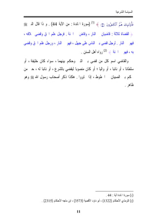 ‫ﺍﻟﺴﻴﺎﺳﺔ ﺍﻟﺸﺮﻋﻴﺔ‬


‫∪⊆⊆∩ { )1( )ﺳﻮﺭﺓ ﺍﳌﺎﺋﺪﺓ : ﻣﻦ ﺍﻵﻳﺔ 44( . ﻭﳍﺬﺍ ﻗﺎﻝ ﺍﻟﻨﱯ ‪‬‬              ‫‪tβρãÏ≈s3ø9$# ãΝèδ y7Í×¯≈s9'ρé'sù‬‬


‫} ﺍﻟﻘﻀﺎﺓ ﺛﻼﺛﺔ : ﻗﺎﺿﻴﺎﻥ ﰲ ﺍﻟﻨﺎﺭ ، ﻭﻗﺎﺽ ﰲ ﺍﳉﻨﺔ . ﻓﺮﺟﻞ ﻋﻠﻢ ﺍﳊﻖ ﻭﻗﻀﻰ ﲞﻼﻓﻪ ،‬
‫ﻓﻬﻮ ﰲ ﺍﻟﻨﺎﺭ . ﻟﺮﺟﻞ ﻗﻀﻰ ﺑﲔ ﺍﻟﻨﺎﺱ ﻋﻠﻰ ﺟﻬﻞ ، ﻓﻬﻮ ﰲ ﺍﻟﻨﺎﺭ ، ﻭﺭﺟﻞ ﻋﻠﻢ ﺍﳊﻖ ﻭﻗﻀﻰ‬
                                                ‫ﺑﻪ ، ﻓﻬﻮ ﰲ ﺍﳉﻨﺔ { )2( ﺭﻭﺍﻩ ﺃﻫﻞ ﺍﻟﺴﻨﻦ .‬
‫ﻭﺍﻟﻘﺎﺿﻲ ﺍﺳﻢ ﻛﻞ ﻣﻦ ﻗﻀﻰ ﺑﲔ ﺍﺛﻨﲔ ﻭﺣﻜﻢ ﺑﻴﻨﻬﻤﺎ ، ﺳﻮﺍﺀ ﻛﺎﻥ ﺧﻠﻴﻔﺔ ، ﺃﻭ‬
‫ﺳﻠﻄﺎﻧﺎ ، ﺃﻭ ﻧﺎﺋﺒﺎ ، ﺃﻭ ﻭﺍﻟﻴﺎ ؛ ﺃﻭ ﻛﺎﻥ ﻣﻨﺼﻮﺑﺎﹰ ﻟﻴﻘﻀﻲ ﺑﺎﻟﺸﺮﻉ ، ﺃﻭ ﻧﺎﺋﺒﺎ ﻟﻪ ، ﺣﱴ ﻣﻦ‬
           ‫ﹰ‬                                        ‫ﹰ‬          ‫ﹰ‬          ‫ﹰ‬
‫ﳛﻜﻢ ﺑﲔ ﺍﻟﺼﺒﻴﺎﻥ ﰲ ﺍﳋﻄﻮﻁ ، ﺇﺫﺍ ﲣﺎﻳﺮﻭﺍ . ﻫﻜﺬﺍ ﺫﻛﺮ ﺃﺻﺤﺎﺏ ﺭﺳﻮﻝ ﺍﷲ ‪ ‬ﻭﻫﻮ‬
                                                                                           ‫ﻇﺎﻫﺮ .‬




                                                                   ‫)1( ﺳﻮﺭﺓ ﺍﳌﺎﺋﺪﺓ ﺁﻳﺔ : 44 .‬
             ‫)2( ﺍﻟﺘﺮﻣﺬﻱ ﺍﻷﺣﻜﺎﻡ )2231( ، ﺃﺑﻮ ﺩﺍﻭﺩ ﺍﻷﻗﻀﻴﺔ )3753( ، ﺍﺑﻦ ﻣﺎﺟﻪ ﺍﻷﺣﻜﺎﻡ )5132( .‬

                                           ‫11‬
 