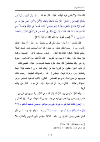 ‫ﺍﻟﺴﻴﺎﺳﺔ ﺍﻟﺸﺮﻋﻴﺔ‬


‫‪|=ÏGä. (#θãΖtΒ#u tÏ%©!$# $pκš‰r'¯≈tƒ‬‬    ‫ﻗﺘﻠﻪ ﺣﺪﺍ ، ﻭﻻ ﻳﻜﻮﻥ ﺃﻣﺮﻩ ﻷﻭﻟﻴﺎﺀ ﺍﳌﻘﺘﻮﻝ . ﻗﺎﻝ ﺍﷲ ﺗﻌﺎﱃ : }‬
                                                                                          ‫ﹰ‬
‫‪ôÏΒ …ã&s! u’Å∀ãã ôyϑsù 4 4sΡW{$$Î/ 4sΡW{$#uρ Ï‰ö7yèø9$$Î/ ß‰ö6yèø9$#uρ Ìhçtø:$$Î/ ”çtø:$# ( ‘n=÷Fs)ø9$# ’Îû ÞÉ$|ÁÉ)ø9$# ãΝä3ø‹n=tæ‬‬

‫&‪Çyϑsù 3 ×πyϑômu‘uρ öΝä3În/§‘ ÏiΒ ×#‹ÏøƒrB y7Ï9≡sŒ 3 9≈|¡ômÎ*Î/ Ïµø‹s9Î) í!#yŠr&uρ Å∃ρã÷èyϑø9$$Î/ 7í$t6Ïo?$$sù Öóx« ÏµŠÅzr‬‬

‫#$‪öΝà6¯=yès9 É=≈t6ø9F{$# ’Í<'ρé'¯≈tƒ ×ο4θuŠym ÄÉ$|Á)ø9$# ’Îû öΝä3s9uρ ∩⊇∠∇∪ ÒΟŠÏ9r& ë>#x‹tã …ã&s#sù y7Ï9≡sŒ y‰÷èt/ 3“y‰tGôã‬‬
                                                 ‫‪É‬‬


                                          ‫?‪) (1) { ∩⊇∠∪ tβθà)−Gs‬ﺳﻮﺭﺓ ﺍﻟﺒﻘﺮﺓ : ﻣﻦ ﺍﻵﻳﺔ 871 ﻭﺍﻵﻳﺔ 971( .‬
‫ﻗﺎﻝ ﺍﻟﻌﻠﻤﺎﺀ : ﺇﻥ ﺃﻭﻟﻴﺎﺀ ﺍﳌﻘﺘﻮﻝ ﺗﻐﻠﻲ ﻗﻠﻮﻬﺑﻢ ﺑﺎﻟﻐﻴﻆ ، ﺣﱴ ﻳﺆﺛﺮﻭﺍ ﺃﻥ ﻳﻘﺘﻠﻮﺍ ﺍﻟﻘﺎﺗﻞ‬
‫ﻭﺃﻭﻟﻴﺎﺀﻩ ، ﻭﺭﲟﺎ ﱂ ﻳﺮﺿﻮﺍ ﺑﻘﺘﻞ ﺍﻟﻘﺎﺗﻞ ، ﺑﻞ ﻳﻘﺘﻠﻮﻥ ﻛﺜﲑﺍﹰ ﻣﻦ ﺃﺻﺤﺎﺏ ﺍﻟﻘﺎﺗﻞ ﻛﺴﻴﺪ ﺍﻟﻘﺒﻴﻠﺔ‬
‫ﻭﻣﻘﺪﻡ ﺍﻟﻄﺎﺋﻔﺔ ، ﻓﻴﻜﻮﻥ ﺍﻟﻘﺎﺗﻞ ﻗﺪ ﺍﻋﺘﺪﻯ ﰲ ﺍﻻﺑﺘﺪﺍﺀ ، ﻭﺗﻌﺪﻯ ﻫﺆﻻﺀ ﰲ ﺍﻻﺳﺘﻴﻔﺎﺀ ، ﻛﻤﺎ‬
‫ﻛﺎﻥ ﻳﻔﻌﻠﻪ ﺃﻫﻞ ﺍﳉﺎﻫﻠﻴﺔ ﺍﳋﺎﺭﺟﻮﻥ ﻋﻦ ﺍﻟﺸﺮﻳﻌﺔ ﰲ ﻫﺬﻩ ﺍﻷﻭﻗﺎﺕ ، ﻣﻦ ﺍﻷﻋﺮﺍﺏ ﻭﺍﳊﺎﺿﺮﺓ‬
‫ﻭﻏﲑﻫﻢ . ﻭﻗﺪ ﻳﺴﺘﻌﻈﻤﻮﻥ ﻗﺘﻞ ﺍﻟﻘﺎﺗﻞ ﻟﻜﻮﻧﻪ ﻋﻈﻴﻤﺎ ﺃﺷﺮﻑ ﻣﻦ ﺍﳌﻘﺘﻮﻝ ، ﻓﻴﻔﻀﻲ ﺫﻟﻚ ﺇﱃ‬
                              ‫ﹰ‬
‫ﹰ‬
‫ﺃﻥ ﺃﻭﻟﻴﺎﺀ ﺍﳌﻘﺘﻮﻝ ﻳﻘﺘﻠﻮﻥ ﻣﻦ ﻗﺪﺭﻭﺍ ﻋﻠﻴﻪ ﻣﻦ ﺃﻭﻟﻴﺎﺀ ﺍﻟﻘﺎﺗﻞ ، ﻭﺭﲟﺎ ﺣﺎﻟﻒ ﻫﺆﻻﺀ ﻗﻮﻣﺎ‬
‫ﻭﺍﺳﺘﻌﺎﻧﻮﺍ ﻬﺑﻢ ، ﻭﻫﺆﻻﺀ ﻗﻮﻣﺎ ، ﻓﻴﻔﻀﻲ ﺇﱃ ﺍﻟﻔﱳ ﻭﺍﻟﻌﺪﺍﻭﺍﺕ ﺍﻟﻌﻈﻴﻤﺔ . ﻭﺳﺒﺐ ﺫﻟﻚ‬
                                             ‫ﹰ‬
‫ﺧﺮﻭﺟﻬﻢ ﻋﻦ ﺳﻨﻦ ﺍﻟﻌﺪﻝ ﺍﻟﺬﻱ ﻫﻮ ﺍﻟﻘﺼﺎﺹ ﰲ ﺍﻟﻘﺘﻠﻰ ، ﻓﻜﺘﺐ ﺍﷲ ﻋﻠﻴﻨﺎ ﺍﻟﻘﺼﺎﺹ -ﻭﻫﻮ‬
‫ﺍﳌﺴﺎﻭﺍﺓ ﻭﺍﳌﻌﺎﺩﻟﺔ ﰲ ﺍﻟﻘﺘﻠﻰ- ﻭﺃﺧﱪ ﺃﻥ ﻓﻴﻪ ﺣﻴﺎﺓ ؛ ﻓﺈﻧﻪ ﳛﻘﻦ ﺩﻡ ﻏﲑ ﺍﻟﻘﺎﺗﻞ ﻣﻦ ﺃﻭﻟﻴﺎﺀ‬
                                                                                                                           ‫ﺍﻟﺮﺟﻠﲔ .‬
‫ﻭﺃﻳﻀﺎ ﻓﺈﺫﺍ ﻋﻠﻢ ﻣﻦ ﻳﺮﻳﺪ ﺍﻟﻘﺘﻞ ﺃﻧﻪ ﻳﻘﺘﻞ ﻛﻒ ﻋﻦ ﺍﻟﻘﺘﻞ . ﻭﻗﺪ ﺭﻭﻱ ﻋﻦ ﻋﻠﻲ ﺍﺑﻦ ﺃﰊ‬
                                                                    ‫ﹰ‬
‫ﻃﺎﻟﺐ ‪ ‬ﻭﻋﻤﺮﻭ ﺑﻦ ﺷﻌﻴﺐ ﻋﻦ ﺃﺑﻴﻪ ﻋﻦ ﺟﺪﻩ -ﺭﺿﻲ ﺍﷲ ﻋﻨﻬﻤﺎ- ﻋﻦ ﺍﻟﻨﱯ ‪ ‬ﺃﻧﻪ ﻗﺎﻝ :‬
‫} ﺍﳌﺆﻣﻨﻮﻥ ﺗﺘﻜﺎﻓﺄ ﺩﻣﺎﺅﻫﻢ ، ﻭﻫﻢ ﻳﺪ ﻋﻠﻰ ﻣﻦ ﺳﻮﺍﻫﻢ ، ﻭﻳﺴﻌﻰ ﺑﺬﻣﺘﻬﻢ ﺃﺩﻧﺎﻫﻢ ، ﺃﻻ ﻻ‬

‫ﻳﻘﺘﻞ ﻣﺴﻠﻢ ﺑﻜﺎﻓﺮ ، ﻭﻻ ﺫﻭ ﻋﻬﺪ ﰲ ﻋﻬﺪﻩ { )2( . ﺭﻭﺍﻩ ﺃﲪﺪ ﻭﺃﺑﻮ ﺩﺍﻭﺩ ﻭﻏﲑﳘﺎ ﻣﻦ ﺃﻫﻞ‬
‫ﺍﻟﺴﻨﻦ ﻓﻘﻀﻰ ﺭﺳﻮﻝ ﺍﷲ ‪ ‬ﺃﻥ ﺍﳌﺴﻠﻤﲔ ﺗﺘﻜﺎﻓﺄ ﺩﻣﺎﺅﻫﻢ -ﺃﻱ ﺗﺘﺴﺎﻭﻯ ﻭﺗﺘﻌﺎﺩﻝ- ﻓﻼ‬

                                                                                 ‫)1( ﺳﻮﺭﺓ ﺍﻟﺒﻘﺮﺓ ﺍﻵﻳﺘﺎﻥ : 871 ، 971 .‬
                                                                           ‫)2( ﺍﻟﻨﺴﺎﺋﻲ ﺍﻟﻘﺴﺎﻣﺔ )6474( ، ﺃﲪﺪ )1/911( .‬

                                                                 ‫111‬
 