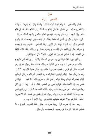 ‫ﺍﻟﺴﻴﺎﺳﺔ ﺍﻟﺸﺮﻋﻴﺔ‬


                                     ‫ﻓﺼﻞ‬
                               ‫ﺍﻟﻘﺼﺎﺹ ﰲ ﺍﳉﺮﺍﺡ‬
‫ﻓﺼﻞ ﻭﺍﻟﻘﺼﺎﺹ ﰲ ﺍﳉﺮﺍﺡ ﺃﻳﻀﺎ ﺛﺎﺑﺖ ﺑﺎﻟﻜﺘﺎﺏ ﻭﺍﻟﺴﻨﺔ ﻭﺍﻹﲨﺎﻉ ﺑﺸﺮﻁ ﺍﳌﺴﺎﻭﺍﺓ ؛‬
‫ﻓﺈﺫﺍ ﻗﻄﻊ ﻳﺪﻩ ﺍﻟﻴﻤﲎ ﻣﻦ ﻣﻔﺼﻞ ، ﻓﻠﻪ ﺃﻥ ﻳﻘﻄﻊ ﻳﺪﻩ ﻛﺬﻟﻚ . ﻭﺇﺫﺍ ﻗﻠﻊ ﺳﻨﺔ ، ﻓﻠﻪ ﺃﻥ ﻳﻘﻠﻊ‬
‫ﺳﻨﻪ . ﻭﺇﺫﺍ ﺷﺠﻪ ﰲ ﺭﺃﺳﻪ ﺃﻭ ﻭﺟﻬﻪ ، ﻓﺄﻭﺿﺢ ﺍﻟﻌﻈﻢ ، ﻓﻠﻪ ﺃﻥ ﻳﺸﺠﻪ ﻛﺬﻟﻚ ، ﻭﺇﺫﺍ ﱂ‬
‫ﲤﻜﻦ ﺍﳌﺴﺎﻭﺍﺓ : ﻣﺜﻞ ﺃﻥ ﻳﻜﺴﺮ ﻟﻪ ﻋﻈﻤﺎ ﺑﺎﻃﻨﺎ ، ﺃﻭ ﻳﺸﺠﻪ ﺩﻭﻥ ﺍﳌﻮﺿﺤﺔ ، ﻓﻼ ﻳﺸﺮﻉ‬
                               ‫ﹰ ﹰ‬
‫ﺍﻟﻘﺼﺎﺹ ؛ ﺑﻞ ﲡﺐ ﺍﻟﺪﻳﺔ ﺍﶈﺪﻭﺩﺓ ، ﺃﻭ ﺍﻷﺭﺵ . ﻭﺃﻣﺎ ﺍﻟﻘﺼﺎﺹ ﰲ ﺍﻟﻀﺮﺏ ﺑﻴﺪﻩ ﺃﻭ ﺑﻌﺼﺎﻩ‬
‫ﺃﻭ ﺳﻮﻃﻪ ، ﻣﺜﻞ ﺃﻥ ﻳﻠﻄﻤﻪ ، ﺃﻭ ﻳﻠﻜﻤﻪ ، ﺃﻭ ﻳﻀﺮﺑﻪ ﺑﻌﺼﺎ ، ﻭﳓﻮ ﺫﻟﻚ : ﻓﻘﺪ ﻗﺎﻟﺖ ﻃﺎﺋﻔﺔ‬
            ‫ﻣﻦ ﺍﻟﻌﻠﻤﺎﺀ : ﺇﻧﻪ ﻻ ﻗﺼﺎﺹ ﻓﻴﻪ ، ﺑﻞ ﻓﻴﻪ ﺍﻟﺘﻌﺰﻳﺮ ، ﻷﻧﻪ ﻻ ﲤﻜﻦ ﺍﳌﺴﺎﻭﺍﺓ ﻓﻴﻪ .‬
‫ﻭﺍﳌﺄﺛﻮﺭ ﻋﻦ ﺍﳋﻠﻔﺎﺀ ﺍﻟﺮﺍﺷﺪﻳﻦ ﻭﻏﲑﻫﻢ ﻣﻦ ﺍﻟﺼﺤﺎﺑﺔ ﻭﺍﻟﺘﺎﺑﻌﲔ : ﺃﻥ ﺍﻟﻘﺼﺎﺹ ﻣﺸﺮﻭﻉ‬
‫ﰲ ﺫﻟﻚ ، ﻭﻫﻮ ﻧﺺ ﺃﲪﺪ ﻭﻏﲑﻩ ﻣﻦ ﺍﻟﻔﻘﻬﺎﺀ ، ﻭﺑﺬﻟﻚ ﺟﺎﺀﺕ ﺳﻨﺔ ﺭﺳﻮﻝ ﺍﷲ ‪ ‬ﻭﻫﻮ‬
‫ﺍﻟﺼﻮﺍﺏ ، ﻗﺎﻝ ﺃﺑﻮ ﻓﺮﺍﺱ : ﺧﻄﺐ ﻋﻤﺮ ﺑﻦ ﺍﳋﻄﺎﺏ ‪ ‬ﻓﺬﻛﺮ ﺣﺪﻳﺜﺎ ﻗﺎﻝ ﻓﻴﻪ : " ﻻ ﺇﱐ‬
                 ‫ﹰ‬
‫ﻭﺍﷲ ﻣﺎ ﺃﺭﺳﻞ ﻋﻤﺎﱄ ﺇﻟﻴﻜﻢ ﻟﻴﻀﺮﺑﻮﺍ ﺃﺑﺸﺎﺭﻛﻢ ، ﻭﻻ ﻟﻴﺄﺧﺬﻭﺍ ﺃﻣﻮﺍﻟﻜﻢ ، ﻭﻟﻜﻦ ﺃﺭﺳﻠﻬﻢ‬
‫ﺇﻟﻴﻜﻢ ﻟﻴﻌﻠﻤﻮﻛﻢ ﺩﻳﻨﻜﻢ ﻭﺳﻨﺔ ﻧﺒﻴﻜﻢ . ﻓﻤﻦ ﻓﻌﻞ ﺑﻪ ﺳﻮﻯ ﺫﻟﻚ : ﻓﻠﲑﻓﻌﻪ ﺇﱄ . ﻓﻮﺍﻟﺬﻱ‬
‫ﻧﻔﺴﻲ ﺑﻴﺪﻩ ﺇﺫﺍ ﻷﻗﺼﻨﻪ ﻣﻨﻪ ، ﻓﻮﺛﺐ ﻋﻤﺮﻭ ﺑﻦ ﺍﻟﻌﺎﺹ ، ﻓﻘﺎﻝ ﻳﺎ ﺃﻣﲑ ﺍﳌﺆﻣﻨﲔ : ﺇﻥ ﻛﺎﻥ‬
‫ﺭﺟﻞ ﻣﻦ ﺍﳌﺴﻠﻤﲔ ﺃﻣﺮ ﻋﻠﻰ ﺭﻋﻴﺔ ﻓﺄﺩﺏ ﺭﻋﻴﺘﻪ ، ﺃﺋﻨﻚ ﻟﺘﻘﺼﻪ ﻣﻨﻪ ؟ ﻗﺎﻝ : ﺇﻱ ﻭﺍﻟﺬﻱ ﻧﻔﺲ‬
‫ﳏﻤﺪ ﺑﻴﺪﻩ ﺇﺫﺍ ﻷﻗﺼﻨﻪ ﻣﻨﻪ ، ﻭﻗﺪ ﺭﺃﻳﺖ ﺭﺳﻮﻝ ﺍﷲ ‪ ‬ﻳﻘﺺ ﻣﻦ ﻧﻔﺴﻪ . ﺃﻻ ﻻ ﺗﻀﺮﺑﻮﺍ‬
        ‫ﺍﳌﺴﻠﻤﲔ ﻓﺘﺬﻟﻮﻫﻢ ، ﻭﻻ ﲤﻨﻌﻮﻫﻢ ﺣﻘﻮﻗﻬﻢ ﻓﺘﻜﻔﺮﻭﻫﻢ . ﺭﻭﺍﻩ ﺍﻹﻣﺎﻡ ﺃﲪﺪ ﻭﻏﲑﻩ .‬
‫ﻭﻣﻌﲎ ﻫﺬﺍ ﺇﺫﺍ ﺿﺮﺏ ﺍﻟﻮﺍﱄ ﺭﻋﻴﺘﻪ ﺿﺮﺑﺎ ﻏﲑ ﺟﺎﺋﺰ . ﻓﺄﻣﺎ ﺍﻟﻀﺮﺏ ﺍﳌﺸﺮﻭﻉ ، ﻓﻼ‬
                      ‫ﻗﺼﺎﺹ ﻓﻴﻪ ﺑﺎﻹﲨﺎﻉ ، ﺇﺫ ﻫﻮ ﻭﺍﺟﺐ ، ﺃﻭ ﻣﺴﺘﺤﺐ ، ﺃﻭ ﺟﺎﺋﺰ .‬




                                      ‫511‬
 