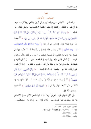 ‫ﺍﻟﺴﻴﺎﺳﺔ ﺍﻟﺸﺮﻋﻴﺔ‬


                                                               ‫ﻓﺼﻞ‬
                                                  ‫ﺍﻟﻘﺼﺎﺹ ﰲ ﺍﻷﻋﺮﺍﺽ‬
‫ﻭﺍﻟﻘﺼﺎﺹ ﰲ ﺍﻷﻋﺮﺍﺽ ﻣﺸﺮﻭﻉ ﺃﻳﻀﺎ : ﻭﻫﻮ ﺃﻥ ﺍﻟﺮﺟﻞ ﺇﺫﺍ ﻟﻌﻦ ﺭﺟﻼ ﺃﻭ ﺩﻋﺎ ﻋﻠﻴﻪ ،‬
              ‫ﹰ‬                          ‫ﹰ‬
‫ﻓﻠﻪ ﺃﻥ ﻳﻔﻌﻞ ﺑﻪ ﻛﺬﻟﻚ . ﻭﻛﺬﻟﻚ ﺇﺫﺍ ﺷﺘﻤﻪ : ﺑﺸﺘﻤﺔ ﻻ ﻛﺬﺏ ﻓﻴﻬﺎ . ﻭﺍﻟﻌﻔﻮ ﺃﻓﻀﻞ . ﻗﺎﻝ‬
‫‪=Ïtä† Ÿω …çµ¯ΡÎ) 4 «!$# ’n?tã …çνãô_r'sù yxn=ô¹r&uρ $xtã ôyϑsù ( $yγè=÷WÏiΒ ×πy∞ÍhŠy™ 7πy∞ÍhŠy™ (#äτℜt“y_uρ‬‬   ‫ﺍﷲ ﺗﻌﺎﱃ : }‬

‫∪⊇⊆∩ { )1( )ﺳﻮﺭﺓ‬              ‫#$9‪@≅‹Î6y™ ÏiΒ ΝÍκön=tã $tΒ y7Í×¯≈s9'ρé'sù ÏµÏϑù=àß y‰÷èt/ t|ÁtGΡ$# Çyϑs9uρ ∩⊆⊃∪ tÏϑÎ=≈©à‬‬


‫ﺍﻟﺸﻮﺭﻯ : ﺍﻵﻳﺘﺎﻥ 04 ، 14( . ﻭﻗﺎﻝ ﺍﻟﻨﱯ ‪ } ‬ﺍﳌﺴﺘﺒﺎﻥ : ﻣﺎ ﻗﺎﻻ ﻓﻌﻠﻰ ﺍﻟﺒﺎﺩﺉ ﻣﻨﻬﻤﺎ‬

‫ﻣﺎ ﱂ ﻳﻌﺘﺪ ﺍﳌﻈﻠﻮﻡ { )2( . ﻭﻳﺴﻤﻰ ﻫﺬﺍ ﺍﻻﻧﺘﺼﺎﺭ . ﻭﺍﻟﺸﺘﻴﻤﺔ ﺍﻟﱵ ﻻ ﻛﺬﺏ ﻓﻴﻬﺎ ﻣﺜﻞ‬
‫ﺍﻹﺧﺒﺎﺭ ﻋﻨﻪ ﲟﺎ ﻓﻴﻪ ﻣﻦ ﺍﻟﻘﺒﺎﺋﺢ ، ﺃﻭ ﺗﺴﻤﻴﺘﻪ ﺑﺎﻟﻜﻠﺐ ﺃﻭ ﺍﳊﻤﺎﺭ ﻭﳓﻮ ﺫﻟﻚ . ﻓﺄﻣﺎ ﺇﻥ ﺍﻓﺘﺮﻯ‬
‫ﻋﻠﻴﻪ ، ﱂ ﳛﻞ ﻟﻪ ﺃﻥ ﻳﻔﺘﺮﻱ ﻋﻠﻴﻪ ، ﻭﻟﻮ ﻛﻔﺮﻩ ﺃﻭ ﻓﺴﻘﻪ ﺑﻐﲑ ﺣﻖ ﱂ ﳛﻞ ﻟﻪ ﺃﻥ ﻳﻜﻔﺮﻩ ﺃﻭ‬
‫ﻳﻔﺴﻘﻪ ﺑﻐﲑ ﺣﻖ ، ﻭﻟﻮ ﻟﻌﻦ ﺃﺑﺎﻩ ﺃﻭ ﻗﺒﻴﻠﺘﻪ ، ﺃﻭ ﺃﻫـﻞ ﺑﻠﺪﻩ ﻭﳓﻮ ﺫﻟﻚ ، ﱂ ﳛﻞ ﻟﻪ ﺃﻥ ﻳﺘﻌﺪﻯ‬
‫‪(#θçΡθä. (#θãΨtΒ#u šÏ%©!$# $pκš‰r'¯≈tƒ‬‬   ‫ﻋﻠﻰ ﺃﻭﻟﺌﻚ ، ﻓﺈﻬﻧـﻢ ﱂ ﻳﻈﻠﻤﻮﻩ . ﻗـﺎﻝ ﺍﷲ ﺗﻌـﺎﱃ : }‬
‫%‪Ü>tø%r& uθèδ (#θä9Ï‰ôã$# 4 (#θä9Ï‰÷ès? ωr& #’n?tã BΘöθs% ãβ$t↔oΨx© öΝà6¨ΖtΒÌôftƒ Ÿωuρ ( ÅÝó¡É)ø9$$Î/ u!#y‰pκà− ¬! šÏΒ≡§θs‬‬


‫( { )3( )ﺳﻮﺭﺓ ﺍﳌﺎﺋﺪﺓ : ﻣﻦ ﺍﻵﻳﺔ 8( . ﻓﺄﻣﺮ ﺍﷲ ﺍﳌﺴﻠﻤﲔ ﺃﻻ ﳛﻤﻠﻬﻢ ﺑﻐﻀﻬﻢ‬                                                        ‫9‪3“uθø)−G=Ï‬‬


‫( { )4( )ﺳﻮﺭﺓ‬            ‫#$‪3“uθø)−G=Ï9 Ü>tø%r& uθèδ (#θä9Ï‰ôã‬‬     ‫ﻟﻠﻜﻔـﺎﺭ ﻋﻠﻰ ﺃﻻ ﻳﻌـﺪﻟﻮﺍ . ﻭﻗـﺎﻝ : }‬
                                                                                                        ‫ﺍﳌﺎﺋﺪﺓ ﻣﻦ ﺍﻵﻳﺔ 8( .‬
‫ﻓﺈﻥ ﻛﺎﻥ ﺍﻟﻌﺪﻭﺍﻥ ﻋﻠﻴﻪ ﰲ ﺍﻟﻌﺮﺽ ﳏﺮﻣﺎﹰ ﳊﻘﻪ ؛ ﳌﺎ ﻳﻠﺤﻘﻪ ﻣﻦ ﺍﻷﺫﻯ ، ﺟﺎﺯ ﺍﻻﻗﺘﺼﺎﺹ‬
‫ﻣﻨﻪ ﲟﺜﻠﻪ ، ﻛﺎﻟﺪﻋﺎﺀ ﻋﻠﻴﻪ ﲟﺜﻞ ﻣﺎ ﺩﻋﺎﻩ ؛ ﻭﺃﻣﺎ ﺇﺫﺍ ﻛﺎﻥ ﳏﺮﻣﺎ ﳊﻖ ﺍﷲ ﺗﻌﺎﱃ ، ﻛﺎﻟﻜﺬﺏ ، ﱂ‬
                        ‫ﹰ‬

                                                                             ‫)1( ﺳﻮﺭﺓ ﺍﻟﺸﻮﺭﻯ ﺍﻵﻳﺘﺎﻥ : 04 ، 14 .‬
                                                             ‫)2( ﻣﺴﻠﻢ ﺍﻟﱪ ﻭﺍﻟﺼﻠﺔ ﻭﺍﻵﺩﺍﺏ )7852( ، ﺃﲪﺪ )2/715( .‬
                                                                                        ‫)3( ﺳﻮﺭﺓ ﺍﳌﺎﺋﺪﺓ ﺁﻳﺔ : 8 .‬
                                                                                        ‫)4( ﺳﻮﺭﺓ ﺍﳌﺎﺋﺪﺓ ﺁﻳﺔ : 8 .‬

                                                                 ‫611‬
 