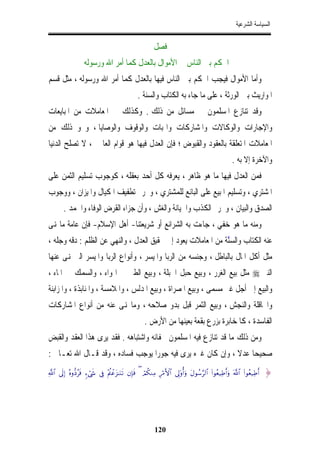 ‫ﺍﻟﺴﻴﺎﺳﺔ ﺍﻟﺸﺮﻋﻴﺔ‬


                                                           ‫ﻓﺼﻞ‬
                    ‫ﰲ ﺍﳊﻜﻢ ﺑﲔ ﺍﻟﻨﺎﺱ ﰲ ﺍﻷﻣﻮﺍﻝ ﺑﺎﻟﻌﺪﻝ ﻛﻤﺎ ﺃﻣﺮ ﺍﷲ ﻭﺭﺳﻮﻟﻪ‬
‫ﻭﺃﻣﺎ ﺍﻷﻣﻮﺍﻝ ﻓﻴﺠﺐ ﺍﳊﻜﻢ ﺑﲔ ﺍﻟﻨﺎﺱ ﻓﻴﻬﺎ ﺑﺎﻟﻌﺪﻝ ﻛﻤﺎ ﺃﻣﺮ ﺍﷲ ﻭﺭﺳﻮﻟﻪ ، ﻣﺜﻞ ﻗﺴﻢ‬
                                                  ‫ﺍﳌﻮﺍﺭﻳﺚ ﺑﲔ ﺍﻟﻮﺭﺛﺔ ، ﻋﻠﻰ ﻣﺎ ﺟﺎﺀ ﺑﻪ ﺍﻟﻜﺘﺎﺏ ﻭﺍﻟﺴﻨﺔ .‬
‫ﻭﻗﺪ ﺗﻨﺎﺯﻉ ﺍﳌﺴﻠﻤﻮﻥ ﰲ ﻣﺴﺎﺋﻞ ﻣﻦ ﺫﻟﻚ . ﻭﻛﺬﻟﻚ ﰲ ﺍﳌﻌﺎﻣﻼﺕ ﻣﻦ ﺍﳌﺒﺎﻳﻌﺎﺕ‬
‫ﻭﺍﻹﺟﺎﺭﺍﺕ ﻭﺍﻟﻮﻛﺎﻻﺕ ﻭﺍﳌﺸﺎﺭﻛﺎﺕ ﻭﺍﳍﺒﺎﺕ ﻭﺍﻟﻮﻗﻮﻑ ﻭﺍﻟﻮﺻﺎﻳﺎ ، ﻭﳓﻮ ﺫﻟﻚ ﻣﻦ‬
‫ﺍﳌﻌﺎﻣﻼﺕ ﺍﳌﺘﻌﻠﻘﺔ ﺑﺎﻟﻌﻘﻮﺩ ﻭﺍﻟﻘﺒﻮﺽ ؛ ﻓﺈﻥ ﺍﻟﻌﺪﻝ ﻓﻴﻬﺎ ﻫﻮ ﻗﻮﺍﻡ ﺍﻟﻌﺎﳌﲔ ، ﻻ ﺗﺼﻠﺢ ﺍﻟﺪﻧﻴﺎ‬
                                                                                                        ‫ﻭﺍﻵﺧﺮﺓ ﺇﻻ ﺑﻪ .‬
‫ﻓﻤﻦ ﺍﻟﻌﺪﻝ ﻓﻴﻬﺎ ﻣﺎ ﻫﻮ ﻇﺎﻫﺮ ، ﻳﻌﺮﻓﻪ ﻛﻞ ﺃﺣﺪ ﺑﻌﻘﻠﻪ ، ﻛﻮﺟﻮﺏ ﺗﺴﻠﻴﻢ ﺍﻟﺜﻤﻦ ﻋﻠﻰ‬
‫ﺍﳌﺸﺘﺮﻱ ، ﻭﺗﺴﻠﻴﻢ ﺍﳌﺒﻴﻊ ﻋﻠﻰ ﺍﻟﺒﺎﺋﻊ ﻟﻠﻤﺸﺘﺮﻱ ، ﻭﲢﺮﱘ ﺗﻄﻔﻴﻒ ﺍﳌﻜﻴﺎﻝ ﻭﺍﳌﻴﺰﺍﻥ ، ﻭﻭﺟﻮﺏ‬
        ‫ﺍﻟﺼﺪﻕ ﻭﺍﻟﺒﻴﺎﻥ ، ﻭﲢﺮﱘ ﺍﻟﻜﺬﺏ ﻭﺍﳋﻴﺎﻧﺔ ﻭﺍﻟﻐﺶ ، ﻭﺃﻥ ﺟﺰﺍﺀ ﺍﻟﻘﺮﺽ ﺍﻟﻮﻓﺎﺀ ﻭﺍﳊﻤﺪ .‬
‫ﻭﻣﻨﻪ ﻣﺎ ﻫﻮ ﺧﻔﻲ ، ﺟﺎﺀﺕ ﺑﻪ ﺍﻟﺸﺮﺍﺋﻊ ﺃﻭ ﺷﺮﻳﻌﺘﻨﺎ- ﺃﻫﻞ ﺍﻹﺳﻼﻡ- ﻓﺈﻥ ﻋﺎﻣﺔ ﻣﺎ ﻬﻧﻰ‬
‫ﻋﻨﻪ ﺍﻟﻜﺘﺎﺏ ﻭﺍﻟﺴﻨﺔ ﻣﻦ ﺍﳌﻌﺎﻣﻼﺕ ﻳﻌﻮﺩ ﺇﱃ ﲢﻘﻴﻖ ﺍﻟﻌﺪﻝ ، ﻭﺍﻟﻨﻬﻲ ﻋﻦ ﺍﻟﻈﻠﻢ : ﺩﻗﻪ ﻭﺟﻠﻪ ،‬
                                                              ‫ﱠ‬
‫ﻣﺜﻞ ﺃﻛﻞ ﺍﳌﺎﻝ ﺑﺎﻟﺒﺎﻃﻞ ، ﻭﺟﻨﺴﻪ ﻣﻦ ﺍﻟﺮﺑﺎ ﻭﺍﳌﻴﺴﺮ ، ﻭﺃﻧﻮﺍﻉ ﺍﻟﺮﺑﺎ ﻭﺍﳌﻴﺴﺮ ﺍﻟﱵ ﻬﻧﻰ ﻋﻨﻬﺎ‬
‫ﺍﻟﻨﱯ ‪ ‬ﻣﺜﻞ ﺑﻴﻊ ﺍﻟﻐﺮﺭ ، ﻭﺑﻴﻊ ﺣﺒﻞ ﺍﳊﺒﻠﺔ ، ﻭﺑﻴﻊ ﺍﻟﻄﲑ ﰲ ﺍﳍﻮﺍﺀ ، ﻭﺍﻟﺴﻤﻚ ﰲ ﺍﳌﺎﺀ ،‬
‫ﻭﺍﻟﺒﻴﻊ ﺇﱃ ﺃﺟﻞ ﻏﲑ ﻣﺴﻤﻰ ، ﻭﺑﻴﻊ ﺍﳌﺼﺮﺍﺓ ، ﻭﺑﻴﻊ ﺍﳌﺪﻟﺲ ، ﻭﺍﳌﻼﻣﺴﺔ ، ﻭﺍﳌﻨﺎﺑﺬﺓ ، ﻭﺍﳌﺰﺍﺑﻨﺔ‬
‫ﻭﺍﶈﺎﻗﻠﺔ ﻭﺍﻟﻨﺠﺶ ، ﻭﺑﻴﻊ ﺍﻟﺜﻤﺮ ﻗﺒﻞ ﺑﺪﻭ ﺻﻼﺣﻪ ، ﻭﻣﺎ ﻬﻧﻰ ﻋﻨﻪ ﻣﻦ ﺃﻧﻮﺍﻉ ﺍﳌﺸﺎﺭﻛﺎﺕ‬
                                                      ‫ﺍﻟﻔﺎﺳﺪﺓ ، ﻛﺎﳌﺨﺎﺑﺮﺓ ﺑﺰﺭﻉ ﺑﻘﻌﺔ ﺑﻌﻴﻨﻬﺎ ﻣﻦ ﺍﻷﺭﺽ .‬
‫ﻭﻣﻦ ﺫﻟﻚ ﻣﺎ ﻗﺪ ﺗﻨﺎﺯﻉ ﻓﻴﻪ ﺍﳌﺴﻠﻤﻮﻥ ﳋﻔﺎﺋﻪ ﻭﺍﺷﺘﺒﺎﻫﻪ . ﻓﻘﺪ ﻳﺮﻯ ﻫﺬﺍ ﺍﻟﻌﻘﺪ ﻭﺍﻟﻘﺒﺾ‬
‫ﺻﺤﻴﺤﺎ ﻋﺪﻻ ، ﻭﺇﻥ ﻛﺎﻥ ﻏﲑﻩ ﻳﺮﻯ ﻓﻴﻪ ﺟﻮﺭﺍ ﻳﻮﺟﺐ ﻓﺴﺎﺩﻩ ، ﻭﻗﺪ ﻗـﺎﻝ ﺍﷲ ﺗﻌـﺎﱃ :‬
                                                            ‫ﹰ ﹰ‬
‫&‪«!$# ’n<Î) çνρ–Šãsù &óx« ’Îû ÷Λäôãt“≈uΖs? βÎ*sù ( óΟä3ΖÏΒ Íö∆F{$# ’Í<'ρé&uρ tΑθß™§9$# (#θãè‹ÏÛr&uρ ©!$# (#θãè‹ÏÛr‬‬   ‫}‬




                                                            ‫021‬
 