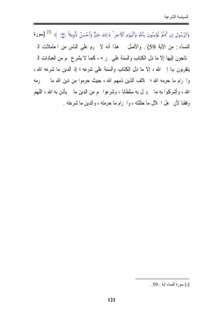 ‫ﺍﻟﺴﻴﺎﺳﺔ ﺍﻟﺸﺮﻋﻴﺔ‬


‫‪) (1) { ∩∈∪ ¸ξƒÍρù's? ß|¡ômr&uρ ×öyz y7Ï9≡sŒ 4 ÌÅzFψ$# ÏΘöθu‹ø9$#uρ «!$$Î/ tβθãΖÏΒ÷σè? ÷ΛäΨä. βÎ) ÉΑθß™§9$#uρ‬ﺳﻮﺭﺓ‬
‫ﺍﻟﻨﺴﺎﺀ : ﻣﻦ ﺍﻵﻳﺔ 95( . ﻭﺍﻷﺻﻞ ﰲ ﻫﺬﺍ ﺃﻧﻪ ﻻ ﳛﺮﻡ ﻋﻠﻰ ﺍﻟﻨﺎﺱ ﻣﻦ ﺍﳌﻌﺎﻣﻼﺕ ﺍﻟﱵ‬
‫ﳛﺘﺎﺟﻮﻥ ﺇﻟﻴﻬﺎ ﺇﻻ ﻣﺎ ﺩﻝ ﺍﻟﻜﺘﺎﺏ ﻭﺍﻟﺴﻨﺔ ﻋﻠﻰ ﲢﺮﳝﻪ ، ﻛﻤﺎ ﻻ ﻳﺸﺮﻉ ﳍﻢ ﻣﻦ ﺍﻟﻌﺒﺎﺩﺍﺕ ﺍﻟﱵ‬
‫ﻳﺘﻘﺮﺑﻮﻥ ﻬﺑﺎ ﺇﱃ ﺍﷲ ، ﺇﻻ ﻣﺎ ﺩﻝ ﺍﻟﻜﺘﺎﺏ ﻭﺍﻟﺴﻨﺔ ﻋﻠﻰ ﺷﺮﻋﻪ ؛ ﺇﺫ ﺍﻟﺪﻳﻦ ﻣﺎ ﺷﺮﻋﻪ ﺍﷲ ،‬
‫ﻭﺍﳊﺮﺍﻡ ﻣﺎ ﺣﺮﻣﻪ ﺍﷲ ؛ ﲞﻼﻑ ﺍﻟﺬﻳﻦ ﺫﻣﻬﻢ ﺍﷲ ، ﺣﻴﺚ ﺣﺮﻣﻮﺍ ﻣﻦ ﺩﻳﻦ ﺍﷲ ﻣﺎ ﱂ ﳛﺮﻣﻪ‬
‫ﺍﷲ ، ﻭﺃﺷﺮﻛﻮﺍ ﺑﻪ ﻣﺎ ﱂ ﻳﱰﻝ ﺑﻪ ﺳﻠﻄﺎﻧﺎﹰ ، ﻭﺷﺮﻋﻮﺍ ﳍﻢ ﻣﻦ ﺍﻟﺪﻳﻦ ﻣﺎ ﱂ ﻳﺄﺫﻥ ﺑﻪ ﺍﷲ ، ﺍﻟﻠﻬﻢ‬
                      ‫ﻭﻓﻘﻨﺎ ﻷﻥ ﳒﻌﻞ ﺍﳊﻼﻝ ﻣﺎ ﺣﻠﻠﺘﻪ ، ﻭﺍﳊﺮﺍﻡ ﻣﺎ ﺣﺮﻣﺘﻪ ، ﻭﺍﻟﺪﻳﻦ ﻣﺎ ﺷﺮﻋﺘﻪ .‬




                                                                                         ‫)1( ﺳﻮﺭﺓ ﺍﻟﻨﺴﺎﺀ ﺁﻳﺔ : 95 .‬

                                                        ‫121‬
 