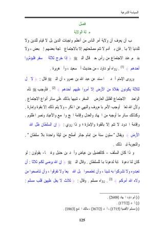 ‫ﺍﻟﺴﻴﺎﺳﺔ ﺍﻟﺸﺮﻋﻴﺔ‬


                                     ‫ﻓﺼﻞ‬
                                 ‫ﻣﱰﻟﺔ ﺍﻟﻮﻻﻳﺔ‬
‫ﳚﺐ ﺃﻥ ﻳﻌﺮﻑ ﺃﻥ ﻭﻻﻳﺔ ﺃﻣﺮ ﺍﻟﻨﺎﺱ ﻣﻦ ﺃﻋﻈﻢ ﻭﺍﺟﺒﺎﺕ ﺍﻟﺪﻳﻦ ﺑﻞ ﻻ ﻗﻴﺎﻡ ﻟﻠﺪﻳﻦ ﻭﻻ‬
‫ﻟﻠﺪﻧﻴﺎ ﺇﻻ ﻬﺑﺎ . ﻓﺈﻥ ﺑﲏ ﺁﺩﻡ ﻻ ﺗﺘﻢ ﻣﺼﻠﺤﺘﻬﻢ ﺇﻻ ﺑﺎﻻﺟﺘﻤﺎﻉ ﳊﺎﺟﺔ ﺑﻌﻀﻬﻢ ﺇﱃ ﺑﻌﺾ ، ﻭﻻ‬
‫ﺑﺪ ﳍﻢ ﻋﻨﺪ ﺍﻻﺟﺘﻤﺎﻉ ﻣﻦ ﺭﺃﺱ ﺣﱴ ﻗﺎﻝ ﺍﻟﻨﱯ ‪ } ‬ﺇﺫﺍ ﺧﺮﺝ ﺛﻼﺛﺔ ﰲ ﺳﻔﺮ ﻓﻠﻴﺆ ّﺮﻭﺍ‬
   ‫ﻣ‬

                ‫ﺃﺣﺪﻫﻢ { )1( . ﺭﻭﺍﻩ ﺃﺑﻮ ﺩﺍﻭﺩ ، ﻣﻦ ﺣﺪﻳﺚ ﺃﰊ ﺳﻌﻴﺪ ، ﻭﺃﰊ ﻫﺮﻳﺮﺓ .‬

‫ﻭﺭﻭﻯ ﺍﻹﻣﺎﻡ ﺃﲪﺪ ﰲ ﺍﳌﺴﻨﺪ ﻋﻦ ﻋﺒﺪ ﺍﷲ ﺑﻦ ﻋﻤﺮﻭ ، ﺃﻥ ﺍﻟﻨﱯ ‪ ‬ﻗﺎﻝ : } ﻻ ﳛﻞ‬

‫ﻟﺜﻼﺛﺔ ﻳﻜﻮﻧﻮﻥ ﺑﻔﻼﺓ ﻣﻦ ﺍﻷﺭﺽ ﺇﻻ ﺃﻣﺮﻭﺍ ﻋﻠﻴﻬﻢ ﺃﺣﺪﻫﻢ { )2( . ﻓﺄﻭﺟﺐ ‪ ‬ﺗﺄﻣﲑ‬
‫ﺍﻟﻮﺍﺣﺪ ﰲ ﺍﻻﺟﺘﻤﺎﻉ ﺍﻟﻘﻠﻴﻞ ﺍﻟﻌﺎﺭﺽ ﰲ ﺍﻟﺴﻔﺮ ، ﺗﻨﺒﻴﻬﺎ ﺑﺬﻟﻚ ﻋﻠﻰ ﺳﺎﺋﺮ ﺃﻧﻮﺍﻉ ﺍﻻﺟﺘﻤﺎﻉ .‬
‫ﻭﻷﻥ ﺍﷲ ﺗﻌﺎﱃ ﺃﻭﺟﺐ ﺍﻷﻣﺮ ﺑﺎﳌﻌﺮﻭﻑ ﻭﺍﻟﻨﻬﻲ ﻋﻦ ﺍﳌﻨﻜﺮ ، ﻭﻻ ﻳﺘﻢ ﺫﻟﻚ ﺇﻻ ﺑﻘﻮﺓ ﻭﺇﻣﺎﺭﺓ .‬
‫ﻭﻛﺬﻟﻚ ﺳﺎﺋﺮ ﻣﺎ ﺃﻭﺟﺒﻪ ﻣﻦ ﺍﳉﻬﺎﺩ ﻭﺍﻟﻌﺪﻝ ﻭﺇﻗﺎﻣﺔ ﺍﳊﺞ ﻭﺍﳉﻤﻊ ﻭﺍﻷﻋﻴﺎﺩ ﻭﻧﺼﺮ ﺍﳌﻈﻠﻮﻡ .‬
‫ﻭﺇﻗﺎﻣﺔ ﺍﳊﺪﻭﺩ ﻻ ﺗﺘﻢ ﺇﻻ ﺑﺎﻟﻘﻮﺓ ﻭﺍﻹﻣﺎﺭﺓ ؛ ﻭﳍﺬﺍ ﺭﻭﻱ : } ﺇﻥ ﺍﻟﺴﻠﻄﺎﻥ ﻇﻞ ﺍﷲ ﰲ‬

‫ﺍﻷﺭﺽ { ﻭﻳﻘﺎﻝ " ﺳﺘﻮﻥ ﺳﻨﺔ ﻣﻦ ﺇﻣﺎﻡ ﺟﺎﺋﺮ ﺃﺻﻠﺢ ﻣﻦ ﻟﻴﻠﺔ ﻭﺍﺣﺪﺓ ﺑﻼ ﺳﻠﻄﺎﻥ " .‬
                                                                ‫ﻭﺍﻟﺘﺠﺮﺑﺔ ﺗﺒﲔ ﺫﻟﻚ .‬
‫ﻭﳍﺬﺍ ﻛﺎﻥ ﺍﻟﺴﻠﻒ - ﻛﺎﻟﻔﻀﻴﻞ ﺑﻦ ﻋﻴﺎﺽ ﻭﺃﲪﺪ ﺑﻦ ﺣﻨﺒﻞ ﻭﻏﲑﳘﺎ- ﻳﻘﻮﻟﻮﻥ : ﻟﻮ‬
‫ﻛﺎﻥ ﻟﻨﺎ ﺩﻋﻮﺓ ﳎﺎﺑﺔ ﻟﺪﻋﻮﻧﺎ ﻬﺑﺎ ﻟﻠﺴﻠﻄﺎﻥ . ﻭﻗﺎﻝ ﺍﻟﻨﱯ ‪ } ‬ﺇﻥ ﺍﷲ ﻳﺮﺿﻰ ﻟﻜﻢ ﺛﻼﺛﺎ : ﺃﻥ‬
     ‫ﹰ‬
‫ﺗﻌﺒﺪﻭﻩ ﻭﻻ ﺗﺸﺮﻛﻮﺍ ﺑﻪ ﺷﻴﺌﺎ ، ﻭﺃﻥ ﺗﻌﺘﺼﻤﻮﺍ ﲝﺒﻞ ﺍﷲ ﲨﻴﻌﺎ ﻭﻻ ﺗﻔﺮﻗﻮﺍ ، ﻭﺃﻥ ﺗﻨﺎﺻﺤﻮﺍ ﻣﻦ‬
‫ﻭﻻﻩ ﺍﷲ ﺃﻣﺮﻛﻢ { )3( . ﺭﻭﺍﻩ ﻣﺴﻠﻢ . ﻭﻗﺎﻝ : } ﺛﻼﺙ ﻻ ﻳﻐﻞ ﻋﻠﻴﻬﻦ ﻗﻠﺐ ﻣﺴﻠﻢ :‬


                                                          ‫)1( ﺃﺑﻮ ﺩﺍﻭﺩ ﺍﳉﻬﺎﺩ )8062( .‬
                                                                 ‫)2( ﺃﲪﺪ )2/771( .‬
                         ‫)3( ﻣﺴﻠﻢ ﺍﻷﻗﻀﻴﺔ )5171( ، ﺃﲪﺪ )2/763( ، ﻣﺎﻟﻚ ﺍﳉﺎﻣﻊ )3681( .‬

                                     ‫521‬
 