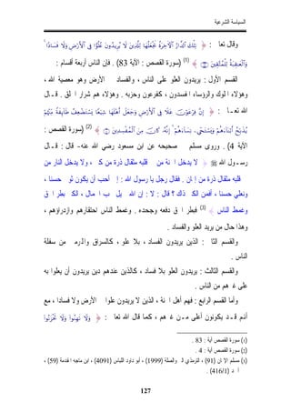 ‫ﺍﻟﺴﻴﺎﺳﺔ ﺍﻟﺸﺮﻋﻴﺔ‬


‫?‪4 #YŠ$|¡sù Ÿωuρ ÇÚö‘F{$# ’Îû #vθè=ãæ tβρß‰ƒÌãƒ Ÿω tÏ%©#Ï9 $yγè=yèøgwΥ äοtÅzFψ$# â‘#¤$!$# y7ù=Ï‬‬   ‫ﻭﻗﺎﻝ ﺗﻌﺎﱃ : }‬

       ‫‪) (1) { ∩∇⊂∪ tÉ)−Fßϑù=Ï9 èπt7É)≈yèø9$#uρ‬ﺳﻮﺭﺓ ﺍﻟﻘﺼﺺ : ﺍﻵﻳﺔ 38( . ﻓﺈﻥ ﺍﻟﻨﺎﺱ ﺃﺭﺑﻌﺔ ﺃﻗﺴﺎﻡ :‬
‫ﺍﻟﻘﺴﻢ ﺍﻷﻭﻝ : ﻳﺮﻳﺪﻭﻥ ﺍﻟﻌﻠﻮ ﻋﻠﻰ ﺍﻟﻨﺎﺱ ، ﻭﺍﻟﻔﺴﺎﺩ ﰲ ﺍﻷﺭﺽ ﻭﻫﻮ ﻣﻌﺼﻴﺔ ﺍﷲ ،‬
‫ﻭﻫﺆﻻﺀ ﺍﳌﻠﻮﻙ ﻭﺍﻟﺮﺅﺳﺎﺀ ﺍﳌﻔﺴﺪﻭﻥ ، ﻛﻔﺮﻋﻮﻥ ﻭﺣﺰﺑﻪ . ﻭﻫﺆﻻﺀ ﻫﻢ ﺷﺮﺍﺭ ﺍﳋﻠﻖ . ﻗـﺎﻝ‬
‫)‪öΝåκ÷]ÏiΒ ZπxÍ←!$sÛ ß#ÏèôÒtGó¡o„ $Yèu‹Ï© $yγn=÷δr& Ÿ≅yèy_uρ ÇÚö‘F{$# ’Îû Ÿξtã šχöθtãöÏù ¨βÎ‬‬              ‫ﺍﷲ ﺗﻌـﺎﱃ : }‬

‫‪) (2) { ∩⊆∪ tÏ‰Å¡øßϑø9$# zÏΒ šχ%x. …çµ¯ΡÎ) 4 öΝèδu!$|¡ÏΡ Ä÷∏tGó¡o„uρ öΝèδu!$oΨö/r& ßxÎn/x‹ãƒ‬ﺳﻮﺭﺓ ﺍﻟﻘﺼﺺ :‬
‫ﺍﻵﻳﺔ 4( . ﻭﺭﻭﻯ ﻣﺴﻠﻢ ﰲ ﺻﺤﻴﺤﻪ ﻋﻦ ﺍﺑﻦ ﻣﺴﻌﻮﺩ ﺭﺿﻲ ﺍﷲ ﻋﻨﻪ- ﻗﺎﻝ : ﻗـﺎﻝ‬
‫ﺭﺳـﻮﻝ ﺍﷲ ‪ } ‬ﻻ ﻳﺪﺧﻞ ﺍﳉﻨﺔ ﻣﻦ ﰲ ﻗﻠﺒﻪ ﻣﺜﻘﺎﻝ ﺫﺭﺓ ﻣﻦ ﻛﱪ ، ﻭﻻ ﻳﺪﺧﻞ ﺍﻟﻨﺎﺭ ﻣﻦ‬
‫ﰲ ﻗﻠﺒﻪ ﻣﺜﻘﺎﻝ ﺫﺭﺓ ﻣﻦ ﺇﳝﺎﻥ . ﻓﻘﺎﻝ ﺭﺟﻞ ﻳﺎ ﺭﺳﻮﻝ ﺍﷲ : ﺇﱐ ﺃﺣﺐ ﺃﻥ ﻳﻜﻮﻥ ﺛﻮﰊ ﺣﺴﻨﺎ ،‬
  ‫ﹰ‬
‫ﻭﻧﻌﻠﻲ ﺣﺴﻨﺎ ، ﺃﻓﻤﻦ ﺍﻟﻜﱪ ﺫﺍﻙ ؟ ﻗﺎﻝ : ﻻ : ﺇﻥ ﺍﷲ ﲨﻴﻞ ﳛﺐ ﺍﳉﻤﺎﻝ ، ﺍﻟﻜﱪ ﺑﻄﺮ ﺍﳊﻖ‬
‫ﻓﺒﻄﺮ ﺍﳊﻖ ﺩﻓﻌﻪ ﻭﺟﺤﺪﻩ . ﻭﻏﻤﻂ ﺍﻟﻨﺎﺱ ﺍﺣﺘﻘﺎﺭﻫﻢ ﻭﺍﺯﺩﺭﺍﺅﻫﻢ ،‬                                                 ‫)3(‬
                                                                                                            ‫ﻭﻏﻤﻂ ﺍﻟﻨﺎﺱ {‬
                                                                               ‫ﻭﻫﺬﺍ ﺣﺎﻝ ﻣﻦ ﻳﺮﻳﺪ ﺍﻟﻌﻠﻮ ﻭﺍﻟﻔﺴﺎﺩ .‬
‫ﻭﺍﻟﻘﺴﻢ ﺍﻟﺜﺎﱐ : ﺍﻟﺬﻳﻦ ﻳﺮﻳﺪﻭﻥ ﺍﻟﻔﺴﺎﺩ ، ﺑﻼ ﻋﻠﻮ ، ﻛﺎﻟﺴﺮﺍﻕ ﻭﺍﺠﻤﻟﺮﻣﲔ ﻣﻦ ﺳﻔﻠﺔ‬
                                                                                                                     ‫ﺍﻟﻨﺎﺱ .‬
‫ﻭﺍﻟﻘﺴﻢ ﺍﻟﺜﺎﻟﺚ : ﻳﺮﻳﺪﻭﻥ ﺍﻟﻌﻠﻮ ﺑﻼ ﻓﺴﺎﺩ ، ﻛﺎﻟﺬﻳﻦ ﻋﻨﺪﻫﻢ ﺩﻳﻦ ﻳﺮﻳﺪﻭﻥ ﺃﻥ ﻳﻌﻠﻮﺍ ﺑﻪ‬
                                                                                                 ‫ﻋﻠﻰ ﻏﲑﻫﻢ ﻣﻦ ﺍﻟﻨﺎﺱ .‬
‫ﻭﺃﻣﺎ ﺍﻟﻘﺴﻢ ﺍﻟﺮﺍﺑﻊ : ﻓﻬﻢ ﺃﻫﻞ ﺍﳉﻨﺔ ، ﺍﻟﺬﻳﻦ ﻻ ﻳﺮﻳﺪﻭﻥ ﻋﻠﻮﺍﹰ ﰲ ﺍﻷﺭﺽ ﻭﻻ ﻓﺴﺎﺩﺍ ، ﻣﻊ‬
‫‪(#θçΡt“øtrB Ÿωuρ (#θãΖÎγs? Ÿωuρ‬‬   ‫ﺃﻬﻧﻢ ﻗـﺪ ﻳﻜﻮﻧﻮﻥ ﺃﻋﻠﻰ ﻣـﻦ ﻏﲑﻫﻢ ، ﻛﻤﺎ ﻗﺎﻝ ﺍﷲ ﺗﻌﺎﱃ : }‬

                                                                      ‫)1( ﺳﻮﺭﺓ ﺍﻟﻘﺼﺺ ﺁﻳﺔ : 38 .‬
                                                                        ‫)2( ﺳﻮﺭﺓ ﺍﻟﻘﺼﺺ ﺁﻳﺔ : 4 .‬
‫)3( ﻣﺴﻠﻢ ﺍﻹﳝﺎﻥ )19( ، ﺍﻟﺘﺮﻣﺬﻱ ﺍﻟﱪ ﻭﺍﻟﺼﻠﺔ )9991( ، ﺃﺑﻮ ﺩﺍﻭﺩ ﺍﻟﻠﺒﺎﺱ )1904( ، ﺍﺑﻦ ﻣﺎﺟﻪ ﺍﳌﻘﺪﻣﺔ )95( ،‬
                                                                               ‫ﺃﲪﺪ )1/614( .‬

                                                              ‫721‬
 