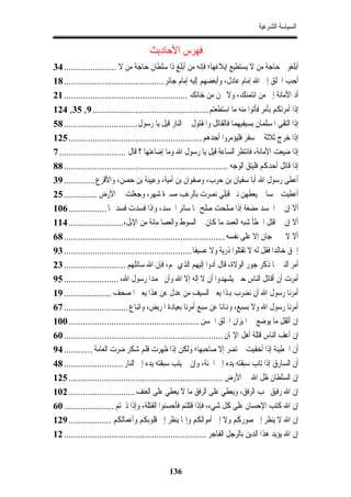 ‫ﺍﻟﺴﻴﺎﺳﺔ ﺍﻟﺸﺮﻋﻴﺔ‬


                                      ‫ﻓﻬﺮﺱ ﺍﻷﺣﺎﺩﻳﺚ‬
‫ﺃﺑﻠﻐﻮﱐ ﺣﺎﺟﺔ ﻣﻦ ﻻ ﻳﺴﺘﻄﻴﻊ ﺇﺑﻼﻏﻬﺎ؛ ﻓﺈﻧﻪ ﻣﻦ ﺃﺑﻠﻎ ﺫﺍ ﺳﻠﻄﺎﻥ ﺣﺎﺟﺔ ﻣﻦ ﻻ ...................... 43‬
‫ﺃﺣﺐ ﺍﳋﻠﻖ ﺇﱃ ﺍﷲ ﺇﻣﺎﻡ ﻋﺎﺩﻝ، ﻭﺃﺑﻐﻀﻬﻢ ﺇﻟﻴﻪ ﺇﻣﺎﻡ ﺟﺎﺋﺮ .......................................... 81‬
‫ﺃﺩ ﺍﻷﻣﺎﻧﺔ ﺇﱃ ﻣﻦ ﺍﺋﺘﻤﻨﻚ، ﻭﻻ ﲣﻦ ﻣﻦ ﺧﺎﻧﻚ .................................................... 12‬
‫ﺇﺫﺍ ﺃﻣﺮﺗﻜﻢ ﺑﺄﻣﺮ ﻓﺄﺗﻮﺍ ﻣﻨﻪ ﻣﺎ ﺍﺳﺘﻄﻌﺘﻢ ................................................. 9, 53, 421‬
‫ﺇﺫﺍ ﺍﻟﺘﻘﻰ ﺍﳌﺴﻠﻤﺎﻥ ﺑﺴﻴﻔﻴﻬﻤﺎ ﻓﺎﻟﻘﺎﺗﻞ ﻭﺍﳌﻘﺘﻮﻝ ﰲ ﺍﻟﻨﺎﺭ ﻗﻴﻞ ﻳﺎ ﺭﺳﻮﻝ ............................... 85‬
‫ﺇﺫﺍ ﺧﺮﺝ ﺛﻼﺛﺔ ﰲ ﺳﻔﺮ ﻓﻠﻴﺆﻣﺮﻭﺍ ﺃﺣﺪﻫﻢ ........................................................ 521‬
‫ﺇﺫﺍ ﺿﻴﻌﺖ ﺍﻷﻣﺎﻧﺔ، ﻓﺎﻧﺘﻈﺮ ﺍﻟﺴﺎﻋﺔ ﻗﻴﻞ ﻳﺎ ﺭﺳﻮﻝ ﺍﷲ ﻭﻣﺎ ﺇﺿﺎﻋﺘﻬﺎ ؟ ﻗﺎﻝ ............................ 7‬
‫ﺇﺫﺍ ﻗﺎﺗﻞ ﺃﺣﺪﻛﻢ ﻓﻠﻴﺘﻖ ﺍﻟﻮﺟﻪ ..................................................................... 88‬
‫ﺃﻋﻄﻰ ﺭﺳﻮﻝ ﺍﷲ ﺃﺑﺎ ﺳﻔﻴﺎﻥ ﺑﻦ ﺣﺮﺏ، ﻭﺻﻔﻮﺍﻥ ﺑﻦ ﺃﻣﻴﺔ، ﻭﻋﻴﻴﻨﺔ ﺑﻦ ﺣﺼﻦ، ﻭﺍﻷﻗﺮﻉ ............. 93‬
‫ﺃﻋﻄﻴﺖ ﲬﺴﺎ ﱂ ﻳﻌﻄﻬﻦ ﻧﱯ ﻗﺒﻠﻲ ﻧﺼﺮﺕ ﺑﺎﻟﺮﻋﺐ ﻣﺴﲑﺓ ﺷﻬﺮ، ﻭﺟﻌﻠﺖ ﱄ ﺍﻷﺭﺽ .............. 52‬
‫ﺃﻻ ﺇﻥ ﰲ ﺍﳉﺴﺪ ﻣﻀﻐﺔ ﺇﺫﺍ ﺻﻠﺤﺖ ﺻﻠﺢ ﳍﺎ ﺳﺎﺋﺮ ﺍﳉﺴﺪ، ﻭﺍﺫﺍ ﻓﺴﺪﺕ ﻓﺴﺪ ﳍﺎ ................ 601‬
‫ﺃﻻ ﺇﻥ ﰲ ﻗﺘﻞ ﺍﳋﻄﺄ ﺷﺒﻪ ﺍﻟﻌﻤﺪ ﻣﺎ ﻛﺎﻥ ﰲ ﺍﻟﺴﻮﻁ ﻭﺍﻟﻌﺼﺎ ﻣﺎﺋﺔ ﻣﻦ ﺍﻹﺑﻞ،....................... 411‬
‫ﺃﻻ ﻻ ﳚﲏ ﺟﺎﻥ ﺇﻻ ﻋﻠﻰ ﻧﻔﺴﻪ .................................................................... 86‬
‫ﺇﳊﻖ ﺧﺎﻟﺪﺍ ﻓﻘﻞ ﻟﻪ ﻻ ﺗﻘﺘﻠﻮﺍ ﺫﺭﻳﺔ ﻭﻻ ﻋﺴﻴﻔﺎ...................................................... 39‬
‫ﺃﻣﺮ ﺍﻟﻨﱯ ﳌﺎ ﺫﻛﺮ ﺟﻮﺭ ﺍﻟﻮﻻﺓ، ﻗﺎﻝ ﺃﺩﻭﺍ ﺇﻟﻴﻬﻢ ﺍﻟﺬﻱ ﳍﻢ، ﻓﺈﻥ ﺍﷲ ﺳﺎﺋﻠﻬﻢ .......................... 32‬
‫ﺃﻣﺮﺕ ﺃﻥ ﺃﻗﺎﺗﻞ ﺍﻟﻨﺎﺱ ﺣﱴ ﻳﺸﻬﺪﻭﺍ ﺃﻥ ﻻ ﺇﻟﻪ ﺇﻻ ﺍﷲ ﻭﺃﻥ ﳏﻤﺪﺍ ﺭﺳﻮﻝ ﺍﷲ، ....................... 59‬
‫ﺃﻣﺮﻧﺎ ﺭﺳﻮﻝ ﺍﷲ ﺃﻥ ﻧﻀﺮﺏ ﻬﺑﺬﺍ ﻳﻌﲏ ﺍﻟﺴﻴﻒ ﻣﻦ ﻋﺪﻝ ﻋﻦ ﻫﺬﺍ ﻳﻌﲏ ﺍﳌﺼﺤﻒ .................... 91‬
‫ﺃﻣﺮﻧﺎ ﺭﺳﻮﻝ ﺍﷲ ﻭﻻ ﺑﺴﺒﻊ، ﻭﻬﻧﺎﻧﺎ ﻋﻦ ﺳﺒﻊ ﺃﻣﺮﻧﺎ ﺑﻌﻴﺎﺩﺓ ﺍﳌﺮﻳﺾ، ﻭﺍﺗﺒﺎﻉ ........................... 76‬
‫ﺇﻥ ﺃﺛﻘﻞ ﻣﺎ ﻳﻮﺿﻊ ﰲ ﺍﳌﻴﺰﺍﻥ ﺍﳋﻠﻖ ﺍﳊﺴﻦ ....................................................... 001‬
‫ﺇﻥ ﺃﻋﻒ ﺍﻟﻨﺎﺱ ﻗﺘﻠﺔ ﺃﻫﻞ ﺍﻹﳝﺎﻥ ................................................................... 06‬
‫ﺃﻥ ﺍﳋﻄﻴﺌﺔ ﺇﺫﺍ ﺃﺧﻔﻴﺖ ﱂ ﺗﻀﺮ ﺇﻻ ﺻﺎﺣﺒﻬﺎ؛ ﻭﻟﻜﻦ ﺇﺫﺍ ﻇﻬﺮﺕ ﻓﻠﻢ ﺷﻜﺮ ﺿﺮﺕ ﺍﻟﻌﺎﻣﺔ ............ 49‬
‫ﺃﻥ ﺍﻟﺴﺎﺭﻕ ﺇﺫﺍ ﺗﺎﺏ ﺳﺒﻘﺘﻪ ﻳﺪﻩ ﺇﱃ ﺍﳉﻨﺔ، ﻭﺇﻥ ﱂ ﻳﺘﺐ ﺳﺒﻘﺘﻪ ﻳﺪﻩ ﺇﱃ ﺍﻟﻨﺎﺭ ......................... 84‬
‫ﺇﻥ ﺍﻟﺴﻠﻄﺎﻥ ﻇﻞ ﺍﷲ ﰲ ﺍﻷﺭﺽ ................................................................. 521‬
‫ﺇﻥ ﺍﷲ ﺭﻓﻴﻖ ﳛﺐ ﺍﻟﺮﻓﻖ، ﻭﻳﻌﻄﻲ ﻋﻠﻰ ﺍﻟﺮﻓﻖ ﻣﺎ ﻻ ﻳﻌﻄﻲ ﻋﻠﻰ ﺍﻟﻌﻨﻒ ............................ 201‬
‫ﺇﻥ ﺍﷲ ﻛﺘﺐ ﺍﻹﺣﺴﺎﻥ ﻋﻠﻰ ﻛﻞ ﺷﻲﺀ، ﻓﺈﺫﺍ ﻗﺘﻠﺘﻢ ﻓﺄﺣﺴﻨﻮﺍ ﺍﻟﻘﺘﻠﺔ، ﻭﺇﺫﺍ ﺫﲝﺘﻢ ..................... 06‬
‫ﺇﻥ ﺍﷲ ﻻ ﻳﻨﻈﺮ ﺇﱃ ﺻﻮﺭﻛﻢ ﻭﻻ ﺇﱃ ﺃﻣﻮﺍﻟﻜﻢ ﻭﺇﳕﺎ ﻳﻨﻈﺮ ﺇﱃ ﻗﻠﻮﺑﻜﻢ ﻭﺃﻋﻤﺎﻟﻜﻢ .................. 921‬
‫ﺇﻥ ﺍﷲ ﻳﺆﻳﺪ ﻫﺬﺍ ﺍﻟﺪﻳﻦ ﺑﺎﻟﺮﺟﻞ ﺍﻟﻔﺎﺟﺮ ............................................................ 21‬


                                              ‫631‬
 