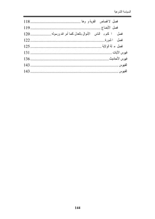 ‫ﺍﻟﺴﻴﺎﺳﺔ ﺍﻟﺸﺮﻋﻴﺔ‬

‫ﻓﺼﻞ ﻻ ﻗﺼﺎﺹ ﰲ ﺍﻟﻔﺮﻳﺔ ﻭﳓﻮﻫﺎ ................................................ 811‬
‫ﻓﺼﻞ ﺍﻷﺑﻀﺎﻉ ................................................................... 911‬
‫ﻓﺼﻞ ﰲ ﺍﳊﻜﻢ ﺑﲔ ﺍﻟﻨﺎﺱ ﰲ ﺍﻷﻣﻮﺍﻝ ﺑﺎﻟﻌﺪﻝ ﻛﻤﺎ ﺃﻣﺮ ﺍﷲ ﻭﺭﺳﻮﻟﻪ .................... 021‬
‫ﻓﺼﻞ ﰲ ﺍﳌﺸﻮﺭﺓ ....................................................................... 221‬
‫ﻓﺼﻞ ﻣﱰﻟﺔ ﺍﻟﻮﻻﻳﺔ .................................................................... 521‬
‫ﻓﻬﺮﺱ ﺍﻵﻳﺎﺕ .............................................................................. 131‬
‫ﻓﻬﺮﺱ ﺍﻷﺣﺎﺩﻳﺚ ........................................................................... 631‬
‫ﺍﻟﻔﻬﺮﺱ .................................................................................... 341‬
‫ﺍﻟﻔﻬﺮﺱ .................................................................................... 341‬




                                               ‫441‬
 