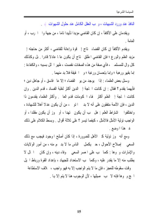 ‫ﺍﻟﺴﻴﺎﺳﺔ ﺍﻟﺸﺮﻋﻴﺔ‬


            ‫ﺍﻟﻨﺎﻓﺬ ﻋﻨﺪ ﻭﺭﺭﺩ ﺍﻟﺸﺒﻬﺎﺕ ، ﻭﳛﺐ ﺍﻟﻌﻘﻞ ﺍﻟﻜﺎﻣﻞ ﻋﻨﺪ ﺣﻠﻮﻝ ﺍﻟﺸﻬﻮﺍﺕ { .‬
‫ﻭﻳﻘﺪﻣﺎﻥ ﻋﻠﻰ ﺍﻷﻛﻔﺄ ، ﺇﻥ ﻛﺎﻥ ﺍﻟﻘﺎﺿﻲ ﻣﺆﻳﺪﺍﹰ ﺗﺄﻳﻴﺪﺍﹰ ﺗﺎﻣﺎﹰ ، ﻣﻦ ﺟﻬﺔ ﻭﺍﱄ ﺍﳊﺮﺏ ، ﺃﻭ‬
                                                                          ‫ﺍﻟﻌﺎﻣﺔ .‬
‫ﻭﻳﻘﺪﻡ ﺍﻷﻛﻔﺄ ﺇﻥ ﻛﺎﻥ ﺍﻟﻘﻀﺎﺀ ﳛﺘﺎﺝ ﺇِﱃ ﻗﻮﺓ ﻭﺇﻋﺎﻧﺔ ﻟﻠﻘﺎﺿﻲ ، ﺃﻛﺜﺮ ﻣﻦ ﺣﺎﺟﺘﻪ ﺇﱃ‬
‫ﻣﺰﻳﺪ ﺍﻟﻌﻠﻢ ﻭﺍﻟﻮﺭﻉ ؛ ﻓﺈﻥ ﺍﻟﻘﺎﺿﻲ ﺍﳌﻄﻠﻖ ﳛﺘﺎﺝ ﺃﻥ ﻳﻜﻮﻥ ﻋﺎﳌﺎ ﻋﺎﺩﻻ ﻗﺎﺩﺭﺍ . ﺑﻞ ﻭﻛﺬﻟﻚ‬
           ‫ﹰ‬
‫ﻛﻞ ﻭﺍﻝ ﻟﻠﻤﺴﻠﻤﲔ ، ﻓﺄﻱ ﺻﻔﺔ ﻣﻦ ﻫﺬﻩ ﺍﻟﺼﻔﺎﺕ ﻧﻘﺼﺖ ، ﻇﻬﺮ ﺍﳋﻠﻞ ﺑﺴﺒﺒﻪ ، ﻭﺍﻟﻜﻔﺎﺀﺓ :‬
                    ‫ّ ؛ ﻭﰲ ﺍﳊﻘﻴﻘﺔ ﻓﻼ ﺑﺪ ﻣﻨﻬﻤﺎ .‬
                                              ‫ﺇﻣﺎ ﺑﻘﻬﺮ ﻭﺭﻫﺒﺔ ؛ ﻭﺇﻣﺎ ﺑﺈﺣﺴﺎﻥ ﻭﺭﻏﺒﻪ‬
‫ﻭﺳﺌﻞ ﺑﻌﺾ ﺍﻟﻌﻠﻤﺎﺀ : ﺇﺫﺍ ﱂ ﻳﻮﺟﺪ ﻣﻦ ﻳﻮﱃ ﺍﻟﻘﻀﺎﺀ ؛ ﺇﻻ ﻋﺎﱂ ﻓﺎﺳﻖ ، ﺃﻭ ﺟﺎﻫﻞ ﺩﻳﻦ ؛‬
‫ﻓﺄﻳﻬﻤﺎ ﻳﻘﺪﻡ ؟ ﻓﻘﺎﻝ : ﺇﻥ ﻛﺎﻧﺖ ﺍﳊﺎﺟﺔ ﺇﱃ ﺍﻟﺪﻳﻦ ﺃﻛﺜﺮ ﻟﻐﻠﺒﺔ ﺍﻟﻔﺴﺎﺩ ، ﻗﺪﻡ ﺍﻟﺪﻳﻦ . ﻭﺇﻥ‬
‫ﻛﺎﻧﺖ ﺍﳊﺎﺟﺔ ﺇﱃ ﺍﻟﻌﻠﻢ ﺃﻛﺜﺮ ﳋﻔﺎﺀ ﺍﳊﻜﻮﻣﺎﺕ ﻗﺪﻡ ﺍﻟﻌﺎﱂ . ﻭﺃﻛﺜﺮ ﺍﻟﻌﻠﻤﺎﺀ ﻳﻘﺪﻣﻮﻥ ﺫﺍ‬
‫ﺍﻟﺪﻳﻦ ، ﻓﺈﻥ ﺍﻷﺋﻤﺔ ﻣﺘﻔﻘﻮﻥ ﻋﻠﻰ ﺃﻧﻪ ﻻ ﺑﺪ ﰲ ﺍﳌﺘﻮﱄ ، ﻣﻦ ﺃﻥ ﻳﻜﻮﻥ ﻋﺪﻻﹰ ﺃﻫﻼ ﻟﻠﺸﻬﺎﺩﺓ ،‬
‫ﻭﺍﺧﺘﻠﻔﻮﺍ ﰲ ﺍﺷﺘﺮﺍﻁ ﺍﻟﻌﻠﻢ : ﻫﻞ ﳚﺐ ﺃﻥ ﻳﻜﻮﻥ ﳎﺘﻬﺪﺍﹰ ، ﺃﻭ ﳚﻮﺯ ﺃﻥ ﻳﻜﻮﻥ ﻣﻘﻠﺪﺍ ، ﺃﻭ‬
‫ﺍﻟﻮﺍﺟﺐ ﺗﻮﻟﻴﺔ ﺍﻷﻣﺜﻞ ﻓﺎﻷﻣﺜﻞ ، ﻛﻴﻔﻤﺎ ﺗﻴﺴﺮ ؟ ﻋﻠﻰ ﺛﻼﺛﺔ ﺃﻗﻮﺍﻝ . ﻭﺑﺴﻂ ﺍﻟﻜﻼﻡ ﻋﻠﻰ ﺫﻟﻚ‬
                                                              ‫ﰲ ﻏﲑ ﻫﺬﺍ ﺍﳌﻮﺿﻊ .‬
‫ﻭﻣﻊ ﺃﻧﻪ ﳚﻮﺯ ﺗﻮﻟﻴﺔ ﻛﲑ ﺍﻷﻫﻞ ﻟﻠﻀﺮﻭﺭﺓ ، ﺇﺫﺍ ﻛﺎﻥ ﺃﺻﻠﺢ ﺍﳌﻮﺟﻮﺩ ﻓﻴﺠﺐ ﻣﻊ ﺫﻟﻚ‬
‫ﺍﻟﺴﻌﻲ ﰲ ﺇﺻﻼﺡ ﺍﻷﺣﻮﺍﻝ ، ﺣﱴ ﻳﻜﻤﻞ ﰲ ﺍﻟﻨﺎﺱ ﻣﺎ ﻻ ﺑﺪ ﳍﻢ ﻣﻨﻪ ، ﻣﻦ ﺃﻣﻮﺭ ﺍﻟﻮﻻﻳﺎﺕ‬
‫ﻭﺍﻹﻣﺎﺭﺍﺕ ﻭﳓﻮﻫﺎ : ﻛﻤﺎ ﳚﺐ ﻋﻠﻰ ﺍﳌﻌﺴﺮ ﺍﻟﺴﻌﻲ ﰲ ﻭﻓﺎﺀ ﺩﻳﻨﻪ ، ﻭﺇﻥ ﻛﺎﻥ ﰲ ﺍﳊﺎﻝ ﻻ‬
                                                                   ‫ِ‬
‫ﻳﻄﻠﺐ ﻣﻨﻪ ﺇﻻ ﻣﺎ ﻳﻘﺪﺭ ﻋﻠﻴﻪ ، ﻭﻛﻤﺎ ﳚﺐ ﺍﻻﺳﺘﻌﺪﺍﺩ ﻟﻠﺠﻬﺎﺩ ، ﺑﺈﻋﺪﺍﺩ ﺍﻟﻘﻮﺓ ﻭﺭﺑﺎﻁ ﺍﳋﻴﻞ‬
‫ﰲ ﻭﻗﺖ ﺳﻘﻮﻃﻪ ﻟﻠﻌﺠﺰ ، ﻓﺈﻥ ﻣﺎ ﻻ ﻳﺘﻢ ﺍﻟﻮﺍﺟﺐ ﺇِﻻ ﺑﻪ ﻓﻬﻮ ﻭﺍﺟﺐ ، ﲞﻼﻑ ﺍﻻﺳﺘﻄﺎﻋﺔ ﰲ‬
                   ‫ﺍﳊﺞ ﻭﳓﻮﻫﺎ ﻓﺈﻧﻪ ﻻ ﳚﺐ ﲢﺼﻴﻠﻬﺎ ، ﻷﻥ ﺍﻟﻮﺟﻮﺏ ﻫﻨﺎ ﻻ ﻳﺘﻢ ﺇﻻ ﻬﺑﺎ .‬




                                       ‫51‬
 