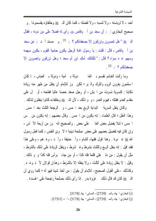 ‫ﺍﻟﺴﻴﺎﺳﺔ ﺍﻟﺸﺮﻋﻴﺔ‬


‫ﺃﺣﺪ ، ﻻ ﻟﺮﻳﺎﺳﺘﻪ ، ﻭﻻ ﻟﻨﺴﺒﻪ ، ﻭﻻ ﻟﻔﻀﻠﻪ ، ﻛﻤﺎ ﻛﺎﻥ ﺍﻟﻨﱯ ‪ ‬ﻭﺧﻠﻔﺎﺅﻩ ﻳﻘﺴﻤﻮﻬﻧﺎ . ﻭﰲ‬
‫ﺻﺤﻴﺢ ﺍﻟﺒﺨﺎﺭﻱ : } ﺃﻥ ﺳﻌﺪ ﺑﻦ ﺃﰊ ﻭﻗﺎﺹ ‪ ‬ﺭﺃﻯ ﻟﻪ ﻓﻀﻼ ﻋﻠﻰ ﻣﻦ ﺩﻭﻧﻪ ، ﻓﻘﺎﻝ‬
                   ‫ﹰ‬

‫ﺍﻟﻨﱯ ‪ " ‬ﻫﻞ ﺗﻨﺼﺮﻭﻥ ﻭﺗﺮﺯﻗﻮﻥ ﺇﻻ ﺑﻀﻌﻔﺎﺋﻜﻢ ؟ { )1( . ﻭﰲ ﻣﺴﻨﺪ ﺃﲪﺪ } ﻋﻦ ﺳﻌﺪ‬
‫ﺑﻦ ﺃﰊ ﻭﻗﺎﺹ ، ﻗﺎﻝ : ﻗﻠﺖ : ﻳﺎ ﺭﺳﻮﻝ ﺍﷲ! ﺍﻟﺮﺟﻞ ﻳﻜﻮﻥ ﺣﺎﻣﻴﺔ ﺍﻟﻘﻮﻡ ، ﻳﻜﻮﻥ ﺳﻬﻤﻪ‬
‫ﻭﺳﻬﻢ ﻏﲑﻩ ﺳﻮﺍﺀ ؟ ﻗﺎﻝ : " ﺛﻜﻠﺘﻚ ﺃﻣﻚ ﺍﺑﻦ ﺃﻡ ﺳﻌﺪ ؛ ﻭﻫﻞ ﺗﺮﺯﻗﻮﻥ ﻭﺗﻨﺼﺮﻭﻥ ﺇﻻ‬
                                                                ‫ﺑﻀﻌﻔﺎﺋﻜﻢ ؟ { )2( .‬
‫ﻭﻣﺎ ﺯﺍﻟﺖ ﺍﻟﻐﻨﺎﺋﻢ ﺗﻘﺴﻢ ﺑﲔ ﺍﻟﻐﺎﳕﲔ ﰲ ﺩﻭﻟﺔ ﺑﲏ ﺃﻣﻴﺔ ، ﻭﺩﻭﻟﺔ ﺑﲏ ﺍﻟﻌﺒﺎﺱ ، ﳌﺎ ﻛﺎﻥ‬
‫ﺍﳌﺴﻠﻤﻮﻥ ﻳﻐﺰﻭﻥ ﺍﻟﺮﻭﻡ ﻭﺍﻟﺘﺮﻙ ﻭﺍﻟﱪﺑﺮ ؛ ﻟﻜﻦ ﳚﻮﺯ ﻟﻺﻣﺎﻡ ﺃﻥ ﻳﻨﻔﻞ ﻣﻦ ﻇﻬﺮ ﻣﻨﻪ ﺯﻳﺎﺩﺓ‬
‫ﻧﻜﺎﻳﺔ : ﻛﺴﺮﻳﺔ ﺗﺴﺮﺕ ﻣﻦ ﺍﳉﻴﺶ ، ﺃﻭ ﺭﺟﻞ ﺻﻌﺪ ﺣﺼﻨﺎ ﻋﺎﻟﻴﺎ ﻓﻔﺘﺤﻪ ، ﺃﻭ ﲪﻞ ﻋﻠﻰ‬
                  ‫ﹰ ﹰ‬
‫ﻣﻘﺪﻡ ﺍﻟﻌﺪﻭ ﻓﻘﺘﻠﻪ ، ﻓﻬﺰﻡ ﺍﻟﻌﺪﻭ ، ﻭﳓﻮ ﺫﻟﻚ ، ﻷﻥ ﺍﻟﻨﱯ ‪ ‬ﻭﺧﻠﻔﺎﺀﻩ ﻛﺎﻧﻮﺍ ﻳﻨﻔﻠﻮﻥ ﻟﺬﻟﻚ .‬
‫ﻭﻛﺎﻥ ﻳﻨﻔﻞ ﺍﻟﺴﺮﻳﺔ ﰲ ﺍﻟﺒﺪﺍﻳﺔ ﺍﻟﺮﺑﻊ ﺑﻌﺪ ﺍﳋﻤﺲ ، ﻭﰲ ﺍﻟﺮﺟﻌﺔ ﺍﻟﺜﻠﺚ ﺑﻌﺪ ﺍﳋﻤﺲ .‬
‫ﻭﻫﺬﺍ ﺍﻟﻨﻔﻞ ؛ ﻗﺎﻝ ﺍﻟﻌﻠﻤﺎﺀ : ﺇﻧﻪ ﻳﻜﻮﻥ ﻣﻦ ﺍﳋﻤﺲ . ﻭﻗﺎﻝ ﺑﻌﻀﻬﻢ : ﺇﻧﻪ ﻳﻜﻮﻥ ﻣﻦ ﲬﺲ‬
‫ﺍﳋﻤﺲ ؛ ﻟﺌﻼ ﻳﻔﻀﻞ ﺑﻌﺾ ﺍﻟﻐﺎﳕﲔ ﻋﻠﻰ ﺑﻌﺾ . ﻭﺍﻟﺼﺤﻴﺢ ﺃﻧﻪ ﳚﻮﺯ ﻣﻦ ﺃﺭﺑﻌﺔ ﺍﻷﲬﺎﺱ ،‬
‫ﻭﺇﻥ ﻛﺎﻥ ﻓﻴﻪ ﺗﻔﻀﻴﻞ ﺑﻌﻀﻬﻢ ﻋﻠﻰ ﺑﻌﺾ ﳌﺼﻠﺤﺔ ﺩﻳﻨﻴﺔ ؛ ﻻ ﳍﻮﻯ ﺍﻟﻨﻔﺲ ، ﻛﻤﺎ ﻓﻌﻞ ﺭﺳﻮﻝ‬
‫ﺍﷲ ‪ ‬ﻏﲑ ﻣﺮﺓ . ﻭﻫﺬﺍ ﻗﻮﻝ ﻓﻘﻬﺎﺀ ﺍﻟﺸﺎﻡ ، ﻭﺃﰊ ﺣﻨﻴﻔﺔ ، ﻭﺃﲪﺪ ، ﻭﻏﲑﻫﻢ ، ﻭﻋﻠﻰ ﻫﺬﺍ‬
‫ﻓﻘﺪ ﻗﻴﻞ : ﺇﻧﻪ ﻳﻨﻔﻞ ﺍﻟﺮﺑﻊ ﻭﺍﻟﺜﻠﺚ ﺑﺸﺮﻁ ﻭﻏﲑ ﺷﺮﻁ ، ﻭﻳﻨﻔﻞ ﺍﻟﺰﻳﺎﺩﺓ ﻋﻠﻰ ﺫﻟﻚ ﺑﺎﻟﺸﺮﻁ ،‬
‫ﻣﺜﻞ ﺃﻥ ﻳﻘﻮﻝ : ﻣﻦ ﺩﻟﲏ ﻋﻠﻰ ﻗﻠﻌﺔ ﻓﻠﻪ ﻛﺬﺍ ، ﺃﻭ ﻣﻦ ﺟﺎﺀﱐ ﺑﺮﺃﺱ ﻓﻠﻪ ﻛﺬﺍ ﻭﳓﻮ ﺫﻟﻚ .‬
‫ﻭﻗﻴﻞ : ﻻ ﻳﻨﻔﻞ ﺯﻳﺎﺩﺓ ﻋﻠﻰ ﺍﻟﺜﻠﺚ ، ﻭﻻ ﻳﻨﻔﻠﻪ ﺇﻻ ﺑﺎﻟﺸﺮﻁ ، ﻭﻫﺬﺍﻥ ﻗﻮﻻﻥ ﻷﲪﺪ ﻭﻏﲑﻩ .‬
‫ﻭﻛﺬﻟﻚ -ﻋﻠﻰ ﺍﻟﻘﻮﻝ ﺍﻟﺼﺤﻴﺢ- ﻟﻺﻣﺎﻡ ﺃﻥ ﻳﻘﻮﻝ : ﻣﻦ ﺃﺧﺬ ﺷﻴﺌﺎ ﻓﻬﻮ ﻟﻪ ؛ ﻛﻤﺎ ﺭﻭﻱ ﺃﻥ‬
                    ‫ﹰ‬
  ‫ﺍﻟﻨﱯ ‪ ‬ﻛﺎﻥ ﻗﺪ ﻗﺎﻝ ﺫﻟﻚ ﰲ ﻏﺰﻭﺓ ﺑﺪﺭ . ﺇﺫﺍ ﺭﺃﻯ ﺫﻟﻚ ﻣﺼﻠﺤﺔ ﺭﺍﺟﺤﺔ ﻋﻠﻰ ﺍﳌﻔﺴﺪﺓ .‬


                                ‫)1( ﺍﻟﺒﺨﺎﺭﻱ ﺍﳉﻬﺎﺩ ﻭﺍﻟﺴﲑ )9372( ، ﺍﻟﻨﺴﺎﺋﻲ ﺍﳉﻬﺎﺩ )8713( .‬
                  ‫)2( ﺍﻟﺒﺨﺎﺭﻱ ﺍﳉﻬﺎﺩ ﻭﺍﻟﺴﲑ )9372( ، ﺍﻟﻨﺴﺎﺋﻲ ﺍﳉﻬﺎﺩ )8713( ، ﺃﲪﺪ )1/371( .‬

                                        ‫62‬
 