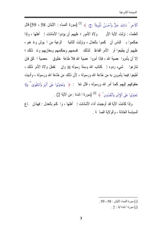 ‫ﺍﻟﺴﻴﺎﺳﺔ ﺍﻟﺸﺮﻋﻴﺔ‬


‫∪‪) (1) { ∩∈‬ﺳﻮﺭﺓ ﺍﻟﻨﺴﺎﺀ : ﺍﻵﻳﺘﺎﻥ 85 ، 95( ﻗﺎﻝ‬                             ‫#$‪¸ξƒÍρù's? ß|¡ômr&uρ ×öyz y7Ï9≡sŒ 4 ÌÅzFψ‬‬

‫ﺍﻟﻌﻠﻤﺎﺀ : ﻧﺰﻟﺖ ﺍﻵﻳﺔ ﺍﻷﻭﱃ ﰲ ﻭﻻﺓ ﺍﻷﻣﻮﺭ ؛ ﻋﻠﻴﻬﻢ ﺃﻥ ﻳﺆﺩﻭﺍ ﺍﻷﻣﺎﻧﺎﺕ ﺇﱃ ﺃﻫﻠﻬﺎ ، ﻭﺇﺫﺍ‬
‫ﺣﻜﻤﻮﺍ ﺑﲔ ﺍﻟﻨﺎﺱ ﺃﻥ ﳛﻜﻤﻮﺍ ﺑﺎﻟﻌﺪﻝ ، ﻭﻧﺰﻟﺖ ﺍﻟﺜﺎﻧﻴﺔ ﰲ ﺍﻟﺮﻋﻴﺔ ﻣﻦ ﺍﳉﻴﻮﺵ ﻭﻏﲑﻫﻢ ،‬
‫ﻋﻠﻴﻬﻢ ﺃﻥ ﻳﻄﻴﻌﻮﺍ ﺃﻭﱄ ﺍﻷﻣﺮ ﺍﻟﻔﺎﻋﻠﲔ ﻟﺬﻟﻚ ﰲ ﻗﺴﻤﻬﻢ ﻭﺣﻜﻤﻬﻢ ﻭﻣﻐﺎﺯﻳﻬﻢ ﻭﻏﲑ ﺫﻟﻚ ؛‬
‫ﺇﻻ ﺃﻥ ﻳﺄﻣﺮﻭﺍ ﲟﻌﺼﻴﺔ ﺍﷲ ، ﻓﺈﺫﺍ ﺃﻣﺮﻭﺍ ﲟﻌﺼﻴﺔ ﺍﷲ ﻓﻼ ﻃﺎﻋﺔ ﳌﺨﻠﻮﻕ ﰲ ﻣﻌﺼﻴﺔ ﺍﳋﺎﻟﻖ ﻓﺈﻥ‬
‫ﺗﻨﺎﺯﻋﻮﺍ ﰲ ﺷﻲﺀ ﺭﺩﻭﻩ ﺇﱃ ﻛﺘﺎﺏ ﺍﷲ ﻭﺳﻨﺔ ﺭﺳﻮﻟﻪ ‪ ‬ﻭﺇﻥ ﱂ ﺗﻔﻌﻞ ﻭﻻﺓ ﺍﻷﻣﺮ ﺫﻟﻚ ،‬
‫ﺃﻃﻴﻌﻮﺍ ﻓﻴﻤﺎ ﻳﺄﻣﺮﻭﻥ ﺑﻪ ﻣﻦ ﻃﺎﻋﺔ ﺍﷲ ﻭﺭﺳﻮﻟﻪ ، ﻷﻥ ﺫﻟﻚ ﻣﻦ ﻃﺎﻋﺔ ﺍﷲ ﻭﺭﺳﻮﻟﻪ ، ﻭﺃﺩﻳﺖ‬
‫‪Ÿωuρ ( 3“uθø)−G9$#uρ ÎhÉ9ø9$# ’n?tã (#θçΡuρ$yès?uρ‬‬   ‫ﺣﻘﻮﻗﻬﻢ ﺇﻟﻴﻬﻢ ﻛﻤﺎ ﺃﻣﺮ ﺍﷲ ﻭﺭﺳﻮﻟﻪ ، ﻗﺎﻝ ﺗﻌﺎﱃ : }‬

                                    ‫?‪) (2) { 4 Èβ≡uρô‰ãèø9$#uρ ÉΟøOM}$# ’n?tã (#θçΡuρ$yès‬ﺳﻮﺭﺓ ﺍﳌﺎﺋﺪﺓ : ﻣﻦ ﺍﻵﻳﺔ 2( .‬
‫ﻭﺇﺫﺍ ﻛﺎﻧﺖ ﺍﻵﻳﺔ ﻗﺪ ﺃﻭﺟﺒﺖ ﺃﺩﺍﺀ ﺍﻷﻣﺎﻧﺎﺕ ﺇﱃ ﺃﻫﻠﻬﺎ ، ﻭﺍﳊﻜﻢ ﺑﺎﻟﻌﺪﻝ : ﻓﻬﺬﺍﻥ ﲨﺎﻉ‬
                                                                        ‫ﺍﻟﺴﻴﺎﺳﺔ ﺍﻟﻌﺎﺩﻟﺔ ، ﻭﺍﻟﻮﻻﻳﺔ ﺍﻟﺼﺎﳊﺔ .‬




                                                                              ‫)1( ﺳﻮﺭﺓ ﺍﻟﻨﺴﺎﺀ ﺍﻵﻳﺘﺎﻥ : 85 ، 95 .‬
                                                                                       ‫)2( ﺳﻮﺭﺓ ﺍﳌﺎﺋﺪﺓ ﺁﻳﺔ : 2 .‬

                                                              ‫3‬
 