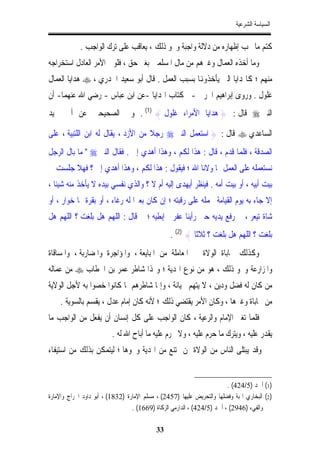 ‫ﺍﻟﺴﻴﺎﺳﺔ ﺍﻟﺸﺮﻋﻴﺔ‬


            ‫ﻛﺘﻢ ﻣﺎ ﳚﺐ ﺇﻇﻬﺎﺭﻩ ﻣﻦ ﺩﻻﻟﺔ ﻭﺍﺟﺒﺔ ﻭﳓﻮ ﺫﻟﻚ ، ﻳﻌﺎﻗﺐ ﻋﻠﻰ ﺗﺮﻙ ﺍﻟﻮﺍﺟﺐ .‬
‫ﻭﻣﺎ ﺃﺧﺬﻩ ﺍﻟﻌﻤﺎﻝ ﻭﻏﲑﻫﻢ ﻣﻦ ﻣﺎﻝ ﺍﳌﺴﻠﻤﲔ ﺑﻐﲑ ﺣﻖ ، ﻓﻠﻮﱄ ﺍﻷﻣﺮ ﺍﻟﻌﺎﺩﻝ ﺍﺳﺘﺨﺮﺍﺟﻪ‬
‫ﻣﻨﻬﻢ ؛ ﻛﺎﳍﺪﺍﻳﺎ ﺍﻟﱵ ﻳﺄﺧﺬﻭﻬﻧﺎ ﺑﺴﺒﺐ ﺍﻟﻌﻤﻞ . ﻗﺎﻝ ﺃﺑﻮ ﺳﻌﻴﺪ ﺍﳋﺪﺭﻱ ، ‪ ‬ﻫﺪﺍﻳﺎ ﺍﻟﻌﻤﺎﻝ‬
‫ﻏﻠﻮﻝ . ﻭﺭﻭﻯ ﺇﺑﺮﺍﻫﻴﻢ ﺍﳊﺮﰊ -ﰲ ﻛﺘﺎﺏ ﺍﳍﺪﺍﻳﺎ -ﻋﻦ ﺍﺑﻦ ﻋﺒﺎﺱ - ﺭﺿﻲ ﺍﷲ ﻋﻨﻬﻤﺎ- ﺃﻥ‬
‫ﺍﻟﻨﱯ ‪ ‬ﻗﺎﻝ : } ﻫﺪﺍﻳﺎ ﺍﻷﻣﺮﺍﺀ ﻏﻠﻮﻝ { )1( . ﻭﰲ ﺍﻟﺼﺤﻴﺤﲔ ﻋﻦ ﺃﰊ ﲪﻴﺪ‬

‫ﺍﻟﺴﺎﻋﺪﻱ ‪ ‬ﻗﺎﻝ : } ﺍﺳﺘﻌﻤﻞ ﺍﻟﻨﱯ ‪ ‬ﺭﺟﻼ ﻣﻦ ﺍﻷﺯﺩ ، ﻳﻘﺎﻝ ﻟﻪ ﺍﺑﻦ ﺍﻟﻠﺘﺒﻴﺔ ، ﻋﻠﻰ‬
                                    ‫ﹰ‬
‫ﺍﻟﺼﺪﻗﺔ ، ﻓﻠﻤﺎ ﻗﺪﻡ ، ﻗﺎﻝ : ﻫﺬﺍ ﻟﻜﻢ ، ﻭﻫﺬﺍ ﺃﻫﺪﻱ ﺇﱄ . ﻓﻘﺎﻝ ﺍﻟﻨﱯ ‪ " ‬ﻣﺎ ﺑﺎﻝ ﺍﻟﺮﺟﻞ‬
‫ﻧﺴﺘﻌﻤﻠﻪ ﻋﻠﻰ ﺍﻟﻌﻤﻞ ﳑﺎ ﻭﻻﻧﺎ ﺍﷲ ؛ ﻓﻴﻘﻮﻝ : ﻫﺬﺍ ﻟﻜﻢ ، ﻭﻫﺬﺍ ﺃﻫﺪﻱ ﺇﱄ ؟ ﻓﻬﻼ ﺟﻠﺴﺖ ﰲ‬
‫ﺑﻴﺖ ﺃﺑﻴﻪ ، ﺃﻭ ﺑﻴﺖ ﺃﻣﻪ . ﻓﻴﻨﻈﺮ ﺃﻳﻬﺪﻯ ﺇﻟﻴﻪ ﺃﻡ ﻻ ؟ ﻭﺍﻟﺬﻱ ﻧﻔﺴﻲ ﺑﻴﺪﻩ ﻻ ﻳﺄﺧﺬ ﻣﻨﻪ ﺷﻴﺌﺎ ،‬
  ‫ﹰ‬
‫ﺇﻻ ﺟﺎﺀ ﺑﻪ ﻳﻮﻡ ﺍﻟﻘﻴﺎﻣﺔ ﳛﻤﻠﻪ ﻋﻠﻰ ﺭﻗﺒﺘﻪ ؛ ﺇﻥ ﻛﺎﻥ ﺑﻌﲑﹰﺍ ﻟﻪ ﺭﻏﺎﺀ ، ﺃﻭ ﺑﻘﺮﺓ ﳍﺎ ﺧﻮﺍﺭ ، ﺃﻭ‬
‫ﺷﺎﺓ ﺗﻴﻌﺮ ، ﰒ ﺭﻓﻊ ﻳﺪﻳﻪ ﺣﱴ ﺭﺃﻳﻨﺎ ﻋﻔﺮﰐ ﺇﺑﻄﻴﻪ ؛ ﰒ ﻗﺎﻝ : ﺍﻟﻠﻬﻢ ﻫﻞ ﺑﻠﻐﺖ ؟ ﺍﻟﻠﻬﻢ ﻫﻞ‬
                                                 ‫ﺑﻠﻐﺖ ؟ ﺍﻟﻠﻬﻢ ﻫﻞ ﺑﻠﻐﺖ ؟ ﺛﻼﺛﺎ { )2( .‬
‫ﻭﻛﺬﻟﻚ ﳏﺎﺑﺎﺓ ﺍﻟﻮﻻﺓ ﰲ ﺍﳌﻌﺎﻣﻠﺔ ﻣﻦ ﺍﳌﺒﺎﻳﻌﺔ ، ﻭﺍﳌﺆﺍﺟﺮﺓ ﻭﺍﳌﻀﺎﺭﺑﺔ ، ﻭﺍﳌﺴﺎﻗﺎﺓ‬
‫ﻭﺍﳌﺰﺍﺭﻋﺔ ﻭﳓﻮ ﺫﻟﻚ ، ﻫﻮ ﻣﻦ ﻧﻮﻉ ﺍﳍﺪﻳﺔ ؛ ﻭﳍﺬﺍ ﺷﺎﻃﺮ ﻋﻤﺮ ﺑﻦ ﺍﳋﻄﺎﺏ ‪ ‬ﻣﻦ ﻋﻤﺎﻟﻪ‬
‫ﻣﻦ ﻛﺎﻥ ﻟﻪ ﻓﻀﻞ ﻭﺩﻳﻦ ، ﻻ ﻳﺘﻬﻢ ﲞﻴﺎﻧﺔ ، ﻭﺇﳕﺎ ﺷﺎﻃﺮﻫﻢ ﳌﺎ ﻛﺎﻧﻮﺍ ﺧﺼﻮﺍ ﺑﻪ ﻷﺟﻞ ﺍﻟﻮﻻﻳﺔ‬
    ‫ﻣﻦ ﳏﺎﺑﺎﺓ ﻭﻏﲑﻫﺎ ، ﻭﻛﺎﻥ ﺍﻷﻣﺮ ﻳﻘﺘﻀﻲ ﺫﻟﻚ ؛ ﻷﻧﻪ ﻛﺎﻥ ﺇﻣﺎﻡ ﻋﺪﻝ ، ﻳﻘﺴﻢ ﺑﺎﻟﺴﻮﻳﺔ .‬
‫ﻓﻠﻤﺎ ﺗﻐﲑ ﺍﻹﻣﺎﻡ ﻭﺍﻟﺮﻋﻴﺔ ، ﻛﺎﻥ ﺍﻟﻮﺍﺟﺐ ﻋﻠﻰ ﻛﻞ ﺇﻧﺴﺎﻥ ﺃﻥ ﻳﻔﻌﻞ ﻣﻦ ﺍﻟﻮﺍﺟﺐ ﻣﺎ‬
                         ‫ﻳﻘﺪﺭ ﻋﻠﻴﻪ ، ﻭﻳﺘﺮﻙ ﻣﺎ ﺣﺮﻡ ﻋﻠﻴﻪ ، ﻭﻻ ﳛﺮﻡ ﻋﻠﻴﻪ ﻣﺎ ﺃﺑﺎﺡ ﺍﷲ ﻟﻪ .‬
‫ﻭﻗﺪ ﻳﺒﺘﻠﻰ ﺍﻟﻨﺎﺱ ﻣﻦ ﺍﻟﻮﻻﺓ ﲟﻦ ﳝﺘﻨﻊ ﻣﻦ ﺍﳍﺪﻳﺔ ﻭﳓﻮﻫﺎ ؛ ﻟﻴﺘﻤﻜﻦ ﺑﺬﻟﻚ ﻣﻦ ﺍﺳﺘﻴﻔﺎﺀ‬


                                                                         ‫)1( ﺃﲪﺪ )5/424( .‬
‫)2( ﺍﻟﺒﺨﺎﺭﻱ ﺍﳍﺒﺔ ﻭﻓﻀﻠﻬﺎ ﻭﺍﻟﺘﺤﺮﻳﺾ ﻋﻠﻴﻬﺎ )7542( ، ﻣﺴﻠﻢ ﺍﻹﻣﺎﺭﺓ )2381( ، ﺃﺑﻮ ﺩﺍﻭﺩ ﺍﳋﺮﺍﺝ ﻭﺍﻹﻣﺎﺭﺓ‬
                                  ‫ﻭﺍﻟﻔﻲﺀ )6492( ، ﺃﲪﺪ )5/424( ، ﺍﻟﺪﺍﺭﻣﻲ ﺍﻟﺰﻛﺎﺓ )9661( .‬

                                           ‫33‬
 