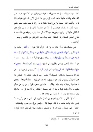 ‫ﺍﻟﺴﻴﺎﺳﺔ ﺍﻟﺸﺮﻋﻴﺔ‬


‫ﺍﳌﻈﺎﱂ ﻣﻨﻬﻢ ، ﻭﻳﺘﺮﻙ ﻣﺎ ﺃﻭﺟﺒﻪ ﺍﷲ ﻣﻦ ﻗﻀﺎﺀ ﺣﻮﺍﺋﺠﻬﻢ ﻓﻴﻜﻮﻥ ﻣﻦ ﺃﺧﺬ ﻣﻨﻬﻢ ﻋﻮﺿﺎﹰ ﻋﻠﻰ‬
‫ﻛﻒ ﻇﻠﻢ ﻭﻗﻀﺎﺀ ﺣﺎﺟﺔ ﻣﺒﺎﺣﺔ ﺃﺣﺐ ﺇﻟﻴﻬﻢ ﻣﻦ ﻫﺬﺍ ؛ ﻓﺈﻥ ﺍﻷﻭﻝ ﻗﺪ ﺑﺎﻉ ﺁﺧﺮﺗﻪ ﺑﺪﻧﻴﺎ‬
‫ﻏﲑﻩ ، ﻭﺃﺧﺴﺮ ﺍﻟﻨﺎﺱ ﺻﻔﻘﺔ ﻣﻦ ﺑﺎﻉ ﺁﺧﺮﺗﻪ ﺑﺪﻧﻴﺎ ﻏﲑﻩ ؛ ﻭﺇﳕﺎ ﺍﻟﻮﺍﺟﺐ ﻛﻒ ﺍﻟﻈﻠﻢ ﻋﻨﻬﻢ‬
‫ﲝﺴﺐ ﺍﻟﻘﺪﺭﺓ ، ﻭﻗﻀﺎﺀ ﺣﻮﺍﺋﺠﻬﻢ ﺍﻟﱵ ﻻ ﺗﺘﻢ ﻣﺼﻠﺤﺔ ﺍﻟﻨﺎﺱ ﺇﻻ ﻬﺑﺎ : ﻣﻦ ﺗﺒﻠﻴﻎ ﺫﻱ‬
‫ﺍﻟﺴﻠﻄﺎﻥ ﺣﺎﺟﺎﻬﺗﻢ ، ﻭﺗﻌﺮﻳﻔﻪ ﺑﺄﻣﻮﺭﻫﻢ ، ﻭﺩﻻﻟﺘﻪ ﻋﻠﻰ ﻣﺼﺎﳊﻬﻢ ، ﻭﺻﺮﻓﻪ ﻋﻦ ﻣﻔﺎﺳﺪﻫﻢ ؛‬
‫ﺑﺄﻧﻮﺍﻉ ﺍﻟﻄﺮﻕ ﺍﻟﻠﻄﻴﻔﺔ ﻭﻏﲑ ﺍﻟﻠﻄﻴﻔﺔ ، ﻛﻤﺎ ﻳﻔﻌﻞ ﺫﻭﻭ ﺍﻷﻏﺮﺍﺽ ﻣﻦ ﺍﻟﻜﺘﺎﺏ ﻭﳓﻮﻫﻢ ﰲ‬
                                                                          ‫ﺃﻏﺮﺍﺿﻬﻢ .‬
‫ﻓﻔﻲ ﺣﺪﻳﺚ ﻫﻨﺪ ﺑﻦ ﺃﰊ ﻫﺎﻟﺔ ‪ ‬ﻋﻦ ﺍﻟﻨﱯ ‪ ‬ﺃﻧﻪ ﻛﺎﻥ ﻳﻘﻮﻝ : } ﺃﺑﻠﻐﻮﱐ ﺣﺎﺟﺔ ﻣﻦ‬
‫ﻻ ﻳﺴﺘﻄﻴﻊ ﺇﺑﻼﻏﻬﺎ ؛ ﻓﺈﻧﻪ ﻣﻦ ﺃﺑﻠﻎ ﺫﺍ ﺳﻠﻄﺎﻥ ﺣﺎﺟﺔ ﻣﻦ ﻻ ﻳﺴﺘﻄﻴﻊ ﺇﺑﻼﻏﻬﺎ : ﺛﺒﺖ ﺍﷲ‬
‫ﻗﺪﻣﻴﻪ ﻋﻠﻰ ﺍﻟﺼﺮﺍﻁ ﻳﻮﻡ ﺗﺰﻝ ﺍﻷﻗﺪﺍﻡ { . ﻭﻗﺪ ﺭﻭﻯ ﺍﻹﻣﺎﻡ ﺃﲪﺪ ، ﻭﺃﺑﻮ ﺩﺍﻭﺩ ﰲ ﺳﻨﻨﻪ ،‬

‫ﻋﻦ ﺃﰊ ﺃﻣﺎﻣﺔ ﺍﻟﺒﺎﻫﻠﻲ ‪ ‬ﻗﺎﻝ : ﻗﺎﻝ ﺭﺳﻮﻝ ﺍﷲ ‪ } ‬ﻣﻦ ﺷﻔﻊ ﻷﺧﻴﻪ ﺷﻔﺎﻋﺔ ، ﻓﺄﻫﺪﻯ ﻟﻪ‬

‫ﻋﻠﻴﻬﺎ ﻫﺪﻳﺔ ﻓﻘﺒﻠﻬﺎ ، ﻓﻘﺪ ﺃﺗﻰ ﺑﺎﺑﺎ ﻏﻴﻤﺎ ﻣﻦ ﺃﺑﻮﺍﺏ ﺍﻟﺮﺑﺎ { )1( . ﻭﺭﻭﻯ ﺇﺑﺮﺍﻫﻴﻢ ﺍﳊﺮﰊ ﻋﻦ‬
                                            ‫ﹰ ﹰ‬
‫ﻋﺒﺪ ﺍﷲ ﺑﻦ ﻣﺴﻌﻮﺩ ‪ ‬ﻗﺎﻝ : ﺍﻟﺴﺤﺖ ﺃﻥ ﻳﻄﻠﺐ ﺍﳊﺎﺟﺔ ﻟﻠﺮﺟﻞ ، ﻓﺘﻘﻀﻰ ﻟﻪ ، ﻓﻴﻬﺪﻱ ﺇﻟﻴﻪ‬
‫ﻫﺪﻳﺔ ، ﻓﻴﻘﺒﻠﻬﺎ . ﻭﺭﻭﻱ ﺃﻳﻀﺎ ﻋﻦ ﻣﺴﺮﻭﻕ : ﺃﻧﻪ ﻛﻠﻢ ﺍﺑﻦ ﺯﻳﺎﺩ ﰲ ﻣﻈﻠﻤﺔ ﻓﺮﺩﻫﺎ ، ﻓﺄﻫﺪﻯ‬
                                                  ‫ﹰ‬
‫ﻟﻪ ﺻﺎﺣﺒﻬﺎ ﻭﺻﻴﻔﺎﹰ ، ﻓﺮﺩﻩ ﻋﻠﻴﻪ ، ﻭﻗﺎﻝ : ﲰﻌﺖ ﺍﺑﻦ ﻣﺴﻌﻮﺩ ﻳﻘﻮﻝ : ﻣﻦ ﺭﺩ ﻋﻦ ﻣﺴﻠﻢ‬
‫ﻣﻈﻠﻤﺔ ، ﻓﺮﺯﺃﻩ ﻋﻠﻴﻬﺎ ﻗﻠﻴﻼ ﺃﻭ ﻛﺜﲑﺍ ، ﻓﻬﻮ ﺳﺤﺖ : ﻓﻘﻠﺖ : ﻳﺎ ﺃﺑﺎ ﻋﺒﺪ ﺍﻟﺮﲪﻦ ! ﻣﺎ ﻛﻨﺎ‬
                                             ‫ﹰ‬       ‫ﹰ‬
                                ‫ﻧﺮﻯ ﺍﻟﺴﺤﺖ ﺇﻻ ﺍﻟﺮﺷﻮﺓ ﰲ ﺍﳊﻜﻢ ، ﻗﺎﻝ : ﺫﺍﻙ ﻛﻔﺮ .‬
‫ﻓﺄﻣﺎ ﺇﺫﺍ ﻛﺎﻥ ﻭﱄ ﺍﻷﻣﺮ ﻳﺴﺘﺨﺮﺝ ﻣﻦ ﺍﻟﻌﻤﺎﻝ ﻣﺎ ﻳﺮﻳﺪ ﺃﻥ ﳜﺘﺺ ﺑﻪ ﻫﻮ ﻭﺫﻭﻭﻩ ، ﻓﻼ‬
‫ﻳﻨﺒﻐﻲ ﺇﻋﺎﻧﺔ ﻭﺍﺣﺪ ﻣﻨﻬﻤﺎ ، ﺇﺫ ﻛﻞ ﻣﻨﻬﻤﺎ ﻇﺎﱂ ، ﻛﻠﺺ ﺳﺮﻕ ﻣﻦ ﻟﺺ ، ﻭﻛﺎﻟﻄﺎﺋﻔﺘﲔ‬
‫ﺍﳌﻘﺘﺘﻠﺘﲔ ﻋﻠﻰ ﻋﺼﺒﻴﺔ ﻭﺭﺋﺎﺳﺔ ؛ ﻭﻻ ﳛﻞ ﻟﻠﺮﺟﻞ ﺃﻥ ﻳﻜﻮﻥ ﻋﻮﻧﺎ ﻋﻠﻰ ﻇﻠﻢ ؛ ﻓﺈﻥ ﺍﻟﺘﻌﺎﻭﻥ‬
                      ‫ﹰ‬
                                                                              ‫ﻧﻮﻋﺎﻥ :‬

                                            ‫)1( ﺃﺑﻮ ﺩﺍﻭﺩ ﺍﻟﺒﻴﻮﻉ )1453( ، ﺃﲪﺪ )5/162( .‬

                                       ‫43‬
 