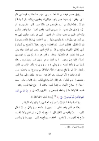 ‫ﺍﻟﺴﻴﺎﺳﺔ ﺍﻟﺸﺮﻋﻴﺔ‬


‫ﻭﻓﺮﻳﻖ ﻋﻨﺪﻫﻢ ﺧﻮﻑ ﻣﻦ ﺍﷲ ﺗﻌﺎﱃ ، ﻭﺩﻳﻦ ﳝﻨﻌﻬﻢ ﻋﻤﺎ ﻳﻌﺘﻘﺪﻭﻧﻪ ﻗﺒﻴﺤﺎﹰ ﻣﻦ ﻇﻠﻢ‬
‫ﺍﳋﻠﻖ ، ﻭﻓﻌﻞ ﺍﶈﺎﺭﻡ ، ﻓﻬﺬﺍ ﺣﺴﻦ ﻭﺍﺟﺐ ؛ ﻭﻟﻜﻦ ﻗﺪ ﻳﻌﺘﻘﺪﻭﻥ ﻣﻊ ﺫﻟﻚ : ﺃﻥ ﺍﻟﺴﻴﺎﺳﺔ ﻻ‬
‫ﺗﺘﻢ ﺇﻻ ﲟﺎ ﻳﻔﻌﻠﻪ ﺃﻭﻟﺌﻚ ﻣﻦ ﺍﳊﺮﺍﻡ ، ﻓﻴﻤﺘﻨﻌﻮﻥ ﻋﻨﻬﺎ ﻣﻄﻠﻘﺎ ، ﻭﺭﲟﺎ ﻛﺎﻥ ﰲ ﻧﻔﻮﺳﻬﻢ ﺟﱭ ﺃﻭ‬
‫ﲞﻞ ، ﺃﻭ ﺿﻴﻖ ﺧﻠﻖ ﻳﻨﻀﻢ ﺇﱃ ﻣﺎ ﻣﻌﻬﻢ ﻣﻦ ﺍﻟﺪﻳﻦ ، ﻓﻴﻘﻌﻮﻥ ﺃﺣﻴﺎﻧﺎ ﰲ ﺗﺮﻙ ﻭﺍﺟﺐ ، ﻳﻜﻮﻥ‬
                  ‫ﹰ‬
‫ﺗﺮﻛﻪ ﺃﺿﺮ ﻋﻠﻴﻬﻢ ﻣﻦ ﺑﻌﺾ ﺍﶈﺮﻣﺎﺕ ، ﺃﻭ ﻳﻘﻌﻮﻥ ﰲ ﺍﻟﻨﻬﻲ ﻋﻦ ﻭﺍﺟﺐ ، ﻳﻜﻮﻥ ﺍﻟﻨﻬﻲ ﻋﻨﻪ‬
‫ﻣﻦ ﺍﻟﺼﺪ ﻋﻦ ﺳﺒﻴﻞ ﺍﷲ ، ﻭﻗﺪ ﻳﻜﻮﻧﻮﻥ ﻣﺘﺄﻭﻟﲔ . ﻭﺭﲟﺎ ﺍﻋﺘﻘﺪﻭﺍ ﺃﻥ ﺇﻧﻜﺎﺭ ﺫﻟﻚ ﻭﺍﺟﺐ ﻭﻻ‬
‫ﻳﺘﻢ ﺇﻻ ﺑﺎﻟﻘﺘﺎﻝ ، ﻓﻴﻘﺎﺗﻠﻮﻥ ﺍﳌﺴﻠﻤﲔ ﻛﻤﺎ ﻓﻌﻠﺖ ﺍﳋﻮﺍﺭﺝ ، ﻭﻫﺆﻻﺀ ﻻ ﺗﺼﻠﺢ ﻬﺑﻢ ﺍﻟﺪﻧﻴﺎ ﻭﻻ‬
‫ﺍﻟﺪﻳﻦ ﺍﻟﻜﺎﻣﻞ ؛ ﻟﻜﻦ ﻗﺪ ﻳﺼﻠﺢ ﻬﺑﻢ ﻛﺜﲑ ﻣﻦ ﺃﻧﻮﺍﻉ ﺍﻟﺪﻳﻦ ﻭﺑﻌﺾ ﺃﻣﻮﺭ ﺍﻟﺪﻧﻴﺎ ، ﻭﻗﺪ ﻳﻌﻔﻰ‬
‫ﻋﻨﻬﻢ ﻓﻴﻤﺎ ﺍﺟﺘﻬﺪﻭﺍ ﻓﻴﻪ ﻓﺄﺧﻄﺄﻭﺍ ، ﻭﻳﻐﻔﺮ ﳍﻢ ﻗﺼﻮﺭﻫﻢ ، ﻭﻗﺪ ﻳﻜﻮﻧﻮﻥ ﻣﻦ ﺍﻷﺧﺴﺮﻳﻦ‬
‫ﺃﻋﻤﺎﻻ ، ﺍﻟﺬﻳﻦ ﺿﻞ ﺳﻌﻴﻬﻢ ﰲ ﺍﳊﻴﺎﺓ ﺍﻟﺪﻧﻴﺎ ، ﻭﻫﻢ ﳛﺴﺒﻮﻥ ﺃﻬﻧﻢ ﳛﺴﻨﻮﻥ ﺻﻨﻌﺎ . ﻭﻫﺬﻩ‬
       ‫ﹰ‬                                                           ‫ﹰ‬
‫ﻃﺮﻳﻘﺔ ﻣﻦ ﻻ ﻳﺄﺧﺬ ﻟﻨﻔﺴﻪ ، ﻭﻻ ﻳﻌﻄﻲ ﻏﲑﻩ ، ﻭﻻ ﻳﺮﻯ ﺃﻧﻪ ﻳﺘﺄﻟﻒ ﺍﻟﻨﺎﺱ ﻣﻦ ﺍﻟﻜﻔﺎﺭ‬
‫ﻭﺍﻟﻔﺠﺎﺭ ؛ ﻻ ﲟﺎﻝ ﻭﻻ ﺑﻨﻔﻊ ، ﻭﻳﺮﻯ ﺃﻥ ﺇﻋﻄﺎﺀ ﺍﳌﺆﻟﻔﺔ ﻗﻠﻮﻬﺑﻢ ﻣﻦ ﻧﻮﻉ ﺍﳉﻮﺭ ﻭﺍﻟﻌﻄﺎﺀ ﺍﶈﺮﻡ .‬
‫ﺍﻟﻔﺮﻳﻖ ﺍﻟﺜﺎﻟﺚ : ﺍﻷﻣﺔ ﺍﻟﻮﺳﻂ ، ﻭﻫﻢ ﺃﻫﻞ ﺩﻳﻦ ﳏﻤﺪ ‪ ‬ﻭﺧﻠﻔﺎﺅﻩ ﻋﻠﻰ ﻋﺎﻣﺔ ﺍﻟﻨﺎﺱ‬
‫ﻭﺧﺎﺻﺘﻬﻢ ﺇﱃ ﻳﻮﻡ ﺍﻟﻘﻴﺎﻣﺔ ، ﻭﻫﻮ ﺇﻧﻔﺎﻕ ﺍﳌﺎﻝ ﻭﺍﳌﻨﺎﻓﻊ ﻟﻠﻨﺎﺱ -ﻭﺇﻥ ﻛﺎﻧﻮﺍ ﺭﺅﺳﺎﺀ- ﲝﺴﺐ‬
‫ﺍﳊﺎﺟﺔ ، ﺇﱃ ﺻﻼﺡ ﺍﻷﺣﻮﺍﻝ ، ﻭﻹﻗﺎﻣﺔ ﺍﻟﺪﻳﻦ ، ﻭﺍﻟﺪﻧﻴﺎ ﺍﻟﱵ ﳛﺘﺎﺝ ﺇﻟﻴﻬﺎ ﺍﻟﺪﻳﻦ ، ﻭﻋﻔﺘﻪ ﰲ‬
‫)‪tÏ%©!$# yìtΒ ©!$# ¨βÎ‬‬   ‫ﻧﻔﺴﻪ ، ﻓﻼ ﻳﺄﺧﺬ ﻣﺎ ﻻ ﻳﺴﺘﺤﻘﻪ ﻓﻴﺠﻤﻌﻮﻥ ﺑﲔ ﺍﻟﺘﻘﻮﻯ ﻭﺍﻹﺣﺴﺎﻥ }‬
                                 ‫ِ‬

                           ‫#$?¨)‪) (1) { ∩⊇⊄∇∪ šχθãΖÅ¡øt’Χ Νèδ tÏ%©!$#¨ρ (#θs‬ﺳﻮﺭﺓ ﺍﻟﻨﺤﻞ : ﺍﻵﻳﺔ 821( .‬
             ‫ﻭﻻ ﺗﺘﻢ ﺍﻟﺴﻴﺎﺳﺔ ﺍﻟﺪﻳﻨﻴﺔ ﺇﻻ ﻬﺑﺬﺍ ، ﻭﻻ ﻳﺼﻠﺢ ﺍﻟﺪﻳﻦ ﻭﺍﻟﺪﻧﻴﺎ ﺇﻻ ﻬﺑﺬﻩ ﺍﻟﻄﺮﻳﻘﺔ .‬
‫ﻭﻫﺬﺍ ﻫﻮ ﺍﻟﺬﻱ ﻳﻄﻌﻢ ﺍﻟﻨﺎﺱ ﻣﺎ ﳛﺘﺎﺟﻮﻥ ﺇﱃ ﻃﻌﺎﻣﻪ ، ﻭﻻ ﻳﺄﻛﻞ ﻫﻮ ﺇﻻ ﺍﳊﻼﻝ‬
‫ﺍﻟﻄﻴﺐ ، ﰒ ﻫﺬﺍ ﻳﻜﻔﻴﻪ ﻣﻦ ﺍﻹﻧﻔﺎﻕ ﺃﻗﻞ ﳑﺎ ﳛﺘﺎﺝ ﺇﻟﻴﻪ ﺍﻷﻭﻝ ، ﻓﺈﻥ ﺍﻟﺬﻱ ﻳﺄﺧﺬ ﻟﻨﻔﺴﻪ ،‬
‫ﺗﻄﻤﻊ ﻓﻴﻪ ﺍﻟﻨﻔﻮﺱ ، ﻣﺎ ﻻ ﺗﻄﻤﻊ ﰲ ﺍﻟﻌﻔﻴﻒ ، ﻭﻳﺼﻠﺢ ﺑﻪ ﺍﻟﻨﺎﺱ ﰲ ﺩﻳﺘﻬﻢ ﻣﺎ ﻻ ﻳﺼﻠﺤﻮﻥ‬

                                                                            ‫)1( ﺳﻮﺭﺓ ﺍﻟﻨﺤﻞ ﺁﻳﺔ : 821 .‬

                                                    ‫34‬
 