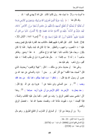 ‫ﺍﻟﺴﻴﺎﺳﺔ ﺍﻟﺸﺮﻋﻴﺔ‬


     ‫ﻣﺎ ﺃﻣﺮﺕ ﺑﻪ ، ﻭﺍﻹﰒ ﻣﺎ ﻬﻧﻴﺖ ﻋﻨﻪ . ﻭﺇﻥ ﻛﺎﻧﻮﺍ ﻛﺎﺫﺑﲔ ﻓﺈﻥ ﺍﷲ ﻻ ﻳﻬﺪﻱ ﻛﻴﺪ ﺍﳋﺎﺋﻨﲔ .‬
                                                               ‫ِ‬
‫)‪#·Š$|¡sù ÇÚö‘F{$# ’Îû tβöθyèó¡tƒuρ …ã&s!θß™u‘uρ ©!$# tβθç/Í‘$ptä† tÏ%©!$# (#äτℜt“y_ $yϑ¯ΡÎ‬‬   ‫ﻭﻗﺪ ﻗﺎﻝ ﺗﻌﺎﱃ : }‬
‫&‪šÏ9≡sŒ 4 ÇÚö‘F{$# š∅ÏΒ (#öθxΨãƒ ÷ρr& A#≈n=Åz ôÏiΒ Νßγè=ã_ö‘r&uρ óΟÎγƒÏ‰÷ƒr& yì©Üs)è? ÷ρr& (#þθç6¯=|Áãƒ ÷ρr& (#þθè=−Gs)ãƒ βr‬‬

‫9‪βr& È≅ö6s% ÏΒ (#θç/$s? šÏ%©!$# ωÎ) ∩⊂⊂∪ íΟŠÏàtã ë>#x‹tã ÍοtÅzFψ$# ’Îû óΟßγs9uρ ( $u‹÷Ρ‘‰9$# ’Îû Ó“÷“Åz óΟßγs‬‬


‫∪⊆⊂∩ { )1( )ﺳﻮﺭﺓ ﺍﳌﺎﺋﺪﺓ : ﺍﻵﻳﺘﺎﻥ 33 ،‬                          ‫?‪ÒΟ‹Ïm§‘ Ö‘θàxî ©!$# χr& (#þθßϑn=÷æ$$sù ( öΝÍκön=tã (#ρâ‘Ï‰ø)s‬‬

‫43( . ﻓﺎﺳﺘﺜﲎ ﺍﻟﺘﺎﺋﺒﲔ ﻗﺒﻞ ﺍﻟﻘﺪﺭﺓ ﻋﻠﻴﻬﻢ ﻓﻘﻂ ، ﻓﺎﻟﺘﺎﺋﺐ ﺑﻌﺪ ﺍﻟﻘﺪﺭﺓ ﻋﻠﻴﻪ ﺑﺎﻕ ﻓﻴﻤﻦ ﻭﺟﺐ‬
‫ﻋﻠﻴﻪ ﺍﳊﺪ ؛ ﻟﻠﻌﻤﻮﻡ ، ﻭﺍﳌﻔﻬﻮﻡ ، ﻭﺍﻟﺘﻌﻠﻴﻞ . ﻫﺬﺍ ﺇﺫﺍ ﻛﺎﻥ ﻗﺪ ﺛﺒﺖ ﺑﺎﻟﺒﻴﻨﺔ . ﻓﺄﻣﺎ ﺇﺫﺍ ﻛﺎﻥ‬
‫ﺑﺈﻗﺮﺍﺭ ، ﻭﺟﺎﺀ ﻣﻘﺮﺍ ﺑﺎﻟﺬﻧﺐ ﺗﺎﺋﺒﺎ : ﻓﻬﺬﺍ ﻓﻴﻪ ﻧﺰﺍﻉ ﻣﺬﻛﻮﺭ ﰲ ﻏﲑ ﻫﺬﺍ ﺍﳌﻮﺿﻊ . ﻭﻇﺎﻫﺮ‬
                                             ‫ﹰ‬            ‫ﹰ‬
‫ﻣﺬﻫﺐ ﺃﲪﺪ : ﺃﻧﻪ ﻻ ﲡﺐ ﺇﻗﺎﻣﺔ ﺍﳊﺪ ﰲ ﻣﺜﻞ ﻫﺬﻩ ﺍﻟﺼﻮﺭﺓ ؛ ﺑﻞ ﺇﻥ ﻃﻠﺐ ﺇﻗﺎﻣﺔ ﺍﳊﺪ ﻋﻠﻴﻪ‬
                                                                                ‫ﺃﻗﻴﻢ ، ﻭﺇﻥ ﺫﻫﺐ ﱂ ﻳﻘﻢ ﻋﻠﻴﻪ ﺣﺪ .‬
‫ﻭﻋﻠﻰ ﻫﺬﺍ ﲪﻞ ﺣﺪﻳﺚ ﻣﺎﻋﺰ ﺑﻦ ﻣﺎﻟﻚ ، ﳌﺎ ﻗﺎﻝ : " ﻓﻬﻼ ﺗﺮﻛﺘﻤﻮﻩ " ﻭﺣﺪﻳﺚ ﺍﻟﺬﻱ‬
‫ﻗﺎﻝ " ﺃﺻﺒﺖ ﺣﺪﺍ ﻓﺄﻗﻤﻪ " ﻣﻊ ﺁﺛﺎﺭ ﺃﺧﺮ . ﻭﰲ ﺳﻨﻦ ﺃﰊ ﺩﺍﻭﺩ ﻭﺍﻟﻨﺴﺎﺋﻲ ﻋﻦ ﻋﺒﺪ ﺍﷲ ﺑﻦ‬
                                                           ‫ﹰ‬
‫ﻋﻤﺮﻭ ﺃﻥ ﺭﺳﻮﻝ ﺍﷲ ‪ ‬ﻗﺎﻝ : } ﺗﻌﺎﻓﻮﺍ ﺍﳊﺪﻭﺩ ﻓﻴﻤﺎ ﺑﻴﻨﻜﻢ ، ﻓﻤﺎ ﺑﻠﻐﲏ ﻣﻦ ﺣﺪ ﻓﻘﺪ‬

‫ﻭﺟﺐ { )2( . ﻭﰲ ﺳﻦ ﺍﻟﻨﺴﺎﺋﻲ ﻭﺍﺑﻦ ﻣﺎﺟﻪ ﻋﻦ ﺃﰊ ﻫﺮﻳﺮﺓ ‪ ‬ﻋﻦ ﺍﻟﻨﱯ ‪ ‬ﻗﺎﻝ :‬

‫} ﺣﺪ ﻳﻌﻤﻞ ﺑﻪ ﰲ ﺍﻷﺭﺽ ﺧﲑ ﻷﻫﻞ ﺍﻷﺭﺽ ﻣﻦ ﺃﻥ ﳝﻄﺮﻭﺍ ﺃﺭﺑﻌﲔ ﺻﺒﺎﺣﺎ { )3( . ﻭﻫﺬﺍ‬
‫ﻷﻥ ﺍﳌﻌﺎﺻﻲ ﺳﺒﺐ ﻟﻨﻘﺺ ﺍﻟﺮﺯﻕ ﻭﺍﳋﻮﻑ ﻣﻦ ﺍﻟﻌﺪﻭ ، ﻛﻤﺎ ﻳﺪﻝ ﻋﻠﻴﻪ ﺍﻟﻜﺘﺎﺏ ﻭﺍﻟﺴﻨﺔ ،‬
   ‫ﱠ‬
‫ﻓﺈﺫﺍ ﺃﻗﻴﻤﺖ ﺍﳊﺪﻭﺩ ، ﻇﻬﺮﺕ ﻃﺎﻋﺔ ﺍﷲ ، ﻭﻧﻘﺼﺖ ﻣﻌﺼﻴﺔ ﺍﷲ ﺗﻌﺎﱃ ، ﻓﺤﺼﻞ ﺍﻟﺮﺯﻕ‬
                                                                                                                   ‫ﻭﺍﻟﻨﺼﺮ .‬
‫ﻭﻻ ﳚﻮﺯ ﺃﻥ ﻳﺆﺧﺬ ﻣﻦ ﺍﻟﺰﺍﱐ ﺃﻭ ﺍﻟﺴﺎﺭﻕ ﺃﻭ ﺍﻟﺸﺎﺭﺏ ﺃﻭ ﻗﺎﻃﻊ ﺍﻟﻄﺮﻳﻖ ﻭﳓﻮﻫﻢ ﻣﺎﻝ‬

                                                                            ‫)1( ﺳﻮﺭﺓ ﺍﳌﺎﺋﺪﺓ ﺍﻵﻳﺘﺎﻥ : 33 ، 43 .‬
                                                      ‫)2( ﺍﻟﻨﺴﺎﺋﻲ ﻗﻄﻊ ﺍﻟﺴﺎﺭﻕ )6884( ، ﺃﺑﻮ ﺩﺍﻭﺩ ﺍﳊﺪﻭﺩ )6734( .‬
                                                                                  ‫)3( ﺍﺑﻦ ﻣﺎﺟﻪ ﺍﳊﺪﻭﺩ )8352( .‬

                                                                ‫94‬
 