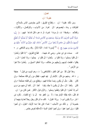 ‫ﺍﻟﺴﻴﺎﺳﺔ ﺍﻟﺸﺮﻋﻴﺔ‬


                                                              ‫ﻓﺼﻞ:‬
                                                        ‫ﻋﻘﻮﺑﺔ ﺍﶈﺎﺭﺑﲔ‬
‫ﻭﻣﻦ ﺫﻟﻚ ﻋﻘﻮﺑﺔ ﺍﶈﺎﺭﺑﲔ ، ﻭﻗﻄﺎﻉ ﺍﻟﻄﺮﻳﻖ : ﺍﻟﺬﻳﻦ ﻳﻌﺘﺮﺿﻮﻥ ﺍﻟﻨﺎﺱ ﺑﺎﻟﺴﻼﺡ ﰲ‬
‫ﺍﻟﻄﺮﻗﺎﺕ ﻭﳓﻮﻫﺎ ، ﻟﻴﻐﺼﺒﻮﻫﻢ ﺍﳌﺎﻝ ﳎﺎﻫﺮﺓ : ﻣﻦ ﺍﻷﻋﺮﺍﺏ ، ﻭﺍﻟﺘﺮﻛﻤﺎﻥ ، ﻭﺍﻷﻛﺮﺍﺩ ،‬
‫)‪$yϑ¯ΡÎ‬‬   ‫ﻭﺍﻟﻔﻼﺣﲔ ، ﻭﻓﺴﻘﺔ ﺍﳉﻨﺪ ، ﺃﻭ ﻣﺮﺩﺓ ﺍﳊﺎﺿﺮﺓ ، ﺃﻭ ﻏﲑﻫﻢ ، ﻗﺎﻝ ﺍﷲ ﺗﻌﺎﱃ ﻓﻴﻬﻢ : }‬
‫_‪yì©Üs)è? ÷ρr& (#þθç6¯=|Áãƒ ÷ρr& (#þθè=−Gs)ãƒ βr& #·Š$|¡sù ÇÚö‘F{$# ’Îû tβöθyèó¡tƒuρ …ã&s!θß™u‘uρ ©!$# tβθç/Í‘$ptä† tÏ%©!$# (#äτℜt“y‬‬

‫&‪’Îû óΟßγs9uρ ( $u‹÷Ρ‘‰9$# ’Îû Ó“÷“Åz óΟßγs9 šÏ9≡sŒ 4 ÇÚö‘F{$# š∅ÏΒ (#öθxΨãƒ ÷ρr& A#≈n=Åz ôÏiΒ Νßγè=ã_ö‘r&uρ óΟÎγƒÏ‰÷ƒr‬‬


‫#$‪) (1) { ∩⊂⊂∪ íΟŠÏàtã ë>#x‹tã ÍοtÅzFψ‬ﺳﻮﺭﺓ ﺍﳌﺎﺋﺪﺓ : ﺍﻵﻳﺔ 33( . ﻭﻗﺪ ﺭﻭﻯ ﺍﻟﺸﺎﻓﻌﻲ -ﺭﲪﻪ‬
‫ﺍﷲ- ﰲ ﻣﺴﻨﺪﻩ ﻋﻦ ﺍﺑﻦ ﻋﺒﺎﺱ -ﺭﺿﻲ ﺍﷲ ﻋﻨﻬﻤﺎ- ﰲ ﻗﻄﺎﻉ ﺍﻟﻄﺮﻳﻖ- " ﺇﺫﺍ ﻗﺘﻠﻮﺍ ﻭﺃﺧﺬﻭﺍ‬
                             ‫ﹼ‬
‫ﺍﳌﺎﻝ ﻗﺘﻠﻮﺍ ﻭﺻﻠﺒﻮﺍ ، ﻭﺇﺫﺍ ﻗﺘﻠﻮﺍ ﻭﱂ ﻳﺄﺧﺬﻭﺍ ﺍﳌﺎﻝ ﻗﺘﻠﻮﺍ ﻭﱂ ﻳﺼﻠﺒﻮﺍ ، ﻭﺇﺫﺍ ﺃﺧﺬﻭﺍ ﺍﳌﺎﻝ ﻭﱂ‬
‫ﻳﻘﺘﻠﻮﺍ ، ﻗﻄﻌﺖ ﺃﻳﺪﻳﻬﻢ ﻭﺃﺭﺟﻠﻬﻢ ﻣﻦ ﺧﻼﻑ ، ﻭﺇﺫﺍ ﺃﺧﺎﻓﻮﺍ ﺍﻟﺴﺒﻴﻞ ﻭﱂ ﻳﺄﺧﺬﻭﺍ ﻣﺎﻻ ﻧﻔﻮﺍ‬
                                                                                                                ‫ﻣﻦ ﺍﻷﺭﺽ " .‬
‫ﻭﻫﺬﺍ ﻗﻮﻝ ﻛﺜﲑ ﻣﻦ ﺃﻫﻞ ﺍﻟﻌﻠﻢ ، ﻛﺎﻟﺸﺎﻓﻌﻲ ﻭﺃﲪﺪ ، ﻭﻫﻮ ﻗﺮﻳﺐ ﻣﻦ ﻗﻮﻝ ﺃﰊ ﺣﻨﻴﻔﺔ‬
‫ﺭﲪﻪ ﺍﷲ . ﻭﻣﻨﻬﻢ ﻣﻦ ﻗﺎﻝ : ﻟﻺﻣﺎﻡ ﺃﻥ ﳚﺘﻬﺪ ﻓﻴﻬﻢ ، ﻓﻴﻘﺘﻞ ﻣﻦ ﺭﺃﻯ ﻗﺘﻠﻪ ﻣﺼﻠﺤﺔ ، ﻭﺇﻥ‬
‫ﻛﺎﻥ ﱂ ﻳﻘﺘﻞ : ﻣﺜﻞ ﺃﻥ ﻳﻜﻮﻥ ﺭﺋﻴﺴﺎ ﻣﻄﺎﻋﺎﹰ ﻓﻴﻬﻢ ، ﻭﻳﻘﻄﻊ ﻣﻦ ﺭﺃﻯ ﻗﻄﻌﻪ ﻣﺼﻠﺤﺔ ؛ ﻭﺇﻥ‬
‫ﻛﺎﻥ ﱂ ﻳﺄﺧﺬ ﺍﳌﺎﻝ ، ﻣﺜﻞ ﺃﻥ ﻳﻜﻮﻥ ﺫﺍ ﺟﻠﺪ ﻭﻗﻮﺓ ﰲ ﺃﺧﺬ ﺍﳌﺎﻝ . ﻛﻤﺎ ﺃﻥ ﻣﻨﻬﻢ ﻣﻦ ﺩﺭﻯ‬
‫ﺃﻬﻧﻢ ﺇﺫﺍ ﺃﺧﺬﻭﺍ ﺍﳌﺎﻝ ﻗﺘﻠﻮﺍ ﻭﻗﻄﻌﻮﺍ ﻭﺻﻠﺒﻮﺍ . ﻭﺍﻷﻭﻝ ﻗﻮﻝ ﺍﻷﻛﺜﺮ . ﻓﻤﻦ ﻛﺎﻥ ﻣﻦ ﺍﶈﺎﺭﺑﲔ‬
‫ﻗﺪ ﻗﺘﻞ ، ﻓﺈﻧﻪ ﻳﻘﺘﻠﻪ ﺍﻹِﻣﺎﻡ ﺣﺪﺍﹰ ، ﻻ ﳚﻮﺯ ﺍﻟﻌﻔﻮ ﻋﻨﻪ ﲝﺎﻝ ﺑﺈﲨﺎﻉ ﺍﻟﻌﻠﻤﺎﺀ . ﺫﻛﺮﻩ ﺍﺑﻦ‬
‫ﺍﳌﻨﺬﺭ ، ﻭﻻ ﻳﻜﻮﻥ ﺃﻣﺮﻩ ﺇﱃ ﻭﺭﺛﺔ ﺍﳌﻘﺘﻮﻝ ؛ ﲞﻼﻑ ﻣﺎ ﻟﻮ ﻗﺘﻞ ﺭﺟﻞ ﺭﺟﻼﹰ ﻟﻌﺪﺍﻭﺓ ﺑﻴﻨﻬﻤﺎ ﺃﻭ‬
‫ﺧﺼﻮﻣﺔ ﺃﻭ ﳓﻮ ﺫﻟﻚ ﻣﻦ ﺍﻷﺳﺒﺎﺏ ﺍﳋﺎﺻﺔ ؛ ﻓﺈﻥ ﻫﺬﺍ ﺩﻣﻪ ﻷﻭﻟﻴﺎﺀ ﺍﳌﻘﺘﻮﻝ ، ﺇﻥ ﺃﺣﺒﻮﺍ‬
                      ‫ﻗﺘﻠﻮﺍ ، ﻭﺇﻥ ﺃﺣﺒﻮﺍ ﻋﻔﻮﺍ ، ﻭﺇﻥ ﺃﺣﺒﻮﺍ ﺃﺧﺬﻭﺍ ﺍﻟﺪﻳﺔ ؛ ﻷﻧﻪ ﻗﺘﻠﻪ ﻟﻐﺮﺽ ﺧﺎﺹ .‬

                                                                                                    ‫)1( ﺳﻮﺭﺓ ﺍﳌﺎﺋﺪﺓ ﺁﻳﺔ : 33 .‬

                                                                ‫75‬
 