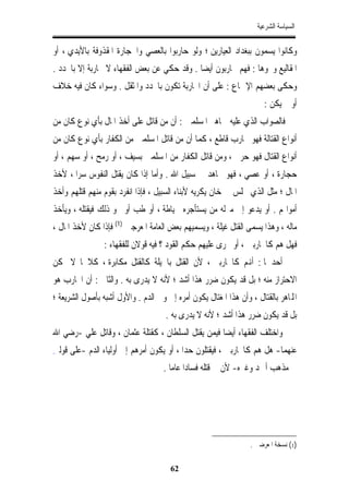 ‫ﺍﻟﺴﻴﺎﺳﺔ ﺍﻟﺸﺮﻋﻴﺔ‬


‫ﻭﻛﺎﻧﻮﺍ ﻳﺴﻤﻮﻥ ﺑﺒﻐﺪﺍﺩ ﺍﻟﻌﻴﺎﺭﻳﻦ ؛ ﻭﻟﻮ ﺣﺎﺭﺑﻮﺍ ﺑﺎﻟﻌﺼﻲ ﻭﺍﳊﺠﺎﺭﺓ ﺍﳌﻘﺬﻭﻓﺔ ﺑﺎﻷﻳﺪﻱ ، ﺃﻭ‬
‫ﺍﳌﻘﺎﻟﻴﻊ ﻭﳓﻮﻫﺎ : ﻓﻬﻢ ﳏﺎﺭﺑﻮﻥ ﺃﻳﻀﺎ . ﻭﻗﺪ ﺣﻜﻲ ﻋﻦ ﺑﻌﺾ ﺍﻟﻔﻘﻬﺎﺀ ﻻ ﳏﺎﺭﺑﺔ ﺇﻻ ﺑﺎﶈﺪﺩ .‬
                                            ‫ﹰ‬
‫ﻭﺣﻜﻰ ﺑﻌﻀﻬﻢ ﺍﻹﲨﺎﻉ : ﻋﻠﻰ ﺃﻥ ﺍﶈﺎﺭﺑﺔ ﺗﻜﻮﻥ ﺑﺎﶈﺪﺩ ﻭﺍﳌﺜﻘﻞ . ﻭﺳﻮﺍﺀ ﻛﺎﻥ ﻓﻴﻪ ﺧﻼﻑ‬
                                                                       ‫ﺃﻭ ﱂ ﻳﻜﻦ :‬
‫ﻓﺎﻟﺼﻮﺍﺏ ﺍﻟﺬﻱ ﻋﻠﻴﻪ ﲨﺎﻫﲑ ﺍﳌﺴﻠﻤﲔ : ﺃﻥ ﻣﻦ ﻗﺎﺗﻞ ﻋﻠﻰ ﺃﺧﺬ ﺍﳌﺎﻝ ﺑﺄﻱ ﻧﻮﻉ ﻛﺎﻥ ﻣﻦ‬
‫ﺃﻧﻮﺍﻉ ﺍﻟﻘﺘﺎﻟﺔ ﻓﻬﻮ ﳏﺎﺭﺏ ﻗﺎﻃﻊ ، ﻛﻤﺎ ﺃﻥ ﻣﻦ ﻗﺎﺗﻞ ﺍﳌﺴﻠﻤﲔ ﻣﻦ ﺍﻟﻜﻔﺎﺭ ﺑﺄﻱ ﻧﻮﻉ ﻛﺎﻥ ﻣﻦ‬
‫ﺃﻧﻮﺍﻉ ﺍﻟﻘﺘﺎﻝ ﻓﻬﻮ ﺣﺮﰊ ، ﻭﻣﻦ ﻗﺎﺗﻞ ﺍﻟﻜﻔﺎﺭ ﻣﻦ ﺍﳌﺴﻠﻤﲔ ﺑﺴﻴﻒ ، ﺃﻭ ﺭﻣﺢ ، ﺃﻭ ﺳﻬﻢ ، ﺃﻭ‬
‫ﺣﺠﺎﺭﺓ ، ﺃﻭ ﻋﺼﻲ ، ﻓﻬﻮ ﳎﺎﻫﺪ ﰲ ﺳﺒﻴﻞ ﺍﷲ . ﻭﺃﻣﺎ ﺇﺫﺍ ﻛﺎﻥ ﻳﻘﺘﻞ ﺍﻟﻨﻔﻮﺱ ﺳﺮﺍ ، ﻷﺧﺬ‬
      ‫ﹰ‬
‫ﺍﳌﺎﻝ ؛ ﻣﺜﻞ ﺍﻟﺬﻱ ﳚﻠﺲ ﰲ ﺧﺎﻥ ﻳﻜﺮﻳﻪ ﻷﺑﻨﺎﺀ ﺍﻟﺴﺒﻴﻞ ، ﻓﺈﺫﺍ ﺍﻧﻔﺮﺩ ﺑﻘﻮﻡ ﻣﻨﻬﻢ ﻗﺘﻠﻬﻢ ﻭﺃﺧﺬ‬
‫ﺃﻣﻮﺍﳍﻢ . ﺃﻭ ﻳﺪﻋﻮ ﺇﱃ ﻣﱰﻟﻪ ﻣﻦ ﻳﺴﺘﺄﺟﺮﻩ ﳋﻴﺎﻃﺔ ، ﺃﻭ ﻃﺐ ﺃﻭ ﳓﻮ ﺫﻟﻚ ﻓﻴﻘﺘﻠﻪ ، ﻭﻳﺄﺧﺬ‬
‫ﻣﺎﻟﻪ ، ﻭﻫﺬﺍ ﻳﺴﻤﻰ ﺍﻟﻘﺘﻞ ﻏﻴﻠﺔ ، ﻭﻳﺴﻤﻴﻬﻢ ﺑﻌﺾ ﺍﻟﻌﺎﻣﺔ ﺍﳌﻌﺮﺟﲔ )1( ﻓﺈﺫﺍ ﻛﺎﻥ ﻷﺧﺬ ﺍﳌﺎﻝ ،‬
                 ‫ﻓﻬﻞ ﻫﻢ ﻛﺎﶈﺎﺭﺑﲔ ، ﺃﻭ ﳚﺮﻯ ﻋﻠﻴﻬﻢ ﺣﻜﻢ ﺍﻟﻘﻮﺩ ؟ ﻓﻴﻪ ﻗﻮﻻﻥ ﻟﻠﻔﻘﻬﺎﺀ :‬
‫ﺃﺣﺪﳘﺎ : ﺃﻬﻧﻢ ﻛﺎﶈﺎﺭﺑﲔ ، ﻷﻥ ﺍﻟﻘﺘﻞ ﺑﺎﳊﻴﻠﺔ ﻛﺎﻟﻘﺘﻞ ﻣﻜﺎﺑﺮﺓ ، ﻛﻼﳘﺎ ﻻ ﳝﻜﻦ‬
‫ﺍﻻﺣﺘﺮﺍﺯ ﻣﻨﻪ ؛ ﺑﻞ ﻗﺪ ﻳﻜﻮﻥ ﺿﺮﺭ ﻫﺬﺍ ﺃﺷﺪ ؛ ﻷﻧﻪ ﻻ ﻳﺪﺭﻯ ﺑﻪ . ﻭﺍﻟﺜﺎﱐ : ﺃﻥ ﺍﶈﺎﺭﺏ ﻫﻮ‬
‫ﺍﺠﻤﻟﺎﻫﺮ ﺑﺎﻟﻘﺘﺎﻝ ، ﻭﺃﻥ ﻫﺬﺍ ﺍﳌﻐﺘﺎﻝ ﻳﻜﻮﻥ ﺃﻣﺮﻩ ﺇﱃ ﻭﱄ ﺍﻟﺪﻡ . ﻭﺍﻷﻭﻝ ﺃﺷﺒﻪ ﺑﺄﺻﻮﻝ ﺍﻟﺸﺮﻳﻌﺔ ؛‬
                                     ‫ﺑﻞ ﻗﺪ ﻳﻜﻮﻥ ﺿﺮﺭ ﻫﺬﺍ ﺃﺷﺪ ؛ ﻷﻧﻪ ﻻ ﻳﺪﺭﻯ ﺑﻪ .‬
‫ﻭﺍﺧﺘﻠﻒ ﺍﻟﻔﻘﻬﺎﺀ ﺃﻳﻀﺎﹰ ﻓﻴﻤﻦ ﻳﻘﺘﻞ ﺍﻟﺴﻠﻄﺎﻥ ، ﻛﻘﺘﻠﺔ ﻋﺜﻤﺎﻥ ، ﻭﻗﺎﺗﻞ ﻋﻠﻲ -ﺭﺿﻲ ﺍﷲ‬
‫ِ‬
‫ﻋﻨﻬﻤﺎ- ﻫﻞ ﻫﻢ ﻛﺎﶈﺎﺭﺑﲔ ، ﻓﻴﻘﺘﻠﻮﻥ ﺣﺪﺍ ، ﺃﻭ ﻳﻜﻮﻥ ﺃﻣﺮﻫﻢ ﺇﱃ ﺃﻭﻟﻴﺎﺀ ﺍﻟﺪﻡ -ﻋﻠﻰ ﻗﻮﻟﲔ‬
                                         ‫ﹰ‬
                                     ‫ﰲ ﻣﺬﻫﺐ ﺃﲪﺪ ﻭﻏﲑﻩ- ﻷﻥ ﰲ ﻗﺘﻠﻪ ﹲ ﻋﺎﻣﺎ .‬
                                            ‫ﻓﺴﺎﺩﺍ‬




                                                                  ‫)1( ﻧﺴﺨﺔ ﺍﳌﻌﺮﺿﲔ .‬

                                       ‫26‬
 