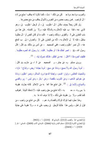 ‫ﺍﻟﺴﻴﺎﺳﺔ ﺍﻟﺸﺮﻋﻴﺔ‬


‫ﻭﺍﻟﻀﺮﺏ ﻣﺮﺓ ﺑﻌﺪ ﻣﺮﺓ ﺣﱴ ﳝﻜﻦ ﻣﻦ ﺫﻟﻚ ﺍﶈﺪﺙ ، ﻛﻤﺎ ﺫﻛﺮﻧﺎ ﺃﻧﻪ ﻳﻌﺎﻗﺐ ﺍﳌﻤﺘﻨﻊ ﻣﻦ ﺃﺩﺍﺀ‬
     ‫ﺍﳌﺎﻝ ﺍﻟﻮﺍﺟﺐ . ﻓﻤﻦ ﻭﺟﺐ ﺣﻀﻮﺭﻩ ﻣﻦ ﺍﻟﻨﻔﻮﺱ ﻭﺍﻷﻣﻮﺍﻝ ﻳﻌﺎﻗﺐ ﻣﻦ ﻣﻨﻊ ﺣﻀﻮﺭﻫﺎ .‬
‫ﻭﻟﻮ ﻛﺎﻥ ﺭﺟﻼﹰ ﻳﻌﺮﻑ ﻣﻜﺎﻥ ﺍﳌﺎﻝ ﺍﳌﻄﻠﻮﺏ ﲝﻖ ، ﺃﻭ ﺍﻟﺮﺟﻞ ﺍﳌﻄﻠﻮﺏ ﲝﻖ ، ﻭﻫﻮ‬
‫ﺍﻟﺬﻱ ﳝﻨﻌﻪ ، ﻓﺘﻨﺔ ﳚﺐ ﻋﻠﻴﻪ ﺍﻹﻋﻼﻡ ﺑﻪ ﻭﺍﻟﺪﻻﻟﺔ ﻋﻠﻴﻪ ، ﻭﻻ ﳚﻮﺯ ﻛﺘﻤﺎﻧﻪ . ﻓﺈﻥ ﻫﺬﺍ ﻣﻦ‬
‫ﺑﺎﺏ ﺍﻟﺘﻌﺎﻭﻥ ﻋﻠﻰ ﺍﻟﱪ ﻭﺍﻟﺘﻘﻮﻯ ، ﻭﺫﻟﻚ ﻭﺍﺟﺐ ؛ ﲞﻼﻑ ﻣﺎ ﻟﻮ ﻛﺎﻥ ﺍﻟﻨﻔﺲ ﺃﻭ ﺍﳌﺎﻝ ﻣﻄﻠﻮﺑﺎ‬
‫ﹰ‬
‫ﺑﺒﺎﻃﻞ ، ﻓﺈﻧﻪ ﻻ ﳛﻞ ﺍﻹﻋﻼﻡ ﺑﻪ ، ﻷﻧﻪ ﻣﻦ ﺍﻟﺘﻌﺎﻭﻥ ﻋﻠﻰ ﺍﻹﰒ ﻭﺍﻟﻌﺪﻭﺍﻥ ؛ ﺑﻞ ﳚﺐ ﺍﻟﺪﻓﻊ‬
‫ﻋﻨﻪ ، ﻷﻥ ﻧﺼﺮ ﺍﳌﻈﻠﻮﻡ ﻭﺍﺟﺐ ، ﻓﻔﻲ ﺍﻟﺼﺤﻴﺤﲔ ، ﻋﻦ ﺃﻧﺲ ﺑﻦ ﻣﺎﻟﻚ ‪ ‬ﻗﺎﻝ : ﻗﺎﻝ‬
‫ﺭﺳﻮﻝ ﺍﷲ ، ‪ } ‬ﺍﻧﺼﺮ ﺃﺧﺎﻙ ﻇﺎﳌﺎ ﺃﻭ ﻣﻈﻠﻮﻣﺎ . ﻗﻠﺖ : ﻳﺎ ﺭﺳﻮﻝ ﺍﷲ ﺃﻧﺼﺮﻩ ﻣﻈﻠﻮﻣﺎ .‬
                                  ‫ﹰ‬         ‫ﹰ‬

                   ‫ﻓﻜﻴﻒ ﺃﻧﺼﺮﻩ ﻇﺎﳌﺎ ؟ ﻗﺎﻝ : ﲤﻨﻌﻪ ﻣﻦ ﺍﻟﻈﻠﻢ ، ﻓﺬﻟﻚ ﻧﺼﺮﻙ ﺇﻳﺎﻩ { )1( .‬
                                                                  ‫ﹰ‬
‫ﻭﺭﻭﻯ ﻣﺴﻠﻢ ﳓﻮﻩ ﻋﻦ ﺟﺎﺑﺮ ، ﻭﰲ ﺍﻟﺼﺤﻴﺤﲔ ﻋﻦ ﺍﻟﱪﺍﺀ ﺑﻦ ﻋﺎﺯﺏ ‪ ‬ﻗﺎﻝ :‬
‫} ﺃﻣﺮﻧﺎ ﺭﺳﻮﻝ ﺍﷲ ﻭﻻ ﺑﺴﺒﻊ ، ﻭﻬﻧﺎﻧﺎ ﻋﻦ ﺳﺒﻊ : ﺃﻣﺮﻧﺎ ﺑﻌﻴﺎﺩﺓ ﺍﳌﺮﻳﺾ ، ﻭﺍﺗﺒﺎﻉ ﺍﳉﻨﺎﺯﺓ ،‬
‫ﻭﺗﺸﻤﻴﺖ ﺍﻟﻌﺎﻃﺲ ، ﻭﺇﺑﺮﺍﺭ ﺍﳌﻘﺴﻢ ، ﻭﺇﺟﺎﺑﺔ ﺍﻟﺪﻋﻮﺓ ﻭﺭﺩ ﺍﻟﺴﻼﻡ ، ﻭﻧﺼﺮ ﺍﳌﻈﻠﻮﻡ ، ﻭﻬﻧﺎﻧﺎ‬
‫ﻋﻦ ﺧﻮﺍﺗﻴﻢ ﺍﻟﺬﻫﺐ ، ﻭﻋﻦ ﺍﻟﺸﺮﺏ ﺑﺎﻟﻔﻀﺔ ، ﻭﻋﻦ ﺍﳌﻴﺎﺛﺮ ، ﻭﻋﻦ ﻟﺒﺲ ﺍﳊﺮﻳﺮ ﻭﺍﻟﻘﺴﻲ‬
‫ﻭﺍﻟﺪﻳﺒﺎﺝ ﻭﺍﻹﺳﺘﱪﻕ { )2( . ﻓﺈﻥ ﺍﻣﺘﻨﻊ ﻫﺬﺍ ﺍﻟﻌﺎﱂ ﺑﻪ ﻣﻦ ﺍﻹﻋﻼﻡ ﲟﻜﺎﻧﻪ ﺟﺎﺯﺕ ﻋﻘﻮﺑﺘﻪ‬
‫ﺑﺎﳊﺒﺲ ﻭﻏﲑﻩ ، ﺣﱴ ﳜﱪ ﺑﻪ ، ﻷﻧﻪ ﺍﻣﺘﻨﻊ ﻣﻦ ﺣﻖ ﻭﺍﺟﺐ ﻋﻠﻴﻪ ، ﻻ ﺗﺪﺧﻠﻪ ﺍﻟﻨﻴﺎﺑﺔ . ﻓﻌﻮﻗﺐ‬
                       ‫ﻛﻤﺎ ﺗﻘﺪﻡ ، ﻭﻻ ﲡﻮﺯ ﻋﻘﻮﺑﺘﻪ ﻋﻠﻰ ﺫﻟﻚ ، ﺇﻻ ﺇﺫﺍ ﻋﺮﻑ ﺃﻧﻪ ﻋﺎﱂ ﺑﻪ .‬
‫ﻭﻫﺬﺍ ﻣﻄﺮﺩ ﻓﻴﻤﺎ ﺗﺘﻮﻻﻩ ﺍﻟﻮﻻﺓ ﻭﺍﻟﻘﻀﺎﺓ ﻭﻏﲑﻫﻢ ، ﰲ ﻛﻞ ﻣﻦ ﺍﻣﺘﻨﻊ ﻣﻦ ﻭﺍﺟﺐ ، ﻣﻦ‬
‫ﻗﻮﻝ ﺃﻭ ﻓﻌﻞ ، ﻭﻟﻴﺲ ﻫﺬﺍ ﲟﻄﺎﻟﺒﺔ ﻟﻠﺮﺟﻞ ﲝﻖ ﻭﺟﺐ ﻋﻠﻰ ﻏﲑﻩ ، ﻭﻻ ﻋﻘﻮﺑﺔ ﻋﻠﻰ ﺟﻨﺎﻳﺔ‬



                        ‫)1( ﺍﻟﺒﺨﺎﺭﻱ ﺍﳌﻈﺎﱂ ﻭﺍﻟﻐﺼﺐ )2132( ، ﺍﻟﺘﺮﻣﺬﻱ ﺍﻟﻔﱳ )5522( ، ﺃﲪﺪ )3/99( .‬
‫)2( ﺍﻟﺒﺨﺎﺭﻱ ﺍﻷﺷﺮﺑﺔ )2135( ، ﻣﺴﻠﻢ ﺍﻟﻠﺒﺎﺱ ﻭﺍﻟﺰﻳﻨﺔ )6602( ، ﺍﻟﺘﺮﻣﺬﻱ ﺍﻷﺩﺏ )9082( ، ﺍﻟﻨﺴﺎﺋﻲ ﺍﳉﻨﺎﺋﺰ )‬
                                                                   ‫9391( ، ﺃﲪﺪ )4/482( .‬

                                             ‫76‬
 