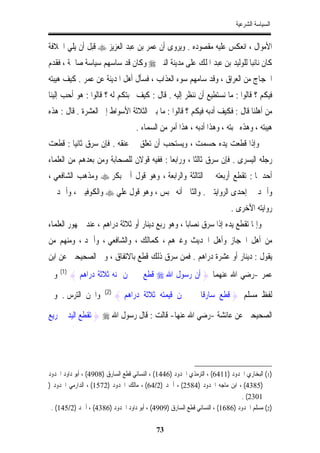 ‫ﺍﻟﺴﻴﺎﺳﺔ ﺍﻟﺸﺮﻋﻴﺔ‬


‫ﺍﻷﻣﻮﺍﻝ ، ﺍﻧﻌﻜﺲ ﻋﻠﻴﻪ ﻣﻘﺼﻮﺩﻩ . ﻭﻳﺮﻭﻯ ﺃﻥ ﻋﻤﺮ ﺑﻦ ﻋﺒﺪ ﺍﻟﻌﺰﻳﺰ ‪ ‬ﻗﺒﻞ ﺃﻥ ﻳﻠﻲ ﺍﳋﻼﻓﺔ‬
‫ﻛﺎﻥ ﻧﺎﺋﺒﺎ ﻟﻠﻮﻟﻴﺪ ﺑﻦ ﻋﺒﺪ ﺍﳌﻠﻚ ﻋﻠﻰ ﻣﺪﻳﻨﺔ ﺍﻟﻨﱯ ‪ ‬ﻭﻛﺎﻥ ﻗﺪ ﺳﺎﺳﻬﻢ ﺳﻴﺎﺳﺔ ﺻﺎﳊﺔ ، ﻓﻘﺪﻡ‬
                                                                    ‫ﹰ‬
‫ﺍﳊﺠﺎﺝ ﻣﻦ ﺍﻟﻌﺮﺍﻕ ، ﻭﻗﺪ ﺳﺎﻣﻬﻢ ﺳﻮﺀ ﺍﻟﻌﺬﺍﺏ ، ﻓﺴﺄﻝ ﺃﻫﻞ ﺍﳌﺪﻳﻨﺔ ﻋﻦ ﻋﻤﺮ . ﻛﻴﻒ ﻫﻴﺒﺘﻪ‬
‫ﻓﻴﻜﻢ ؟ ﻗﺎﻟﻮﺍ : ﻣﺎ ﻧﺴﺘﻄﻴﻊ ﺃﻥ ﻧﻨﻈﺮ ﺇﻟﻴﻪ . ﻗﺎﻝ : ﻛﻴﻒ ﳏﺒﺘﻜﻢ ﻟﻪ ؟ ﻗﺎﻟﻮﺍ : ﻫﻮ ﺃﺣﺐ ﺇﻟﻴﻨﺎ‬
‫ﻣﻦ ﺃﻫﻠﻨﺎ ﻗﺎﻝ : ﻓﻜﻴﻒ ﺃﺩﺑﻪ ﻓﻴﻜﻢ ؟ ﻗﺎﻟﻮﺍ : ﻣﺎ ﺑﲔ ﺍﻟﺜﻼﺛﺔ ﺍﻷﺳﻮﺍﻁ ﺇﱃ ﺍﻟﻌﺸﺮﺓ . ﻗﺎﻝ : ﻫﺬﻩ‬
                                    ‫ﻫﻴﺒﺘﻪ ، ﻭﻫﺬﻩ ﳏﺒﺘﻪ ، ﻭﻫﺬﺍ ﺃﺩﺑﻪ ، ﻫﺬﺍ ﺃﻣﺮ ﻣﻦ ﺍﻟﺴﻤﺎﺀ .‬
‫ﻭﺇﺫﺍ ﻗﻄﻌﺖ ﻳﺪﻩ ﺣﺴﻤﺖ ، ﻭﻳﺴﺘﺤﺐ ﺃﻥ ﺗﻌﻠﻖ ﰲ ﻋﻨﻘﻪ . ﻓﺈﻥ ﺳﺮﻕ ﺛﺎﻧﻴﺎ : ﻗﻄﻌﺖ‬
       ‫ﹰ‬
‫ﺭﺟﻠﻪ ﺍﻟﻴﺴﺮﻯ . ﻓﺈﻥ ﺳﺮﻕ ﺛﺎﻟﺜﺎ ، ﻭﺭﺍﺑﻌﺎ : ﻓﻔﻴﻪ ﻗﻮﻻﻥ ﻟﻠﺼﺤﺎﺑﺔ ﻭﻣﻦ ﺑﻌﺪﻫﻢ ﻣﻦ ﺍﻟﻌﻠﻤﺎﺀ‬
                                                  ‫ﹰ‬
‫ﺃﺣﺪﳘﺎ : ﺗﻘﻄﻊ ﺃﺭﺑﻌﺘﻪ ﰲ ﺍﻟﺜﺎﻟﺜﺔ ﻭﺍﻟﺮﺍﺑﻌﺔ ، ﻭﻫﻮ ﻗﻮﻝ ﺃﰊ ﺑﻜﺮ ‪ ‬ﻭﻣﺬﻫﺐ ﺍﻟﺸﺎﻓﻌﻲ ،‬
‫ﻭﺃﲪﺪ ﰲ ﺇﺣﺪﻯ ﺍﻟﺮﻭﺍﻳﺘﲔ . ﻭﺍﻟﺜﺎﱐ ﺃﻧﻪ ﳛﺒﺲ ، ﻭﻫﻮ ﻗﻮﻝ ﻋﻠﻲ ‪ ‬ﻭﺍﻟﻜﻮﻓﻴﲔ ، ﻭﺃﲪﺪ ﰲ‬
                                                                           ‫ﺭﻭﺍﻳﺘﻪ ﺍﻷﺧﺮﻯ .‬
‫ﻭﺇﳕﺎ ﺗﻘﻄﻊ ﻳﺪﻩ ﺇﺫﺍ ﺳﺮﻕ ﻧﺼﺎﺑﺎ ، ﻭﻫﻮ ﺭﺑﻊ ﺩﻳﻨﺎﺭ ﺃﻭ ﺛﻼﺛﺔ ﺩﺭﺍﻫﻢ ، ﻋﻨﺪ ﲨﻬﻮﺭ ﺍﻟﻌﻠﻤﺎﺀ‬
                                                 ‫ﹰ‬
‫ﻣﻦ ﺃﻫﻞ ﺍﳊﺠﺎﺯ ﻭﺃﻫﻞ ﺍﳊﺪﻳﺚ ﻭﻏﲑﻫﻢ ، ﻛﻤﺎﻟﻚ ، ﻭﺍﻟﺸﺎﻓﻌﻲ ، ﻭﺃﲪﺪ ، ﻭﻣﻨﻬﻢ ﻣﻦ‬
‫ﻳﻘﻮﻝ : ﺩﻳﻨﺎﺭ ﺃﻭ ﻋﺸﺮﺓ ﺩﺭﺍﻫﻢ . ﻓﻤﻦ ﺳﺮﻕ ﺫﻟﻚ ﻗﻄﻊ ﺑﺎﻻﺗﻔﺎﻕ ، ﻭﰲ ﺍﻟﺼﺤﻴﺤﲔ ﻋﻦ ﺍﺑﻦ‬
‫ﻭﰲ‬   ‫)1(‬
           ‫ﻋﻤﺮ -ﺭﺿﻲ ﺍﷲ ﻋﻨﻬﻤﺎ } ﺃﻥ ﺭﺳﻮﻝ ﺍﷲ ‪ ‬ﻗﻄﻊ ﰲ ﳎﻦ ﲦﻨﻪ ﺛﻼﺛﺔ ﺩﺭﺍﻫﻢ {‬

‫ﻭﺍﳉﻦ ﺍﻟﺘﺮﺱ . ﻭﰲ‬        ‫)2(‬
                             ‫ﻟﻔﻆ ﻣﺴﻠﻢ } ﻗﻄﻊ ﺳﺎﺭﻗﺎ ﰲ ﳎﻦ ﻗﻴﻤﺘﻪ ﺛﻼﺛﺔ ﺩﺭﺍﻫﻢ {‬

‫ﺍﻟﺼﺤﻴﺤﲔ ﻋﻦ ﻋﺎﺋﺸﺔ -ﺭﺿﻲ ﺍﷲ ﻋﻨﻬﺎ- ﻗﺎﻟﺖ : ﻗﺎﻝ ﺭﺳﻮﻝ ﺍﷲ ‪ } ‬ﺗﻘﻄﻊ ﺍﻟﻴﺪ ﰲ ﺭﻳﻊ‬




‫)1( ﺍﻟﺒﺨﺎﺭﻱ ﺍﳊﺪﻭﺩ )1146( ، ﺍﻟﺘﺮﻣﺬﻱ ﺍﳊﺪﻭﺩ )6441( ، ﺍﻟﻨﺴﺎﺋﻲ ﻗﻄﻊ ﺍﻟﺴﺎﺭﻕ )8094( ، ﺃﺑﻮ ﺩﺍﻭﺩ ﺍﳊﺪﻭﺩ‬
‫)5834( ، ﺍﺑﻦ ﻣﺎﺟﻪ ﺍﳊﺪﻭﺩ )4852( ، ﺃﲪﺪ )2/46( ، ﻣﺎﻟﻚ ﺍﳊﺪﻭﺩ )2751( ، ﺍﻟﺪﺍﺭﻣﻲ ﺍﳊﺪﻭﺩ )‬
                                                                              ‫1032( .‬
 ‫)2( ﻣﺴﻠﻢ ﺍﳊﺪﻭﺩ )6861( ، ﺍﻟﻨﺴﺎﺋﻲ ﻗﻄﻊ ﺍﻟﺴﺎﺭﻕ )9094( ، ﺃﺑﻮ ﺩﺍﻭﺩ ﺍﳊﺪﻭﺩ )6834( ، ﺃﲪﺪ )2/541( .‬

                                            ‫37‬
 