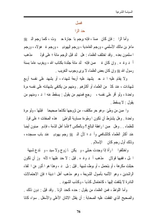 ‫ﺍﻟﺴﻴﺎﺳﺔ ﺍﻟﺸﺮﻋﻴﺔ‬


                                     ‫ﻓﺼﻞ‬
                                   ‫ﺣﺪ ﺍﻟﺰﺍﱐ‬
‫ﻭﺃﻣﺎ ﺍﻟﺰﺍﱐ : ﻓﺈﻥ ﻛﺎﻥ ﳏﺼﻨﺎﹰ ، ﻓﺈﻧﻪ ﻳﺮﺟﻢ ﺑﺎﳊﺠﺎﺭﺓ ﺣﱴ ﳝﻮﺕ ، ﻛﻤﺎ ﺭﺟﻢ ﺍﻟﻨﱯ ‪‬‬
‫ﻣﺎﻋﺰ ﺑﻦ ﻣﺎﻟﻚ ﺍﻷﺳﻠﻤﻲ ، ﻭﺭﺟﻢ ﺍﻟﻐﺎﻣﺪﻳﺔ ، ﻭﺭﺟﻢ ﺍﻟﻴﻬﻮﺩﻳﲔ ، ﻭﺭﺟﻢ ﻏﲑ ﻫﺆﻻﺀ ، ﻭﺭﺟﻢ‬
‫ﺍﳌﺴﻠﻤﻮﻥ ﺑﻌﺪﻩ . ﻭﻗﺪ ﺍﺧﺘﻠﻒ ﺍﻟﻌﻠﻤﺎﺀ : ﻫﻞ ﳚﻠﺪ ﻗﺒﻞ ﺍﻟﺮﺟﻢ ﻣﺎﺋﺔ ؛ ﻋﻠﻰ ﻗﻮﻟﲔ ﰲ ﻣﺬﻫﺐ‬
‫ﺃﲪﺪ ﻭﻏﲑﻩ . ﻭﺇﻥ ﻛﺎﻥ ﻏﲑ ﳏﺼﻦ ﻓﺈﻧﻪ ﳚﻠﺪ ﻣﺎﺋﺔ ﺟﻠﺪﺓ ﺑﻜﺘﺎﺏ ﺍﷲ ، ﻭﻳﻐﺮﺏ ﻋﺎﻣﺎ ﺑﺴﻨﺔ‬
     ‫ﹰ‬
                       ‫ﺭﺳﻮﻝ ﺍﷲ ‪ ‬ﻭﺇﻥ ﻛﺎﻥ ﺑﻌﺾ ﺍﻟﻌﻠﻤﺎﺀ ﻻ ﻳﺮﻯ ﻭﺟﻮﺏ ﺍﻟﺘﻐﺮﻳﺐ .‬
‫ﻭﻻ ﻳﻘﺎﻡ ﻋﻠﻴﻪ ﺍﳊﺪ ﺣﱴ ﻳﺸﻬﺪ ﻋﻠﻴﻪ ﺃﺭﺑﻌﺔ ﺷﻬﺪﺍﺀ ، ﺃﻭ ﻳﺸﻬﺪ ﻋﻠﻰ ﻧﻔﺴﻪ ﺃﺭﺑﻊ‬
‫ﺷﻬﺎﺩﺍﺕ ، ﻋﻨﺪ ﻛﺜﲑ ﻣﻦ ﺍﻟﻌﻠﻤﺎﺀ ﺃﻭ ﺃﻛﺜﺮﻫﻢ . ﻭﻣﻨﻬﻢ ﻣﻦ ﻳﻜﺘﻔﻲ ﺑﺸﻬﺎﺩﺗﻪ ﻋﻠﻰ ﻧﻔﺴﻪ ﻣﺮﺓ‬
‫ﻭﺍﺣﺪﺓ ، ﻭﻟﻮ ﺃﻗﺮ ﻋﻠﻰ ﻧﻔﺴﻪ ، ﰒ ﺭﺟﻊ ﻓﻤﻨﻬﻢ ﻣﻦ ﻳﻘﻮﻝ : ﻳﺴﻘﻂ ﻋﻨﻪ ﺍﳊﺪ ، ﻭﻣﻨﻬﻢ ﻣﻦ‬
                                                               ‫ﻳﻘﻮﻝ : ﻻ ﻳﺴﻘﻂ .‬
‫ﻭﺍﶈﺼﻦ ﻣﻦ ﻭﻃﺊ -ﻭﻫﻮ ﺣﺮ ﻣﻜﻠﻒ- ﻣﻦ ﺗﺰﻭﺟﻬﺎ ﻧﻜﺎﺣﺎ ﺻﺤﻴﺤﺎ ﰲ ﻗﺒﻠﻬﺎ ، ﻭﻟﻮ ﻣﺮﺓ‬
                  ‫ﹰ‬     ‫ﹰ‬
‫ﻭﺍﺣﺪﺓ . ﻭﻫﻞ ﻳﺸﺘﺮﻁ ﺃﻥ ﺗﻜﻮﻥ ﺍﳌﻮﻃﻮﺀﺓ ﻣﺴﺎﻭﻳﺔ ﻟﻠﻮﺍﻃﺊ ﰲ ﻫﺬﻩ ﺍﻟﺼﻔﺎﺕ ؛ ﻋﻠﻰ ﻗﻮﻟﲔ‬
‫ﹰ‬
‫ﻟﻠﻌﻠﻤﺎﺀ . . ﻭﻫﻞ ﲢﺼﻦ ﺍﳌﺮﺍﻫﻘﺔ ﺍﻟﺒﺎﻟﻎ ؟ ﻭﺑﺎﻟﻌﻜﺲ ؟ ﻓﺄﻣﺎ ﺃﻫﻞ ﺍﻟﺬﻣﺔ ، ﻓﺈﻬﻧﻢ ﳏﺼﻨﻮﻥ ﺃﻳﻀﺎ‬
‫ﻋﻨﺪ ﺃﻛﺜﺮ ﺍﻟﻌﻠﻤﺎﺀ ﻛﺎﻟﺸﺎﻓﻌﻲ ﻭﺃﲪﺪ ؛ ﻷﻥ ﺍﻟﻨﱯ ‪ ‬ﺭﺟﻢ ﻳﻬﻮﺩﻳﲔ ﻋﻨﺪ ﺑﺎﺏ ﻣﺴﺠﺪﻩ ،‬
                                                ‫ﻭﺫﻟﻚ ﺃﻭﻝ ﺭﺟﻢ ﻛﺎﻥ ﰲ ﺍﻹﺳﻼﻡ .‬
‫ﻭﺍﺧﺘﻠﻔﻮﺍ ﰲ ﺍﳌﺮﺃﺓ ﺇﺫﺍ ﻭﺟﺪﺕ ﺣﺒﻠﻰ ، ﻭﱂ ﻳﻜﻦ ﳍﺎ ﺯﻭﺝ ﻭﻻ ﺳﻴﺪ ، ﻭﱂ ﺗﺪﻉ ﺷﺒﻬﺔ ﰲ‬
‫ﺍﳊﺒﻞ ، ﻓﻔﻴﻬﺎ ﻗﻮﻻﻥ ﰲ ﻣﺬﻫﺐ ﺃﲪﺪ ﻭﻏﲑﻩ . ﻗﻴﻞ : ﻻ ﺣﺪ ﻋﻠﻴﻬﺎ ؛ ﻷﻧﻪ ﳚﻮﺯ ﺃﻥ ﺗﻜﻮﻥ‬
‫ﺣﺒﻠﺖ ﻣﻜﺮﻫﺔ ، ﺃﻭ ﺑﺘﺤﻤﻞ ، ﺃﻭ ﺑﻮﻁﺀ ﺷﺒﻬﺔ . ﻗﻴﻞ : ﺑﻞ ﲢﺪ ، ﻭﻫﺬﺍ ﻫﻮ ﺍﳌﺄﺛﻮﺭ ﻋﻦ ﺍﳋﻠﻔﺎﺀ‬
‫ﺍﻟﺮﺍﺷﺪﻳﻦ ، ﻭﻫﻮ ﺍﻷﺷﺒﻪ ﺑﺄﺻﻮﻝ ﺍﻟﺸﺮﻳﻌﺔ ، ﻭﻫﻮ ﻣﺬﻫﺐ ﺃﻫﻞ ﺍﳌﺪﻳﻨﺔ ؛ ﻓﺈﻥ ﺍﻻﺣﺘﻤﺎﻻﺕ‬
                          ‫ﺍﻟﻨﺎﺩﺭﺓ ﻻ ﻳﻠﺘﻔﺖ ﺇﻟﻴﻬﺎ ، ﻛﺎﺣﺘﻤﺎﻝ ﻛﺬﻬﺑﺎ ، ﻭﻛﺬﺏ ﺍﻟﺸﻬﻮﺩ .‬
‫ﻭﺃﻣﺎ ﺍﻟﻠﻮﺍﻁ ، ﻓﻤﻦ ﺍﻟﻌﻠﻤﺎﺀ ﻣﻦ ﻳﻘﻮﻝ : ﺣﺪﻩ ﻛﺤﺪ ﺍﻟﺰﻧﺎ . ﻭﻗﺪ ﻗﻴﻞ : ﺩﻭﻥ ﺫﻟﻚ .‬
‫ﻭﺍﻟﺼﺤﻴﺢ ﺍﻟﺬﻱ ﺍﺗﻔﻘﺖ ﻋﻠﻴﻪ ﺍﻟﺼﺤﺎﺑﺔ : ﺃﻥ ﻳﻘﺘﻞ ﺍﻻﺛﻨﺎﻥ ﺍﻷﻋﻠﻰ ﻭﺍﻷﺳﻔﻞ . ﺳﻮﺍﺀ ﻛﺎﻧﺎ‬

                                      ‫67‬
 