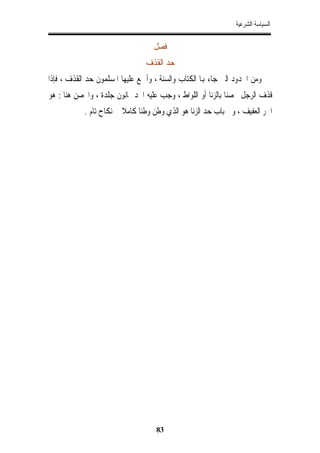 ‫ﺍﻟﺴﻴﺎﺳﺔ ﺍﻟﺸﺮﻋﻴﺔ‬


                                   ‫ﻓﺼﻞ‬
                                 ‫ﺣﺪ ﺍﻟﻘﺬﻑ‬
‫ﻭﻣﻦ ﺍﳊﺪﻭﺩ ﺍﻟﱵ ﺟﺎﺀ ﻬﺑﺎ ﺍﻟﻜﺘﺎﺏ ﻭﺍﻟﺴﻨﺔ ، ﻭﺃﲨﻊ ﻋﻠﻴﻬﺎ ﺍﳌﺴﻠﻤﻮﻥ ﺣﺪ ﺍﻟﻘﺬﻑ ، ﻓﺈﺫﺍ‬
‫ﻗﺬﻑ ﺍﻟﺮﺟﻞ ﳏﺼﻨﺎ ﺑﺎﻟﺰﻧﺎ ﺃﻭ ﺍﻟﻠﻮﺍﻁ ، ﻭﺟﺐ ﻋﻠﻴﻪ ﺍﳊﺪ ﲦﺎﻧﻮﻥ ﺟﻠﺪﺓ ، ﻭﺍﶈﺼﻦ ﻫﻨﺎ : ﻫﻮ‬
            ‫ﺍﳊﺮ ﺍﻟﻌﻔﻴﻒ ، ﻭﰲ ﺑﺎﺏ ﺣﺪ ﺍﻟﺰﻧﺎ ﻫﻮ ﺍﻟﺬﻱ ﻭﻃﻦ ﻭﻃﺌﺎﹰ ﻛﺎﻣﻼ ﰲ ﻧﻜﺎﺡ ﺗﺎﻡ .‬




                                    ‫38‬
 