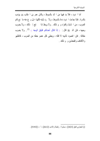 ‫ﺍﻟﺴﻴﺎﺳﺔ ﺍﻟﺸﺮﻋﻴﺔ‬


‫ﺃﻣﺎ ﺍﳊﺪﻭﺩ ، ﻓﻼ ﺑﺪ ﻓﻴﻬﺎ ﻣﻦ ﺍﳉﻠﺪ ﺑﺎﻟﺴﻮﻁ ، ﻭﻛﺎﻥ ﻋﻤﺮ ﺑﻦ ﺍﳋﻄﺎﺏ ‪ ‬ﻳﺆﺩﺏ‬
‫ﺑﺎﻟﺪﺭﺓ : ﻓﺈﺫﺍ ﺟﺎﺀﺕ ﺍﳊﺪﻭﺩ ﺩﻋﺎ ﺑﺎﻟﺴﻮﻁ ، ﻭﻻ ﲡﺮﺩ ﺛﻴﺎﺑﻪ ﻛﻠﻬﺎ ؛ ﺑﻞ ﻳﱰﻉ ﻋﻨﻪ ﻣﺎ ﳝﻨﻊ ﻛﻢ‬
‫ﺍﻟﻀﺮﺏ ، ﻣﻦ ﺍﳊﺸﺎﻳﺎ ﻭﺍﻟﻔﺮﺍﺀ ﻭﳓﻮ ﺫﻟﻚ . ﻭﻻ ﻳﺮﺑﻂ ﺇﺫﺍ ﱂ ﳛﺘﺞ ﺇﱃ ﺫﻟﻚ ، ﻭﻻ ﻳﻀﺮﺏ‬
‫ﻭﺟﻬﻪ ، ﻓﺈﻥ ﺍﻟﻨﱯ ‪ ‬ﻗﺎﻝ : } ﺇﺫﺍ ﻗﺎﺗﻞ ﺃﺣﺪﻛﻢ ﻓﻠﻴﺘﻖ ﺍﻟﻮﺟﻪ { )1( . ﻭﻻ ﻳﻀﺮﺏ‬
‫ﻣﻘﺎﺗﻠﻪ . ﻓﺈﻥ ﺍﳌﻘﺼﻮﺩ ﺗﺄﺩﻳﺒﻪ ﻻ ﻗﺘﻠﻪ ، ﻭﻳﻌﻄﻲ ﻛﻞ ﻋﻀﻮ ﺣﻈﻪ ﻣﻦ ﺍﻟﻀﺮﺏ ، ﻛﺎﻟﻈﻬﺮ‬
                                                     ‫ﻭﺍﻷﻛﺘﺎﻑ ﻭﺍﻟﻔﺨﺬﻳﻦ ﻭﳓﻮ ﺫﻟﻚ .‬




                ‫)1( ﺍﻟﺒﺨﺎﺭﻱ ﺍﻟﻌﺘﻖ )1242( ، ﻣﺴﻠﻢ ﺍﻟﱪ ﻭﺍﻟﺼﻠﺔ ﻭﺍﻵﺩﺍﺏ )2162( ، ﺃﲪﺪ )2/915( .‬

                                        ‫88‬
 