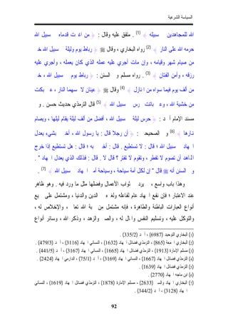 ‫ﺍﻟﺴﻴﺎﺳﺔ ﺍﻟﺸﺮﻋﻴﺔ‬


‫ﺍﷲ ﻟﻠﻤﺠﺎﻫﺪﻳﻦ ﰲ ﺳﺒﻴﻠﻪ { )1( . ﻣﺘﻔﻖ ﻋﻠﻴﻪ ﻭﻗﺎﻝ : } ﻣﻦ ﺍﻏﱪﺕ ﻗﺪﻣﺎﻩ ﰲ ﺳﺒﻴﻞ ﺍﷲ‬

‫ﺣﺮﻣﻪ ﺍﷲ ﻋﻠﻰ ﺍﻟﻨﺎﺭ { )2( ﺭﻭﺍﻩ ﺍﻟﺒﺨﺎﺭﻱ ، ﻭﻗﺎﻝ ‪ } ‬ﺭﺑﺎﻁ ﻳﻮﻡ ﻭﻟﻴﻠﺔ ﰲ ﺳﺒﻴﻞ ﺍﷲ ﺧﲑ‬
‫ﻣﻦ ﺻﻴﺎﻡ ﺷﻬﺮ ﻭﻗﻴﺎﻣﻪ ، ﻭﺇﻥ ﻣﺎﺕ ﺃﺟﺮﻱ ﻋﻠﻴﻪ ﻋﻤﻠﻪ ﺍﻟﺬﻱ ﻛﺎﻥ ﻳﻌﻤﻠﻪ ، ﻭﺃﺟﺮﻱ ﻋﻠﻴﻪ‬
‫ﺭﺯﻗﻪ ، ﻭﺃﻣﻦ ﺍﻟﻔﺘﺎﻥ { )3( . ﺭﻭﺍﻩ ﻣﺴﻠﻢ ﻭﰲ ﺍﻟﺴﻨﻦ : } ﺭﺑﺎﻁ ﻳﻮﻡ ﰲ ﺳﺒﻴﻞ ﺍﷲ ، ﺧﲑ‬

‫ﻣﻦ ﺃﻟﻒ ﻳﻮﻡ ﻓﻴﻤﺎ ﺳﻮﺍﻩ ﻣﻦ ﺍﳌﻨﺎﺯﻝ { )4( ﻭﻗﺎﻝ ‪ } ‬ﻋﻴﻨﺎﻥ ﻻ ﲤﺴﻬﻤﺎ ﺍﻟﻨﺎﺭ ، ﻋﲔ ﺑﻜﺖ‬

‫ﻣﻦ ﺧﺸﻴﺔ ﺍﷲ ، ﻭﻋﲔ ﺑﺎﺗﺖ ﲢﺮﺱ ﰲ ﺳﺒﻴﻞ ﺍﷲ { )5( ﻗﺎﻝ ﺍﻟﺘﺮﻣﺬﻱ ﺣﺪﻳﺚ ﺣﺴﻦ . ﻭﰲ‬

‫ﻣﺴﻨﺪ ﺍﻹﻣﺎﻡ ﺃﲪﺪ : } ﺣﺮﺱ ﻟﻴﻠﺔ ﰲ ﺳﺒﻴﻞ ﺍﷲ ، ﺃﻓﻀﻞ ﻣﻦ ﺃﻟﻒ ﻟﻴﻠﺔ ﻳﻘﺎﻡ ﻟﻴﻠﻬﺎ ، ﻭﻳﺼﺎﻡ‬

‫ﻭﰲ ﺍﻟﺼﺤﻴﺤﲔ : } ﺃﻥ ﺭﺟﻼ ﻗﺎﻝ : ﻳﺎ ﺭﺳﻮﻝ ﺍﷲ ، ﺃﺧﱪﱐ ﺑﺸﻲﺀ ﻳﻌﺪﻝ‬
                                  ‫ﹰ‬                                           ‫)6(‬
                                                                                    ‫ﻬﻧﺎﺭﻫﺎ {‬
‫ﺍﳉﻬﺎﺩ ﰲ ﺳﺒﻴﻞ ﺍﷲ ؛ ﻗﺎﻝ : ﻻ ﺗﺴﺘﻄﻴﻊ . ﻗﺎﻝ : ﺃﺧﱪﱐ ﺑﻪ ؛ ﻗﺎﻝ : ﻫﻞ ﺗﺴﺘﻄﻴﻊ ﺇﺫﺍ ﺧﺮﺝ‬
‫ﺍﺠﻤﻟﺎﻫﺪ ﺃﻥ ﺗﺼﻮﻡ ﻻ ﺗﻔﻄﺮ ، ﻭﺗﻘﻮﻡ ﻻ ﺗﻔﺘﺮ ؟ ﻗﺎﻝ ﻻ . ﻗﺎﻝ : ﻓﺬﻟﻚ ﺍﻟﺬﻱ ﻳﻌﺪﻝ ﺍﳉﻬﺎﺩ " .‬
 ‫ﻭﰲ ﺍﻟﺴﻨﻦ ﺃﻧﻪ ‪ ‬ﻗﺎﻝ " ﺇﻥ ﻟﻜﻞ ﺃﻣﺔ ﺳﻴﺎﺣﺔ ، ﻭﺳﻴﺎﺣﺔ ﺃﻣﱵ ﺍﳉﻬﺎﺩ ﰲ ﺳﺒﻴﻞ ﺍﷲ { )7( .‬
‫ﻭﻫﺬﺍ ﺑﺎﺏ ﻭﺍﺳﻊ ، ﱂ ﻳﺮﺩ ﰲ ﺛﻮﺍﺏ ﺍﻷﻋﻤﺎﻝ ﻭﻓﻀﻠﻬﺎ ﻣﺜﻞ ﻣﺎ ﻭﺭﺩ ﻓﻴﻪ . ﻭﻫﻮ ﻇﺎﻫﺮ‬
‫ﻋﻨﺪ ﺍﻻﻋﺘﺒﺎﺭ ؛ ﻓﺈﻥ ﻧﻔﻊ ﺍﳉﻬﺎﺩ ﻋﺎﻡ ﻟﻔﺎﻋﻠﻪ ﻭﻟﻐﲑﻩ ﰲ ﺍﻟﺪﻳﻦ ﻭﺍﻟﺪﻧﻴﺎ ، ﻭﻣﺸﺘﻤﻞ ﻋﻠﻰ ﲨﻴﻊ‬
‫ﺃﻧﻮﺍﻉ ﺍﻟﻌﺒﺎﺭﺍﺕ ﺍﻟﺒﺎﻃﻨﺔ ﻭﺍﻟﻄﺎﻫﺮﺓ ، ﻓﺈﻧﻪ ﻣﺸﺘﻤﻞ ﻣﻦ ﳏﺒﺔ ﺍﷲ ﺗﻌﺎﱃ ، ﻭﺍﻹﺧﻼﺹ ﻟﻪ ،‬
‫ﻭﺍﻟﺘﻮﻛﻞ ﻋﻠﻴﻪ ، ﻭﺗﺴﻠﻴﻢ ﺍﻟﻨﻔﺲ ﻭﺍﳌﺎﻝ ﻟﻪ ، ﻭﺍﻟﺼﱪ ﻭﺍﻟﺰﻫﺪ ، ﻭﺫﻛﺮ ﺍﷲ ، ﻭﺳﺎﺋﺮ ﺃﻧﻮﺍﻉ‬

                                                ‫)1( ﺍﻟﺒﺨﺎﺭﻱ ﺍﻟﺘﻮﺣﻴﺪ )7896( ، ﺃﲪﺪ )2/533( .‬
‫)2( ﺍﻟﺒﺨﺎﺭﻱ ﺍﳉﻤﻌﺔ )568( ، ﺍﻟﺘﺮﻣﺬﻱ ﻓﻀﺎﺋﻞ ﺍﳉﻬﺎﺩ )2361( ، ﺍﻟﻨﺴﺎﺋﻲ ﺍﳉﻬﺎﺩ )6113( ، ﺃﲪﺪ )3/974( .‬
 ‫)3( ﻣﺴﻠﻢ ﺍﻹﻣﺎﺭﺓ )3191( ، ﺍﻟﺘﺮﻣﺬﻱ ﻓﻀﺎﺋﻞ ﺍﳉﻬﺎﺩ )5661( ، ﺍﻟﻨﺴﺎﺋﻲ ﺍﳉﻬﺎﺩ )7613( ، ﺃﲪﺪ )5/144( .‬
 ‫)4( ﺍﻟﺘﺮﻣﺬﻱ ﻓﻀﺎﺋﻞ ﺍﳉﻬﺎﺩ )7661( ، ﺍﻟﻨﺴﺎﺋﻲ ﺍﳉﻬﺎﺩ )9613( ، ﺃﲪﺪ )1/57( ، ﺍﻟﺪﺍﺭﻣﻲ ﺍﳉﻬﺎﺩ )4242( .‬
                                                            ‫)5( ﺍﻟﺘﺮﻣﺬﻱ ﻓﻀﺎﺋﻞ ﺍﳉﻬﺎﺩ )9361( .‬
                                                                 ‫)6( ﺍﺑﻦ ﻣﺎﺟﻪ ﺍﳉﻬﺎﺩ )0772( .‬
‫)7( ﺍﻟﺒﺨﺎﺭﻱ ﺍﳉﻬﺎﺩ ﻭﺍﻟﺴﲑ )3362( ، ﻣﺴﻠﻢ ﺍﻹﻣﺎﺭﺓ )8781( ، ﺍﻟﺘﺮﻣﺬﻱ ﻓﻀﺎﺋﻞ ﺍﳉﻬﺎﺩ )9161( ، ﺍﻟﻨﺴﺎﺋﻲ‬
                                                         ‫ﺍﳉﻬﺎﺩ )8213( ، ﺃﲪﺪ )2/443( .‬

                                            ‫29‬
 