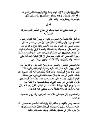 ‫َﻘْﺘُﻮ َ{]اﻟﺒﻔﺮة : 78[، ﻓﺠﺎء ﺑﻠﻔﻆ ))ﻛ ﱠﺑﺘﻢ(( ﺑﺎﻟﻤﺎﺿﻰ اﻟﺬى ﻗﺪ‬
                         ‫َﺬ‬                             ‫ﺗ ُﻠ ن‬
       ‫وﻗﻊ ﻣﻨﮫ، وﺗﺤﻘﻖ، وﺟﺎء ﺑﻠﻔﻆ: ))ﺗَﻘﺘُﻮن(( ﺑﺎﻟﻤﺴﺘﻘﺒﻞ اﻟﺬى‬
                            ‫ﻠ‬
                               ‫ﯾﺘﻮ ﱠﻌﻮﻧﮫ و َﻨﺘﻈﺮوﻧﮫ.. واﷲ أﻋﻠﻢ.‬
                                                  ‫ﯾ‬        ‫ﻗ‬
                              ‫ﻓﺼﻞ‬
  ‫ﻓﻰ ھﺪْﯾﮫ ﺻﻠﻰ اﷲ ﻋﻠﯿﮫ وﺳﻠﻢ ﻓﻰ ﻋﻼج اﻟ ﱢﺤﺮ اﻟﺬى ﺳﺤﺮﺗﮫ‬
               ‫ﺴ‬                                ‫َ‬
                       ‫اﻟﯿﮭﻮ ُ ﺑﮫ‬
                          ‫د‬
  ‫ﻗﺪ أﻧﻜﺮ ھﺬا ﻃﺎﺋﻔﺔ ﻣﻦ اﻟﻨﺎس، وﻗﺎﻟﻮا: ﻻ ﯾﺠﻮز ھﺬا ﻋﻠﯿﮫ، وﻇﻨﻮه‬
                       ‫ُ‬                         ‫ٌ‬
    ‫ﻧﻘﺼﺎ وﻋﯿﺒً، وﻟﯿﺲ اﻷﻣﺮ ﻛﻤﺎ ز َﻤﻮا، ﺑﻞ ھﻮ ﻣﻦ ﺟﻨﺲ ﻣﺎ ﻛﺎن‬
                                    ‫َﻋ‬     ‫ُ‬           ‫ﺎ‬      ‫ً‬
   ‫ﯾَﻌ َﺮﯾﮫ ﺻﻠﻰ اﷲ ﻋﻠﯿﮫ وﺳﻠﻢ ﻣﻦ اﻷﺳﻘﺎم واﻷوﺟﺎع، وھﻮ ﻣﺮض‬         ‫ﺘ‬
 ‫ﻣﻦ اﻷﻣﺮاض، وإﺻﺎﺑ ُﮫ ﺑﮫ ﻛﺈﺻﺎﺑﺘﮫ ﺑﺎﻟﺴ ﱢ ﻻ ﻓﺮقَ ﺑﯿﻨﮭﻤﺎ.وﻗﺪ ﺛﺒﺖ‬
                             ‫ﱡﻢ‬               ‫ﺘ‬
‫ﻓﻰ ))اﻟﺼﺤﯿﺤﯿﻦ(( ﻋﻦ ﻋﺎﺋﺸﺔ رﺿﻰ اﷲ ﻋﻨﮭﺎ، أﻧﮭﺎ ﻗﺎﻟﺖ:(( ُﺤﺮ‬
‫ﺳ َِ‬
   ‫رﺳﻮل اﷲ ﺻﻠﻰ اﷲ ﻋﻠﯿﮫ وﺳﻠﻢ ﺣﺘﻰ إن ﻛﺎن ﻟَ ُﺨَ ﱠﻞ إﻟﯿﮫ أﻧﮫ ﯾﺄﺗﻰ‬
                 ‫ﯿ ﯿُ‬           ‫ْ‬                           ‫ُ‬
               ‫ِﺴﺎءه، وﻟﻢ َﺄﺗِ ِ ﱠ((، وذﻟﻚ أﺷﺪ ﻣﺎ ﯾﻜﻮن ِﻦ اﻟ ﱢﺤﺮ.‬
                   ‫ﻣ ﺴ‬                ‫ﱡ‬          ‫ﯾ ﮭﻦ‬             ‫ﻧ‬
  ‫ﻗﺎل اﻟﻘﺎﺿﻰ ﻋِ َﺎض: واﻟ ﱢﺤﺮ ﻣﺮض ﻣﻦ اﻷﻣﺮاض، وﻋﺎرض ﻣﻦ‬
       ‫ٌ‬                         ‫ٌ‬       ‫ﺴ‬         ‫ﯿ‬
     ‫اﻟﻌﻠﻞ ﯾﺠﻮز ﻋﻠﯿﮫ ﺻﻠﻰ اﷲ ﻋﻠﯿﮫ وﺳﻠﻢ ﻛﺄﻧﻮاع اﻷﻣﺮاض ﻣ ﱠﺎ ﻻ‬
         ‫ﻤ‬
‫ُﻨﻜ ُ، وﻻ َﻘﺪَح ﻓﻰ ُﺒﻮﺗﮫ، وأ ﱠﺎ ﻛﻮ ُﮫ ُﺨ ﱠﻞ إﻟﯿﮫ أﻧﮫ ﻓﻌﻞ اﻟﺸﻰء وﻟﻢ‬
                           ‫ﻣ ﻧ ﯾ ﯿ‬             ‫ﯾ ُ ﻧ‬         ‫ﯾ َﺮ‬
     ‫ﯾﻔﻌﻠﮫ، ﻓﻠﯿﺲ ﻓﻰ ھﺬا ﻣﺎ ﯾﺪﺧﻞ ﻋﻠﯿﮫ داﺧﻠﺔ ﻓﻰ ﺷﻰء ﻣﻦ ﺻﺪﻗﮫ،‬
                           ‫ً‬
 ‫ﻟﻘﯿﺎم اﻟﺪﻟﯿﻞ واﻹﺟﻤﺎع ﻋﻠﻰ ﻋﺼﻤﺘﮫ ﻣﻦ ھﺬا، وإ ﱠﻤﺎ ھﺬا ﻓﯿﻤﺎ ﯾﺠﻮز‬
                   ‫ﻧ‬                         ‫ِ‬
        ‫ُ ُ ﱡه ﻋﻠﯿﮫ ﻓﻰ أﻣﺮ دﻧﯿﺎه اﻟﺘﻰ ﻟﻢ ُﺒﻌﺚ ﻟﺴﺒﺒﮭﺎ، وﻻ ُ ﱢﻞ ِﻦ‬
          ‫ﻓﻀ ﻣ‬                     ‫ﯾ‬                         ‫ﻃﺮ و‬
 ‫أﺟﻠﮭﺎ، وھﻮ ﻓﯿﮭﺎ ُﺮﺿﺔ ﻟﻶﻓﺎت ﻛﺴﺎﺋﺮ اﻟﺒَ َﺮ، ﻓﻐﯿﺮ ﺑﻌﯿﺪ أﻧﮫ ُﺨ ﱠﻞ‬
 ‫ﯾ ﯿَ‬           ‫ُ‬      ‫ﺸ‬                  ‫ﻋ ٌ‬
            ‫إﻟﯿﮫ ﻣﻦ ُﻣﻮرھﺎ ﻣﺎ ﻻ ﺣﻘﯿﻘﺔ ﻟﮫ، ﺛﻢ َﻨﺠﻠﻰ ﻋﻨﮫ ﻛﻤﺎ ﻛﺎن.‬
                                ‫ﯾ‬      ‫َ‬                 ‫أ‬
  ‫واﻟﻤﻘﺼﻮد: ذِﻛ ُ َﺪْ ِﮫ ﻓﻰ ﻋﻼج ھﺬا اﻟﻤﺮض، وﻗﺪ ُوى ﻋﻨﮫ ﻓﯿﮫ‬
            ‫ر‬                        ‫ﺮھ ﯾ‬
                                                    ‫ﻧﻮﻋﺎن:‬
‫أﺣﺪھﻤﺎ وھﻮ أﺑﻠ ُﮭﻤﺎ : اﺳﺘﺨﺮا ُﮫ وإﺑﻄﺎﻟﮫ، ﻛﻤﺎ ﺻﺢ ﻋﻨﮫ ﺻﻠﻰ اﷲ‬
               ‫ﱠ‬                     ‫ﺟ‬             ‫ﻐ‬
 ‫ﻋﻠﯿﮫ وﺳﻠﻢ أﻧﮫ ﺳﺄل ر ﱠﮫ ﺳﺒﺤﺎﻧﮫ ﻓﻰ ذﻟﻚ؛ ﻓ ُل ﻋﻠﯿﮫ، ﻓﺎﺳ َﺨْ َﺟﮫ‬
    ‫ﺘ ﺮ‬                ‫ﺪﱠ‬                     ‫ﺑ‬
          ‫ﻣﻦ ﺑﺌﺮ، ﻓﻜﺎن ﻓﻰ ﻣِﺸﻂ و ُ َﺎﻃ ٍ، و ُﻒ ﻃﻠْ َﺔ ذَ َﺮ، ﻓﻠ ﱠﺎ‬
           ‫ﻤ‬      ‫ْ ٍ ﻣﺸ َﺔ ﺟ ﱢ َ ﻌ ِ ﻛ‬
 