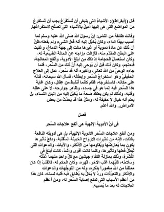 ‫ﻗﺎل ))أﺑﻘﺮاط((: اﻷﺷﯿﺎء اﻟﺘﻰ ﯾﻨﺒﻐﻰ أن ُﺴْﺘَﻔْﺮغ ﯾﺠﺐ َن ُﺴﺘﻔﺮغ‬
        ‫أ ﺗ‬     ‫ﺗ ََ‬                    ‫ُ‬
‫ﻣﻦ اﻟﻤﻮاﺿﻊ اﻟﺘﻰ ھﻰ إﻟﯿﮭﺎ أﻣﯿﻞ ﺑﺎﻷﺷﯿﺎء اﻟﺘﻰ ﺗﺼُﺢ ﻻﺳﺘﻔﺮاﻏﮭﺎ.‬
             ‫ﻠ‬                 ‫ُ‬
     ‫وﻗﺎﻟﺖ ﻃﺎﺋﻔﺔ ﻣﻦ اﻟﻨﺎس: إ ﱠ رﺳﻮل اﷲ ﺻﻠﻰ اﷲ ﻋﻠﯿﮫ وﺳﻠﻢ ﻟﻤﺎ‬
                                  ‫َ‬     ‫ن‬
   ‫ُﺻﯿﺐ ﺑﮭﺬا اﻟﺪا ِ، وﻛﺎن ُﺨ ﱠﻞ إﻟﯿﮫ أﻧﮫ ﻓﻌﻞ اﻟﺸﻰء وﻟﻢ ﯾﻔﻌﻠﮫ،ﻇَﻦ‬
   ‫ﱠ‬                                    ‫ﯾ ﯿ‬       ‫ء‬               ‫أ‬
  ‫أن ذﻟﻚ ﻋﻦ ﻣﺎدة دﻣﻮﯾﺔ أو ﻏﯿﺮھﺎ ﻣﺎﻟﺖ إﻟﻰ ﺟﮭﺔ اﻟﺪﻣﺎغ، وﻏﻠﺒﺖ‬
        ‫ﻋﻠﻰ اﻟﺒﻄﻦ اﻟﻤﻘ ﱠم ﻣﻨﮫ، ﻓﺄزاﻟﺖ ِﺰاﺟﮫ ﻋﻦ اﻟﺤﺎﻟﺔ اﻟﻄﺒﯿﻌﯿﺔ ﻟﮫ،‬
                                     ‫ﻣ‬            ‫ﺪ‬
  ‫وﻛﺎن اﺳﺘﻌﻤﺎل اﻟﺤﺠﺎﻣﺔ إذ ذاك ِﻦ أﺑﻠﻎ اﻷدوﯾﺔ، وأﻧﻔﻊ اﻟﻤﻌﺎﻟﺠﺔ،‬
                                     ‫ﻣ‬               ‫ُ‬
         ‫ﻓﺎﺣﺘﺠﻢ، وﻛﺎن ذﻟﻚ ﻗﺒﻞ أن ُﻮﺣﻰ إﻟﯿﮫ أن ذﻟﻚ ﻣﻦ اﻟ ﱢﺤﺮ، ﻓﻠﻤﺎ‬
                 ‫ﺴ‬           ‫ﱠ‬          ‫ﯾ‬
  ‫ﺟﺎءه اﻟﻮﺣﻰ ﻣﻦ اﷲ ﺗﻌﺎﻟﻰ، وأﺧﺒﺮه أﻧﮫ ﻗﺪ ُﺤ َ، ﻋﺪل إﻟﻰ اﻟﻌﻼج‬
                       ‫ﺳ ِﺮ‬                            ‫ُ‬
   ‫اﻟﺤﻘﯿﻘﻰ وھﻮ اﺳﺘﺨﺮاج اﻟ ﱢﺤﺮ وإﺑﻄﺎُﮫ، ﻓﺴﺄل اﷲ ﺳﺒﺤﺎﻧﮫ، ﻓﺪﱠﮫ‬
      ‫ﻟ‬                         ‫ﻟ‬       ‫ُ ﺴ‬                ‫ﱢ‬
      ‫ﻋﻠﻰ ﻣﻜﺎﻧﮫ، ﻓﺎﺳﺘﺨﺮﺟﮫ، ﻓﻘﺎم ﻛﺄﻧﻤﺎ أﻧْ ِﻂ ﻣﻦ ِﻘﺎل، وﻛﺎن ﻏﺎﯾﺔ‬
      ‫ُ‬                ‫ُﺸَ ﻋ‬
 ‫ھﺬا اﻟ ﱢﺤﺮ ﻓﯿﮫ إﻧﻤﺎ ھﻮ ﻓﻰ ﺟﺴﺪه، وﻇﺎ ِﺮ ﺟﻮارﺣﮫ، ﻻ ﻋﻠﻰ ﻋﻘ ِﮫ‬
   ‫ﻠ‬                         ‫ھ‬                              ‫ﺴ‬
‫وﻗﻠ ِﮫ، وﻟﺬﻟﻚ ﻟﻢ ﯾﻜﻦ ﯾﻌﺘﻘﺪ ﺻﺤﺔ ﻣﺎ ُﺨ ﱠﻞ إﻟﯿﮫ ﻣﻦ إﺗﯿﺎن اﻟﻨﺴﺎء، ﺑﻞ‬
                              ‫ﯾ ﯿ‬         ‫ُ‬                    ‫ﺒ‬
               ‫ﯾﻌﻠﻢ أﻧﮫ ﺧﯿﺎل ﻻ ﺣﻘﯿﻘﺔ ﻟﮫ، وﻣﺜﻞ ھﺬا ﻗﺪ َﺤ ُث ﻣﻦ ﺑﻌﺾ‬
                        ‫ﯾ ﺪ ُ‬        ‫ُ‬
                                             ‫اﻷﻣﺮاض.. واﷲ أﻋﻠﻢ.‬
                              ‫ﻓﺼﻞ‬
          ‫ﻓﻰ أ ﱠ اﻷدوﯾﺔ اﻹﻟﮭﯿﺔ ھﻰ أﻧﻔﻊ ﻋﻼﺟﺎت اﻟ ﱢﺤﺮ‬
            ‫ﺴ‬                                ‫ن‬
   ‫وﻣﻦ أﻧﻔﻊ ﻋﻼﺟﺎت اﻟ ﱢﺤﺮ اﻷدوﯾﺔ اﻹﻟﮭﯿﺔ، ﺑﻞ ھﻰ أدوﯾ ُﮫ اﻟﻨﺎﻓﻌﺔ‬
                ‫ﺘ‬                           ‫ﺴ‬
   ‫ﺑﺎﻟﺬات، ﻓﺈﻧﮫ ﻣﻦ ﺗﺄﺛﯿﺮات اﻷرواح اﻟﺨﺒﯿﺜﺔ اﻟ ﱡﻔْﻠﯿﺔ، ودﻓﻊ ﺗﺄﺛﯿﺮھﺎ‬
              ‫ُ‬       ‫ﺴ‬
‫ﯾﻜﻮن ﺑﻤﺎ ُﻌﺎر ُﮭﺎ و ُﻘﺎوﻣﮭﺎ ﻣﻦ اﻷذﻛﺎر، واﻵﯾﺎت، واﻟﺪﻋﻮات اﻟﺘﻰ‬
     ‫ِ‬                                      ‫ﯾ ِﺿ ﯾ‬
       ‫ُﺒﻄِﻞ ﻓﻌﻠﮭﺎ وﺗﺄﺛﯿﺮھﺎ، وﻛﻠﻤﺎ ﻛﺎﻧﺖ أﻗﻮى وأﺷ ّ، ﻛﺎﻧﺖ أﺑﻠﻎ ﻓﻰ‬
            ‫َ‬         ‫ﺪ‬                                       ‫ﺗْ ُ‬
      ‫اﻟ ﱡﺸْﺮ ِ، وذﻟﻚ ﺑﻤﻨﺰﻟﺔ اﻟﺘﻘﺎ ِ ﺟﯿﺸﯿﻦ ﻣﻊ ﻛ ﱢ واﺣﺪ ﻣﻨﮭﻤﺎ ُ ﱠ ُﮫ‬
        ‫ﻋﺪ ﺗ‬       ‫ٍ‬     ‫ﻞ‬             ‫ء‬                  ‫ﻨ ة‬
‫وﺳﻼ ُﮫ، ﻓﺄ ﱡﮭﻤﺎ ﻏﻠﺐ اﻵﺧﺮ، ﻗﮭﺮه، وﻛﺎن اﻟﺤﻜﻢ ﻟﮫ، ﻓﺎﻟﻘﻠﺐ إذا ﻛﺎن‬
        ‫ُ‬                                            ‫ﯾ‬    ‫ﺣ‬
         ‫ﻣﻤﺘﻠﺌﺎ ﻣﻦ اﷲ ﻣﻐﻤﻮرا ﺑﺬﻛﺮه، وﻟﮫ ﻣﻦ اﻟﺘﻮ ﱡﮭﺎت واﻟﺪﻋﻮات‬
                        ‫ﺟ‬                   ‫ً‬               ‫ً‬
‫واﻷذﻛﺎر واﻟﺘﻌ ﱡذات ور ٌ ﻻ ﯾ ِﻞ ﺑﮫ ُﻄﺎﺑﻖ ﻓﯿﮫ ﻗﻠﺒﮫ ﻟﺴﺎﻧﮫ، ﻛﺎن ھﺬا‬
                               ‫د ُﺨ ﱡ ﯾ‬           ‫ﻮ‬
           ‫ِﻦ أﻋﻈﻢ اﻷﺳﺒﺎب اﻟﺘﻰ ﺗﻤﻨﻊ إﺻﺎﺑﺔ اﻟ ﱢﺤﺮ ﻟﮫ، وﻣﻦ أﻋﻈﻢ‬
                            ‫ﺴ‬                                    ‫ﻣ‬
                                        ‫اﻟﻌﻼﺟﺎت ﻟﮫ ﺑﻌﺪ ﻣﺎ ُﺼﯿﺒﮫ.‬
                                              ‫ﯾ‬
 