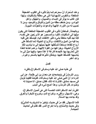 ‫وﻋﻨﺪ اﻟ ﱠ َ َة: أ ﱠ ِﺤ َھﻢ إﻧﻤﺎ ﯾﺘِﻢ ﺗﺄﺛﯿﺮه ﻓﻰ اﻟﻘﻠﻮب اﻟﻀﻌﯿﻔﺔ‬
                              ‫َ ﱡ‬        ‫ﺴﺤﺮ ن ﺳ ﺮ‬
  ‫اﻟﻤﻨﻔ ِﻠﺔ، واﻟﻨﻔﻮس اﻟﺸﮭﻮاﻧﯿﺔ اﻟﺘﻰ ھﻰ ﻣﻌﱠﻘ ٌ ﺑﺎﻟ ﱡﻔﻠﯿﺎت، وﻟﮭﺬا‬
                ‫ﻠﺔ ﺴ‬                                         ‫ﻌ‬
        ‫ﻓﺈن ﻏﺎﻟﺐ ﻣﺎ ﯾﺆ ﱢﺮ ﻓﻰ اﻟﻨﺴﺎ ِ، واﻟﺼﺒﯿﺎن، واﻟ ُ ﱠﺎل، وأھﻞ‬
                 ‫ﺠﮭ‬                 ‫ء‬           ‫ﺛ‬
  ‫اﻟﺒﻮادى، و َﻦ ﺿ ُﻒ ﺣ ﱡﮫ ﻣﻦ اﻟﺪﯾﻦ واﻟﺘﻮﻛﻞ واﻟﺘﻮﺣﯿﺪ، و َﻦ ﻻ‬
      ‫ﻣ‬                                 ‫ﻈ‬     ‫ﻣ َﻌ‬
       ‫ﻧﺼﯿﺐ ﻟﮫ ﻣﻦ اﻷوراد اﻹﻟﮭﯿﺔ واﻟﺪﻋﻮات واﻟﺘﻌ ﱡذات اﻟﻨﺒﻮﯾﺔ.‬
                   ‫ﻮ‬                                        ‫َ‬
‫وﺑﺎﻟﺠﻤﻠﺔ.. ﻓﺴﻠﻄﺎ ُ ﺗﺄﺛﯿ ِه ﻓﻰ اﻟ ُﻠﻮب اﻟﻀﻌﯿﻔﺔ اﻟﻤﻨﻔﻌﻠﺔ اﻟﺘﻰ ﯾﻜﻮن‬
                                 ‫ﻘ‬         ‫ن ﺮ‬
 ‫ﻣﯿُﮭﺎ إﻟﻰ اﻟ ﱡﻔﻠﯿﺎت، ﻗﺎﻟﻮا: واﻟﻤﺴﺤﻮر ھﻮ اﻟﺬى ُﻌﯿﻦ ﻋﻠﻰ ﻧﻔﺴﮫ،‬
                  ‫ﯾ‬        ‫ُ‬                         ‫ﺴ‬        ‫ﻠ‬
   ‫ﻓﺈ ﱠﺎ ﻧﺠﺪ ﻗﻠﺒﮫ ﻣﺘﻌﻠﻘﺎ ﺑﺸﻰء ﻛﺜﯿﺮ اﻻﻟﺘﻔﺎت إﻟﯿﮫ، ﻓﯿﺘﺴﱠﻂ ﻋﻠﻰ ﻗﻠﺒﮫ‬
               ‫ﻠ‬                                ‫ً‬              ‫ﻧ‬
    ‫ﺑﻤﺎ ﻓﯿﮫ ِﻦ اﻟﻤﯿﻞ واﻻﻟﺘﻔﺎت، واﻷرواح اﻟﺨﺒﯿﺜﺔ إﻧﻤﺎ ﺗﺘﺴﱠﻂ ﻋﻠﻰ‬
          ‫ﻠُ‬                                             ‫ﻣ‬
     ‫أرواح ﺗﻠﻘﺎھﺎ ﻣﺴﺘ ِ ﱠة ﻟﺘﺴﻠﻄِﮭﺎ ﻋﻠﯿﮭﺎ ﺑﻤﯿﻠﮭﺎ إﻟﻰ ﻣﺎ ﯾﻨﺎﺳﺐ ﺗﻠﻚ‬
                                         ‫ﱡ‬     ‫ﻌﺪ‬
  ‫اﻷرواح اﻟﺨﺒﯿﺜﺔ، وﺑﻔﺮاﻏِﮭﺎ ﻣﻦ اﻟﻘﻮة اﻹﻟﮭﯿﺔ، وﻋﺪم أﺧﺬھﺎ ﻟﻠﻌ ﱠة‬
    ‫ُﺪ‬
  ‫اﻟﺘﻰ ُﺤﺎرﺑﮭﺎ ﺑﮭﺎ، ﻓﺘﺠﺪھﺎ ﻓﺎرﻏﺔ ﻻ ُ ﱠة ﻣﻌﮭﺎ، وﻓﯿﮭﺎ ﻣَﯿﻞ إﻟﻰ ﻣﺎ‬
          ‫ٌ‬                ‫ﻋﺪ‬                               ‫ﺗ‬
    ‫ُﻨﺎﺳﺒﮭﺎ؛ ﻓﺘﺘﺴﱠﻂ ﻋﻠﯿﮭﺎ، وﯾﺘﻤَ ﱠﻦ ﺗﺄﺛﯿ ُھﺎ ﻓﯿﮭﺎ ﺑﺎﻟ ﱢﺤﺮ وﻏﯿﺮه..‬
                 ‫ﺴ‬          ‫ﺮ‬      ‫ﻜ‬               ‫ﻠ‬             ‫ﯾ‬
                                                       ‫واﷲ أﻋﻠﻢ.‬
                              ‫ﻓﺼﻞ‬
      ‫ﻓﻰ ھﺪْﯾﮫ ﺻﻠﻰ اﷲ ﻋﻠﯿﮫ وﺳﻠﻢ ﻓﻰ اﻻﺳﺘﻔﺮاغ ﺑﺎﻟﻘﻰء‬
                                              ‫َ‬
 ‫روى اﻟﺘﺮﻣﺬ ﱡ ﻓﻰ ))ﺟﺎﻣﻌﮫ(( ﻋﻦ َﻌﺪان ﺑﻦ أﺑﻰ ﻃﻠﺤﺔَ، ﻋﻦ أﺑﻰ‬
                               ‫ﻣ‬                 ‫ى‬
 ‫اﻟﺪرداء: أن اﻟﻨﺒﻰ ﺻﻠﻰ اﷲ ﻋﻠﯿﮫ وﺳﻠﻢ ﻗﺎ َ، ﻓﺘﻮ ﱠﺄ ﻓﻠﻘﯿﺖ ﺛَﻮْﺑﺎن‬
         ‫ُ‬      ‫ﺿ‬       ‫ء‬                          ‫ﱠ‬
     ‫ﻓﻰ ﻣﺴﺠﺪ د َﺸﻖ، ﻓﺬﻛﺮت ﻟﮫ ذﻟﻚ، ﻓﻘﺎل: ﺻ َقَ، أﻧﺎ ﺻَﺒﺒْﺖ ﻟﮫ‬
         ‫َ ُ‬          ‫َﺪ‬                ‫ُ‬        ‫ِﻣ‬
               ‫و ُﻮ َه. ﻗﺎل اﻟﺘﺮﻣﺬى: وھﺬا أﺻﺢ ﺷﻰء ﻓﻰ اﻟﺒﺎب.‬
                                                       ‫َﺿ ء‬
    ‫اﻟﻘﻰ ُ: أﺣﺪ اﻻﺳﺘﻔﺮاﻏﺎت اﻟﺨﻤﺴﺔ اﻟﺘﻰ ھﻰ ُﺻﻮل اﻻﺳﺘﻔﺮاغ،‬
                   ‫أ‬                                   ‫ء‬
 ‫وھﻰ: اﻹﺳﮭﺎل، واﻟﻘﻰء، وإﺧﺮاج اﻟﺪم، وﺧﺮوج اﻷﺑﺨﺮة واﻟ َﺮق.‬
     ‫ﻌ‬
                                      ‫وﻗﺪ ﺟﺎءت ﺑﮭﺎ اﻟ ﱡـ ﱠﺔ.‬
                                        ‫ﺴﻨ‬
   ‫ﻓﺄﻣﺎ اﻹﺳﮭﺎل.. ﻓﻘﺪ ﻣﺮ ﻓﻰ ﺣﺪﯾﺚ: ))ﺧﯿﺮ ﻣﺎ ﺗﺪاوﯾﺘﻢ ﺑﮫ اﻟﻤﺸِ ﱡ((‬
     ‫َ ﻰ‬                   ‫ُ‬               ‫ﱠ‬
     ‫وﻓﻰ ﺣﺪﯾﺚ ))اﻟ ﱠﻨﺎ((. وأﻣﺎ إﺧﺮاج اﻟﺪم.. ﻓﻘﺪ ﺗﻘ ﱠم ﻓﻰ أﺣﺎدﯾﺚ‬
                   ‫ﺪ‬                            ‫ﺴ‬
                                                        ‫اﻟ ِﺠﺎﻣﺔ.‬
                                                             ‫ﺤ‬
 