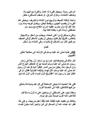 ‫أﻣﺮاض ردﯾﺌﺔ، و َﺠﻌﻞ اﻟﻘﻰء ﻟﮫ ﻋﺎدة. واﻟﻘﻰء ﻣﻊ اﻟ ُﺒﻮﺳﺔ،‬
            ‫ﯿ‬      ‫ُ‬               ‫َ‬         ‫ﯾ‬
     ‫وﺿﻌﻒ اﻷﺣﺸﺎء، و ُﺰال اﻟ َ َا ﱢ، أو ﺿﻌﻒ اﻟ ُﺴﺘﻘﻰء ﺧﻄ ٌ.‬
      ‫ﺮ‬           ‫ِ ﻤ‬          ‫ھ ِ ﻤﺮ ق‬                ‫ِ‬
‫وأﺣﻤ ُ أوﻗﺎ ِﮫ اﻟﺼﯿﻒ واﻟﺮﺑﯿﻊ دون اﻟﺸﺘﺎء واﻟﺨﺮﯾﻒ، وﯾﻨﺒﻐﻰ ﻋﻨﺪ‬
                                              ‫ُ‬        ‫َﺪ ﺗ‬
 ‫اﻟﻘﻰء أن ﯾَﻌْ ِﺐ اﻟﻌﯿﻨﯿﻦ، وﯾﻘﻤﻂ اﻟﺒﻄﻦ، وﯾﻐﺴِﻞ اﻟﻮﺟﮫ ﺑﻤﺎء ﺑﺎرد‬
                 ‫َ‬                                 ‫ﺼ َ‬
        ‫ﻋﻨﺪ اﻟﻔﺮاغ؛ وأن ﯾﺸﺮب ﻋﻘﯿﺒﮫ ﺷﺮاب اﻟﺘﻔﺎح ﻣﻊ ﯾﺴﯿﺮ ﻣﻦ‬
                          ‫ُﺼْﻄﻜَﻰ، وﻣﺎء اﻟﻮرد ﯾﻨﻔﻌﮫ ﻧﻔﻌ ً ﺑ ﱢﻨ ً.‬
                           ‫ﺎ ﯿﺎ‬                     ‫ُ‬        ‫ﻣ َ‬
 ‫واﻟﻘﻰء ﯾﺴﺘﻔﺮغ ﻣﻦ أﻋﻠﻰ اﻟﻤﻌﺪة، وﯾﺠﺬب ﻣﻦ أﺳﻔﻞ، واﻹﺳﮭﺎل‬
‫ﺑﺎﻟﻌﻜﺲ، ﻗﺎل(( أﺑﻘﺮاط((: وﯾﻨﺒﻐﻰ أن ﯾﻜﻮن اﻻﺳﺘﻔﺮاغ ﻓﻰ اﻟﺼﯿﻒ‬
   ‫ﻣﻦ ﻓﻮق أﻛﺜ َ ﻣﻦ اﻻﺳﺘﻔﺮاغ ﺑﺎﻟﺪواء، وﻓﻰ اﻟﺸﺘﺎء ﻣﻦ أﺳﻔﻞ.‬
                                            ‫ﺮ‬
                             ‫ﻓﺼﻞ‬
  ‫@ﻓﻰ َﺪْﯾﮫ ﺻﻠﻰ اﷲ ﻋﻠﯿﮫ وﺳﻠﻢ ﻓﻰ اﻹرﺷﺎد إﻟﻰ ﻣﻌﺎﻟﺠﺔ أﺣْﺬَق‬
                                                   ‫ھ‬
                                                   ‫اﻟ ﱠ ِﯿﺒَﯿْﻦ‬
                                                         ‫ﻄﺒ‬
     ‫ذﻛﺮ ﻣﺎﻟﻚ ﻓﻰ ))ﻣﻮﻃﺌﮫ((: ﻋﻦ زﯾﺪ ﺑﻦ أﺳﻠ َ، أن رﺟﻼ ﻓﻰ زﻣﺎن‬
               ‫ً‬      ‫ﻢ ﱠ‬
‫رﺳﻮل اﷲ ﺻﻠﻰ اﷲ ﻋﻠﯿﮫ وﺳﻠﻢ أﺻﺎﺑﮫ ُﺮْ ٌ، ﻓﺎﺣﺘَ َﻦ اﻟ ُﺮْح اﻟ ﱠم.‬
    ‫ﻘ ﺠ ُ ﺪ‬              ‫ﺟ ح‬
‫وأن اﻟﺮﺟﻞ دﻋﺎ ر ُﻠَﯿْﻦ ﻣﻦ ﺑﻨﻰ أﻧﻤﺎر، ﻓ َ َﺮا إﻟﯿﮫ ﻓﺰﻋﻤﺎ أ ﱠ رﺳﻮل‬
‫َ‬       ‫ن‬                   ‫ﻨﻈ‬                   ‫ﺟ‬     ‫َ‬
   ‫اﷲ ﺻﻠﻰ اﷲ ﻋﻠﯿﮫ وﺳﻠﻢ، ﻗﺎل ﻟﮭﻤﺎ: ))أ ﱡﻜﻤﺎ أﻃَ ﱡ((؟ ﻓﻘﺎل: أو ﻓﻰ‬
      ‫َ‬             ‫ﺐ‬         ‫َﯾ‬
  ‫اﻟ ﱢ ﱢ ﺧﯿﺮ ﯾﺎ رﺳﻮل اﷲ ؟ ﻓﻘﺎل:(( أﻧﺰل اﻟﺪواء اﻟﺬى أﻧﺰل اﻟﺪاء((.‬
           ‫َ‬           ‫َ‬        ‫َ‬               ‫َ‬        ‫ﻄﺐ ٌ‬


 ‫ق‬
 ‫ﻓﻔﻰ ھﺬا اﻟﺤﺪﯾﺚ أﻧﮫ ﯾﻨﺒﻐﻰ اﻻﺳﺘﻌﺎﻧﺔ ﻓﻰ ﻛﻞ ِﻠﻢ و ِﻨﺎﻋﺔ ﺑﺄﺣﺬ ِ‬
            ‫ﻋ ﺻ‬            ‫ُ‬
                     ‫ﻣﻦْ ﻓﯿﮭﺎ ﻓﺎﻷﺣﺬق، ﻓﺈﻧﮫ إﻟﻰ اﻹﺻﺎﺑﺔ أﻗﺮ ُ.‬
                      ‫ب‬                                    ‫َ‬
    ‫وھﻜﺬا ﯾﺠﺐ ﻋﻠﻰ اﻟ ُﺴﺘﻔﺘﻰ أن ﯾﺴﺘﻌﯿﻦ ﻋﻠﻰ ﻣﺎ ﻧَﺰل ﺑﮫ ﺑﺎﻷﻋﻠﻢ‬
              ‫َ‬            ‫َ‬               ‫ﻤ‬
                        ‫ﻓﺎﻷﻋﻠﻢ، ﻷﻧﮫ أﻗﺮب إﺻﺎﺑﺔ ﻣ ﱠﻦ ُﻮ ُو َﮫ.‬
                          ‫ً ﻤ ھَد ﻧ‬          ‫ُ‬
‫وﻛﺬﻟﻚ َﻦ ﺧَﻔﯿﺖ ﻋﻠﯿﮫ اﻟﻘِﺒْﻠ ُ، ﻓﺈﻧﮫ ُﻘﻠﺪ أﻋﻠﻢ ﻣَﻦ َﺠ ُه، وﻋﻠﻰ ھﺬا‬
           ‫ﯾ ﱢُ َ ﯾ ﺪ‬               ‫ﺔ‬              ‫ْ‬      ‫ﻣ‬
‫ﻓ َﺮ اﷲ ﻋﺒﺎ َه، ﻛﻤﺎ أن اﻟﻤﺴﺎﻓﺮ ﻓﻰ اﻟﺒﺮ واﻟﺒﺤﺮ إ ﱠﻤﺎ ﺳﻜﻮن ﻧﻔﺴﮫ،‬
      ‫ُ‬       ‫ﻧ‬         ‫ﱢ‬                             ‫د‬        ‫َﻄ‬
 