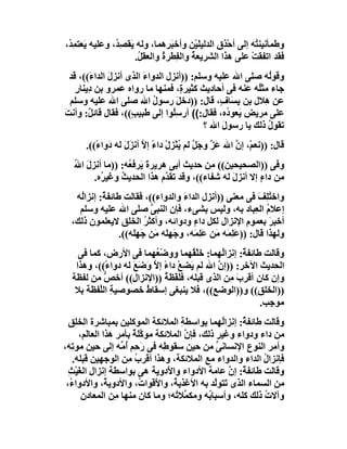 ‫وﻃﻤﺄﻧﯿﻨ ُﮫ إﻟﻰ أﺣْﺬ ِ اﻟﺪﻟﯿﻠَﯿْﻦ وأﺧ َ ِھﻤﺎ، وﻟﮫ ﯾَﻘﺼِ ُ، وﻋﻠﯿﮫ ﯾَﻌﺘ ِ ُ،‬
 ‫ﻤﺪ‬              ‫ﺪ‬                 ‫ﺒﺮ‬               ‫ق‬            ‫ﺘ‬
                        ‫ﻓﻘﺪ اﺗﻔﻘﺖ ﻋﻠﻰ ھﺬا اﻟﺸﺮﯾﻌﺔ واﻟ ِﻄﺮ ُ واﻟﻌﻘ ُ.‬
                         ‫ﻞ‬       ‫ُ ﻔ ة‬                         ‫ْ‬
  ‫وﻗﻮُﮫ ﺻﻠﻰ اﷲ ﻋﻠﯿﮫ وﺳﻠﻢ: ))أﻧﺰل اﻟﺪواء اﻟﺬى أﻧﺰل اﻟﺪا َ((، ﻗﺪ‬
         ‫َ ء‬             ‫َ‬                                 ‫ﻟ‬
    ‫ﺟﺎء ﻣﺜُﮫ ﻋﻨﮫ ﻓﻰ أﺣﺎدﯾﺚ ﻛﺜﯿﺮ ٍ، ﻓﻤﻨﮭﺎ ﻣﺎ رواه ﻋﻤﺮو ﺑﻦ دِﯾﻨﺎر‬
    ‫ٍ‬                               ‫ة‬                   ‫ﻠ‬
  ‫ﻋﻦ ھِﻼل ﺑﻦ ﯾ َﺎ ٍ، ﻗﺎل: ))دﺧﻞَ رﺳﻮل اﷲ ﺻﻠﻰ اﷲ ﻋﻠﯿﮫ وﺳﻠﻢ‬
                            ‫ُ‬                 ‫ِﺴ ف‬
‫ﻋﻠﻰ ﻣﺮﯾﺾ َﻌﻮ ُه، ﻓﻘﺎل:(( أرﺳُﻮا إﻟﻰ ﻃَﺒﯿ ٍ((، ﻓﻘﺎل ﻗﺎﺋ ٌ: وأﻧﺖ‬
‫َ‬        ‫ﻞ‬           ‫ﺐ‬           ‫ِﻠ‬              ‫ﯾ د‬
                                          ‫ﺗﻘﻮل ذﻟﻚ ﯾﺎ رﺳﻮل اﷲ ؟‬
                                               ‫َ‬           ‫ُ‬
      ‫ﻗﺎل: ))ﻧﻌﻢْ، إن اﷲ ﻋﺰ وﺟَ ﱠ ﻟﻢ ُﻨﺰِل داء إﻻ أﻧﺰَ َ ﻟﮫ دَوا ً((.‬
         ‫ء‬         ‫َ ﱠ ﻞ ﯾْ ْ ً ﱠ ل‬                   ‫ﱠ‬
   ‫وﻓﻰ ))اﻟﺼﺤﯿﺤﯿﻦ(( ﻣﻦ ﺣﺪﯾﺚ أﺑﻰ ھﺮﯾﺮةَ َﺮﻓ ُﮫ: ))ﻣﺎ أﻧﺰل اﷲ‬
   ‫َ ُ‬            ‫ﯾ ﻌ‬
        ‫ﻣﻦ داء إﻻ أﻧﺰ َ ﻟﮫ ﺷﻔﺎء((، وﻗﺪ ﺗﻘ ﱠم ھﺬا اﻟﺤﺪﯾﺚ وﻏﯿ ُه.‬
          ‫ﺮ‬     ‫ُ‬             ‫ﺪ‬                 ‫ل‬        ‫ٍ‬
   ‫واﺧﺘِﻒ ﻓﻰ ﻣﻌﻨﻰ ))أﻧﺰل اﻟﺪاء واﻟﺪواء((، ﻓﻘﺎﻟﺖ ﻃﺎﺋﻔ ٌ: إﻧﺰاُﮫ‬
    ‫ﻟ‬      ‫ﺔ‬                          ‫َ‬                        ‫ُﻠ َ‬
    ‫إﻋﻼم اﻟﻌِﺒﺎد ﺑﮫ، وﻟﯿﺲ ﺑﺸﻰء، ﻓﺈن اﻟﻨﺒﻰ ﺻﻠﻰ اﷲ ﻋﻠﯿﮫ وﺳﻠﻢ‬
                             ‫ﱠ‬                                    ‫ُ‬
  ‫أﺧﺒﺮ ﺑﻌﻤﻮم اﻹﻧﺰال ﻟﻜﻞ داء ودواﺋﮫ، وأﻛﺜﺮ اﻟﺨﻠﻖ ﻻﯾﻌﻠﻤﻮن ذﻟﻚ،‬
                           ‫ُ‬             ‫ٍ‬                          ‫َ‬
                 ‫وﻟﮭﺬا ﻗﺎل: ))ﻋَ ِﻤَﮫ َﻦ ﻋَ ِﻤَﮫ، وﺟَﮭَِﮫ َﻦ ﺟَﮭِ َﮫ((.‬
                     ‫ﻠ‬         ‫ﻠ ﻣ‬         ‫ﻠ ﻣ ﻠ‬
    ‫وﻗﺎﻟﺖ ﻃﺎﺋﻔ ٌ: إﻧﺰاُﮭﻤﺎ: ﺧَﻠْ ُﮭﻤﺎ ووﺿْ ُﮭﻤﺎ ﻓﻰ اﻷرض، ﻛﻤﺎ ﻓﻰ‬
                           ‫ﻌ‬         ‫ﻘ‬         ‫ﻟ‬    ‫ﺔ‬
   ‫اﻟﺤﺪﯾﺚ اﻵﺧﺮ: ))إن اﷲ ﻟﻢ ﯾَﻀﻊ داء إ ﱠ وَﺿَﻊ ﻟﮫ دوا ً((، وھﺬا‬
            ‫ء‬       ‫َ‬     ‫ْ ً ﻻ‬              ‫ﱠ‬
  ‫وإن ﻛﺎن أﻗﺮب ِﻦ اﻟﺬى ﻗﺒﻠﮫ، ﻓ َﻔْﻈﺔ ))اﻹﻧﺰال(( أﺧﺺ ﻣﻦ ﻟﻔﻈﺔ‬
           ‫ﱡ‬                  ‫ﻠ ُ‬                ‫َﻣ‬
   ‫))اﻟﺨﻠﻖ(( و))اﻟﻮﺿﻊ((، ﻓﻼ ﯾﻨﺒﻐﻰ إﺳﻘﺎط ﺧﺼﻮﺻﯿﺔ اﻟﱠﻔﻈﺔ ﺑﻼ‬
          ‫ِ ﻠ‬           ‫ُ‬
                                                         ‫ﻣﻮ ِﺐ.‬
                                                           ‫ﺟ‬
  ‫وﻗﺎﻟﺖ ﻃﺎﺋﻔ ٌ: إﻧﺰاُﮭﻤﺎ ﺑﻮاﺳﻄ ِ اﻟﻤﻼﺋﻜﺔ اﻟﻤﻮﻛﻠﯿﻦ ﺑﻤﺒﺎﺷﺮة اﻟﺨﻠﻖ‬
                                       ‫ﺔ‬            ‫ﻟ‬   ‫ﺔ‬
      ‫ﻣﻦ داء ودواء وﻏﯿﺮ ذﻟﻚ، ﻓﺈ ﱠ اﻟﻤﻼﺋﻜﺔ ﻣﻮ ﱠ َﺔ ﺑﺄﻣﺮ ھﺬا اﻟﻌﺎﻟَﻢ،‬
                        ‫ﻛﻠ ٌ‬            ‫ن‬         ‫ِ‬
‫وأﻣﺮ اﻟﻨﻮع اﻹﻧﺴﺎﻧﻰ ﻣﻦ ﺣﯿﻦ ﺳﻘﻮ ِﮫ ﻓﻰ َﺣِﻢ أ ﱢﮫ إﻟﻰ ﺣﯿﻦ ﻣﻮ ِﮫ،‬
    ‫ﺗ‬               ‫ر ُﻣ‬          ‫ﻃ‬               ‫ﱢ‬
    ‫ﻓﺈﻧﺰال اﻟﺪاء واﻟﺪواء ﻣﻊ اﻟﻤﻼﺋﻜﺔ، وھﺬا أﻗﺮب ﻣﻦ اﻟﻮﺟﮭﯿﻦ ﻗﺒﻠﮫ.‬
                         ‫ُ‬                                    ‫ُ‬
  ‫وﻗﺎﻟﺖ ﻃﺎﺋﻔ ٌ: إن ﻋﺎﻣﺔ اﻷدواء واﻷَدوﯾﺔ ھﻰ ﺑﻮاﺳﻄﺔ إﻧﺰال اﻟﻐَﯿْﺚ‬
  ‫ِ‬                                                   ‫ﺔ ﱠ‬
 ‫ﻣﻦ اﻟﺴﻤﺎء اﻟﺬى ﺗَﺘﻮﱠﺪ ﺑﮫ اﻷﻏﺬﯾ ُ، واﻷَﻗﻮا ُ، واﻷدوﯾ ُ، واﻷدوا ُ،‬
   ‫ء‬            ‫ﺔ‬          ‫ت‬        ‫ﺔ‬            ‫ﻟ‬
       ‫وآﻻت ذﻟﻚ ﻛﻠﮫ، وأﺳﺒﺎ ُﮫ وﻣﻜ ﱢﻼ ُﮫ؛ وﻣﺎ ﻛﺎن ﻣﻨﮭﺎ ﻣِﻦ اﻟﻤﻌﺎدن‬
                                     ‫ﻤ ﺗ‬       ‫ﺑ‬              ‫ُ‬
 