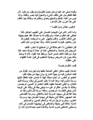 ‫وﻗﻮﻟﮫ ﺻﻠﻰ اﷲ ﻋﻠﯿﮫ وﺳﻠﻢ: )) َﻦْ َﻄَ ﱠ َ(( وﻟﻢ ﯾﻘﻞ: ﻣَﻦ ﻃَ ﱠ، ﻷن‬
    ‫ﺐ‬                      ‫ﻣ ﺗ ﺒﺐ‬
‫ﻟﻔﻆ اﻟ ﱠﻔﻌﻞ ﯾﺪل ﻋﻠﻰ ﺗﻜﱡﻒ اﻟﺸﻰء واﻟﺪﺧﻮل ﻓﯿﮫ ُﻌﺴﺮ و ُﻠﻔﺔ، وأﻧﮫ‬
            ‫ﻛ‬      ‫ﺑ‬                       ‫ﻠ‬               ‫ﺘ‬
‫ﻟﯿﺲ ﻣﻦ أھﻠﮫ، ﻛﺘﺤَﱠﻢ وﺗﺸ ﱠﻊ وﺗﺼ ﱠﺮ وﻧﻈﺎﺋ ِھﺎ، وﻛﺬﻟﻚ ﺑَﻨَﻮْا ﺗﻜﱠﻒ‬
 ‫ﻠ‬                    ‫ﺮ‬        ‫ﺒ‬       ‫ﺠ‬      ‫َ ﻠ‬
                                      ‫ﻋﻠﻰ ھﺬا اﻟﻮزن، ﻗﺎل اﻟﺸﺎﻋﺮ:‬
                                     ‫*وﻗَﯿﺲ ﻋَﯿْﻼن و َﻦْ ﺗﻘَﯿ َﺎ *‬
                                        ‫َ ﻣ َ ﱠﺴ‬            ‫َ َ‬
   ‫وأﻣﺎ اﻷﻣﺮ اﻟﺸﺮﻋ ﱡ: ﻓﺈﯾﺠﺎب اﻟﻀﻤﺎن ﻋﻠﻰ اﻟﻄﺒﯿﺐ اﻟﺠﺎھﻞ، ﻓﺈذا‬
                                    ‫ُ‬          ‫ﻰ‬
 ‫ﺗﻌﺎﻃﻰ ﻋِﻠﻢ اﻟ ﱢﺐ وﻋﻤﻠﮫ، وﻟﻢ ﯾﺘﻘﺪم ﻟﮫ ﺑﮫ ﻣﻌﺮﻓﺔ، ﻓﻘﺪ َﺠﻢ ﺑﺠﮭﻠﮫ‬
           ‫ھ‬                                     ‫َ ﻄ‬
    ‫ﻋﻠﻰ إﺗﻼف اﻷﻧﻔﺲ، وأﻗ َم ﺑﺎﻟﺘﮭ ﱡر ﻋﻠﻰ ﻣﺎ ﻟﻢ ﯾﻌﻠﻤﮫ، ﻓﯿﻜﻮن ﻗﺪ‬
                               ‫ﻮ‬        ‫ْﺪ‬           ‫ِ‬
    ‫َ ﱠر ﺑﺎﻟﻌﻠﯿﻞ، ﻓﯿﻠﺰﻣﮫ اﻟﻀﻤﺎ ُ ﻟﺬﻟﻚ، وھﺬا إﺟﻤﺎع ﻣﻦ أھﻞ اﻟﻌﻠﻢ.‬
                                   ‫ن‬                       ‫ﻏﺮ َ‬
        ‫ﻗﺎل اﻟﺨﻄﱠﺎﺑ ﱡ: ﻻ أﻋﻠﻢ ﺧﻼﻓﺎ ﻓﻰ أن اﻟﻤﻌﺎ ِﺞ إذا ﺗﻌ ﱠى، ﻓﺘﻠِﻒ‬
        ‫َ َ‬      ‫ﺪ‬         ‫ﻟ‬            ‫ً‬            ‫ﻰ‬
‫اﻟﻤﺮﯾﺾ ﻛﺎن ﺿﺎﻣﻨً، واﻟﻤﺘﻌﺎﻃﻰ ﻋﻠﻤﺎ أو ﻋﻤﻼ ﻻ ﯾﻌﺮﻓﮫ ﻣﺘﻌﺪ، ﻓﺈذا‬
                    ‫ً‬         ‫ً‬               ‫ﺎ‬             ‫ُ‬
 ‫ﺗﻮﱠﺪ ﻣﻦ ﻓﻌﻠﮫ اﻟﺘﻠﻒ ﺿﻤﻦ اﻟﺪﯾﺔ، وﺳﻘﻂ ﻋﻨﮫ اﻟﻘَﻮ ُ، ﻷﻧﮫ ﻻ ﯾﺴﺘﺒِﺪ‬
 ‫ﱡ‬             ‫د‬                                                 ‫ﻟ‬
   ‫ﺑﺬﻟﻚ ﺑﺪون إذن اﻟﻤﺮﯾﺾ وﺟﻨﺎﯾﺔ اﻟ ُﺘﻄﺒﺐ ﻓﻰ ﻗﻮل ﻋﺎﻣﺔ اﻟﻔﻘﮭﺎء‬
                                ‫ُ ﻤ‬
                                                     ‫ﻋﻠﻰ ﻋﺎﻗِﻠَ ِﮫ.‬
                                                       ‫ﺘ‬
                                              ‫ﻗﻠﺖ: اﻷﻗﺴﺎم ﺧﻤﺴﺔ‬
  ‫أﺣﺪھﺎ: ﻃﺒﯿﺐ ﺣﺎذق أﻋﻄﻰ اﻟﺼﻨﻌﺔ ﺣ ﱠﮭﺎ وﻟﻢ ﺗﺠﻦ ﯾﺪه، ﻓﺘﻮﱠﺪ ﻣﻦ‬
        ‫ﻟ‬                   ‫َ ﻘ‬
      ‫ﻓﻌﻠﮫ اﻟﻤﺄذون ﻓﯿﮫ ﻣﻦ ﺟﮭﺔ اﻟﺸﺎرع، وﻣﻦ ﺟﮭﺔ ﻣَﻦ ﯾﻄ ﱡﮫ ﺗﻠﻒ‬
      ‫ُ‬       ‫ﺒ‬
‫اﻟﻌﻀﻮ أو اﻟﻨﻔﺲ، أو ذھﺎ ُ ﺻﻔ ٍ، ﻓﮭﺬا ﻻ ﺿﻤﺎن ﻋﻠﯿﮫ اﺗﻔﺎﻗً، ﻓﺈﻧﮭﺎ‬
       ‫ﺎ‬                         ‫ب ﺔ‬
‫ِﺮاﯾﺔ ﻣﺄذونٍ ﻓﯿﮫ، وھﺬا ﻛﻤﺎ إذا ﺧَﺘ َ اﻟﺼﺒﻰ ﻓﻰ وﻗﺖ، وﺳِـ ﱟﮫ ﻗﺎﺑﻞ‬
       ‫ﻨ‬              ‫ﱠ‬      ‫َﻦ‬                               ‫ﺳ‬
‫ﻟﻠﺨﺘﺎن، وأﻋﻄﻰ اﻟﺼﻨﻌﺔ ﺣ ﱠﮭﺎ، ﻓَﺘَ ِﻒ اﻟﻌﻀﻮ أو اﻟﺼﺒ ﱡ، ﻟﻢ ﯾﻀﻤﻦ،‬
             ‫ﻰ‬               ‫ﻠ َ‬      ‫َ ﻘ‬
‫وﻛﺬﻟﻚ إذا ﺑَﻂ ﻣِﻦ ﻋﺎﻗﻞ أو ﻏﯿ ِه ﻣﺎ ﯾﻨﺒﻐﻰ ﺑ ﱡﮫ ﻓﻰ وﻗﺘﮫ ﻋﻠﻰ اﻟﻮﺟﮫ‬
                      ‫ﻄ‬            ‫ﺮ‬                ‫ﱠ‬
   ‫اﻟﺬى ﯾﻨﺒﻐﻰ ﻓَﺘَ ِ َ ﺑﮫ، ﻟﻢ ﯾﻀﻤﻦ، وھﻜﺬا ﺳِﺮاﯾﺔ ُﻞ ﻣﺄذون ﻓﯿﮫ ﻟﻢ‬
                  ‫ﻛﱢ‬                           ‫ﻠﻒ‬
  ‫ﯾﺘﻌ ﱠ اﻟﻔﺎﻋﻞ ﻓﻰ ﺳﺒﺒﮭﺎ، ﻛ ِﺮاﯾﺔ اﻟﺤ ﱢ ﺑﺎﻻﺗﻔﺎق. و ِﺮاﯾﺔ اﻟ ِﺼﺎص‬
          ‫ﺳ ِ ﻘ‬               ‫ﺪ‬        ‫ﺴ‬                    ‫ﺪ‬
  ‫ﻋﻨﺪ اﻟﺠﻤﮭﻮر ﺧﻼﻓ ً ﻷﺑﻰ ﺣﻨﯿﻔﺔ ﻓﻰ إﯾﺠﺎﺑﮫ اﻟﻀﻤﺎن ﺑﮭﺎ، و ِﺮاﯾﺔ‬
        ‫ﺳ‬                                    ‫ﺎ‬
       ‫اﻟﺘﻌﺰﯾﺮ، وﺿﺮب اﻟﺮﺟﻞ اﻣﺮأﺗﮫ، واﻟ ُﻌﱢﻢ اﻟﺼﺒ ﱠ، واﻟﻤﺴﺘﺄﺟﺮ‬
                    ‫ﻰ‬       ‫ﻤﻠ‬                  ‫ِ‬
 ‫اﻟﺪاﺑﺔ، ﺧﻼﻓﺎً ﻷﺑﻰ ﺣﻨﯿﻔﺔ واﻟﺸﺎﻓﻌﻰ ﻓﻰ إﯾﺠﺎﺑﮭﻤﺎ اﻟﻀﻤﺎن ﻓﻰ ذﻟﻚ،‬
           ‫َ‬
 ‫واﺳﺘﺜﻨﻰ اﻟﺸﺎﻓﻌﻰ َﺮْب اﻟﺪاﺑﺔ. وﻗﺎﻋﺪة اﻟﺒﺎب إﺟﻤﺎﻋﺎ وﻧﺰاﻋ ً: أن‬
 ‫ﺎ ﱠ‬            ‫ً‬         ‫ُ‬              ‫ﺿ َ‬
 