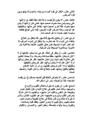 ‫اﻟﺜﺎﻧﻰ ﻋﺸﺮ: اﻟﻨﻈﺮ ﻓﻰ ﻗﻮة اﻟﺪواء ودرﺟﺘﮫ، واﻟﻤﻮازﻧﺔ ﺑﯿﻨﮭﺎ وﺑﯿﻦ‬
                                                ‫ﻗﻮة اﻟﻤﺮﯾﺾ.‬
  ‫اﻟﺜﺎﻟﺚ ﻋﺸﺮ: أﻻ ﯾﻜﻮن ﻛﻞ ﻗﺼﺪه إزاﻟﺔ ﺗﻠﻚ اﻟﻌِﱠﺔ ﻓﻘﻂ، ﺑﻞ إزاﻟ ُﮭﺎ‬
    ‫ﺘ‬               ‫ﻠ‬                    ‫ﱡ‬
‫ﻋﻠﻰ وﺟﮫ ﯾﺄﻣﻦ ﻣﻌﮫ ﺣﺪوث أﺻﻌﺐ ﻣﻨﮭﺎ، ﻓﻤﺘﻰ ﻛﺎن إزاﻟﺘﮭﺎ ﻻ ﯾﺄﻣﻦ‬
                                  ‫َ‬                   ‫ٍ‬
‫ﻣﻌﮭﺎ ﺣﺪوث ﻋﱠﺔٍ ُﺧﺮى أﺻﻌﺐ ﻣﻨﮭﺎ، أﺑﻘﺎھﺎ ﻋﻠﻰ ﺣﺎﻟﮭﺎ، وﺗﻠﻄﯿﻔﮭﺎ‬
                                     ‫َ‬         ‫ِﻠ أ‬
 ‫ھﻮ اﻟﻮاﺟﺐ، وھﺬا ﻛﻤﺮض أﻓﻮاه اﻟﻌﺮوق، ﻓﺈﻧﮫ ﻣﺘﻰ ُﻮﻟﺞ ﺑﻘﻄﻌﮫ‬
              ‫ﻋ‬
                            ‫وﺣﺒﺴﮫ ِﯿﻒ ﺣﺪوث ﻣﺎ ھﻮ أﺻﻌﺐ ﻣﻨﮫ.‬
                                 ‫ُ‬                    ‫ﺧ‬
   ‫اﻟﺮاﺑﻊ ﻋﺸﺮ: أن ُﻌﺎِﺞ ﺑﺎﻷﺳﮭﻞ ﻓﺎﻷﺳﮭﻞ، ﻓﻼ ﯾَﻨﺘﻘِﻞ ﻣﻦ اﻟﻌﻼج‬
              ‫ُ‬                              ‫ﯾ ﻟ‬
‫ﺑﺎﻟﻐﺬاء إﻟﻰ اﻟﺪواء إﻻ ﻋﻨﺪ ﺗﻌ ﱡ ِه، وﻻ ﯾﻨﺘﻘِﻞ إﻟﻰ اﻟﺪواء اﻟﻤﺮ ﱠﺐ إﻻ‬
    ‫ﻛ‬                 ‫ُ‬            ‫ﺬر‬
 ‫ﻋﻨﺪ ﺗﻌﺬ ِ اﻟﺪواء اﻟﺒﺴﯿﻂ، ﻓﻤﻦ ﺣﺬق اﻟﻄﺒﯿﺐ ﻋﻼ ُﮫ ﺑﺎﻷﻏﺬﯾﺔ ﺑﺪل‬
                ‫ﺟ‬                                       ‫ر‬
                         ‫اﻷدوﯾﺔ، وﺑﺎﻷدوﯾﺔ اﻟﺒﺴﯿﻄﺔ ﺑﺪل اﻟﻤﺮ ﱠﺒﺔ.‬
                            ‫ﻛ‬
‫اﻟﺨﺎﻣﺲ ﻋﺸﺮ: أن ﯾﻨﻈﺮ ﻓﻰ اﻟﻌِﱠﺔ، ھﻞ ھﻰ ﻣﻤﺎ ﯾﻤﻜﻦ ﻋﻼ ُﮭﺎ أو ﻻ‬
       ‫ﺟ‬                         ‫ﻠ‬
 ‫؟ ﻓﺈن ﻟﻢ ُﻤﻜﻦ ﻋﻼ ُﮭﺎ، ﺣﻔﻆ ِﻨﺎﻋﺘﮫ و ُﺮﻣ َﮫ، وﻻ ﯾﺤ ُِﮫ اﻟﻄﻤﻊ‬
         ‫ﻤﻠ‬         ‫ﺣ ﺘ‬          ‫ﺻ‬          ‫ﺟ‬         ‫ﯾ‬
‫ﻋﻠﻰ ﻋﻼج ﻻ ﯾﻔﯿﺪ ﺷﯿﺌ ً. وإن أﻣﻜﻦ ﻋﻼﺟﮭﺎ، ﻧﻈﺮ ھﻞ ﯾﻤﻜﻦ زواُﮭﺎ‬
  ‫ﻟ‬                                      ‫ﺎ‬
       ‫أم ﻻ ؟ ﻓﺈن ﻋﻠﻢ أﻧﮫ ﻻ ﯾﻤﻜﻦ زواُﮭﺎ، ﻧﻈﺮ ھﻞ ﯾﻤﻜﻦ ﺗﺨﻔﯿ ُﮭﺎ‬
          ‫ﻔ‬                      ‫ﻟ‬
      ‫وﺗﻘﻠﯿُﮭﺎ أم ﻻ ؟ ﻓﺈن ﻟﻢ ﯾﻤﻜﻦ ﺗﻘﻠﯿ ُﮭﺎ، ورأى أ ﱠ ﻏﺎﯾﺔ اﻹﻣﻜﺎن‬
                   ‫ن‬           ‫ﻠ‬                          ‫ﻠ‬
  ‫إﯾﻘﺎ ُﮭﺎ وﻗﻄﻊ زﯾﺎدﺗﮭﺎ، ﻗﺼﺪ ﺑﺎﻟﻌﻼج ذﻟﻚ، وأﻋﺎن اﻟﻘﻮة، وأﺿﻌﻒ‬
                                                   ‫ُ‬        ‫ﻓ‬
                                                          ‫اﻟﻤﺎدة‬
‫اﻟﺴﺎدس ﻋﺸﺮ: أﻻ ﯾﺘﻌ ﱠض ﻟﻠﺨﻠﻂ ﻗﺒﻞ ُﻀﺠﮫ ﺑﺎﺳﺘﻔﺮاغ، ﺑﻞ ﯾﻘﺼﺪ‬
                       ‫ﻧ‬              ‫ﺮ‬
                  ‫إﻧﻀﺎﺟﮫ، ﻓﺈذا ﺗﻢ ﻧﻀ ُﮫ، ﺑﺎدر إﻟﻰ اﺳﺘﻔﺮاﻏﮫ.‬
                                       ‫ﱠ ﺠ‬
         ‫اﻟﺴﺎﺑﻊ ﻋﺸﺮ: أن ﯾﻜﻮن ﻟﮫ ﺧِﺒْﺮة ﺑﺎﻋﺘﻼل اﻟﻘﻠﻮب واﻷرواح‬
   ‫وأدوﯾﺘﮭﺎ، وذﻟﻚ أﺻﻞ ﻋﻈﯿﻢ ﻓﻰ ﻋﻼج اﻷﺑﺪان، ﻓﺈن اﻧﻔﻌﺎل اﻟﺒﺪن‬
                ‫ﱠ‬
 ‫وﻃﺒﯿﻌﺘﮫ ﻋﻦ اﻟﻨﻔﺲ واﻟﻘﻠﺐ أﻣ ٌ ﻣﺸﮭﻮد، واﻟﻄﺒﯿﺐ إذا ﻛﺎن ﻋﺎرﻓﺎ‬
 ‫ً‬                               ‫ﺮ‬
‫ﺑﺄﻣﺮاض اﻟﻘﻠﺐ واﻟﺮوح وﻋﻼﺟﮭﻤﺎ، ﻛﺎن ھﻮ اﻟﻄﺒﯿ َ اﻟﻜﺎﻣ َ، واﻟﺬى‬
        ‫ﻞ‬      ‫ﺐ‬
   ‫ﻻ ﺧِﺒْﺮة ﻟﮫ ﺑﺬﻟﻚ وإن ﻛﺎن ﺣﺎذﻗﺎ ﻓﻰ ﻋﻼج اﻟﻄﺒﯿﻌﺔ وأﺣﻮال اﻟﺒﺪن‬
         ‫ِ‬                        ‫ً‬
    ‫ﻧﺼﻒ ﻃﺒﯿﺐ. وﻛﻞ ﻃﺒﯿﺐ ﻻ ﯾﺪاوى اﻟﻌﻠﯿﻞ، ﺑﺘﻔ ﱡﺪ ﻗﻠﺒﮫ وﺻﻼﺣﮫ،‬
                    ‫ﻘ‬                        ‫ﱡ‬         ‫ُ‬
  ‫وﺗﻘﻮﯾﺔ روﺣﮫ و ُﻮاه ﺑﺎﻟﺼﺪﻗﺔ، وﻓﻌﻞ اﻟﺨﯿﺮ، واﻹﺣﺴﺎن، واﻹﻗﺒﺎل‬
                                               ‫ﻗ‬     ‫ِ‬
 