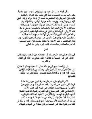 ‫وﻓﻰ ﻗﻮﻟﮫ ﺻﻠﻰ اﷲ ﻋﻠﯿﮫ وﺳﻠﻢ: ))ﻟﻜﻞ داءٍ دواء((، ﺗﻘﻮﯾﺔ‬
 ‫ٌ‬                        ‫ﱢ‬
      ‫ﻟﻨﻔﺲ اﻟﻤﺮﯾ ِ واﻟﻄﺒﯿ ِ، وﺣﺚ ﻋﻠﻰ ﻃﻠﺐ ذﻟﻚ اﻟﺪواء واﻟﺘﻔﺘﯿﺶ‬
      ‫ِ‬            ‫ِ‬            ‫ِ‬         ‫ٌ‬      ‫ﺐ‬      ‫ﺾ‬
‫ﻋﻠﯿﮫ، ﻓﺈن اﻟﻤﺮﯾﺾ إذا اﺳﺘﺸﻌﺮتْ ﻧﻔ ُﮫ أن ِﺪاﺋﮫ دواءً ُﺰﯾﻠﮫ، ﺗﻌﱠﻖ‬
   ‫ﻠ‬            ‫ﯾ‬           ‫ﻟ‬       ‫ﺴ‬                       ‫ﱠ‬
         ‫ﻗﻠ ُﮫ ﺑﺮوح اﻟﺮﺟﺎء، و َﺮدت ﻋﻨﺪه ﺣﺮارة اﻟﯿﺄس، واﻧﻔﺘَﺢ ﻟﮫ ﺑﺎب‬
         ‫ُ‬       ‫َ‬                                 ‫ﺑ‬                ‫ﺒ‬
        ‫اﻟﺮﺟﺎء، وﻣﺘﻰ ﻗَﻮﯾﺖْ ﻧﻔ ُﮫ اﻧﺒﻌﺜﺖ ﺣﺮار ُﮫ اﻟﻐﺮﯾﺰﯾﺔ، وﻛﺎن ذﻟﻚ‬
                                  ‫ﺗ‬   ‫ْ‬         ‫ﺴ‬
     ‫ﺳﺒﺒﺎ ﻟﻘﻮة اﻷرواح اﻟﺤﯿﻮاﻧﯿﺔ واﻟﻨﻔﺴﺎﻧﯿﺔ واﻟﻄﺒﯿﻌﯿﺔ، وﻣﺘﻰ ﻗﻮﯾﺖ‬
     ‫ْ‬                                                            ‫ً‬
       ‫ھﺬه اﻷرواح، ﻗﻮﯾﺖ اﻟ ُ َى اﻟﺘﻰ ھﻰ ﺣﺎﻣﻠﺔ ﻟﮭﺎ، ﻓﻘﮭﺮت اﻟﻤﺮض‬
       ‫َ‬                        ‫ٌ‬                ‫ﻘﻮ‬
           ‫ودﻓﻌﺘْﮫ.وﻛﺬﻟﻚ اﻟﻄﺒﯿﺐ إذا ﻋﻠﻢ أن ﻟﮭﺬا اﻟﺪاء دواء أﻣﻜﻨﮫ ﻃﻠ ُﮫ‬
            ‫ﺒ‬           ‫ً‬     ‫ِ‬         ‫ﱠ‬          ‫ُ‬
‫واﻟﺘﻔﺘﯿﺶ ﻋﻠﯿﮫ. وأﻣﺮاض اﻷﺑﺪان ﻋﻠﻰ ِ َان أﻣﺮاض اﻟﻘﻠﻮب، وﻣﺎ‬
                            ‫وز ِ‬               ‫ُ‬             ‫ُ‬
     ‫ﺟﻌﻞ اﷲ ﻟﻠﻘﻠﺐ ﻣﺮﺿﺎ إﻻ ﺟﻌﻞ ﻟﮫ ﺷﻔﺎء ﺑﻀﺪه، ﻓﺈن ﻋﻠﻤﮫ ﺻﺎﺣﺐ‬
     ‫ُ‬                ‫ْ‬             ‫ً‬                ‫ً‬
               ‫اﻟﺪاء واﺳﺘﻌﻤﻠﮫ، وﺻﺎدف داء ﻗﻠ ِﮫ، أﺑﺮأه ﺑﺈذن اﷲ ﺗﻌﺎﻟﻰ.‬
                                        ‫َ ﺒ‬
                                    ‫ﻓﺼﻞ‬
‫ﻓﻲ ھﺪْﯾﮫ ﺻﻠﻰ اﷲ ﻋﻠﯿﮫ وﺳﻠﻢ ﻓﻰ اﻻﺣﺘﻤﺎء ﻣﻦ اﻟﺘﺨﻢ، واﻟﺰﯾﺎدة ﻓﻰ‬
                                                       ‫َ‬
 ‫اﻷﻛﻞ ﻋﻠﻰ ﻗﺪر اﻟﺤﺎﺟﺔ، واﻟﻘﺎﻧﻮن اﻟﺬى ﯾﻨﺒﻐﻰ ﻣﺮاﻋﺎ ُﮫ ﻓﻰ اﻷﻛﻞ‬
            ‫ﺗ‬
                           ‫واﻟﺸﺮب‬
‫ﻓﻰ ))اﻟﻤﺴﻨﺪ(( وﻏﯿﺮه: ﻋﻨﮫ ﺻﻠﻰ اﷲ ﻋﻠﯿﮫ وﺳﻠﻢ أﻧﮫ ﻗﺎل:‬
  ‫))ﻣﺎ َﻸ آ َ ِ ٌ وِﻋﺎء َﺮا ِﻦ ﺑﻄﻦٍ، ﺑﺤَﺴْﺐ اﺑﻦ آدم ُﻘﯿْﻤﺎ ٌ ُ ِﻤﻦَ‬
     ‫ِ ِ َ ﻟ ت ﯾﻘ ْ‬                ‫ِ‬          ‫ًﺷ ًﻣ ْ‬         ‫ﻣ َ دﻣﻰ‬
    ‫ُﻠْ َﮫ، ﻓﺈنْ ﻛﺎن ﻻ ﺑ ﱠ َﺎﻋ ً، ﻓَ ُُ ٌ ﻟﻄَ َﺎ ِﮫِ، و ُُﺚ ﻟِﺸَﺮَا ِﮫ، و ُُﺚ‬
    ‫ﺑ ﺛﻠ ٌ‬            ‫ُﺪ ﻓ ﻼ ﺜﻠﺖ ِ ﻌ ﻣ ﺛﻠ ٌ‬                             ‫ﺻﺒ‬
                                                                   ‫ﻟِﻨﻔَ ِﮫ((.‬
                                                                        ‫َﺴ‬
     ‫اﻷﻣﺮاض ﻧﻮﻋﺎن: أﻣﺮا ٌ ﻣﺎدﯾﺔ ﺗﻜﻮن ﻋﻦ زﯾﺎدة ﻣﺎدة‬
                                 ‫ض‬
    ‫أﻓﺮﻃﺖ ﻓﻰ اﻟﺒﺪن ﺣﺘﻰ أﺿ ﱠتْ ﺑﺄﻓﻌﺎﻟﮫ اﻟﻄﺒﯿﻌﯿﺔ، وھﻰ اﻷﻣﺮاض‬
    ‫ُ‬                                  ‫ﺮ‬                    ‫ْ‬
        ‫اﻷﻛﺜﺮﯾ ُ، وﺳﺒﺒﮭﺎ إدﺧﺎ ُ اﻟﻄﻌﺎم ﻋﻠﻰ اﻟﺒﺪن ﻗﺒﻞ ھﻀﻢ اﻷ ﱠل،‬
           ‫و‬                               ‫ل‬              ‫ﺔ‬
  ‫واﻟﺰﯾﺎدة ﻓﻰ اﻟﻘﺪر اﻟﺬى ﯾَﺤﺘﺎج إﻟﯿﮫ اﻟﺒﺪن، وﺗﻨﺎول اﻷﻏﺬﯾ ِ اﻟﻘﻠﯿﻠﺔ‬
  ‫ِ‬       ‫ﺔ‬       ‫ُ‬                                       ‫ُ‬
     ‫اﻟﻨﻔﻊ، اﻟﺒﻄﯿﺌﺔ اﻟﮭﻀﻢ، وإﻻﻛﺜﺎ ُ ﻣﻦ اﻷﻏﺬﯾﺔ اﻟﻤﺨﺘﻠﻔﺔ اﻟﺘﺮاﻛﯿﺐ‬
                                    ‫ر‬                 ‫ِ‬
    ‫اﻟﻤﺘﻨﻮﻋﺔ، ﻓﺈذا ﻣﻸ اﻵدﻣﻰ ﺑﻄﻨﮫ ﻣﻦ ھﺬه اﻷﻏﺬﯾﺔ، واﻋﺘﺎد ذﻟﻚ،‬
                                        ‫ﱡ‬
‫أورﺛﺘﮫ أﻣﺮاﺿﺎ ﻣﺘﻨﻮﻋﺔ، ﻣﻨﮭﺎ ﺑﻄﺊ اﻟﺰوال وﺳﺮﯾ ُﮫ، ﻓﺈذا ﺗﻮ ﱠﻂ ﻓﻰ‬
     ‫ﺳ‬           ‫ﻌ‬      ‫ِ‬      ‫ُ‬                    ‫ً‬
  ‫اﻟﻐﺬاء، وﺗﻨﺎول ِﻨﮫ ﻗﺪر اﻟﺤﺎﺟﺔ، وﻛﺎن ﻣﻌﺘﺪﻻ ﻓﻰ ﻛﻤﯿﺘﮫ وﻛﯿﻔﯿﺘﮫ،‬
                      ‫ً‬                     ‫َ‬     ‫ﻣ‬
 