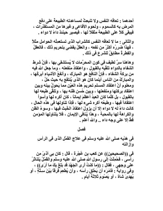 ‫أﺣﺪھﻤﺎ : ﺗﻌﺎ ُﮫ اﻟﻨﻔﺲ وﻻ ﺗﻨﺒﻌِﺚ ﻟﻤﺴﺎﻋﺪﺗﮫ اﻟﻄﺒﯿﻌﺔ ﻋﻠﻰ دﻓﻊ‬
               ‫ُ‬                ‫ُ‬                 ‫ﻓ‬
  ‫اﻟﻤﺮض ﺑﮫ ﻛﺎﻟﺴﻤﻮم ، وﻟﺤﻮم اﻷﻓﺎﻋﻰ وﻏﯿﺮھﺎ ﻣﻦ اﻟﻤﺴﺘﻘﺬرات ،‬
     ‫ﻓﯿﺒﻘﻰ َﻼ ﻋﻠﻰ اﻟﻄﺒﯿﻌﺔ ﻣﺜﻘ ً ﻟﮭﺎ ، ﻓﯿﺼﯿﺮ ﺣﯿﻨﺌﺬ داء ﻻ دواء .‬
              ‫ً‬                     ‫ﻼ‬                 ‫ﻛً‬
 ‫واﻟﺜﺎﻧﻰ : ﻣﺎ ﻻ َﻌﺎ ُﮫ اﻟﻨﻔﺲ ﻛﺎﻟﺸﺮاب اﻟﺬى ﺗﺴﺘﻌﻤُِﮫ اﻟﺤﻮاﻣﻞ ﻣﺜﻼ‬
 ‫ً‬               ‫ﻠ‬                          ‫ﺗ ﻓ‬
   ‫، ﻓﮭﺬا ﺿﺮ ُه أﻛﺜ ُ ﻣﻦ ﻧﻔﻌﮫ ، واﻟﻌﻘﻞ ﯾﻘﻀﻰ ﺑﺘﺤﺮﯾﻢ ذﻟﻚ ، ﻓﺎﻟﻌﻘﻞ‬
   ‫ُ‬                        ‫ُ‬                ‫ر ﺮ‬
                               ‫واﻟ ِﻄﺮ ُ ﻣﻄﺎﺑﻖ ﻟﻠﺸﺮع ﻓﻰ ذﻟﻚ .‬
                                                ‫ٌ‬      ‫ﻔ ة‬
  ‫وھﺎھﻨﺎ ﺳ ٌ ﻟﻄﯿﻒ ﻓﻰ ﻛﻮن اﻟﻤﺤ ﱠﻣﺎت ﻻ ُﺴﺘﺸ َﻰ ﺑﮭﺎ ، ﻓﺈ ﱠ ﺷﺮ َ‬
  ‫ن ط‬               ‫ﯾ ﻔ‬             ‫ﺮ‬                   ‫ِﺮ‬
 ‫اﻟﺸﻔﺎء ﺑﺎﻟﺪواء ﺗﻠ ﱢﯿﮫ ﺑﺎﻟﻘﺒﻮل ، واﻋﺘﻘﺎد ﻣﻨﻔﻌﺘﮫ ، وﻣﺎ ﺟﻌﻞ اﷲ ﻓﯿﮫ‬
                              ‫ُ‬                    ‫ﻘ‬
‫ﻣﻦ ﺑﺮﻛﺔ اﻟﺸﻔﺎء ، ﻓﺈ ﱠ اﻟﻨﺎﻓﻊ ھﻮ اﻟﻤﺒﺎرَك ، وأﻧﻔﻊ اﻷﺷﯿﺎء أﺑﺮ ُﮭﺎ ،‬
     ‫ِ ﻛ‬          ‫ُ‬                        ‫َ‬   ‫ن‬
         ‫واﻟﻤﺒﺎ َك ﻣﻦ اﻟﻨﺎس أﯾﻨﻤﺎ ﻛﺎن ھﻮ اﻟﺬى ُﻨﺘ َﻊ ﺑﮫ ﺣﯿﺚ ﺣَﻞ ،‬
           ‫ﱠ‬           ‫ﯾ ﻔ‬                                 ‫رُ‬
    ‫وﻣﻌﻠﻮم أن اﻋﺘﻘﺎد اﻟﻤﺴﻠﻢ ﺗﺤﺮﯾ َ ھﺬه اﻟﻌَﯿْﻦ ﻣﻤﺎ ﯾَﺤﻮل ﺑﯿﻨﮫ وﺑﯿﻦ‬
               ‫ُ‬                       ‫ﻢ‬                 ‫ﱠ‬
   ‫اﻋﺘﻘﺎد ﺑﺮﻛﺘﮭﺎ وﻣﻨﻔﻌﺘﮭﺎ ، وﺑﯿﻦ ُﺴﻦ ﻇﻨﮫ ﺑﮭﺎ ، وﺗﻠ ﱢﻰ ﻃﺒﻌﮫ ﻟﮭﺎ‬
                ‫ﻘ‬                   ‫ﺣ‬
      ‫ﺑﺎﻟﻘﺒﻮل ، ﺑﻞ ﻛﱠﻤﺎ ﻛﺎن اﻟﻌﺒﺪ أﻋﻈﻢ إﯾﻤﺎﻧﺎ ، ﻛﺎن أﻛﺮه ﻟﮭﺎ وأﺳﻮأ‬
                             ‫ً‬      ‫َ‬        ‫ُ‬       ‫ﻠ‬
‫اﻋﺘﻘﺎدا ﻓﯿﮭﺎ ، وﻃﺒ ُﮫ أﻛﺮه ﺷﻰء ﻟﮭﺎ ، ﻓﺈذا ﺗﻨﺎوﻟﮭﺎ ﻓﻰ ھﺬه اﻟﺤﺎل ،‬
                                                 ‫ﻌ‬           ‫ً‬
‫ﻛﺎﻧﺖ داء ﻟﮫ ﻻ دواء إﻻ أن ﯾﺰول اﻋﺘﻘﺎد اﻟ ُﺒﺚ ﻓﯿﮭﺎ ، وﺳﻮء اﻟﻈﻦ‬
       ‫ُ‬               ‫ُ ﺨ‬            ‫َ‬                    ‫ً‬
  ‫واﻟﻜﺮاھﺔ ﻟﮭﺎ ﺑﺎﻟﻤﺤﺒﺔ ، وھﺬا ُﻨﺎﻓﻰ اﻹﯾﻤﺎن ، ﻓﻼ ﯾﺘﻨﺎوﻟﮭﺎ اﻟﻤﺆﻣﻦ‬
                                         ‫ﯾ‬                 ‫ُ‬
                                  ‫ﻗﻂ إﻻ ﻋﻠﻰ وﺟﮫ داء .. واﷲ أﻋﻠﻢ .‬
                                                                ‫َﱡ‬
                                ‫ﻓﺼﻞ‬
     ‫ﻓﻰ ھﺪْﯾﮫ ﺻﻠﻰ اﷲ ﻋﻠﯿﮫ وﺳﻠﻢ ﻓﻰ ﻋﻼج اﻟ َﻤْﻞ اﻟﺬى ﻓﻰ اﻟﺮأس‬
                   ‫ﻘ ِ‬                                 ‫َ‬
                                                    ‫وإزاﻟﺘﮫ‬
     ‫ﻓﻰ ))اﻟﺼﺤﯿﺤﯿﻦ(( ﻋﻦ ﻛﻌﺐ ﺑﻦ ُﺠْﺮة ، ﻗﺎل : ﻛﺎن ﺑﻰ أذى ﻣِﻦ‬
          ‫ً‬                      ‫ﻋ َ‬
 ‫رأﺳﻰ ، َ ُﻤﻠْﺖ إﻟﻰ رﺳﻮل اﷲ ﺻﻠﻰ اﷲ ﻋﻠﯿﮫ وﺳﻠﻢ واﻟ َﻤْ ُ َﺘﻨﺎ َﺮ‬
 ‫ﻘ ﻞﯾ ﺛُ‬                                ‫ِ ِ‬            ‫ﻓﺤ ِ ُ‬
   ‫ﻋﻠﻰ وﺟﮭﻰ ، ﻓﻘﺎل : ))ﻣﺎ ﻛﻨﺖ َرى اﻟﺠَﮭْﺪ ﻗﺪ ﺑَﻠَﻎَ ﺑﻚ ﻣﺎ أ َى(( ،‬
            ‫َِ ر‬            ‫َ‬          ‫ُأ‬
‫وﻓﻰ رواﯾﺔ : ﻓﺄ َﺮَه أن َﺤِﻖ رأ َﮫ ، وأن ُﻄﻌِﻢ َﺮﻗﺎ ﺑَﯿْﻦ ﺳِـﺘﺔ ، أو‬
      ‫ﯾ َﻓ ً َ ﱠٍ‬                    ‫ﯾ ْﻠ َ ﺳ‬         ‫ﻣ‬
                                     ‫ُﮭﺪى ﺷﺎة ، أو ﯾ ُﻮم ﺛﻼﺛ َ أﯾﺎم .‬
                                       ‫َﺼ َ ﺔ ٍ‬                  ‫ﯾ ِ َ‬
 