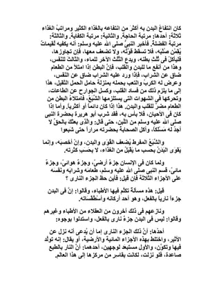 ‫ﻛﺎن اﻧﺘﻔﺎع اﻟﺒﺪن ﺑﮫ أﻛﺜﺮ ﻣﻦ اﻧﺘﻔﺎﻋﮫ ﺑﺎﻟﻐﺬاء اﻟﻜﺜﯿﺮ وﻣﺮاﺗﺐ اﻟﻐﺬاء‬
         ‫ُ‬                                      ‫َ‬            ‫ُ‬
     ‫ﺛﻼﺛﺔ: أﺣﺪھﺎ: ﻣﺮﺗﺒﺔ اﻟﺤﺎﺟﺔ. واﻟﺜﺎﻧﯿﺔ: ﻣﺮﺗﺒﺔ اﻟﻜﻔﺎﯾﺔ. واﻟﺜﺎﻟﺜﺔ:‬
‫ﻣﺮﺗﺒﺔ اﻟﻔﻀﻠ ُ. ﻓﺄﺧﺒﺮ اﻟﻨﺒﻰ ﺻﻠﻰ اﷲ ﻋﻠﯿﮫ وﺳﻠﻢ: أﻧﮫ ﯾﻜﻔﯿﮫ ُﻘﯿﻤﺎت‬
‫ٌ‬      ‫ﻟ‬                                     ‫ﱡ‬           ‫ﺔ‬
      ‫ُ ِﻤْﻦ ُﻠْ َﮫ، ﻓﻼ ﺗﺴﻘﻂ ﻗ ﱠ ُﮫ، وﻻ ﺗﻀﻌﻒ ﻣﻌﮭﺎ، ﻓﺈن ﺗﺠﺎوزھﺎ،‬
                                              ‫ﻮﺗ‬              ‫ﯾﻘ ﺻ ﺒ‬
     ‫ﻓﻠﯿﺄﻛﻞْ ﻓﻰ ﺛُﺚ ﺑﻄﻨﮫ، وﯾﺪع اﻟ ُُﺚ اﻵﺧﺮ ﻟﻠﻤﺎء، واﻟﺜﺎﻟﺚ ﻟﻠﻨ َﺲ،‬
           ‫َ َﻔ‬                         ‫ﺜﻠ‬              ‫ُﻠ ِ‬
      ‫وھﺬا ﻣﻦ أﻧﻔﻊ ﻣﺎ ﻟﻠﺒﺪن واﻟﻘﻠﺐ، ﻓﺈن اﻟﺒﻄﻦ إذا اﻣﺘﻸ ﻣﻦ اﻟﻄﻌﺎم‬
                                   ‫ﱠ‬
       ‫ﺿﺎق ﻋﻦ اﻟﺸﺮاب، ﻓﺈذا ورد ﻋﻠﯿﮫ اﻟﺸﺮاب ﺿﺎق ﻋﻦ اﻟﻨﻔَﺲ،‬
              ‫َ‬
  ‫وﻋﺮض ﻟﮫ اﻟﻜﺮب واﻟﺘﻌﺐ ﺑﺤﻤﻠﮫ ﺑﻤﻨﺰﻟﺔ ﺣﺎﻣﻞ اﻟﺤﻤﻞ اﻟﺜﻘﯿﻞ، ھﺬا‬
                                                    ‫ُ‬
    ‫إﻟﻰ ﻣﺎ ﯾﻠﺰم ذﻟﻚ ﻣﻦ ﻓﺴﺎد اﻟﻘﻠﺐ، وﻛﺴﻞ اﻟﺠﻮارح ﻋﻦ اﻟﻄﺎﻋﺎت،‬
                               ‫ِ‬
   ‫وﺗﺤﺮﻛﮭﺎ ﻓﻰ اﻟﺸﮭﻮات اﻟﺘﻰ ﯾﺴﺘﻠﺰﻣﮭﺎ اﻟ ﱢﺒَ ُ، ﻓﺎﻣﺘﻼء اﻟﺒﻄﻦ ﻣﻦ‬
                 ‫ُ‬        ‫ﺸﻊ‬
    ‫اﻟﻄﻌﺎم ﻣﻀﺮ ﻟﻠﻘﻠﺐ واﻟﺒﺪن. ھﺬا إذا ﻛﺎن داﺋﻤﺎً أو أﻛﺜﺮﯾ ً. وأﻣﺎ إذا‬
                ‫ﺎ‬                                          ‫ٌ‬
  ‫ﻛﺎن ﻓﻰ اﻷﺣﯿﺎن، ﻓﻼ ﺑﺄس ﺑﮫ، ﻓﻘﺪ ﺷﺮب أﺑﻮ ھﺮﯾﺮة ﺑﺤﻀﺮة اﻟﻨﺒﻰ‬
    ‫ﺻﻠﻰ اﷲ ﻋﻠﯿﮫ وﺳﻠﻢ ﻣﻦ اﻟﱠﺒﻦ، ﺣﺘﻰ ﻗﺎل: واﱠ ِى ﺑﻌﺜﻚ ﺑﺎﻟﺤﻖ ﻻ‬
       ‫ﱢ‬        ‫َ‬      ‫ﻟﺬ‬                   ‫ﻠ‬
            ‫أﺟﺪ ﻟﮫ ﻣَﺴْﻠَﻜً، وأﻛﻞ اﻟﺼﺤﺎﺑﺔ ﺑﺤﻀﺮﺗﮫ ﻣﺮاراً ﺣﺘﻰ ﺷ ِﻌﻮا‬
                ‫َﺒ‬                        ‫ُ‬              ‫ﺎ‬        ‫ُ‬
‫واﻟﺸﺒَﻊ اﻟﻤﻔﺮط ُﻀﻌﻒ اﻟ ُ َى واﻟﺒﺪن، وإن أﺧﺼ َﮫ، وإﻧﻤﺎ‬
        ‫ﺒ‬     ‫ْ‬             ‫ﻘﻮ‬         ‫ﯾ‬        ‫ﱢ ُ‬
          ‫َﻘ َى اﻟ َﺪن ﺑﺤﺴﺐ ﻣﺎ َﻘْﺒَﻞ ﻣﻦ اﻟﻐﺬاء، ﻻ ﺑﺤﺴَﺐ ﻛﺜﺮﺗﮫ.‬
                 ‫َِ ِ‬               ‫ﯾ ُ‬             ‫ﯾ ﻮ ﺒَ ُ‬
  ‫وﻟﻤﺎ ﻛﺎن ﻓﻰ اﻹﻧﺴﺎن ﺟﺰء أرﺿ ّ، وﺟﺰء ھﻮاﺋ ّ، وﺟﺰء‬
  ‫ٌ‬        ‫ﻰ‬      ‫ٌ‬       ‫ﻰ‬     ‫ٌ‬
    ‫ﻣﺎﺋ ّ، ﻗﺴﻢ اﻟﻨﺒﻰ ﺻﻠﻰ اﷲ ﻋﻠﯿﮫ وﺳﻠﻢ، ﻃﻌﺎ َﮫ وﺷﺮا َﮫ وﻧَﻔَ َﮫ‬
     ‫ﺴ‬         ‫ﺑ‬       ‫ﻣ‬                                  ‫ﻰ‬
             ‫ﻋﻠﻰ اﻷﺟﺰاء اﻟﺜﻼﺛﺔ ﻓﺈن ﻗﯿﻞ: ﻓﺄﯾﻦ ﺣﻆ اﻟﺠﺰء اﻟﻨﺎرى ؟‬
   ‫ﻗﯿﻞ: ھﺬه ﻣﺴﺄﻟ ٌ ﺗﻜﱠﻢ ﻓﯿﮭﺎ اﻷﻃﺒﺎء، وﻗﺎﻟﻮا: إن ﻓﻰ اﻟﺒﺪن‬
            ‫ﱠ‬                           ‫ﺔ ﻠ‬
                 ‫ﺟﺰءاً ﻧﺎرﯾﺎً ﺑﺎﻟﻔﻌﻞ، وھﻮ أﺣﺪ أرﻛﺎﻧﮫ وأﺳْ ُﻘْ َﺎﺗﮫ.‬
                     ‫ﻄﺴ‬
 ‫وﻧﺎزﻋﮭﻢ ﻓﻰ ذﻟﻚ آﺧﺮون ﻣﻦ اﻟﻌﻘﻼء ﻣﻦ اﻷﻃﺒﺎء وﻏﯿﺮھﻢ‬
     ‫وﻗﺎﻟﻮا: ﻟﯿﺲ ﻓﻰ اﻟﺒﺪن ﺟﺰء ﻧﺎرى ﺑﺎﻟﻔﻌﻞ، واﺳﺘﺪﻟﻮا ﺑﻮﺟﻮه:‬
                                  ‫ٌ‬
    ‫أﺣ ُھﺎ: أن ذﻟﻚ اﻟﺠﺰء اﻟﻨﺎرى إﻣﺎ أن ُﺪﻋﻰ أﻧﮫ ﻧﺰل ﻋﻦ‬
                      ‫ﯾ‬                         ‫ﱠ‬    ‫ﺪ‬
 ‫اﻷﺛﯿﺮ، واﺧﺘﻠﻂ ﺑﮭﺬه اﻷﺟﺰاء اﻟﻤﺎﺋﯿﺔ واﻷرﺿﯿﺔ، أو ﯾﻘﺎل: إﻧﮫ ﺗﻮﱠﺪ‬
  ‫ﻟ‬
    ‫ﻓﯿﮭﺎ وﺗﻜ ﱠن، واﻷول ﻣﺴﺘﺒ َﺪ ﻟﻮﺟﮭﯿﻦ، أﺣﺪھﻤﺎ: أن اﻟﻨﺎر ﺑﺎﻟﻄﺒﻊ‬
                  ‫ﱠ‬                    ‫ﻌ‬               ‫ﻮ‬
      ‫ﺻﺎﻋﺪة، ﻓﻠﻮ ﻧﺰﻟﺖ، ﻟﻜﺎﻧﺖ ﺑﻘﺎ ِ ٍ ﻣﻦ ﻣﺮﻛﺰھﺎ إﻟﻰ ھﺬا اﻟﻌﺎﻟَﻢ.‬
                                 ‫ﺳﺮ‬
 