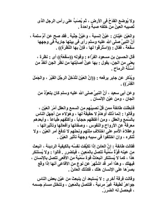 ‫وﻻ ُﻮﺿﻊ اﻟ َﺪَح ﻓﻰ اﻷرض ، ﺛﻢ ﯾﺼَﺐ ﻋﻠﻰ رأس اﻟﺮﺟﻞ اﻟﺬى‬
                        ‫ُ ﱡ‬                 ‫ﻘ ُ‬       ‫ﯾ‬
                          ‫ُﺼﯿﺒﮫ اﻟﻌﯿﻦ ﻣﻦ ﺧﻠﻔﮫ ﺻﺒﺔ واﺣﺪةً .‬
                                   ‫ً‬           ‫ُ‬         ‫ﺗ‬
‫واﻟﻌَﯿْﻦ ﻋﯿْﻨﺎن : ﻋَﯿْﻦ إﻧﺴﯿﺔ ، وﻋَﯿﻦ ﺟِ ﱢﯿﺔ . ﻓﻘﺪ ﺻﺢ ﻋﻦ ُم ﺳﻠﻤﺔ ،‬
  ‫َ‬    ‫أﱢ‬                   ‫ٌْ ﻨ‬                 ‫ٌ‬            ‫َ‬
     ‫أ ﱠ اﻟﻨﺒ ﱠ ﺻﻠﻰ اﷲ ﻋﻠﯿﮫ وﺳﻠﻢ رأى ﻓﻰ ﺑﯿﺘﮭﺎ ﺟﺎرﯾﺔ ﻓﻰ وﺟﮭﮭﺎ‬
              ‫ً‬                                                 ‫ن ﻰ‬
               ‫ﺳﻔْ َﺔ ، ﻓﻘﺎل : ))اﺳْ َْﺮ ُﻮا ﻟﮭﺎ ، ﻓﺈ ﱠ ﺑﮭﺎ اﻟ ﱠﻈﺮَة(( .‬
                       ‫ﻨ‬        ‫ن‬            ‫ﺘ ﻗ‬                  ‫َ ﻌٌ‬
    ‫ﻗﺎل اﻟﺤﺴﯿﻦ ﺑﻦ ﻣﺴﻌﻮد اﻟﻔ ﱠاء : وﻗﻮﻟﮫ ))ﺳَﻔْ َﺔ(( أى : ﻧﻈﺮة ،‬
                    ‫ﻌ‬                 ‫ﺮ‬
   ‫ﯾﻌﻨﻰ ﻣﻦ اﻟﺠﻦ، ﯾﻘﻮل : ﺑﮭﺎ ﻋﯿ ٌ أﺻﺎﺑْﺘﮭﺎ ﻣﻦ ﻧﻈَﺮ اﻟﺠﻦ أﻧﻔﺬ ﻣﻦ‬
       ‫ُ‬        ‫ِ‬                 ‫ﻦ‬
                                                  ‫أ ﱢـ َﺔ اﻟ ِﻣﺎح .‬
                                                       ‫ﺳﻨ ﺮ‬
  ‫و ُﺬﻛﺮ ﻋﻦ ﺟﺎﺑﺮ ﯾﺮﻓﻌﮫ : ))إن اﻟﻌَﯿْﻦ ﻟ ُﺪْﺧِﻞ اﻟﺮ ُﻞ اﻟﻘَﺒْ َ ، واﻟ َﻤَﻞ‬
  ‫ﺠ َ‬        ‫َ ﺘ ُ ﺟَ ﺮ‬                       ‫ﱠ‬                         ‫ﯾ‬
                                                                 ‫اﻟ ِﺪ َ(( .‬
                                                                     ‫ﻘ ْر‬
     ‫وﻋﻦ أﺑﻰ ﺳﻌﯿﺪ ، أ ﱠ اﻟﻨﺒﻰ ﺻﻠﻰ اﷲ ﻋﻠﯿﮫ وﺳﻠﻢ ﻛﺎن ﯾﺘﻌ ﱠذ ﻣﻦ‬
         ‫ﻮ‬                          ‫ﱠ‬     ‫ن‬
                                  ‫اﻟﺠﺎن ، وﻣﻦ ﻋَﯿْﻦ اﻹﻧﺴﺎن .‬
     ‫ﻓﺄﺑﻄﻠﺖ ﻃﺎﺋﻔﺔ ﻣﻤﻦ ﻗﻞ ﻧﺼﯿ ُﮭﻢ ِﻦ اﻟﺴﻤﻊ واﻟﻌﻘﻞ أﻣْﺮ اﻟﻌﯿْﻦ ،‬
          ‫َ َ‬                         ‫ﺒ ﻣ‬      ‫ﱠ‬      ‫ٌ‬
   ‫وﻗﺎﻟﻮا : إﻧﻤﺎ ذﻟﻚ أوھﺎم ﻻ ﺣﻘﯿﻘﺔ ﻟﮭﺎ ، وھﺆﻻء ِﻦ أﺟﮭﻞ اﻟﻨﺎس‬
                    ‫ﻣ‬                 ‫َ‬      ‫ٌ‬
  ‫ﺑﺎﻟ ﱠﻤﻊ واﻟﻌﻘﻞ ، و ِﻦ أﻏﻠﻈﮭﻢ ﺣِﺠﺎﺑﺎ ، وأﻛﺜ ِﮭﻢ ﻃِﺒﺎﻋﺎ ، وأﺑﻌ ِھﻢ‬
    ‫ﺪ‬        ‫ً‬           ‫ﻔ‬        ‫ً‬              ‫ﻣ‬          ‫ﺴ ِ‬
    ‫ﻣﻌﺮﻓﺔ ﻋﻦ اﻷرواح واﻟﻨﻔﻮس ، وﺻﻔﺎﺗﮭﺎ وأﻓﻌﺎﻟِﮭﺎ وﺗﺄﺛﯿﺮاﺗﮭﺎ ،‬
                                        ‫ِ‬                    ‫ً‬
  ‫وﻋﻘﻼء ا ُﻣﻢ ﻋﻠﻰ اﺧﺘﻼف ﻣِﻠﻠﮭﻢ و ِﺤﻠﮭﻢ ﻻ ﺗﺪﻓَﻊ أﻣﺮ اﻟﻌﯿْﻦ ، وﻻ‬
           ‫َ‬        ‫ُ‬               ‫ﻧ‬      ‫ِ‬             ‫ُ ﻷ‬
                   ‫ُﻨﻜﺮه ، وإن اﺧﺘﻠﻔﻮا ﻓﻰ ﺳﺒﺒﮫ وﺟﮭﺔ ﺗﺄﺛﯿﺮ اﻟﻌَﯿْﻦ .‬
                                                                  ‫ﺗ‬
 ‫ﻓﻘﺎﻟﺖ ﻃﺎﺋﻔﺔ : إ ﱠ اﻟﻌﺎﺋﻦ إذا ﺗﻜ ﱠﻔﺖ ﻧﻔ ُﮫ ﺑﺎﻟﻜﯿﻔﯿﺔ اﻟﺮدﯾﺌﺔ ، اﻧﺒﻌﺚ‬
                            ‫ﺴ‬      ‫ﯿ‬              ‫ن‬
‫ِﻦ ﻋﯿﻨﮫ ُﻮ ٌ ُ ﱢﯿﺔ ﺗﺘﺼﻞ ﺑﺎﻟﻤَ ِﯿﻦ ، ﻓﯿﺘﻀﺮر . ﻗﺎﻟﻮا : وﻻ ُﺴﺘﻨﻜﺮ‬
      ‫ﯾ‬                            ‫ﻌ‬           ‫ﻗ ﱠة ﺳﻤ ٌ‬          ‫ﻣ‬
‫ھﺬا ، ﻛﻤﺎ ﻻ ُﺴﺘﻨﻜﺮ اﻧﺒﻌﺎث ﻗﻮة ُ ﱢﯿﺔ ﻣﻦ اﻷﻓﻌﻰ ﺗﺘﺼﻞ ﺑﺎﻹﻧﺴﺎن ،‬
                               ‫ﺳﻤ‬       ‫ُ‬              ‫ﯾ‬
    ‫ﻓﯿﮭﻠﻚ ، وھﺬا أﻣﺮ ﻗﺪ اﺷ ُ ِ َ ﻋﻦ ﻧﻮع ﻣﻦ اﻷﻓﺎﻋﻰ أﻧﮭﺎ إذا وﻗﻊ‬
                                       ‫ﺘ ﮭﺮ‬                   ‫ِ‬
                        ‫ﺑﺼ ُھﺎ ﻋﻠﻰ اﻹﻧﺴﺎن ھﻠﻚ ، ﻓﻜﺬﻟﻚ اﻟﻌﺎﺋﻦ .‬
                          ‫ُ‬                                     ‫ﺮ‬
   ‫وﻗﺎﻟﺖ ِﺮﻗﺔ ُﺧﺮى : ﻻ ُﺴﺘﺒﻌﺪ أن ﯾﻨﺒ ِﺚ ﻣﻦ ﻋَﯿْﻦ ﺑﻌﺾ اﻟﻨﺎس‬
         ‫ِ‬            ‫ﻌ َ‬             ‫ﯾ‬          ‫ﻓ أ‬
 ‫ﺟﻮا ِﺮ ﻟﻄﯿﻔﺔ ﻏﯿﺮ ﻣﺮﺋﯿﺔ ، ﻓﺘﺘﺼﻞ ﺑﺎﻟﻤَ ِﯿﻦ ، وﺗﺘﺨﻠﻞ ﻣﺴﺎم ﺟﺴﻤﮫ‬
      ‫َ‬               ‫ﻌ‬                      ‫ُ‬        ‫ھُ‬
                                          ‫، ﻓﯿﺤﺼﻞ ﻟﮫ اﻟﻀﺮ ُ.‬
                                           ‫ر‬
 