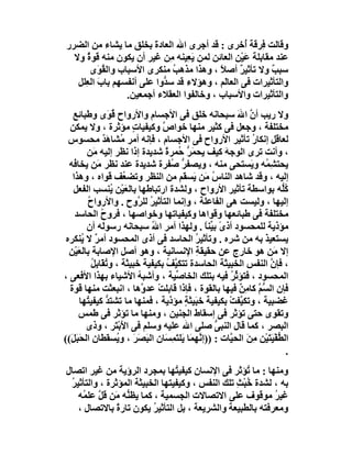 ‫وﻗﺎﻟﺖ ِﺮﻗﺔ ُﺧﺮى : ﻗﺪ أﺟﺮى اﷲ اﻟﻌﺎدة ﺑﺨﻠﻖ ﻣﺎ ﯾﺸﺎء ﻣﻦ اﻟﻀﺮر‬
                         ‫َ‬                         ‫ﻓ أ‬
  ‫ﻋﻨﺪ ﻣﻘﺎﺑﻠﺔ ﻋَﯿْﻦ اﻟﻌﺎﺋﻦ ﻟﻤﻦ ﯾَ ِﯿﻨﮫ ِﻦ ﻏﯿﺮ أن ﯾﻜﻮن ﻣﻨﮫ ﻗﻮة وﻻ‬
      ‫ٌ‬                      ‫ﻌ ﻣ‬               ‫ِ‬
       ‫ﺳﺒﺐ وﻻ ﺗﺄﺛﯿﺮ أﺻﻼً ، وھﺬا ﻣﺬھﺐ ﻣﻨﻜﺮى اﻷﺳﺒﺎب واﻟ ُ َى‬
          ‫ﻘﻮ‬                  ‫ُ‬                  ‫ٌ‬         ‫ٌ‬
   ‫واﻟﺘﺄﺛﯿﺮات ﻓﻰ اﻟﻌﺎَﻢ ، وھﺆﻻء ﻗﺪ ﺳ ﱡوا ﻋﻠﻰ أﻧﻔﺴﮭﻢ ﺑﺎب اﻟ ِﻠﻞ‬
     ‫َ ﻌ‬                   ‫ﺪ‬                ‫ﻟ‬
                  ‫واﻟﺘﺄﺛﯿﺮات واﻷﺳﺒﺎب ، وﺧﺎﻟﻔﻮا اﻟﻌﻘﻼء أﺟﻤﻌﯿﻦ.‬
   ‫وﻻ رﯾﺐ أن اﷲ ﺳﺒﺤﺎﻧﮫ ﺧﻠﻖ ﻓﻰ اﻷﺟﺴﺎم واﻷرواح ُ َى وﻃﺒﺎﺋﻊ‬
                  ‫ﻗﻮ‬                                       ‫ﱠ َ‬
  ‫ﻣﺨﺘﻠﻔﺔ ، وﺟﻌﻞ ﻓﻰ ﻛﺜﯿﺮ ﻣﻨﮭﺎ ﺧﻮاص وﻛﯿﻔﯿﺎت ﻣﺆﺛﺮة ، وﻻ ﯾﻤﻜﻦ‬
                          ‫ٍ‬         ‫ﱠ‬
  ‫ﻟﻌﺎﻗﻞ إﻧﻜﺎر ﺗﺄﺛﯿﺮ اﻷرواح ﻓﻰ اﻷﺟﺴﺎم ، ﻓﺈﻧﮫ أﻣﺮ ُﺸﺎھَﺪ ﻣﺤﺴﻮس‬
                ‫ﻣ ٌ‬                                            ‫ُ‬
         ‫، وأﻧﺖ ﺗﺮى اﻟﻮﺟﮫ ﻛﯿﻒ ﯾﺤﻤ ﱡ ُﻤﺮة ﺷﺪﯾﺪة إذا ﻧﻈﺮ إﻟﯿﮫ َﻦ‬
            ‫ﻣ‬                         ‫َﺮ ﺣ ً‬           ‫َ‬
  ‫ﯾﺤﺘ ِ ُﮫ و َﺴﺘﺤﻰ ﻣﻨﮫ ، وﯾﺼﻔﺮ ُﻔﺮة ﺷﺪﯾﺪة ﻋﻨﺪ ﻧﻈﺮ َﻦ ﯾﺨﺎ ُﮫ‬
    ‫ﻓ‬        ‫ﻣ‬                          ‫ﱡﺻ‬                     ‫ﺸﻤ ﯾ‬
   ‫إﻟﯿﮫ ، وﻗﺪ ﺷﺎھﺪ اﻟﻨﺎس ﻣَﻦ َﺴ َﻢ ﻣﻦ اﻟﻨﻈﺮ وﺗﻀ ُﻒ ﻗﻮاه ، وھﺬا‬
                       ‫ﻌ‬                   ‫ُ ﯾ ﻘ‬
   ‫ُﱡﮫ ﺑﻮاﺳﻄﺔ ﺗﺄﺛﯿﺮ اﻷرواح ، وﻟﺸﺪة ارﺗﺒﺎﻃﮭﺎ ﺑﺎﻟﻌَﯿْﻦ ُﻨﺴﺐ اﻟﻔﻌﻞ‬
                   ‫ﯾ‬                                                       ‫ﻛﻠ‬
         ‫إﻟﯿﮭﺎ ، وﻟﯿﺴﺖ ھﻰ اﻟﻔﺎﻋﻠﺔ ، وإﻧﻤﺎ اﻟﺘﺄﺛﯿﺮ ﻟﻠ ﱠوح . واﻷرواح‬
         ‫ُ‬                  ‫ُ ﺮ‬
    ‫ﻣﺨﺘﻠﻔﺔ ﻓﻰ ﻃﺒﺎﺋﻌﮭﺎ وﻗﻮاھﺎ وﻛﯿﻔﯿﺎﺗﮭﺎ وﺧﻮاﺻﮭﺎ ، ﻓﺮوح اﻟﺤﺎﺳﺪ‬
               ‫ُ‬
         ‫ﻣﺆذﯾﺔ ﻟﻠﻤﺤﺴﻮد أذىً ﺑ ﱢﻨﺎ . وﻟﮭﺬا أﻣﺮ ا ُ ﺳﺒﺤﺎﻧﮫ رﺳﻮ َﮫ أن‬
                ‫ﻟ‬                 ‫ﷲ‬               ‫ﯿً‬
 ‫ﯾﺴﺘﻌﯿﺬ ﺑﮫ ﻣﻦ ﺷﺮه . وﺗﺄﺛﯿ ُ اﻟﺤﺎﺳﺪ ﻓﻰ أذى اﻟﻤﺤﺴﻮد أﻣﺮ ﻻ ُﻨﻜﺮه‬
        ‫ٌ ﯾ‬                                   ‫ﺮ‬                   ‫َ‬
  ‫إﻻ ﻣَﻦ ھﻮ ﺧﺎرج ﻋﻦ ﺣﻘﯿﻘﺔ اﻹﻧﺴﺎﻧﯿﺔ ، وھﻮ أﺻﻞ اﻹﺻﺎﺑﺔ ﺑﺎﻟﻌَﯿْﻦ‬
                                              ‫ِ‬
           ‫، ﻓﺈن اﻟﻨﻔﺲ اﻟﺨﺒﯿﺜﺔ اﻟﺤﺎﺳﺪة ﺗﺘﻜ ﱠﻒ ﺑﻜﯿﻔﯿﺔ ﺧﺒﯿﺜﺔ ، و ُ َﺎﺑِﻞ‬
           ‫ﺗﻘ ُ‬                        ‫ﯿ ُ‬                            ‫ﱠ‬
‫اﻟﻤﺤﺴﻮد ، ﻓﺘﺆﺛﺮ ﻓﯿﮫ ﺑﺘﻠﻚ اﻟﺨﺎ ﱢﯿﺔ ، وأﺷﺒﮫ اﻷﺷﯿﺎء ﺑﮭﺬا اﻷﻓﻌﻰ ،‬
                            ‫ُ‬            ‫ﺻ‬               ‫ﱢُ‬
  ‫ﻓﺈن اﻟ ﱡ ﱠ ﻛﺎﻣﻦ ﻓﯿﮭﺎ ﺑﺎﻟﻘﻮة ، ﻓﺈذا ﻗﺎﺑﻠﺖْ ﻋﺪ ﱠھﺎ ، اﻧﺒﻌﺜﺖ ﻣﻨﮭﺎ ﻗﻮة‬
                              ‫و‬                             ‫ﺴﻢ ِ ٌ‬
       ‫ﻏﻀﺒﯿﺔ ، وﺗﻜ ﱠﻔﺖ ﺑﻜﯿﻔﯿﺔ ﺧﺒَﯿﺜﺔ ﻣﺆذﯾﺔ ، ﻓﻤﻨﮭﺎ ﻣﺎ ﺗﺸﺘﺪ ﻛﯿﻔﯿ ُﮭﺎ‬
         ‫ﱡ ﺘ‬                               ‫ٍ‬             ‫ﯿ ْ‬
      ‫وﺗﻘﻮى ﺣﺘﻰ ﺗﺆﺛﺮ ﻓﻰ إﺳﻘﺎط اﻟﺠﻨﯿﻦ ، وﻣﻨﮭﺎ ﻣﺎ ﺗﺆﺛﺮ ﻓﻰ ﻃﻤﺲ‬
         ‫اﻟﺒﺼﺮ ، ﻛﻤﺎ ﻗﺎل اﻟﻨﺒﻰ ﺻﻠﻰ اﷲ ﻋﻠﯿﮫ وﺳﻠﻢ ﻓﻰ اﻷﺑْ َﺮ ، وذى‬
                     ‫َﺘ‬                              ‫ﱡ‬
‫اﻟ ﱡﻔْﯿﺘَﯿْﻦ ِ َ اﻟﺤ ﱠﺎت : ))إ ﱠﮭﻤَﺎ ﯾَﻠ َﻤ َﺎن اﻟﺒﺼَﺮَ ، و ُﺴﻘﻄﺎن اﻟﺤَﺒَ َ((‬
  ‫ﻞ‬                  ‫ﯾ‬          ‫َ‬    ‫ﺘ ِﺴ‬       ‫ﻧ‬        ‫ﻄ َ ﻣﻦ ﯿ‬
                                                                            ‫.‬
‫وﻣﻨﮭﺎ : ﻣﺎ ُﺆﺛﺮ ﻓﻰ اﻹﻧﺴﺎن ﻛﯿﻔﯿ ُﮭﺎ ﺑﻤﺠﺮد اﻟﺮؤﯾﺔ ﻣﻦ ﻏﯿﺮ اﺗﺼﺎل‬
                                ‫ﺘ‬                   ‫ﺗ‬
 ‫ﺑﮫ ، ﻟﺸﺪة ُﺒْﺚ ﺗﻠﻚ اﻟﻨﻔﺲ ، وﻛﯿﻔﯿﺘﮭﺎ اﻟﺨﺒﯿﺜﺔ اﻟﻤﺆﺛﺮة ، واﻟﺘﺄﺛﯿﺮ‬
 ‫ُ‬                                               ‫ﺧ ِ‬
   ‫ﻏﯿﺮ ﻣﻮﻗﻮف ﻋﻠﻰ اﻻﺗﺼﺎﻻت اﻟﺠﺴﻤﯿﺔ ، ﻛﻤﺎ ﯾﻈ ﱡﮫ َﻦ ﻗ ﱠ ﻋﻠ ُﮫ‬
    ‫ﻨ ﻣ ﻞ ﻤ‬                                                ‫ُ‬
   ‫وﻣﻌﺮﻓﺘﮫ ﺑﺎﻟﻄﺒﯿﻌﺔ واﻟﺸﺮﯾﻌﺔ ، ﺑﻞ اﻟﺘﺄﺛﯿﺮ ﯾﻜﻮن ﺗﺎرة ﺑﺎﻻﺗﺼﺎل ،‬
               ‫ً‬          ‫ُ‬
 