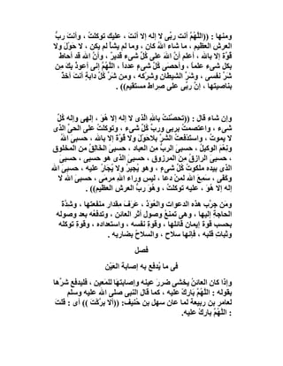 ‫وﻣﻨﮭﺎ : ))اﻟﱠ ُﻢ أﻧﺖ ر ﱢﻰ ﻻ إﻟﮫ إﻻ أﻧﺖ ، ﻋﻠﯿﻚ ﺗﻮﻛﻠﺖ ، وأﻧ َ رب‬
‫ﺖ ﱡ‬          ‫ُ‬                 ‫َ‬            ‫ﺑ‬     ‫ﻠﮭ ﱠ‬
‫اﻟﻌﺮش اﻟﻌﻈﯿﻢ ، ﻣﺎ ﺷﺎء اﷲ ﻛﺎن ، وﻣﺎ ﻟﻢ ﯾﺸﺄ ﻟﻢ ﯾﻜﻦ ، ﻻ ﺣَﻮْل وﻻ‬
   ‫َ‬                 ‫ْ‬                  ‫ُ‬                  ‫ِ‬
 ‫ُ ﱠة إﻻ ﺑﺎﷲ ، أﻋﻠﻢ أن اﷲ ﻋﻠﻰ ُﻞ ﺷﻰء ﻗﺪﯾﺮ ، وأن اﷲ ﻗﺪ أﺣﺎط‬
               ‫ﱠ‬      ‫ٌ‬            ‫ﻛﱢ‬     ‫ﱠ َ‬                  ‫ﻗﻮ‬
‫ﺑﻜﻞ ﺷﻰء ﻋﻠﻤﺎ ، وأﺣﺼَﻰ ُﻞ ﺷﻰء ﻋﺪدا ، اﻟ ﱠ ُﻢ إﻧﻰ أﻋﻮ ُ ﺑِﻚ ﻣِﻦ‬
    ‫ذ َ‬           ‫ٍ ً ﻠﮭ ﱠ‬             ‫ﻛﱠ‬          ‫ً‬
  ‫ﺷﺮ ﻧﻔﺴﻰ ، و َﺮ اﻟﺸﯿﻄﺎن و ِﺮْﻛﮫ ، و ِﻦ ﺷَ ﱢ ُﻞ داﺑﺔٍ أﻧﺖ آﺧﺬ‬
  ‫َ ٌ‬            ‫ﻣ ﺮﻛﱢ‬                ‫ِ ﺷ‬      ‫ﺷﱢ‬             ‫َﱢ‬
                          ‫ﺑﻨﺎﺻﯿﺘﮭﺎ ، إ ﱠ ر ﱢﻰ ﻋﻠﻰ ِﺮاط ﻣﺴﺘﻘﯿﻢ(( .‬
                                        ‫ﺻ‬      ‫ن ﺑ‬


 ‫وإن ﺷﺎء ﻗﺎل : ))ﺗﺤ ﱠﻨﺖ ﺑﺎﷲ اﱠﺬى ﻻ إﻟﮫ إﻻ ُﻮ ، إﻟﮭﻰ وإﻟﮫ ُﻞ‬
 ‫ﻛﱢ‬               ‫ھَ‬           ‫ﺼ ُ ِ ﻟ‬
‫ﺷﻰء ، واﻋﺘﺼﻤﺖ ﺑﺮﺑﻰ ورب ُﻞ ﺷﻰء ، وﺗﻮﻛﻠﺖ ﻋﻠﻰ اﻟﺤﻰ اﻟﺬى‬
      ‫ﱢ‬         ‫ُ‬             ‫ﱢﻛﱢ‬             ‫ُ‬
   ‫ﻻ ﯾﻤﻮت ، واﺳ َﺪﻓَﻌﺖ اﻟﺸ ﱠ ﺑﻼﺣﻮْل وﻻ ُﻮة إﻻ ﺑﺎﷲ ، ﺣﺴﺒﻰ ا ُ‬
   ‫َ ﷲ‬                ‫ﺘْ ُ ﺮ َ َ ﻗ ﱠَ‬                 ‫ُ‬
‫وﻧِﻌْﻢ اﻟﻮﻛﯿﻞ ، ﺣﺴﺒﻰ اﻟﺮب ِﻦ اﻟﻌﺒﺎد ، ﺣﺴﺒﻰ اﻟ َﺎ ِﻖ ﻣﻦ اﻟﻤﺨﻠﻮق‬
             ‫َ ﺨﻟ ُ‬                ‫ﱡﻣ‬      ‫َ‬       ‫ُ‬     ‫َ‬
  ‫، ﺣﺴﺒ َ اﻟﺮاز ُ ﻣﻦ اﻟﻤﺮزوق ، ﺣﺴﺒﻰ اﻟﺬى ھﻮ ﺣﺴﺒﻰ ، ﺣﺴﺒﻰ‬
  ‫َ‬                       ‫َ‬                  ‫ق َِ‬     ‫ﻰ‬
‫اﻟﺬى ﺑﯿﺪه ﻣﻠﻜﻮت ُﻞ ﺷﻰء ، وھﻮ ُﺠﯿ ُ وﻻ ﯾﺠَﺎر ﻋﻠﯿﮫ ، ﺣﺴﺒﻰ اﷲ‬
    ‫َ‬             ‫ﯾ ﺮ ُ ُ‬            ‫ٍ‬      ‫ُﻛﱢ‬
 ‫وﻛ َﻰ ، ﺳﻤِﻊ اﷲ ﻟﻤﻦ دﻋﺎ ، ﻟﯿﺲ وراء اﷲ ﻣﺮﻣَﻰ ، ﺣﺴﺒﻰ اﷲ ﻻ‬
        ‫َ‬              ‫ِ‬                  ‫ْ‬       ‫َ َ‬      ‫َﻔ‬
           ‫إﻟﮫ إﻻ ُﻮ ، ﻋﻠﯿﮫ ﺗﻮﻛﻠﺖ ، و ُ َ رب اﻟﻌﺮ ِ اﻟﻌﻈﯿﻢ(( .‬
                      ‫ُ ھﻮ ﱡ ش‬                       ‫ھَ‬
   ‫و َﻦ ﺟ ﱠب ھﺬه اﻟﺪﻋﻮات واﻟ ُ َذ ، ﻋَ َف ِﻘﺪار ﻣﻨﻔﻌﺘﮭﺎ ، وﺷ ﱠة‬
   ‫ِﺪ َ‬                ‫ﻌﻮ َ ﺮ َ ﻣ‬                      ‫ﻣ ﺮ‬
 ‫اﻟﺤﺎﺟﺔ إﻟﯿﮭﺎ ، وھﻰ ﺗﻤﻨﻊ وﺻﻮل أﺛﺮ اﻟﻌﺎﺋﻦ ، وﺗﺪﻓ ُﮫ ﺑﻌﺪ وﺻﻮﻟﮫ‬
              ‫ﻌ‬                          ‫ُ‬               ‫ِ‬
  ‫ﺑﺤﺴﺐ ﻗﻮة إﯾﻤﺎن ﻗﺎﺋﻠﮭﺎ ، وﻗﻮة ﻧﻔﺴﮫ ، واﺳﺘﻌﺪاده ، وﻗﻮة ﺗﻮﻛﻠﮫ‬
        ‫ِ‬                        ‫ِ‬
                   ‫وﺛﺒﺎت ﻗﻠﺒﮫ ، ﻓﺈﻧﮭﺎ ﺳﻼح ، واﻟﺴﻼح ﺑﻀﺎرﺑﮫ .‬
                             ‫ُ‬                             ‫ِ‬
                              ‫ﻓﺼﻞ‬
                   ‫ﻓﻰ ﻣﺎ ُﺪﻓﻊ ﺑﮫ إﺻﺎﺑﺔ اﻟﻌَﯿْﻦ‬
                                       ‫ﯾ‬
‫وإذا ﻛﺎن اﻟﻌﺎﺋ ُ ﯾﺨﺸﻰ ﺿﺮ َ ﻋﯿﻨﮫ وإﺻﺎﺑﺘﮭَﺎ ﻟﻠﻤَﻌﯿﻦ ، ﻓﻠﯿﺪﻓﻊ ﺷ ﱢھﺎ‬
   ‫ﺮ‬                                  ‫ر‬          ‫ﻦ‬
      ‫ﺑﻘﻮﻟﮫ : اﻟﱠ ُ ﱠ َﺎ ِك ﻋﻠﯿﮫ ، ﻛﻤﺎ ﻗﺎل اﻟﻨﺒﻰ ﺻﻠﻰ اﷲ ﻋﻠﯿﮫ وﺳﻠﻢ‬
                                             ‫ﻠﮭ ﻢ ﺑ ر ْ‬
 ‫ﻟﻌﺎﻣﺮ ﺑﻦ رﺑﯿﻌﺔ ﻟﻤﺎ ﻋﺎن ﺳﮭﻞ ﺑﻦ ُﻨﯿﻒ: ))أﻻ ﺑ ﱠﻛْﺖ (( أى : ﻗﻠﺖَ‬
              ‫ﺮ َ‬              ‫ﺣ‬
                                             ‫: اﻟ ﱠ ُﻢ ﺑﺎ ِك ﻋﻠﯿﮫ.‬
                                                    ‫ﻠﮭ ﱠ ر ْ‬
 