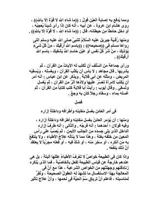 ‫وﻣﻤﺎ ُﺪﻓﻊ ﺑﮫ إﺻﺎﺑﺔَ اﻟﻌَﯿْﻦ ﻗﻮل : ))ﻣﺎ ﺷﺎء اﷲ ﻻ ُ ﱠة إﻻ ﺑﺎﷲ(( ،‬
                 ‫ﻗﻮ‬                  ‫ُ‬                     ‫ﯾ‬
   ‫روى ھﺸﺎم اﺑﻦ ﻋﺮوة ، ﻋﻦ أﺑﯿﮫ ، أﻧﮫ ﻛﺎن إذا رأى ﺷﯿﺌﺎ ُﻌﺠِ ُﮫ ،‬
      ‫ًﯾ ﺒ‬
‫أو دﺧﻞ ﺣﺎﺋﻄﺎ ِﻦ ِﯿﻄﺎﻧﮫ، ﻗﺎل : ))ﻣﺎ ﺷﺎء اﷲ ، ﻻ ُ ﱠة إﻻ ﺑﺎﷲ(( .‬
                ‫ﻗﻮ‬                             ‫ًﻣ ﺣ‬
  ‫وﻣﻨﮭﺎ ُﻗْـ َﺔ ِﺒﺮﯾﻞ ﻋﻠﯿﮫ اﻟ ﱠﻼ ُ ﻟﻠﻨﺒﻰ ﺻﻠﻰ اﷲ ﻋﻠﯿﮫ وﺳﻠﻢ اﻟﺘﻰ‬
                              ‫ﱢ‬    ‫ﺴ م‬             ‫ر ﯿُﺟ‬
  ‫ْ ﻛ ﱢ ْء‬
  ‫رواھﺎ ﻣﺴﻠﻢ ﻓﻰ ))ﺻﺤﯿﺤﮫ(( : ))ﺑﺎﺳﻢ اﷲ أَرْ ِﯿﻚ ، ﻣِﻦ ُﻞ ﺷَﻰ ٍ‬
                 ‫ِ ِ ﻗ َ‬
    ‫ِ ﷲ‬
    ‫ُﺆذﯾﻚ ، ِﻦْ ﺷ ﱢ ُﻞ ﻧﻔﺲ أو ﻋَﯿْﻦ ﺣَﺎﺳﺪٍ اﷲ ﯾَﺸﻔِﯿﻚ ، ﺑﺎﺳﻢ ا ِ‬
               ‫َ‬        ‫ُ‬        ‫ِ‬        ‫ٍ‬   ‫ﯾ َ ﻣ َﺮ ﻛ ﱢ‬
                                                        ‫أرْﻗِﯿ َ(( .‬
                                                            ‫ﻚ‬
          ‫ورأى ﺟﻤﺎﻋﺔ ﻣﻦ اﻟ ﱠَﻒ أن ُﻜﺘﺐ ﻟﮫ اﻵﯾﺎت ِﻦ اﻟﻘﺮآن ، ﺛﻢ‬
                        ‫ُﻣ‬              ‫ﺗ‬      ‫ﺴﻠ‬
‫ﯾﺸﺮ َﮭﺎ . ﻗﺎل ﻣﺠﺎھﺪ : ﻻ ﺑﺄس أن ﯾﻜﺘﺐ اﻟﻘﺮآنَ ، وﯾﻐﺴَِﮫ ، وَﯾْﺴﻘِ َﮫ‬
 ‫ﯿ‬             ‫ﻠ‬               ‫ُ َ‬                            ‫ﺑ‬
 ‫اﻟﻤﺮﯾﺾ ، وﻣﺜُﮫ ﻋﻦ أﺑﻰ ﻗِﻼ َﺔ . وﯾﺬﻛﺮ ﻋﻦ اﺑﻦ ﻋﺒﺎس : أﻧﮫ أﻣﺮ‬
                                      ‫ﺑَ‬            ‫ﻠ‬      ‫َ‬
       ‫أن ُﻜَﺘﺐ ﻻﻣﺮأة ﺗَﻌَﺴ َ ﻋﻠﯿﮭﺎ ِﻻ ُھﺎ أﺛﺮ ﻣﻦ اﻟﻘﺮآن ، ﺛﻢ ُﻐﺴﻞ‬
             ‫ﯾ‬                 ‫ٌ‬    ‫و د‬         ‫ﱠﺮ‬          ‫ﯾ َ‬
     ‫و ُﺴﻘﻰ . وﻗﺎل أﯾﻮب : رأﯾﺖ أﺑﺎ ﻗِﻼ َ َ ﻛﺘﺐ ﻛﺘﺎﺑﺎ ﻣﻦ اﻟﻘﺮآن ، ﺛﻢ‬
                      ‫ً‬          ‫ﺑﺔ‬       ‫ُ‬                     ‫ﺗ‬
                             ‫ﻏﺴﻠﮫ ﺑﻤﺎء ، وﺳﻘﺎه رﺟﻼ ﻛﺎن ﺑﮫ وﺟﻊ .‬
                               ‫ٌ‬            ‫ً‬
                               ‫ﻓﺼﻞ‬
        ‫ﻓﻰ أﻣﺮ اﻟﻌﺎﺋﻦ ﺑﻐﺴﻞ َﻐﺎﺑ ِﮫ وأﻃﺮاﻓﮫ وداﺧِ َﺔ إزاره‬
              ‫ﻠِ‬               ‫ﻣ ﻨِ‬
     ‫وﻣﻨﮭﺎ : أن ُﺆﻣﺮ اﻟﻌﺎﺋﻦ ﺑﻐﺴﻞ ﻣَﻐﺎﺑ ِ ِ وأﻃﺮاﻓﮫ وداﺧَﺔ إزاره ،‬
              ‫ِﻠ ِ‬            ‫ﻨﮫ‬           ‫ُِ‬         ‫ﯾ‬
       ‫وﻓﯿﮫ ﻗﻮﻻن ؛ أﺣﺪھﻤﺎ : أﻧﮫ ﻓﺮ ُﮫ . واﻟﺜﺎﻧﻰ : أﻧﮫ ﻃﺮ ُ إزاره‬
              ‫ف‬                     ‫ﺟ‬
    ‫اﻟﺪاﺧﻞ اﻟﺬى ﯾﻠﻰ ﺟﺴ َه ﻣﻦ اﻟﺠﺎﻧﺐ اﻷﯾﻤﻦ ، ﺛﻢ ُﺼَﺐ ﻋﻠﻰ رأس‬
                ‫ﯾ ﱡ‬                           ‫ﺪ‬
‫اﻟﻤَ ِﯿﻦ ِﻦ ﺧﻠﻔﮫ ﺑﻐﺘﺔ ، وھﺬا ﻣﻤﺎ ﻻ ﯾﻨﺎُﮫ ِﻼ ُ اﻷﻃﺒﺎء ، وﻻ ﯾﻨﺘﻔِﻊ‬
‫ُ‬                   ‫ﻟ ﻋ ج‬                                  ‫ﻌ ﻣ‬
  ‫ﺑﮫ َﻦ أﻧﻜﺮه ، أو ﺳ ِﺮ ﻣﻨﮫ ، أو َﻚ ﻓﯿﮫ ، أو ﻓﻌﻠﮫ ﻣﺠ ﱢﺑﺎ ﻻ ﯾﻌﺘﻘﺪ‬
          ‫ﺮً‬                   ‫ﺷﱠ‬           ‫َﺨ َ‬               ‫ﻣ‬
                                                    ‫أ ﱠ ذﻟﻚ ﯾﻨﻔ ُﮫ .‬
                                                        ‫ﻌ‬        ‫ن‬
‫وإذا ﻛﺎن ﻓﻰ اﻟﻄﺒﯿﻌﺔ ﺧﻮاص ﻻ ﺗَﻌﺮِف اﻷﻃﺒﺎء ﻋِﻠَﻠَﮭﺎ أﻟﺒﺘﺔ ، ﺑﻞ ھﻰ‬
           ‫َ‬           ‫ُ‬      ‫ٌ ْ ُ‬
‫ﻋﻨﺪھﻢ ﺧﺎرﺟﺔ ﻋﻦ ﻗﯿﺎس اﻟﻄﺒﯿﻌﺔ ﺗﻔﻌﻞ ﺑﺎﻟﺨﺎ ﱢﯿﺔ ، ﻓﻤﺎ اﻟﺬى ﯾُﻨﻜﺮه‬
                      ‫ﺻ‬                           ‫ٌ‬
          ‫زﻧﺎدﻗﺘﮭﻢ وﺟﮭﻠ ُﮭﻢ ﻣﻦ اﻟﺨﻮاص اﻟﺸﺮﻋﯿﺔ ، ھﺬا ﻣﻊ أن ﻓﻰ‬
             ‫ﱠ‬                                  ‫ﺘ‬
    ‫اﻟﻤﻌﺎﻟﺠﺔ ﺑﮭﺬا اﻻﺳﺘﻐﺴﺎل ﻣﺎ ﺗﺸﮭﺪ ﻟﮫ اﻟﻌﻘﻮل اﻟﺼﺤﯿﺤﺔ ، و ُﻘِﺮ‬
    ‫ﺗ ﱡ‬                  ‫ُ‬       ‫ُ‬
‫ﻟﻤﻨﺎﺳﺒﺘﮫ ، ﻓﺎﻋﻠﻢ أ ﱠ ِﺮﯾﺎق ُ ﱢ اﻟﺤ ﱠﺔ ِﻰ ﻟﺤﻤﮭﺎ ، وأ ﱠ ﻋﻼج ﺗﺄﺛﯿﺮ‬
       ‫َ‬     ‫ن‬              ‫ﺳﻢ ﯿ ﻓ‬         ‫نﺗ‬
 