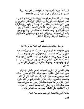 ‫أدوﯾﺔ ﻋ ﱠة ﻃﺒﯿﻌﯿﺔ ذﻛﺮھﺎ اﻷﻃﺒﺎء ، ﻓﮭﺬا اﻟﺬى ُﻔﻰء ﺑﮫ ﻧﺎرﯾﺔ‬
                     ‫ﻃ‬                                ‫ِﺪ‬
            ‫اﻟﻌﺎ ِﻦ ، ﻻ ُﺴﺘﻨﻜﺮ أن ﯾﺪﺧﻞ ﻓﻰ دواء ُﻨﺎﺳﺐ ھﺬا اﻟﺪاء .‬
                            ‫ﯾ‬                      ‫ﯾ‬      ‫ﺋ‬
 ‫وﺑﺎﻟﺠﻤﻠﺔ .. ﻓﻄﺐ اﻟﻄﺒﺎﺋﻌﯿﺔ وﻋﻼ ُﮭﻢ ﺑﺎﻟﻨﺴﺒﺔ إﻟﻰ اﻟﻌﻼج اﻟﻨﺒﻮى ،‬
   ‫ﱢ‬                             ‫ﺟ‬
‫ﻛﻄﺐ اﻟ ﱡﺮﻗﯿﺔ ﺑﺎﻟﻨﺴﺒﺔ إﻟﻰ ﻃﺒﮭﻢ ، ﺑﻞ أﻗﻞ ، ﻓﺈ ﱠ اﻟﺘﻔﺎوت اﻟﺬى ﺑﯿﻨﮭﻢ‬
           ‫َ‬       ‫ن‬                                       ‫ﻄ‬
‫وﺑﯿﻦ اﻷﻧﺒﯿﺎء أﻋﻈﻢ ، وأﻋﻈﻢ ﻣﻦ اﻟﺘﻔﺎوت اﻟﺬى ﺑﯿﻨﮭﻢ وﺑﯿﻦ اﻟ ﱡﺮﻗﯿﺔ‬
     ‫ﻄ‬                                 ‫ُ‬         ‫ُ‬
    ‫ﺑﻤﺎ ﻻ ُﺪرِ ُ اﻹﻧﺴﺎن ﻣﻘﺪاره ، ﻓﻘﺪ ﻇﮭﺮ ﻟﻚ ﻋﻘﺪ اﻹﺧﺎء اﻟﺬى ﺑﯿﻦ‬
                    ‫ُ‬                                    ‫ﯾ ك‬
  ‫اﻟ ِﻜﻤﺔ واﻟﺸﺮع ، وﻋﺪم ﻣﻨﺎﻗﻀﺔ أﺣﺪھﻤﺎ ﻟﻶﺧﺮ ، وا ُ ﯾﮭﺪى َﻦ‬
     ‫ﻣ‬       ‫ﷲ‬                               ‫ُ‬                   ‫ﺤ‬
‫ﯾﺸﺎء إﻟﻰ اﻟﺼﻮاب ، وﯾﻔﺘﺢ ﻟﻤﻦ أدام ﻗﺮعَ ﺑﺎب اﻟﺘﻮﻓﯿﻖ ﻣﻨﮫ ُﻞ ﺑﺎب‬
      ‫ﻛﱠ‬                                 ‫ُ‬
                           ‫، وﻟﮫ اﻟﻨﻌﻤﺔ اﻟﺴﺎﺑﻐﺔ ، واﻟ ُ ﱠﺔ اﻟﺒﺎﻟﻐﺔ .‬
                                      ‫ﺤﺠ‬
                                ‫ﻓﺼﻞ‬
      ‫ﻓﻰ ﺳﺘﺮ ﻣﺤﺎﺳﻦ َﻦ ُﺨﺎف ﻋﻠﯿﮫ اﻟﻌﯿْﻦ ﺑﻤﺎ ﯾﺮدھﺎ ﻋﻨﮫ‬
                       ‫َ‬           ‫ﻣ ﯾ‬
 ‫وﻣﻦ ﻋﻼج ذﻟﻚ أﯾﻀﺎ واﻻﺣﺘﺮاز ﻣﻨﮫ ﺳﺘﺮ ﻣﺤﺎﺳﻦ َﻦ ُﺨﺎف ﻋﻠﯿﮫ‬
              ‫ﻣ ﯾ‬            ‫ُ‬                ‫ً‬
 ‫اﻟﻌَﯿْﻦ ﺑﻤﺎ ﯾﺮ ﱡھﺎ ﻋﻨﮫ ، ﻛﻤﺎ ذﻛﺮ اﻟﺒﻐﻮى ﻓﻰ ﻛﺘﺎب ))ﺷﺮح اﻟ ﱡـ ﱠﺔ((‬
      ‫ﺴﻨ‬                       ‫ﱡ‬                    ‫د‬
‫: أ ﱠ ﻋﺜﻤﺎن رﺿﻰ اﷲ ﻋﻨﮫ رأى ﺻﺒﯿﺎ ﻣﻠﯿﺤﺎ ، ﻓﻘﺎل : دَ ﱢ ُﻮا ُﻮﻧَ َﮫ‬
 ‫ﺳﻤ ﻧ ﺘ‬                   ‫ً‬      ‫ً‬                            ‫ن‬
‫، ﻟﺌﻼ ُﺼﯿﺒﮫ اﻟﻌَﯿْﻦ ، ﺛﻢ ﻗﺎل ﻓﻰ ﺗﻔﺴﯿﺮه : وﻣﻌﻨﻰ ))د ﱢ ُﻮا ﻧﻮﻧﺘﮫ((‬
             ‫ﺳﻤ‬                                             ‫ﺗ‬
    ‫أى : ﺳَ ﱢ ُوا ﻧﻮﻧﺘﮫ ، واﻟﻨﻮﻧﺔ : اﻟ ﱡﻘﺮة اﻟﺘﻰ ﺗﻜﻮن ﻓﻰ ذﻗﻦ اﻟﺼﺒﻰ‬
    ‫ﱢ‬                               ‫ﻨ‬                  ‫ﻮد‬
                                                         ‫اﻟﺼﻐﯿﺮ .‬
     ‫وﻗﺎل اﻟﺨ ﱠﺎﺑﻰ ﻓﻰ ))ﻏﺮﯾﺐ اﻟﺤﺪﯾﺚ(( ﻟﮫ ﻋﻦ ﻋﺜﻤﺎن : إﻧﮫ رأى‬
                                                        ‫ﻄ‬
 ‫ﺻﺒﯿ ً ﺗﺄﺧﺬه اﻟﻌَﯿْﻦ ، ﻓﻘﺎل : د ﱢﻤﻮا ﻧﻮﻧﺘﮫ . ﻓﻘﺎل أﺑﻮ ﻋﻤﺮو : ﺳﺄﻟﺖ‬
                                      ‫ﺳ‬                      ‫ﺎ‬
  ‫أﺣﻤﺪ ﺑﻦ ﯾﺤﯿﻰ ﻋﻨﮫ ، ﻓﻘﺎل : أراد ﺑﺎﻟﻨﻮﻧﺔ : اﻟ ﱡﻘﺮة اﻟﺘﻰ ﻓﻰ ذﻗﻨﮫ .‬
                    ‫ﻨ‬
 ‫واﻟﺘﺪﺳﯿﻢ : اﻟﺘﺴﻮﯾﺪ . أراد : ﺳَﻮ ُوا ذﻟﻚ اﻟﻤﻮﺿﻊ ﻣﻦ ذﻗﻨﮫ ، ﻟﯿﺮد‬
                                   ‫ﱢد‬                    ‫ُ‬
   ‫اﻟﻌَﯿْﻦ . ﻗﺎل وﻣﻦ ھﺬا ﺣﺪﯾ ُ ﻋﺎﺋﺸﺔ ان رﺳﻮل اﷲ ﺻﻠﻰ اﷲ ﻋﻠﯿﮫ‬
                                 ‫َ‬       ‫ﺚ‬
    ‫وﺳﻠﻢ ﺧﻄﺐ ذا َ ﯾﻮم ، وﻋﻠﻰ رأﺳﮫ ِﻤﺎﻣﺔ دَﺳْﻤﺎء أى : ﺳﻮداء‬
                         ‫ِﻋ ٌ‬                  ‫ت ٍ‬
        ‫أراد اﻻﺳﺘﺸﮭﺎد ﻋﻠﻰ اﻟﱠﻔﻈﺔ ، وﻣﻦ ھﺬا أﺧﺬ اﻟﺸﺎﻋﺮ ﻗَﻮﻟﮫ :‬
                ‫ُ‬                            ‫ﻠ‬
                 ‫ٍ ﯾ َﻗ ِ ﻣ ﻦ ْ ْﻦ‬
                 ‫َﺎ َﺎن َﺣْﻮَج َا اﻟْ َﻤَﺎل إ َﻰ ﻋَﯿﺐ ُﻮ ﱢﯿـﮫ ِـ َ اﻟﻌَﯿ ِ‬
                                            ‫ﻣ ﻛ َأ َذ ﻜ ِ ﻟ‬
                                                                    ‫ﻓﺼﻞ‬
 