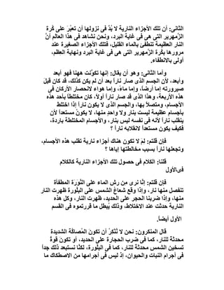 ‫اﻟﺜﺎﻧﻰ: أن ﺗﻠﻚ اﻷﺟﺰاء اﻟﻨﺎرﯾﺔ ﻻ ﺑﺪ ﻓﻰ ﻧﺰوﻟﮭﺎ أن ﺗﻌ ُﺮ ﻋﻠﻰ ُﺮة‬
     ‫ﻛ‬       ‫ﺒَ‬                ‫ُﱠ‬
  ‫اﻟ ﱠﻣﮭﺮﯾﺮ اﻟﺘﻰ ھﻰ ﻓﻰ ﻏﺎﯾﺔ اﻟﺒﺮد، وﻧﺤﻦ ﻧﺸﺎھﺪ ﻓﻰ ھﺬا اﻟﻌﺎَﻢ أن‬
  ‫ﻟ ﱠ‬                                                         ‫ﺰ‬
     ‫اﻟﻨﺎر اﻟﻌﻈﯿﻤﺔ ﺗﻨﻄﻔﺊ ﺑﺎﻟﻤﺎء اﻟﻘﻠﯿﻞ، ﻓﺘﻠﻚ اﻷﺟﺰاء اﻟﺼﻐﯿﺮة ﻋﻨﺪ‬
     ‫ﻣﺮورھﺎ ﺑ ُﺮة اﻟ ﱠﻣﮭﺮﯾﺮ اﻟﺘﻰ ھﻰ ﻓﻰ ﻏﺎﯾﺔ اﻟﺒﺮد وﻧﮭﺎﯾﺔ اﻟﻌﻈَﻢ،‬
         ‫ِ‬                                     ‫ﻜ ﺰ‬
                                                 ‫أوﻟﻰ ﺑﺎﻻﻧﻄﻔﺎء.‬
      ‫وأﻣﺎ اﻟﺜﺎﻧﻰ: وھﻮ أن ﯾﻘﺎل: إﻧﮭﺎ ﺗﻜ ﱠﻧﺖ ھﮭﻨﺎ ﻓﮭﻮ أﺑﻌﺪ‬
                        ‫ﻮ‬
 ‫وأﺑﻌﺪ، ﻷن اﻟﺠﺴﻢ اﻟﺬى ﺻﺎر ﻧﺎرا ﺑﻌﺪ أن ﻟﻢ ﯾﻜﻦ ﻛﺬﻟﻚ، ﻗﺪ ﻛﺎن ﻗﺒﻞ‬
 ‫َ‬                               ‫ً‬
    ‫ﺻﯿﺮورﺗﮫ إﻣﺎ أرﺿً، وإﻣﺎ ﻣﺎ ً، وإﻣﺎ ھﻮاء ﻻﻧﺤﺼﺎر اﻷرﻛﺎن ﻓﻰ‬
                                    ‫ء‬         ‫ﺎ‬
   ‫ھﺬه اﻷرﺑﻌﺔ، وھﺬا اﻟﺬى ﻗﺪ ﺻﺎر ﻧﺎرا أو ً، ﻛﺎن ﻣﺨﺘﻠﻄﺎ ﺑﺄﺣﺪ ھﺬه‬
            ‫ً‬             ‫ً ﻻ‬
        ‫اﻷﺟﺴﺎم، وﻣﺘﺼﻼ ﺑﮭﺎ، واﻟﺠﺴﻢ اﻟﺬى ﻻ ﯾﻜﻮن ﻧﺎرا إذا اﺧﺘﻠﻂ‬
                   ‫ً‬                            ‫ً‬
     ‫ﺑﺄﺟﺴﺎم ﻋﻈﯿﻤﺔ ﻟﯿﺴﺖ ﺑﻨﺎر وﻻ واﺣﺪ ﻣﻨﮭﺎ، ﻻ ﯾﻜﻮن ﻣﺴﺘﻌﺪا ﻷن‬
         ‫ً‬       ‫ُ‬            ‫ٍ‬
    ‫ﯾﻨﻘﻠﺐ ﻧﺎرا ﻷﻧﮫ ﻓﻰ ﻧﻔﺴﮫ ﻟﯿﺲ ﺑﻨﺎر، واﻷﺟﺴﺎم اﻟﻤﺨﺘﻠﻄﺔ ﺑﺎردة،‬
                                                       ‫ً‬
                                ‫ﻓﻜﯿﻒ ﯾﻜﻮن ﻣﺴﺘﻌﺪا ﻻﻧﻘﻼﺑﮫ ﻧﺎرا ؟‬
                                  ‫ً‬           ‫ً‬
‫ﻓﺈن ﻗﻠﺘﻢ: ﻟِﻢ ﻻ ﺗﻜﻮن ھﻨﺎك أﺟﺰاء ﻧﺎرﯾﺔ ﺗﻘﻠﺐ ھﺬه اﻷﺟﺴﺎم،‬
                                          ‫َ‬
                          ‫وﺗﺠﻌﻠﮭﺎ ﻧﺎرا ﺑﺴﺒﺐ ﻣﺨﺎﻟﻄﺘﮭﺎ إﯾﺎھﺎ ؟‬
                                                  ‫ً‬
        ‫ﻗﻠﻨﺎ: اﻟﻜﻼم ﻓﻰ ﺣﺼﻮل ﺗﻠﻚ اﻷﺟﺰاء اﻟﻨﺎرﯾﺔ ﻛﺎﻟﻜﻼم‬
                                                     ‫ﻓىﺎﻷول‬
       ‫ﻓﺈن ﻗﻠﺘﻢ: إ ﱠﺎ ﻧﺮى ِﻦ رش اﻟﻤﺎء ﻋﻠﻰ اﻟ ﱠﻮَ َة اﻟﻤﻄﻔﺄة‬
                ‫ﻨ ر‬                    ‫ﻣ‬      ‫ﻧ‬
‫ﺗﻨﻔﺼﻞ ﻣﻨﮭﺎ ﻧﺎر، وإذا وﻗﻊ ﺷﻌﺎع اﻟﺸﻤﺲ ﻋﻠﻰ اﻟﺒِﱠﻮرة ﻇﮭﺮت اﻟﻨﺎر‬
                  ‫ﻠ‬                 ‫ُ‬
       ‫ﻣﻨﮭﺎ، وإذا ﺿﺮﺑﻨﺎ اﻟﺤﺠﺮ ﻋﻠﻰ اﻟﺤﺪﯾﺪ، ﻇﮭﺮت اﻟﻨﺎر، وﻛﻞ ھﺬه‬
      ‫اﻟﻨﺎرﯾﺔ ﺣﺪﺛﺖ ﻋﻨﺪ اﻻﺧﺘﻼط، وذﻟﻚ ُﺒﻄﻞ ﻣﺎ ﻗﺮرﺗﻤﻮه ﻓﻰ اﻟﻘﺴﻢ‬
                                  ‫ﯾ‬
                                                    ‫اﻷول أﯾﻀ ً.‬
                                                     ‫ﺎ‬
     ‫ﻗﺎل اﻟﻤﻨﻜﺮون: ﻧﺤﻦ ﻻ ﻧُﻨْ ِﺮ أن ﺗﻜﻮن اﻟ ُﺼﺎ ﱠﺔ اﻟﺸﺪﯾﺪة‬
               ‫َ ﻤ ﻛ‬           ‫ﻜُ‬
     ‫ﻣﺤﺪﺛﺔ ﻟﻠﻨﺎر، ﻛﻤﺎ ﻓﻰ ﺿﺮب اﻟﺤﺠﺎرة ﻋﻠﻰ اﻟﺤﺪﯾﺪ، أو ﺗﻜﻮنَ ﻗﻮة‬
     ‫ُ‬                                                     ‫ً‬
‫ﺗﺴﺨﯿﻦ اﻟﺸﻤ ِ ﻣﺤﺪﺛﺔ ﻟﻠﻨﺎر، ﻛﻤﺎ ﻓﻰ اﻟﺒﱠﻮرة، ﻟﻜ ﱠﺎ ﻧﺴﺘﺒﻌﺪ ذﻟﻚ ﺟﺪا‬
‫ً‬                 ‫ﻨ‬       ‫ِﻠ‬                 ‫ً‬    ‫ﺲ‬
  ‫ﻓﻰ أﺟﺮام اﻟﻨﺒﺎت واﻟﺤﯿﻮان، إذ ﻟﯿﺲ ﻓﻰ أﺟﺮاﻣﮭﺎ ﻣﻦ اﻻﺻﻄﻜﺎك ﻣﺎ‬
 