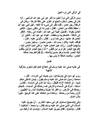 ‫ﻓﻰ اﻟ ﱡ َﻰ اﻟﺘﻰ ﺗﺮد اﻟﻌَﯿْﻦ‬
                                                                  ‫ﺮﻗ‬
    ‫وﻣﻦ اﻟ ﱡ َﻰ اﻟﺘﻰ ﺗﺮ ﱡ اﻟﻌَﯿْﻦ ﻣﺎ ُﻛﺮ ﻋﻦ أﺑﻰ ﻋﺒﺪ اﷲ اﻟ ﱠﺎﺟﻰ ، أﻧﮫ‬
                  ‫ﺴ‬                        ‫ذ‬           ‫د‬          ‫ﺮﻗ‬
    ‫ﻛﺎن ﻓﻰ ﺑﻌﺾ أﺳﻔﺎره ﻟﻠﺤﺞ أو اﻟﻐﺰو ﻋﻠﻰ ﻧﺎﻗﺔ ﻓﺎرِھﺔ ، وﻛﺎن ﻓﻰ‬
                   ‫ٍَ‬
‫اﻟﺮﻓﻘﺔ رﺟﻞ ﻋﺎﺋﻦ ، ﻗﱠﻤﺎ ﻧﻈﺮ إﻟﻰ ﺷﻰء إﻻ أﺗﻠﻔﮫ ، ﻗﯿﻞ ﻷﺑﻰ ﻋﺒﺪ اﷲ‬
                                                    ‫ﻠ‬
  ‫: اﺣﻔَﻆ ﻧﺎﻗَﺘﻚ ﻣ َ اﻟﻌﺎ ِﻦ ، ﻓﻘﺎل : ﻟﯿﺲ ﻟﮫ إﻟﻰ ﻧﺎﻗﺘﻰ ﺳﺒﯿﻞ ، ﻓﺄﺧْﺒﺮَ‬
    ‫ُ ِ‬                                            ‫َ ِﻦ ﺋ‬            ‫ْ‬
    ‫اﻟﻌﺎ ِﻦ ﺑﻘﻮﻟﮫ ، ﻓ َﺤﯿ َ ﻏَﯿﺒﺔ أﺑﻰ ﻋﺒﺪ اﷲ ، ﻓﺠﺎء إﻟﻰ َﺣْﻠﮫ ، ﻓ َﻈﺮ‬
       ‫ﻨ‬           ‫ر‬                                  ‫ﺘ ﱠﻦ‬             ‫ﺋُ‬
      ‫إﻟﻰ اﻟﻨﺎﻗﺔ ، ﻓﺎﺿﻄﺮﺑﺖ وﺳﻘﻄﺖ ، ﻓﺠﺎء أﺑﻮ ﻋﺒﺪ اﷲ ، ﻓُﺧْﺒِﺮ أن‬
      ‫ﺄ َ ﱠ‬                                        ‫ْ‬              ‫َ‬
        ‫اﻟﻌﺎ ِﻦ ﻗﺪ ﻋﺎﻧﮭﺎ ، وھﻰ ﻛﻤﺎ ﺗﺮى ، ﻓﻘﺎل : دﻟﱡﻮﻧﻰ ﻋﻠﯿﮫ . ﻓ ُل ،‬
          ‫ﺪﱠ‬                   ‫ُ‬                                       ‫ﺋَ‬
         ‫ﻓﻮﻗﻒ ﻋﻠﯿﮫ، وﻗﺎل : ﺑﺴﻢ اﷲ ، ﺣَﺒْ ٌ ﺣﺎﺑﺲ ، و َﺠ ٌ ﯾﺎ ِﺲ ،‬
           ‫ٌ ﺣ َﺮ ﺑ ٌ‬                 ‫ﺲ‬       ‫ِ ِ‬
 ‫وﺷِﮭﺎب ﻗﺎ ِﺲ ، ر ﱠت ﻋﯿﻦ اﻟﻌﺎﺋﻦ ﻋﻠﯿﮫ ، وﻋﻠﻰ أﺣﺐ اﻟﻨﺎس إﻟﯿﮫ ،‬
                    ‫ﱢ‬                                   ‫ٌ ﺑ ٌ د‬
 ‫} َﺎرْﺟ ِ اﻟْ َ َﺮ ھَﻞْ َ َى ِﻦ ُ ُﻮر * ُﻢ ارْﺟِﻊ اﻟْ َﺼَﺮَ ﻛ ﱠﺗﯿ ِ ﯾَﻨْﻘﻠِﺐ‬
 ‫َﺮ َ ْﻦ َ ْ‬          ‫ِ ﺒ‬          ‫ﻓ ِﻊ ﺒﺼ َ ﺗﺮ ﻣ ﻓﻄ ٍ ﺛ ﱠ‬
        ‫إﻟَﯿْﻚ اﻟْﺒَﺼﺮ َﺎﺳِﺌﺎ وَ ُﻮ ﺣﺴِﯿ ٌ{]اﻟﻤﻠﻚ : 3-4[ ﻓﺨﺮﺟﺖْ ﺣَﺪَ َﺘﺎ‬
          ‫ﻗ‬                                 ‫َُﺧ ً ھَ َ ﺮ‬                 ‫َ‬
                                       ‫اﻟﻌﺎﺋﻦ ، وﻗﺎﻣﺖ اﻟﻨﺎﻗﺔ ﻻ ﺑﺄسَ ﺑﮭﺎ .‬
                                                     ‫ُ‬                 ‫ِ‬
                                   ‫ﻓﺼﻞ‬
 ‫ﻓﻰ ھﺪْﯾﮫ ﺻﻠﻰ اﷲ ﻋﻠﯿﮫ وﺳﻠﻢ ﻓﻰ اﻟﻌﻼج اﻟﻌﺎم ﻟﻜﻞ ﺷﻜﻮى ﺑﺎﻟ ﱡﻗﯿﺔ‬
    ‫ﺮ‬                                                  ‫َ‬
                           ‫اﻹﻟﮭﯿﺔ‬
          ‫روى أﺑﻮ داود ﻓﻰ ))ﺳﻨﻨﮫ(( : ﻣﻦ ﺣﺪﯾﺚ أﺑﻰ اﻟﺪرداء ، ﻗﺎل :‬
  ‫ﺳﻤﻌ ُ رﺳﻮل اﷲ ﺻﻠﻰ اﷲ ﻋﻠﯿﮫ وﺳﻠﻢ ﯾﻘﻮل : )) َﻦ اﺷﺘﻜﻰ ﻣﻨﻜﻢ‬
                    ‫ﻣ‬                                ‫َ ِ‬         ‫ﺖ‬
   ‫ﺷﯿﺌﺎ ، أو اﺷﺘﻜﺎ ُ أخ ﻟﮫ ﻓﻠْﯿ ُﻞ : رَ ﱠﻨﺎ اﷲ اﻟﺬى ﻓﻰ اﻟ ﱠﻤﺎء ، ﺗﻘ ﱠسَ‬
       ‫ﺪ‬          ‫ﺴ‬           ‫ﻘْ ﺑ َ‬               ‫ه ٌ‬             ‫ً‬
 ‫اﺳْ ُﻚ ، أﻣْ ُ َ ﻓﻰ اﻟ ﱠﻤﺎء واﻷرض ﻛﻤﺎ رﺣْﻤَ ُﻚ ﻓﻰ اﻟ ﱠﻤﺎء ، ﻓﺎﺟﻌﻞ‬
            ‫ﺴ ِ‬          ‫َ ﺘ‬       ‫ِ‬             ‫ﺴ‬        ‫ﻤ َ َ ﺮك‬
 ‫رﺣﻤﺘﻚ ﻓﻰ اﻷرض ، واﻏﻔﺮ ﻟﻨﺎ ُﻮﺑَ َﺎ وﺧﻄﺎﯾﺎﻧﺎ أﻧ َ رب اﻟ ﱠﯿ ِﯿﻦ ،‬
        ‫ﺖ ﱡ ﻄ ﱢﺒ‬                ‫ﺣْﻨ‬                             ‫َ‬
‫أﻧﺰِل رﺣﻤﺔ ﻣﻦ رﺣﻤﺘﻚ ، وﺷﻔﺎء ﻣﻦ ﺷﻔﺎﺋﻚ ﻋﻠﻰ ھﺬا اﻟ َﺟَﻊ ، ﻓﯿَﺒْﺮأ‬
              ‫ﻮ‬                      ‫ً‬                      ‫ً‬      ‫ْ ْ‬
                                                           ‫ﺑﺈذْن ا ِ(( .‬
                                                               ‫ِ ﷲ‬
     ‫وﻓﻰ ))ﺻﺤﯿﺢ ﻣﺴﻠﻢ(( ﻋﻦ أﺑﻰ ﺳﻌﯿﺪ اﻟ ُﺪ ِى ، أ ﱠ ﺟﺒﺮﯾﻞ ﻋﻠﯿﮫ‬
          ‫َ‬     ‫ن‬       ‫ﺨ ْر‬
 ‫اﻟﺴﻼم أﺗﻰ اﻟﻨﺒﻰ ﺻﻠﻰ اﷲ ﻋﻠﯿﮫ وﺳﻠﻢ ﻓﻘﺎل : ﯾﺎ ﻣﺤﻤ ُ ؛ أﺷﺘﻜﯿْﺖ ؟‬
   ‫َ‬          ‫ﺪ‬                                 ‫ﱠ‬
  ‫ﻓﻘﺎل : ))ﻧﻌﻢ(( . ﻓﻘﺎل ﺟﺒﺮﯾﻞ ﻋﻠﯿﮫ اﻟﺴﻼم : ))ﺑﺎﺳﻢ اﷲ أَرﻗﯿﻚ ِﻦ‬
     ‫َﻣ‬      ‫ِ ِ‬                      ‫ُ‬
 