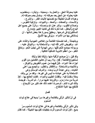 ‫ﻋﻠﯿﮫ ﺑﻤﻌﺮﻓﺔ اﻟﺤﻖ ، واﻟﻌﻤﻞ ﺑﮫ ، وﻣﺤﺒﺘﮫ ، وإﯾﺜﺎره ، وﻣﻐﻀﻮب‬
  ‫ﻋﻠﯿﮫ ﺑﻌ ُوﻟﮫ ﻋﻦ اﻟﺤﻖ ﺑﻌﺪ ﻣﻌﺮﻓﺘﮫ ﻟﮫ ، وﺿﺎل ﺑﻌﺪم ﻣﻌﺮﻓﺘﮫ ﻟﮫ.‬
                                                         ‫ﺪ‬
      ‫وھﺆﻻء أﻗﺴﺎم اﻟﺨﻠﯿﻘﺔ ﻣﻊ ﺗﻀﻤﻨﮭﺎ ﻹﺛﺒﺎت اﻟﻘ َر ، واﻟﺸﺮع ،‬
                   ‫َﺪ‬                               ‫ُ‬
  ‫واﻷﺳﻤﺎء ، واﻟﺼﻔﺎت ، واﻟﻤﻌﺎد ، واﻟﻨﺒﻮات ، وﺗﺰﻛﯿﺔ اﻟﻨﻔﻮس ،‬
             ‫ِ‬
‫وإﺻﻼح اﻟﻘﻠﻮب ، وذﻛﺮ ﻋﺪل اﷲ وإﺣﺴﺎﻧﮫ ، واﻟﺮد ﻋﻠﻰ ﺟﻤﯿﻊ أھﻞ‬
               ‫ﱠﱢ‬
          ‫اﻟﺒﺪع واﻟﺒﺎﻃﻞ ، ﻛﻤﺎ ذﻛﺮﻧﺎ ذﻟﻚ ﻓﻰ ﻛﺘﺎﺑﻨﺎ اﻟﻜﺒﯿﺮ ))ﻣﺪارج‬
    ‫اﻟﺴﺎﻟﻜﯿﻦ(( ﻓﻰ ﺷﺮﺣﮭﺎ . وﺣﻘﯿﻖ ﺑﺴﻮر ٍ ھﺬا ﺑﻌﺾ ﺷﺄﻧﮭﺎ ، أن‬
               ‫ُ‬          ‫ة‬       ‫ٌ‬
                    ‫ُﺴﺘﺸﻔﻰ ﺑﮭﺎ ﻣﻦ اﻷدواء ، و ُﺮ َﻰ ﺑﮭﺎ اﻟﱠﺪﯾ ُ.‬
                      ‫ﻠ ﻎ‬          ‫ﯾ ﻗ‬                         ‫ﯾ‬
‫وﺑﺎﻟﺠﻤﻠﺔ .. ﻓﻤﺎ ﺗﻀﻤﻨﺘﮫ اﻟﻔﺎﺗﺤﺔ ِﻦ إﺧﻼص اﻟﻌﺒﻮدﯾﺔ واﻟﺜﻨﺎء ﻋﻠﻰ‬
                                 ‫ُﻣ‬
   ‫ا ِ ، وﺗﻔﻮﯾﺾ اﻷﻣﺮ ُﱢﮫ إﻟﯿﮫ ، واﻻﺳﺘﻌﺎﻧﺔ ﺑﮫ ، واﻟﺘﻮﻛﻞ ﻋﻠﯿﮫ ،‬
                                            ‫ﻛﻠ‬      ‫ِ‬         ‫ﷲ‬
‫وﺳﺆاﻟﮫ ﻣﺠﺎﻣﻊ اﻟﻨﻌَﻢ ﻛﱢﮭﺎ ، وھﻰ اﻟﮭﺪاﯾﺔ اﻟﺘﻰ ﺗﺠﻠﺐ اﻟﻨ َﻢ ، وﺗﺪﻓَﻊ‬
‫ُ‬         ‫ُ ﱢﻌ‬                              ‫ﱢ ُﻠ‬
                         ‫اﻟ ﱢ َﻢ ، ﻣﻦ أﻋﻈﻢ اﻷدوﯾﺔ اﻟﺸﺎﻓﯿﺔ اﻟﻜﺎﻓﯿﺔ .‬
                                                              ‫ﻨﻘ‬
               ‫ﯾ َ ﺒﺪ ﯾ ك‬
               ‫وﻗﺪ ﻗﯿﻞ : إن ﻣﻮﺿﻊ اﻟ ﱡﻗْ َﺔ ﻣﻨﮭﺎ :}إ ﱠﺎك ﻧَﻌْ ُ ُ وَإ ﱠﺎ َ‬
                                                ‫ﺮﯿ‬            ‫ﱠ‬
    ‫ﻧﺴﺘَ ِﯿ ُ{]اﻟﻔﺎﺗﺤﺔ : 4[ ، وﻻ رﯾﺐ أ ﱠ ھﺎﺗﯿﻦ اﻟﻜﻠﻤﺘﯿﻦ ﻣﻦ أﻗﻮى‬
                                    ‫َ ن‬                              ‫َ ْﻌﻦ‬
      ‫أﺟﺰاء ھﺬا اﻟﺪواء ، ﻓﺈن ﻓﯿﮭﻤﺎ ﻣﻦ ﻋﻤﻮم اﻟﺘﻔﻮﯾﺾ واﻟﺘﻮﻛﻞ ،‬
                                                    ‫ﱠ‬
      ‫واﻻﻟﺘﺠﺎء واﻻﺳﺘﻌﺎﻧﺔ ، واﻻﻓﺘﻘﺎ ِ واﻟﻄﻠﺐ ، واﻟﺠﻤﻊ ﺑﯿﻦ أﻋﻠﻰ‬
                                ‫ِ‬         ‫ر‬
         ‫اﻟﻐﺎﯾﺎت ، وھﻰ ﻋﺒﺎدة اﻟﺮب وﺣﺪه ، وأﺷﺮف اﻟﻮﺳﺎﺋﻞ وھﻰ‬
                                               ‫ﱢ‬       ‫ُ‬
   ‫اﻻﺳﺘﻌﺎﻧﺔ ﺑﮫ ﻋﻠﻰ ﻋﺒﺎدﺗﮫ ﻣﺎ ﻟﯿﺲ ﻓﻰ ﻏﯿﺮھﺎ ، وﻟﻘﺪ ﻣ ﱠ ﺑﻰ وﻗﺖ‬
           ‫ﺮ‬                                                       ‫ُ‬
‫ﺑﻤﻜﺔ َ ِﻤْﺖ ﻓﯿﮫ ، و َﻘﺪْ ُ اﻟﻄﺒﯿﺐ واﻟﺪواء ، ﻓﻜﻨﺖ أﺗﻌﺎﻟﺞ ﺑﮭﺎ ، آﺧﺬ‬
                                        ‫َ‬        ‫ﻓَ ت‬           ‫ﺳﻘ ُ‬
 ‫ﺷﺮﺑ ً ﻣﻦ ﻣﺎء زﻣﺰم ، وأﻗﺮؤھﺎ ﻋﻠﯿﮭﺎ ﻣﺮارا ، ﺛﻢ أﺷﺮﺑﮫ ، ﻓﻮﺟﺪت‬
 ‫ُ‬                       ‫ً‬                                            ‫ﺔ‬
    ‫ﺑﺬﻟﻚ اﻟﺒﺮء اﻟﺘﺎم ، ﺛﻢ ِﺮت أﻋﺘﻤﺪ ذﻟﻚ ﻋﻨﺪ ﻛﺜﯿﺮ ﻣﻦ اﻷوﺟﺎع ،‬
                                              ‫ﺻ ُ‬                ‫َ‬
                                                 ‫ﻓﺄﻧﺘﻔﻊ ﺑﮭﺎ ﻏﺎﯾﺔ اﻻﻧﺘﻔﺎع .‬
                                                           ‫َ‬
                                 ‫ﻓﺼﻞ‬
 ‫ﻓﻰ أن ﻟﺘﺄﺛﯿﺮ اﻟ ﱡ َﻰ ﺑﺎﻟﻔﺎﺗﺤﺔ وﻏﯿﺮھﺎ ﺳﺮاً ﺑﺪﯾﻌ ً ﻓﻰ ﻋﻼج ذوات‬
 ‫ِ‬           ‫ﺎ‬                            ‫ﺮﻗ‬            ‫ﱠ‬
                          ‫اﻟ ﱡﻤﻮم‬
                             ‫ﺴ‬
     ‫وﻓﻰ ﺗﺄﺛﯿﺮ اﻟ ﱡ َﻰ ﺑﺎﻟﻔﺎﺗﺤﺔ وﻏﯿﺮھﺎ ﻓﻰ ﻋﻼج ذوات اﻟ ﱡﻤﻮم ﺳِ ٌ‬
     ‫ﺮ‬       ‫ِ ﺴ‬                                   ‫ﺮﻗ‬
‫ﺑﺪﯾﻊ ، ﻓﺈ ﱠ ذوا ِ اﻟﺴﻤﻮم أ ﱠﺮت ﺑﻜﯿﻔﯿﺎت ﻧﻔﻮ ِﮭﺎ اﻟﺨﺒﯿﺜﺔ ، ﻛﻤﺎ ﺗﻘ ﱠم‬
 ‫ﺪ‬                    ‫ﺳ‬               ‫ﺛ‬          ‫ن ت‬
 