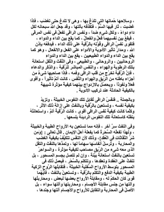 ‫، و ِﻼﺣﮭﺎ ُﻤﺎﺗﮭﺎ اﻟﺘﻰ ﺗﻠﺪغ ﺑﮭﺎ ، وھﻰ ﻻ ﺗﻠﺪغ ﺣﺘﻰ ﺗﻐ َﺐ ، ﻓﺈذا‬
          ‫ﻀ‬                              ‫َُ‬            ‫ﺣ‬         ‫ﺳ‬
 ‫ﻏﻀﺒﺖ ، ﺛﺎر ﻓﯿﮭﺎ اﻟﺴ ﱡ ، ﻓﺘﻘﺬﻓﮫ ﺑﺂﻟﺘﮭﺎ ، وﻗﺪ ﺟﻌﻞ اﷲ ﺳﺒﺤﺎﻧﮫ ﻟﻜﻞ‬
              ‫ُ‬                                ‫ﱡﻢ‬
 ‫داءٍ دواء ، وﻟﻜﻞ ﺷﻰء ِﺪا ، وﻧﻔﺲ اﻟﺮاﻗﻰ ﺗﻔﻌﻞ ﻓﻰ ﻧﻔﺲ اﻟﻤﺮﻗﻰ‬
                   ‫ُ‬                      ‫ٍﺿ ً‬               ‫ً‬
    ‫، ﻓﯿﻘﻊ ﺑﯿﻦ ﻧﻔﺴﯿﮭﻤﺎ ﻓﻌﻞ واﻧﻔﻌﺎل ، ﻛﻤﺎ ﯾﻘﻊ ﺑﯿﻦ اﻟﺪاء واﻟﺪواء ،‬
                                     ‫ٌ‬       ‫ٌ‬                 ‫ُ‬
    ‫ﻓﺘﻘﻮى ﻧﻔﺲ اﻟﺮاﻗﻰ و ُ ﱠﺗﮫ ﺑﺎﻟ ﱡﻗﯿﺔ ﻋﻠﻰ ذﻟﻚ اﻟﺪاء ، ﻓﯿﺪﻓ ُﮫ ﺑﺈذن‬
           ‫ﻌ‬                           ‫ﺮ‬     ‫ﻗﻮ‬          ‫ُ‬
‫اﷲ ، وﻣﺪا ُ ﺗﺄﺛﯿﺮ اﻷدوﯾﺔ واﻷدواء ﻋﻠﻰ اﻟﻔﻌﻞ واﻻﻧﻔﻌﺎل ، وھﻮ ﻛﻤﺎ‬
                                                          ‫ر‬         ‫ِ‬
           ‫ﯾﻘﻊ ﺑﯿﻦ اﻟﺪاء واﻟﺪواء اﻟﻄﺒﯿﻌﯿﯿﻦ ، ﯾﻘﻊ ﺑﯿﻦ اﻟﺪاء واﻟﺪواء‬
  ‫اﻟﺮوﺣﺎﻧﯿﯿﻦ ، واﻟﺮوﺣﺎﻧﻰ ، واﻟﻄﺒﯿﻌﻰ ، وﻓﻰ اﻟ ﱠﻔْﺚ واﻟ ﱠﻔﻞ اﺳﺘﻌﺎﻧﺔ‬
             ‫ﺘ‬       ‫ﻨ‬
 ‫ﺑﺘﻠﻚ اﻟﺮﻃﻮﺑﺔ واﻟﮭﻮاء ، واﻟﻨﻔﺲ اﻟﻤﺒﺎﺷﺮ ﻟﻠ ﱡﻗﯿﺔ ، واﻟﺬِﻛْﺮ واﻟﺪﻋﺎء‬
                        ‫ﺮ‬
  ‫، ﻓﺈن اﻟ ﱡﻗﯿﺔ ﺗﺨ ُج ِﻦ ﻗﻠﺐ اﻟﺮاﻗﻰ وﻓﻤﮫ ، ﻓﺈذا ﺻﺎﺣﺒﮭﺎ ﺷﻰء ﻣﻦ‬
      ‫ٌ‬                                           ‫ﺮ ﻣ‬        ‫ﱠ ﺮ‬
‫أﺟﺰاء ﺑﺎﻃﻨﮫ ﻣﻦ اﻟ ﱢﯾﻖ واﻟﮭﻮاء واﻟﻨﻔَﺲ ، ﻛﺎﻧﺖ أﺗﻢ ﺗﺄﺛﯿﺮاً ، وأﻗﻮى‬
                 ‫ﱠ‬               ‫ﱠ‬                 ‫ﺮ‬
        ‫ﻓﻌﻼ وﻧﻔﻮذا ، وﯾﺤ ُﻞ ﺑﺎﻻزدواج ﺑﯿﻨﮭﻤﺎ ﻛﯿﻔﯿﺔ ﻣﺆﺛﺮة ﺷﺒﯿﮭﺔ‬
        ‫ٌ‬              ‫ٌ‬                          ‫ﺼ‬        ‫ً‬      ‫ً‬
                                ‫ﺑﺎﻟﻜﯿﻔﯿﺔ اﻟﺤﺎدﺛﺔ ﻋﻨﺪ ﺗﺮﻛﯿﺐ اﻷدوﯾﺔ .‬
        ‫وﺑﺎﻟﺠﻤﻠﺔ .. ﻓﻨﻔْ ُ اﻟﺮاﻗﻰ ُﻘﺎﺑﻞ ﺗﻠﻚ اﻟﻨﻔﻮس اﻟﺨﺒﯿﺜﺔ ، وﺗﺰﯾ ُ‬
        ‫ﺪ‬                                  ‫ﺗ‬     ‫ﺲ‬
     ‫ﺑﻜﯿﻔﯿﺔ ﻧﻔﺴﮫ ، وﺗﺴﺘﻌﯿﻦ ﺑﺎﻟ ﱡﻗﯿﺔ وﺑﺎﻟﻨﻔﺚ ﻋﻠﻰ إزاﻟﺔ ذﻟﻚ اﻷﺛﺮ ،‬
                             ‫ِ‬          ‫ﺮ‬
‫وﻛﱠﻤﺎ ﻛﺎﻧﺖ ﻛﯿﻔﯿﺔ ﻧ َﺲ اﻟﺮاﻗﻰ أﻗﻮى ، ﻛﺎﻧﺖ اﻟ ﱡﻗﯿﺔ أﺗﻢ ، واﺳﺘﻌﺎﻧ ُﮫ‬
‫ﺘُ‬            ‫ﺮ ُ ﱠ‬                            ‫ُ َﻔ‬             ‫ﻠ‬
                        ‫ﺑﻨﻔْﺜﮫ ﻛﺎﺳﺘﻌﺎﻧﺔ ﺗﻠﻚ اﻟﻨﻔﻮس اﻟﺮدﯾﺌﺔ ﺑﻠﺴﻌﮭﺎ .‬
                                         ‫ِ‬
‫وﻓﻰ اﻟﻨﻔﺚ ِﺮ آﺧﺮ ، ﻓﺈﻧﮫ ﻣﻤﺎ ﺗﺴﺘﻌﯿﻦ ﺑﮫ اﻷرواح اﻟﻄﯿﺒﺔ واﻟﺨﺒﯿﺜﺔ‬
                                                      ‫ﺳٌ‬
  ‫، وﻟﮭﺬا ﺗﻔﻌُﮫ اﻟ ﱠ َﺮ ُ ﻛﻤﺎ ﯾﻔﻌ َ ُ أھﻞ اﻹﯾﻤﺎن . ﻗﺎل ﺗﻌﺎﻟﻰ : } َ ِﻦ‬
    ‫وﻣ‬                          ‫ﻠﮫ ُ‬           ‫ّﺤ ة‬ ‫ﻠ ﺴ‬
    ‫ﺷ ﱢ اﻟ ﱠ ﱠﺎ َﺎ ِ ِﻰ اﻟ ُ َ ِ{، وذﻟﻚ ﻷن اﻟﻨﻔْﺲ ﺗﺘﻜ ﱠﻒ ﺑﻜﯿﻔﯿﺔ اﻟﻐﻀﺐ‬
                    ‫ﯿ ُ‬                         ‫َﺮ ﻨﻔ ﺛ ت ﻓ ْﻌﻘﺪ‬
   ‫واﻟﻤﺤﺎرﺑﺔ ، و ُﺮﺳِﻞ أﻧﻔﺎ َﮭﺎ ِﮭﺎﻣﺎ ﻟﮭﺎ ، وﺗﻤ ﱡھﺎ ﺑﺎﻟﻨﻔْﺚ واﻟﺘﻔْﻞ‬
                     ‫ﺪ‬           ‫ﺗ ُ ﺳ ﺳ ً‬
      ‫اﻟﺬى ﻣﻌﮫ ﺷﻰء ِﻦ اﻟ ﱢﯾﻖ ﻣﺼﺎﺣﺐ ﻟﻜﯿﻔﯿﺔ ﻣﺆﺛﺮة ، واﻟﺴﻮاﺣِﺮ‬
      ‫ُ‬                                      ‫ﻣ ﺮ‬
 ‫ﺗﺴﺘﻌﯿﻦ ﺑﺎﻟﻨﻔﺚ اﺳﺘﻌﺎﻧﺔ ﺑ ﱢﻨﺔ ، وإن ﻟﻢ ﺗﺘﺼﻞ ﺑﺠﺴﻢ اﻟﻤﺴﺤﻮر ، ﺑﻞ‬
                                         ‫ً ﯿ ً‬
         ‫ﺗﻨﻔﺚ ﻋﻠﻰ اﻟ ُﻘﺪة وﺗﻌ ِﺪھﺎ ، وﺗﺘﻜﻠﻢ ﺑﺎﻟ ﱢﺤْﺮ ، ﻓﯿﻌﻤﻞ ذﻟﻚ ﻓﻰ‬
                             ‫ﺴ‬                 ‫ﻘ‬        ‫ﻌ‬        ‫ُ‬
‫اﻟﻤﺴﺤﻮر ﺑﺘﻮﺳﻂ اﻷرواح اﻟ ﱡﻔﻠﯿﺔ اﻟﺨﺒﯿﺜﺔ ، ﻓﺘﻘﺎﺑُﮭﺎ اﻟ ﱠوح اﻟﺰﻛﯿﺔ‬
             ‫ِﻠ ﺮ‬                      ‫ﺴ‬
    ‫اﻟﻄﯿﺒﺔ ﺑﻜﯿﻔﯿﺔ اﻟﺪﻓﻊ واﻟﺘﻜﻠﻢ ﺑﺎﻟ ﱡﻗﯿﺔ ، وﺗﺴﺘﻌﯿﻦ ﺑﺎﻟﻨﻔﺚ ، ﻓﺄ ﱡ ُﻤﺎ‬
        ‫ﯾﮭ‬            ‫ُ‬              ‫ﺮ‬
 ‫ﻗَﻮى ﻛﺎن اﻟﺤﻜ ُ ﻟﮫ ، وﻣﻘﺎﺑﻠﺔ اﻷرواح ﺑﻌﻀﮭﺎ ﻟﺒﻌﺾ ، وﻣﺤﺎرﺑ ُﮭﺎ‬
    ‫ﺘ‬                                   ‫ُ‬            ‫ﻢ‬            ‫ِ َ‬
   ‫وآﻟﺘﮭﺎ ِﻦ ﺟﻨﺲ ﻣﻘﺎﺑﻠﺔ اﻷﺟﺴﺎم ، وﻣﺤﺎرﺑﺘﮭﺎ وآﻟﺘﮭﺎ ﺳﻮاء ، ﺑﻞ‬  ‫ﻣ‬
    ‫اﻷﺻﻞ ﻓﻰ اﻟﻤﺤﺎرﺑﺔ واﻟﺘﻘﺎﺑﻞ ﻟﻸرواح واﻷﺟﺴﺎم آﻟﺘﮭﺎ وﺟﻨﺪھﺎ ،‬
                                        ‫ِ‬                      ‫ُ‬
 