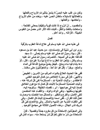 ‫وﻟﻜﻦ َﻦ ﻏﻠﺐ ﻋﻠﯿﮫ اﻟﺤِﺲ ﻻ ﯾﺸﻌﺮ ﺑﺘﺄﺛﯿﺮات اﻷرواح وأﻓﻌﺎﻟِ َﺎ‬
    ‫ﮭ‬                         ‫ُ‬       ‫ﱡ‬                  ‫ﻣ‬
‫واﻧﻔﻌﺎﻻﺗِ َﺎ ﻻﺳﺘﯿﻼء ُﻠﻄﺎن اﻟ ِﺲ ﻋﻠﯿﮫ ، و ُﻌْﺪِه ﻣﻦ ﻋﺎَﻢ اﻷرواح‬
           ‫ﻟ‬     ‫ﺑ ِ‬            ‫ﺤ ﱢ‬      ‫ﺳ‬            ‫ﮭ‬
                                        ‫، وأﺣﻜﺎﻣﮭﺎ ، وأﻓﻌﺎﻟﮭﺎ .‬
 ‫واﻟﻤﻘﺼﻮد .. أ ﱠ اﻟ ﱠوح إذا ﻛﺎﻧﺖ ﻗﻮﯾﺔً وﺗﻜ ﱠﻔﺖ ﺑﻤﻌﺎﻧﻰ اﻟﻔﺎﺗﺤﺔ ،‬
                  ‫ﯿ ْ‬                      ‫ن ﺮ‬
‫واﺳﺘﻌﺎﻧﺖ ﺑﺎﻟﻨﻔﺚ واﻟﺘﻔْﻞ ، ﻗﺎﺑﻠﺖ ذﻟﻚ اﻷ َﺮ اﻟﺬى ﺣﺼﻞ ﻣﻦ اﻟﻨﻔﻮس‬
                       ‫ﺛ‬
                                ‫اﻟﺨﺒﯿﺜﺔ ، ﻓﺄزاﻟﺘﮫ .. واﷲ أﻋﻠﻢ .‬
                                 ‫ﻓﺼﻞ‬
  ‫ﻓﻰ ھﺪْﯾﮫ ﺻﻠﻰ اﷲ ﻋﻠﯿﮫ وﺳﻠﻢ ﻓﻰ ﻋﻼج ﻟﺪﻏﺔ اﻟﻌﻘﺮب ﺑﺎﻟ ﱡﻗْ َﺔ‬
   ‫ﺮﯿ‬                                                ‫َ‬
‫روى اﺑﻦ أﺑﻰ ﺷﯿْﺒﺔ ﻓﻰ ))ﻣﺴﻨﺪه(( ، ﻣﻦ ﺣﺪﯾﺚ ﻋﺒﺪ اﷲ ﺑﻦ ﻣﺴﻌﻮد‬
                                                    ‫َ ََ‬
        ‫، ﻗﺎل : ﺑﯿﻨﺎ رﺳﻮل اﷲ ﺻﻠﻰ اﷲ ﻋﻠﯿﮫ وﺳﻠﻢ ُﺼﱢﻰ ، إذ ﺳﺠﺪ‬
                   ‫ﯾ ﻠ‬                           ‫ُ ِ‬
    ‫ﻓَﺪﻏَﺘْﮫ ﻋﻘﺮ ٌ ﻓﻰ ُﺻﺒﻌﮫ ، ﻓﺎﻧﺼﺮف رﺳﻮل اﷲ ﺻﻠﻰ اﷲ ﻋﻠﯿﮫ‬
                     ‫ُ ِ‬        ‫َ‬                   ‫ب أ‬              ‫َﻠ َ‬
 ‫وﺳﻠﻢ وﻗﺎل : ))ﻟَ َﻦ ا ُ اﻟﻌﻘْ َ َ ﻣﺎ َﺪ ُ ﻧﺒ ّﺎ وﻻ ﻏَﯿﺮَه(( ، ﻗﺎل : ُﻢ‬
 ‫ﺛﱠ‬              ‫ْ‬       ‫ﻌ َ ﷲ َ ﺮب ﺗ َع ﯿً‬
     ‫دﻋﺎ ﺑﺈﻧﺎء ﻓﯿﮫ ﻣﺎء و ِﻠﺢ ، َﺠﻌ َ َﻀَﻊ ﻣﻮﺿِﻊ اﻟﱠﺪﻏﺔ ﻓﻰ اﻟﻤﺎء‬
                    ‫َ ﻠ‬        ‫ﻓ َ َﻞ ﯾ ُ‬         ‫ﻣ‬            ‫ٍ‬
    ‫واﻟﻤِﻠﺢ ، وﯾﻘﺮأ : } ُﻞ ُﻮ اﷲ أﺣَﺪ ، واﻟﻤُﻌَﻮذﺗَﯿْﻦ{ ﺣﺘﻰ ﺳﻜﻨﺖ .‬
      ‫ْ‬                 ‫ﱢَ‬          ‫ُ ﻗْھَ َُ ٌ‬                   ‫ِ‬
    ‫ﻓﻔﻰ ھﺬا اﻟﺤﺪﯾﺚ اﻟﻌﻼج ﺑﺎﻟﺪواء اﻟﻤﺮ ﱠﺐ ِﻦ اﻷﻣﺮﯾﻦ : اﻟﻄﺒﯿﻌ ﱢ‬
    ‫ﻰ‬                  ‫ﻛ ﻣَ‬               ‫ُ‬
       ‫واﻹﻟﮭﻰ ، ﻓﺈن ﻓﻰ ﺳﻮرة اﻹﺧﻼص ِﻦ ﻛﻤﺎل اﻟﺘﻮﺣﯿﺪ اﻟ ِﻠﻤﻰ‬
           ‫ﻌ‬                  ‫ﻣ‬                   ‫ﱠ‬      ‫ﱢ‬
 ‫اﻻﻋﺘﻘﺎدى ، وإﺛﺒﺎت اﻷﺣﺪِ ﱠﺔ ﷲ ، اﻟﻤﺴﺘﻠ ِﻣﺔ ﻧﻔﻰَ ُﻞ ﺷﺮﻛﺔ ﻋﻨﮫ ،‬
                ‫ﻛﱢ‬       ‫ﺰ‬         ‫َﯾ ِ‬
  ‫وإﺛﺒﺎت اﻟ ﱠﻤﺪﯾ ِ اﻟﻤﺴﺘﻠﺰﻣ ِ ﻹﺛﺒﺎت ﻛﻞ ﻛﻤﺎل ﻟﮫ ﻣﻊ ﻛﻮن اﻟﺨﻼﺋﻖ‬
           ‫ِ‬                ‫ُﱢ‬        ‫ﺔ‬         ‫ِ ﺼ ﱠﺔ‬
    ‫َﺼ ُﺪ إﻟﯿﮫ ﻓﻰ ﺣﻮاﺋﺠﮭﺎ ، أى : ﺗﻘ ِ ُه اﻟﺨﻠﯿﻘﺔ ، وﺗﺘﻮﺟﮫ إﻟﯿﮫ،‬
                     ‫ُ‬       ‫ﺼﺪ‬                            ‫ﺗ ﻤُ‬
   ‫ُﻠﻮ ﱡﮭﺎ و ُﻔﻠ ﱡﮭﺎ ، وﻧﻔﻰ اﻟﻮاﻟﺪ واﻟﻮﻟﺪ ، واﻟ ُﻒْء ﻋﻨﮫ اﻟﻤﺘﻀﻤﻦ‬
                   ‫ﻜ ِ‬                            ‫ﻋ ﯾ ﺳ ﯿ‬
 ‫ﻟﻨﻔﻰ اﻷﺻﻞ، واﻟﻔﺮع واﻟﻨﻈﯿﺮ ، واﻟﻤﻤﺎﺛﻞ ﻣﻤﺎ اﺧﺘ ﱠﺖ ﺑﮫ وﺻﺎرت‬
                ‫ﺼ‬
  ‫ﺗﻌﺪِ ُ ﺛُﺚ اﻟﻘﺮآن ، ﻓﻔﻰ اﺳﻤﮫ ))اﻟﺼﻤﺪ(( إﺛﺒﺎت ﻛﻞ اﻟﻜﻤﺎل ، وﻓﻰ‬
                    ‫ُ‬                                  ‫ل ُﻠ َ‬
   ‫ﻧﻔﻰ اﻟﻜﻒ ِ اﻟﺘﻨﺰﯾﮫ ﻋﻦ اﻟﺸﺒﯿﮫ واﻟﻤﺜﺎل . وﻓﻰ ))اﻷﺣﺪ(( ﻧﻔﻰ ُﻞ‬
   ‫ُﻛﱢ‬                                        ‫ُ‬      ‫ُ ْء‬
   ‫ﺷﺮﯾﻚ ﻟﺬى اﻟﺠﻼل ، وھﺬه ا ُﺻﻮل اﻟﺜﻼﺛﺔ ھﻰ ﻣﺠﺎﻣﻊ اﻟﺘﻮﺣﯿﺪ .‬
              ‫ُ‬                      ‫ﻷ‬
    ‫وﻓﻰ اﻟﻤﻌ ﱢذﺗﯿﻦ اﻻﺳﺘﻌﺎذة ِﻦ ﻛﻞ ﻣﻜﺮوه ﺟﻤﻠﺔً وﺗﻔﺼﯿ ً ، ﻓﺈ ﱠ‬
    ‫ﻼ ن‬                                ‫ُﻣ‬         ‫ﻮ‬
‫اﻻﺳﺘﻌﺎ َة ِﻦ َ ﱢ ﻣﺎ ﺧﻠﻖ ﺗ ُﻢ ُﻞ َﺮ ُﺴﺘﻌﺎذ ﻣﻨﮫ ، ﺳﻮاء أﻛﺎن ﻓﻰ‬
                          ‫َﻌ ﱡ ﻛ ﱠ ﺷ ﱟ ﯾ‬    ‫ذ ﻣ ﺷﺮ‬
 