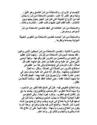 ‫اﻷﺟﺴﺎم أو اﻷرواح ، واﻻﺳﺘﻌﺎ َة ﻣِﻦ َﺮ اﻟﻐﺎﺳﻖ وھﻮ اﻟﱠﯿﻞ ،‬
         ‫ﻠ‬                ‫ذَ ﺷ ﱢ‬
   ‫وآﯾ ِﮫ وھﻮ اﻟﻘﻤﺮ إذا ﻏﺎب ، ﺗﺘﻀﻤﻦ اﻻﺳﺘﻌﺎذة ِﻦ ﺷَ ﱢ ﻣﺎ ﯾﻨﺘﺸِﺮ‬
   ‫ُ‬         ‫َﻣ ﺮ‬                                        ‫ﺘِ‬
     ‫ﻓﯿﮫ ﻣﻦ اﻷرواح اﻟﺨﺒﯿﺜﺔ اﻟﺘﻰ ﻛﺎن ﻧﻮر اﻟﻨﮭﺎر ﯾﺤﻮل ﺑﯿﻨﮭﺎ وﺑﯿﻦ‬
                 ‫ُ‬           ‫ُ‬
  ‫اﻻﻧﺘﺸﺎر ، ﻓﻠﻤﺎ أﻇﻠﻢ اﻟﻠﯿﻞ ﻋﻠﯿﮭﺎ وﻏﺎب اﻟﻘﻤﺮ ، اﻧﺘﺸﺮت وﻋﺎﺛﺖ .‬
                      ‫ُ‬
   ‫واﻻﺳﺘﻌﺎذة ِﻦ َ ﱢ اﻟﻨﻔﺎﺛﺎت ﻓﻰ اﻟ ُﻘﺪ ﺗﺘﻀﻤﻦ اﻻﺳﺘﻌﺎذة ﻣﻦ ﺷَ ﱢ‬
   ‫ﺮ‬                        ‫ﻌ‬                ‫ﻣ ﺷﺮ‬
                                          ‫اﻟﺴﻮاﺣﺮ و ِﺤﺮھﻦ .‬
                                                  ‫ﺳ‬
 ‫واﻻﺳﺘﻌﺎذة ِﻦ َﺮ اﻟﺤﺎﺳﺪ ﺗﺘﻀﻤﻦ اﻻﺳﺘﻌﺎ َة ِﻦ اﻟﻨﻔﻮس اﻟﺨﺒﯿﺜﺔ‬
                 ‫ذ ﻣ‬                      ‫ﻣ ﺷﱢ‬
                                   ‫اﻟﻤﺆذﯾﺔ ﺑﺤﺴﺪھﺎ وﻧﻈﺮھﺎ .‬


‫واﻟﺴﻮرة اﻟﺜﺎﻧﯿﺔ : ﺗﺘﻀﻤﻦ اﻻﺳﺘﻌﺎذة ِﻦ ﺷَﺮ ﺷﯿﺎﻃﯿﻦ اﻹﻧﺲ واﻟﺠﻦ‬
                          ‫ﱢ‬    ‫ﻣ‬                           ‫ُ‬
  ‫، ﻓﻘﺪ ﺟﻤﻌﺖ اﻟﺴﻮرﺗﺎن اﻻﺳﺘﻌﺎذة ﻣﻦ ُﻞ ﺷَﺮ ، وﻟﮭﻤﺎ ﺷﺄن ﻋﻈﯿﻢ‬
         ‫ٌ‬                ‫ﻛﱢ ﱟ‬
  ‫ﻓﻰ اﻻﺣﺘﺮاس واﻟﺘﺤﺼﻦ ﻣﻦ اﻟﺸﺮور ﻗﺒﻞ وﻗﻮﻋﮭﺎ ، وﻟﮭﺬا أوﺻﻰ‬
    ‫اﻟﻨﺒﻰ ﺻﻠﻰ اﷲ ﻋﻠﯿﮫ وﺳﻠﻢ ُﻘﺒﺔ ﺑﻦ ﻋﺎﻣﺮ ﺑﻘﺮاءﺗﮭﻤﺎ ﻋَﻘِﺐ ُﻞ‬
    ‫َﻛﱢ‬                              ‫ﻋ َ‬                       ‫ﱡ‬
      ‫ﺻﻼة ، ذﻛﺮه اﻟﺘﺮﻣﺬى ﻓﻰ ))ﺟﺎﻣﻌﮫ(( وﻓﻰ ھﺬا ﺳﺮ ﻋﻈﯿﻢ ﻓﻰ‬
                    ‫ٌِ‬                        ‫ﱡ‬                ‫ٍ‬
           ‫اﺳﺘﺪﻓﺎع اﻟﺸﺮور ﻣﻦ اﻟﺼﻼة إﻟﻰ اﻟﺼﻼة . وﻗﺎل : ﻣﺎ ﺗَﻌ ﱠذ‬
            ‫َﻮ‬                                     ‫ِ‬
  ‫اﻟﻤﺘﻌ ﱢذون ﺑﻤﺜﻠﮭﻤﺎ . وﻗﺪ ُﻛﺮ أﻧﮫ ﺻﻠﻰ اﷲ ﻋﻠﯿﮫ وﺳﻠﻢ ﺳﺤِﺮَ ﻓﻰ‬
          ‫ُ‬                               ‫ذ‬                  ‫ﻮ‬
  ‫إﺣﺪى ﻋﺸﺮة ُﻘﺪة ، وأ ﱠ ﺟﺒﺮﯾﻞ ﻧﺰل ﻋﻠﯿﮫ ﺑﮭﻤﺎ ، ﻓﺠﻌَﻞ ُﱠﻤﺎ ﻗﺮأ‬
        ‫َ ﻛﻠ‬                         ‫َ‬      ‫ن‬        ‫َﻋ‬
 ‫آﯾﺔ ﻣﻨﮭﻤﺎ اﻧﺤ ﱠﺖ ُﻘﺪة ، ﺣﺘﻰ اﻧﺤﱠﺖْ اﻟ ُ َﺪ ﻛﱡﮭﺎ ، وﻛﺄﻧﻤﺎ أﻧْ ِﻂ ﻣﻦ‬
    ‫ُﺸَ‬                  ‫ﻠ ﻌﻘ ُﻠ‬                 ‫ﻠ ْﻋ‬
                                                             ‫ِﻘَﺎل .‬
                                                                   ‫ﻋ‬
   ‫وأﻣﺎ اﻟﻌﻼج اﻟﻄﺒﯿﻌﻰ ﻓﯿﮫ ، ﻓﺈن ﻓﻰ اﻟﻤِﻠﺢ ﻧﻔﻌﺎ ﻟﻜﺜﯿﺮ ﻣﻦ اﻟ ﱡﻤﻮم ،‬
         ‫ﺴ‬              ‫ً‬              ‫ﱠ‬
    ‫وﻻ ﺳِ ﱠﻤﺎ ﻟﺪﻏﺔ اﻟﻌﻘﺮب ، ﻗﺎل ﺻﺎﺣﺐ ))اﻟﻘﺎﻧﻮن(( : ُﻀ ﱠﺪ ﺑﮫ ﻣﻊ‬
           ‫ﯾ ﻤ‬                                                ‫ﯿ‬
      ‫ﺑﺬر اﻟﻜﺘﺎن ﻟﻠﺴﻊ اﻟﻌﻘﺮب ، وذﻛﺮه ﻏﯿ ُه أﯾﻀﺎ . وﻓﻰ اﻟ ِﻠﺢ ﻣﻦ‬
             ‫ﻤ‬          ‫ً‬      ‫ﺮ‬
     ‫اﻟﻘﻮة اﻟﺠﺎذﺑﺔ اﻟﻤﺤﱢﻠﺔ ﻣﺎ َﺠ ِ ُ اﻟ ﱡﻤﻮم و ُﺤﻠﻠﮭﺎ ، و َ ﱠﺎ ﻛﺎن ﻓﻰ‬
              ‫ﻟﻤ‬          ‫ﯾ‬      ‫ﯾ ﺬب ﺴ‬           ‫ﻠ‬
  ‫ﻟﺴﻌﮭﺎ ﻗﻮة ﻧﺎرﯾﺔ ﺗﺤﺘﺎج إﻟﻰ ﺗﺒﺮﯾﺪ وﺟﺬب وإﺧﺮاج ﺟﻤﻊ ﺑﯿﻦ اﻟﻤﺎءِ‬
                                                          ‫ٌ‬
 ‫اﻟﻤﺒﺮد ﻟﻨﺎر اﻟﱠﺴﻌﺔ ، واﻟ ِﻠﺢ اﻟﺬى ﻓﯿﮫ ﺟﺬ ٌ وإﺧﺮاج ، وھﺬا أﺗﻢ ﻣﺎ‬
                          ‫ب‬                 ‫ﻤ‬          ‫ﻠ‬
   ‫ﯾﻜﻮن ﻣﻦ اﻟﻌﻼج وأﯾﺴﺮه وأﺳﮭﻠﮫ ، وﻓﯿﮫ ﺗﻨﺒﯿﮫ ﻋﻠﻰ أن ﻋﻼج ھﺬا‬
             ‫ﱠ‬
                      ‫اﻟﺪاء ﺑﺎﻟﺘﺒﺮﯾﺪ واﻟﺠﺬب واﻹﺧﺮاج .. واﷲ أﻋﻠﻢ .‬
 